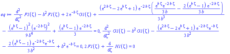 diff(diff(F1(zeta), zeta), zeta)-b^2*F1(zeta)+2*exp(-b*zeta)*G1(zeta)+(1/3)*(exp(2*b*zeta)-2*exp(b*zeta)+1)*exp(-2*b*zeta)*((1/3)*exp(b*zeta)*exp(-2*b*zeta)/b-(2/3)*(exp(b*zeta)-1)*exp(-2*b*zeta)/b)/b^3-(1/9)*(exp(b*zeta)-1)^2*(exp(-2*b*zeta))^2/b^4+(1/3)*(exp(b*zeta)-1)*exp(-2*b*zeta) = 0, diff(diff(G1(zeta), zeta), zeta)-b^2*G1(zeta)-(1/3)*(exp(2*b*zeta)-2*exp(b*zeta)+1)*exp(-2*b*zeta)*exp(-b*zeta)/b^2-(2/3)*(exp(b*zeta)-1)*exp(-2*b*zeta)*exp(-b*zeta)/b^2+b^2*exp(-b*zeta) = 0, 2*F1(zeta)+diff(H1(zeta), zeta) = 0