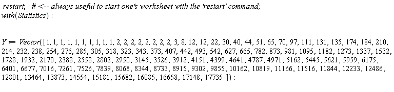restart; with(Statistics); Y := Vector([1, 1, 1, 1, 1, 1, 1, 1, 1, 1, 2, 2, 2, 2, 2, 2, 2, 2, 3, 8, 12, 12, 22, 30, 40, 44, 51, 65, 70, 97, 111, 131, 135, 174, 184, 210, 214, 232, 238, 254, 276, 285, 305, 318, 323, 343, 373, 407, 442, 493, 542, 627, 665, 782, 873, 981, 1095, 1182, 1273, 1337, 1532, 1728, 1932, 2170, 2388, 2558, 2802, 2950, 3145, 3526, 3912, 4151, 4399, 4641, 4787, 4971, 5162, 5445, 5621, 5959, 6175, 6401, 6677, 7016, 7261, 7526, 7839, 8068, 8344, 8733, 8915, 9302, 9855, 10162, 10819, 11166, 11516, 11844, 12233, 12486, 12801, 13464, 13873, 14554, 15181, 15682, 16085, 16658, 17148, 17735])