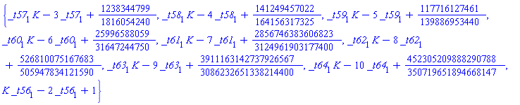 {_t57[1]*K-3*_t57[1]+1238344799/1816054240, _t58[1]*K-4*_t58[1]+141249457022/164156317325, _t59[1]*K-5*_t59[1]+117716127461/139886953440, _t60[1]*K-6*_t60[1]+25996588059/31647244750, _t61[1]*K-7*_t61[1]+2856746383606823/3124961903177400, _t62[1]*K-8*_t62[1]+526810075167683/505947834121590, _t63[1]*K-9*_t63[1]+3911163142737926567/3086232651338214400, _t64[1]*K-10*_t64[1]+452305209888290788/350719651894668147, K*_t56[1]-2*_t56[1]+1}