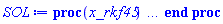 proc (x_rkf45) local _res, _dat, _vars, _solnproc, _xout, _ndsol, _pars, _n, _i; option `Copyright (c) 2000 by Waterloo Maple Inc. All rights reserved.`; if 1 < nargs then error "invalid input: too many arguments" end if; _EnvDSNumericSaveDigits := Digits; Digits := 30; if _EnvInFsolve = true then _xout := evalf[_EnvDSNumericSaveDigits](x_rkf45) else _xout := evalf(x_rkf45) end if; _dat := Array(1..4, {(1) = proc (_xin) local _xout, _dtbl, _dat, _vmap, _x0, _y0, _val, _dig, _n, _ne, _nd, _nv, _pars, _ini, _par, _i, _j, _k, _src; option `Copyright (c) 2002 by Waterloo Maple Inc. All rights reserved.`; table( [( "complex" ) = false ] ) _xout := _xin; _pars := []; _dtbl := array( 1 .. 4, [( 1 ) = (array( 1 .. 26, [( 1 ) = (datatype = sfloat, order = C_order, storage = rectangular), ( 2 ) = (datatype = sfloat, order = C_order, storage = rectangular), ( 3 ) = ([0, 0, 0, Array(1..0, 1..2, {}, order = C_order)]), ( 4 ) = (Array(1..63, {(1) = 2, (2) = 2, (3) = 0, (4) = 0, (5) = 0, (6) = 0, (7) = 1, (8) = 0, (9) = 0, (10) = 0, (11) = 0, (12) = 0, (13) = 0, (14) = 0, (15) = 0, (16) = 0, (17) = 0, (18) = 1, (19) = 30000, (20) = 0, (21) = 1, (22) = 1, (23) = 4, (24) = 0, (25) = 2, (26) = 30, (27) = 1, (28) = 0, (29) = 1, (30) = 3, (31) = 3, (32) = 0, (33) = 1, (34) = 0, (35) = 0, (36) = 0, (37) = 0, (38) = 0, (39) = 0, (40) = 0, (41) = 0, (42) = 0, (43) = 1, (44) = 0, (45) = 0, (46) = 0, (47) = 0, (48) = 0, (49) = 0, (50) = 50, (51) = 1, (52) = 0, (53) = 0, (54) = 0, (55) = 0, (56) = 0, (57) = 0, (58) = 0, (59) = 10000, (60) = 0, (61) = 1000, (62) = 0, (63) = 0}, datatype = integer[8])), ( 5 ) = (Array(1..28, {(1) = .500000000000000000000000000000, (2) = 0.1e-12, (3) = 0., (4) = 0.500001e-29, (5) = .500000000000000000000000000000, (6) = 0.296338439495637901017502167099e-4, (7) = 0., (8) = 0.1e-12, (9) = 0., (10) = 0., (11) = 0., (12) = 0., (13) = 1., (14) = 0., (15) = .49999999999999, (16) = 0., (17) = 1., (18) = 1., (19) = 0., (20) = 0., (21) = 1., (22) = 1., (23) = 0., (24) = 0., (25) = 0.1e-14, (26) = 0., (27) = 0., (28) = 0.}, order = C_order)), ( 6 ) = (Array(1..2, {(1) = 0.211219739941351352807211288991e-1, (2) = 0.540921883052830726848992435887e-1}, order = C_order)), ( 7 ) = ([Array(1..4, 1..7, {(1, 1) = 0., (1, 2) = 26., (1, 3) = 39., (1, 4) = 96., (1, 5) = 104., (1, 6) = 52., (1, 7) = 104., (2, 1) = 33440., (2, 2) = 0., (2, 3) = 146432., (2, 4) = 142805., (2, 5) = -50787., (2, 6) = 10260., (2, 7) = 282150., (3, 1) = 1045., (3, 2) = 0., (3, 3) = -11264., (3, 4) = -10985., (3, 5) = 7524., (3, 6) = 13680., (3, 7) = 376200., (4, 1) = 1629155., (4, 2) = 0., (4, 3) = 6769664., (4, 4) = 340535., (4, 5) = -101574., (4, 6) = -800280., (4, 7) = 13062500.}, order = C_order), Array(1..6, 1..6, {(1, 1) = 0., (1, 2) = 0., (1, 3) = 0., (1, 4) = 0., (1, 5) = 0., (1, 6) = 1., (2, 1) = 1., (2, 2) = 0., (2, 3) = 0., (2, 4) = 0., (2, 5) = 0., (2, 6) = 4., (3, 1) = 3., (3, 2) = 9., (3, 3) = 0., (3, 4) = 0., (3, 5) = 0., (3, 6) = 32., (4, 1) = 1932., (4, 2) = -7200., (4, 3) = 7296., (4, 4) = 0., (4, 5) = 0., (4, 6) = 2197., (5, 1) = 8341., (5, 2) = -32832., (5, 3) = 29440., (5, 4) = -845., (5, 5) = 0., (5, 6) = 4104., (6, 1) = -6080., (6, 2) = 41040., (6, 3) = -28352., (6, 4) = 9295., (6, 5) = -5643., (6, 6) = 20520.}, order = C_order), Array(1..6, {(1) = 0., (2) = .386, (3) = .210, (4) = .630, (5) = 1., (6) = 1.}, order = C_order), Array(1..6, {(1) = .25, (2) = -.1043, (3) = .1035, (4) = -0.362e-1, (5) = 0., (6) = 0.}, order = C_order), Array(1..6, 1..5, {(1, 1) = 0., (1, 2) = 0., (1, 3) = 0., (1, 4) = 0., (1, 5) = 0., (2, 1) = 1.54400000000000000000000000000, (2, 2) = 0., (2, 3) = 0., (2, 4) = 0., (2, 5) = 0., (3, 1) = .946678528081553286149092671142, (3, 2) = .255701169898258116368870256812, (3, 3) = 0., (3, 4) = 0., (3, 5) = 0., (4, 1) = 3.31482518706848855878639615336, (4, 2) = 2.89612401597212315251490972823, (4, 3) = .998641913997780725707304795298, (4, 4) = 0., (4, 5) = 0., (5, 1) = 1.22122450922627482364750744120, (5, 2) = 6.01913448128775290549318365614, (5, 3) = 12.5370833293208745721773449832, (5, 4) = -.687886036105895135654889206414, (5, 5) = 0., (6, 1) = 1.22122450922627482364750744120, (6, 2) = 6.01913448128775290549318365614, (6, 3) = 12.5370833293208745721773449832, (6, 4) = -.687886036105895135654889206414, (6, 5) = 1.}, order = C_order), Array(1..6, 1..5, {(1, 1) = 0., (1, 2) = 0., (1, 3) = 0., (1, 4) = 0., (1, 5) = 0., (2, 1) = -5.66880000000000000000000000000, (2, 2) = 0., (2, 3) = 0., (2, 4) = 0., (2, 5) = 0., (3, 1) = -2.43009335683375818512768794859, (3, 2) = -.206359915708912236643547336023, (3, 3) = 0., (3, 4) = 0., (3, 5) = 0., (4, 1) = -.107352905814526218453871436335, (4, 2) = -9.59456225102189431954327672200, (4, 3) = -20.4702861480961548107719410920, (4, 4) = 0., (4, 5) = 0., (5, 1) = 7.49644331396861502581028867134, (5, 2) = -10.2468043146412183182800627326, (5, 3) = -33.9999035281990634994054417818, (5, 4) = 11.7089089320615954381414222772, (5, 5) = 0., (6, 1) = 8.08324679592241092908495062968, (6, 2) = -7.98113298806278547829882004219, (6, 3) = -31.5215943287437290544342145785, (6, 4) = 16.3193054312313618929244027333, (6, 5) = -6.05881823883405376327046553946}, order = C_order), Array(1..3, 1..5, {(1, 1) = 0., (1, 2) = 0., (1, 3) = 0., (1, 4) = 0., (1, 5) = 0., (2, 1) = 10.1262350834469120570913462177, (2, 2) = -7.48799587760763313332363461989, (2, 3) = -34.8009186155574113979166343882, (2, 4) = -7.99277170756872733717900590859, (2, 5) = 1.02513772329562064439580564715, (3, 1) = -.676280339280689777028659735967, (3, 2) = 6.08771465167860644619433469196, (3, 3) = 16.4308432089246306468843834297, (3, 4) = 24.7672251141836512529640785251, (3, 5) = -6.59438912571678161124446044889}, order = C_order)]), ( 9 ) = ([Array(1..2, {(1) = 0.100000000000000000000000000000e-1, (2) = 0.100000000000000000000000000000e-1}, order = C_order), Array(1..2, {(1) = 0., (2) = 0.}, order = C_order), Array(1..2, {(1) = 0., (2) = 0.}, order = C_order), Array(1..2, {(1) = 0., (2) = 0.}, order = C_order), Array(1..2, {(1) = 0., (2) = 0.}, order = C_order), Array(1..2, 1..2, {(1, 1) = 0., (1, 2) = 0., (2, 1) = 0., (2, 2) = 0.}, order = C_order), Array(1..2, 1..2, {(1, 1) = 0., (1, 2) = 0., (2, 1) = 0., (2, 2) = 0.}, order = C_order), Array(1..2, {(1) = 0., (2) = 0.}, order = C_order), Array(1..2, 1..2, {(1, 1) = 0., (1, 2) = 0., (2, 1) = 0., (2, 2) = 0.}, order = C_order), Array(1..2, 1..6, {(1, 1) = 0., (1, 2) = 0., (1, 3) = 0., (1, 4) = 0., (1, 5) = 0., (1, 6) = 0., (2, 1) = 0., (2, 2) = 0., (2, 3) = 0., (2, 4) = 0., (2, 5) = 0., (2, 6) = 0.}, order = C_order), Array(1..2, {(1) = 0, (2) = 0}, datatype = integer[8]), Array(1..2, {(1) = 0., (2) = 0.}, order = C_order), Array(1..2, {(1) = 0., (2) = 0.}, order = C_order), Array(1..2, {(1) = 0., (2) = 0.}, order = C_order), Array(1..2, {(1) = 0., (2) = 0.}, order = C_order), Array(1..2, {(1) = 0., (2) = 0.}, order = C_order), Array(1..4, {(1) = 0., (2) = 0., (3) = 0., (4) = 0.}, order = C_order), Array(1..2, {(1) = 0, (2) = 0}, datatype = integer[8])]), ( 8 ) = ([Array(1..2, {(1) = 0.211219739941351352807211288991e-1, (2) = 0.540921883052830726848992435887e-1}, order = C_order), Array(1..2, {(1) = 0., (2) = 0.}, order = C_order), Array(1..2, {(1) = 0.540921883052830726848992435887e-1, (2) = 4.34617387994087335834553944785}, order = C_order), 0, 0]), ( 11 ) = (Array(1..6, 0..2, {(1, 1) = 0., (1, 2) = 0., (2, 0) = 0., (2, 1) = 0., (2, 2) = 0., (3, 0) = 0., (3, 1) = 0., (3, 2) = 0., (4, 0) = 0., (4, 1) = 0., (4, 2) = 0., (5, 0) = 0., (5, 1) = 0., (5, 2) = 0., (6, 0) = 0., (6, 1) = 0., (6, 2) = 0.}, order = C_order)), ( 10 ) = ([proc (N, X, Y, YP) option `[Y[1] = X(t), Y[2] = diff(X(t),t)]`; YP[2] := -(-Y[2]/(Y[2]^2+1)-(1/2)*(100000000000000*X^14+7000000000000*X^12+110000000000*X^10-500000000*X^8-43000000*X^6-170000*X^4-1700*X^2-1)/((100*X^2+1)^4*(50000000*X^8+2000000*X^6+35000*X^4+100*X^2+1)))/Y[1]; YP[1] := Y[2]; 0 end proc, -1, 0, 0, 0, 0, 0, 0, 0, 0]), ( 13 ) = (), ( 12 ) = (), ( 15 ) = ("rkf45"), ( 14 ) = ([0, 0]), ( 18 ) = ([]), ( 19 ) = (0), ( 16 ) = ([0, 0, 0, 0, 0, []]), ( 17 ) = ([proc (N, X, Y, YP) option `[Y[1] = X(t), Y[2] = diff(X(t),t)]`; YP[2] := -(-Y[2]/(Y[2]^2+1)-(1/2)*(100000000000000*X^14+7000000000000*X^12+110000000000*X^10-500000000*X^8-43000000*X^6-170000*X^4-1700*X^2-1)/((100*X^2+1)^4*(50000000*X^8+2000000*X^6+35000*X^4+100*X^2+1)))/Y[1]; YP[1] := Y[2]; 0 end proc, -1, 0, 0, 0, 0, 0, 0, 0, 0]), ( 22 ) = (0), ( 23 ) = (0), ( 20 ) = ([]), ( 21 ) = (0), ( 26 ) = (Array(1..0, {})), ( 25 ) = (Array(1..0, {})), ( 24 ) = (0)  ] ))  ] ); _y0 := Array(0..2, {(1) = .500000000000000000000000000000, (2) = 0.211219739941351352807211288991e-1}); _vmap := array( 1 .. 2, [( 1 ) = (1), ( 2 ) = (2)  ] ); _x0 := _dtbl[1][5][5]; _n := _dtbl[1][4][1]; _ne := _dtbl[1][4][3]; _nd := _dtbl[1][4][4]; _nv := _dtbl[1][4][16]; if not type(_xout, 'numeric') then if member(_xout, ["start", "left", "right"]) then if _Env_smart_dsolve_numeric = true or _dtbl[1][4][10] = 1 then if _xout = "left" then if type(_dtbl[2], 'table') then return _dtbl[2][5][1] end if elif _xout = "right" then if type(_dtbl[3], 'table') then return _dtbl[3][5][1] end if end if end if; return _dtbl[1][5][5] elif _xout = "method" then return _dtbl[1][15] elif _xout = "storage" then return evalb(_dtbl[1][4][10] = 1) elif _xout = "leftdata" then if not type(_dtbl[2], 'array') then return NULL else return eval(_dtbl[2]) end if elif _xout = "rightdata" then if not type(_dtbl[3], 'array') then return NULL else return eval(_dtbl[3]) end if elif _xout = "enginedata" then return eval(_dtbl[1]) elif _xout = "enginereset" then _dtbl[2] := evaln(_dtbl[2]); _dtbl[3] := evaln(_dtbl[3]); return NULL elif _xout = "initial" then return procname(_y0[0]) elif _xout = "laxtol" then return _dtbl[`if`(member(_dtbl[4], {2, 3}), _dtbl[4], 1)][5][18] elif _xout = "numfun" then return `if`(member(_dtbl[4], {2, 3}), _dtbl[_dtbl[4]][4][18], 0) elif _xout = "parameters" then return [seq(_y0[_n+_i], _i = 1 .. nops(_pars))] elif _xout = "initial_and_parameters" then return procname(_y0[0]), [seq(_y0[_n+_i], _i = 1 .. nops(_pars))] elif _xout = "last" then if _dtbl[4] <> 2 and _dtbl[4] <> 3 or _x0-_dtbl[_dtbl[4]][5][1] = 0. then error "no information is available on last computed point" else _xout := _dtbl[_dtbl[4]][5][1] end if elif _xout = "function" then if _dtbl[1][4][33]-2. = 0 then return eval(_dtbl[1][10], 1) else return eval(_dtbl[1][10][1], 1) end if elif _xout = "map" then return copy(_vmap) elif type(_xin, `=`) and type(rhs(_xin), 'list') and member(lhs(_xin), {"initial", "parameters", "initial_and_parameters"}) then _ini, _par := [], []; if lhs(_xin) = "initial" then _ini := rhs(_xin) elif lhs(_xin) = "parameters" then _par := rhs(_xin) elif select(type, rhs(_xin), `=`) <> [] then _par, _ini := selectremove(type, rhs(_xin), `=`) elif nops(rhs(_xin)) < nops(_pars)+1 then error "insufficient data for specification of initial and parameters" else _par := rhs(_xin)[-nops(_pars) .. -1]; _ini := rhs(_xin)[1 .. -nops(_pars)-1] end if; _xout := lhs(_xout); _i := false; if _par <> [] then _i := `dsolve/numeric/process_parameters`(_n, _pars, _par, _y0) end if; if _ini <> [] then _i := `dsolve/numeric/process_initial`(_n-_ne, _ini, _y0, _pars, _vmap) or _i end if; if _i then `dsolve/numeric/SC/reinitialize`(_dtbl, _y0, _n, procname, _pars); if _Env_smart_dsolve_numeric = true and type(_y0[0], 'numeric') and _dtbl[1][4][10] <> 1 then procname("right") := _y0[0]; procname("left") := _y0[0] end if end if; if _xout = "initial" then return [_y0[0], seq(_y0[_vmap[_i]], _i = 1 .. _n-_ne)] elif _xout = "parameters" then return [seq(_y0[_n+_i], _i = 1 .. nops(_pars))] else return [_y0[0], seq(_y0[_vmap[_i]], _i = 1 .. _n-_ne)], [seq(_y0[_n+_i], _i = 1 .. nops(_pars))] end if elif _xin = "eventstop" then if _nv = 0 then error "this solution has no events" end if; _i := _dtbl[4]; if _i <> 2 and _i <> 3 then return 0 end if; if _dtbl[_i][4][10] = 1 and assigned(_dtbl[5-_i]) and _dtbl[_i][4][9] < 100 and 100 <= _dtbl[5-_i][4][9] then _i := 5-_i; _dtbl[4] := _i; _j := round(_dtbl[_i][4][17]); return round(_dtbl[_i][3][1][_j, 1]) elif 100 <= _dtbl[_i][4][9] then _j := round(_dtbl[_i][4][17]); return round(_dtbl[_i][3][1][_j, 1]) else return 0 end if elif _xin = "eventstatus" then if _nv = 0 then error "this solution has no events" end if; _i := [selectremove(proc (a) options operator, arrow; _dtbl[1][3][1][a, 7] = 1 end proc, {seq(_j, _j = 1 .. round(_dtbl[1][3][1][_nv+1, 1]))})]; return ':-enabled' = _i[1], ':-disabled' = _i[2] elif _xin = "eventclear" then if _nv = 0 then error "this solution has no events" end if; _i := _dtbl[4]; if _i <> 2 and _i <> 3 then error "no events to clear" end if; if _dtbl[_i][4][10] = 1 and assigned(_dtbl[5-_i]) and _dtbl[_i][4][9] < 100 and 100 < _dtbl[5-_i][4][9] then _dtbl[4] := 5-_i; _i := 5-_i end if; if _dtbl[_i][4][9] < 100 then error "no events to clear" elif _nv < _dtbl[_i][4][9]-100 then error "event error condition cannot be cleared" else _j := _dtbl[_i][4][9]-100; if irem(round(_dtbl[_i][3][1][_j, 4]), 2) = 1 then error "retriggerable events cannot be cleared" end if; _j := round(_dtbl[_i][3][1][_j, 1]); for _k to _nv do if _dtbl[_i][3][1][_k, 1] = _j then if _dtbl[_i][3][1][_k, 2] = 3 then error "range events cannot be cleared" end if; _dtbl[_i][3][1][_k, 8] := _dtbl[_i][3][1][_nv+1, 8] end if end do; _dtbl[_i][4][17] := 0; _dtbl[_i][4][9] := 0; if _dtbl[1][4][10] = 1 then if _i = 2 then try procname(procname("left")) catch:  end try else try procname(procname("right")) catch:  end try end if end if end if; return  elif type(_xin, `=`) and member(lhs(_xin), {"eventdisable", "eventenable"}) then if _nv = 0 then error "this solution has no events" end if; if type(rhs(_xin), {('list')('posint'), ('set')('posint')}) then _i := {op(rhs(_xin))} elif type(rhs(_xin), 'posint') then _i := {rhs(_xin)} else error "event identifiers must be integers in the range 1..%1", round(_dtbl[1][3][1][_nv+1, 1]) end if; if select(proc (a) options operator, arrow; _nv < a end proc, _i) <> {} then error "event identifiers must be integers in the range 1..%1", round(_dtbl[1][3][1][_nv+1, 1]) end if; _k := {}; for _j to _nv do if member(round(_dtbl[1][3][1][_j, 1]), _i) then _k := `union`(_k, {_j}) end if end do; _i := _k; if lhs(_xin) = "eventdisable" then _dtbl[4] := 0; _j := [evalb(assigned(_dtbl[2]) and member(_dtbl[2][4][17], _i)), evalb(assigned(_dtbl[3]) and member(_dtbl[3][4][17], _i))]; for _k in _i do _dtbl[1][3][1][_k, 7] := 0; if assigned(_dtbl[2]) then _dtbl[2][3][1][_k, 7] := 0 end if; if assigned(_dtbl[3]) then _dtbl[3][3][1][_k, 7] := 0 end if end do; if _j[1] then for _k to _nv+1 do if _k <= _nv and not type(_dtbl[2][3][4][_k, 1], 'undefined') then userinfo(3, {'events', 'eventreset'}, `reinit #2, event code `, _k, ` to defined init `, _dtbl[2][3][4][_k, 1]); _dtbl[2][3][1][_k, 8] := _dtbl[2][3][4][_k, 1] elif _dtbl[2][3][1][_k, 2] = 0 and irem(iquo(round(_dtbl[2][3][1][_k, 4]), 32), 2) = 1 then userinfo(3, {'events', 'eventreset'}, `reinit #2, event code `, _k, ` to rate hysteresis init `, _dtbl[2][5][24]); _dtbl[2][3][1][_k, 8] := _dtbl[2][5][24] elif _dtbl[2][3][1][_k, 2] = 0 and irem(iquo(round(_dtbl[2][3][1][_k, 4]), 2), 2) = 0 then userinfo(3, {'events', 'eventreset'}, `reinit #2, event code `, _k, ` to initial init `, _x0); _dtbl[2][3][1][_k, 8] := _x0 else userinfo(3, {'events', 'eventreset'}, `reinit #2, event code `, _k, ` to fireinitial init `, _x0-1); _dtbl[2][3][1][_k, 8] := _x0-1 end if end do; _dtbl[2][4][17] := 0; _dtbl[2][4][9] := 0; if _dtbl[1][4][10] = 1 then procname(procname("left")) end if end if; if _j[2] then for _k to _nv+1 do if _k <= _nv and not type(_dtbl[3][3][4][_k, 2], 'undefined') then userinfo(3, {'events', 'eventreset'}, `reinit #3, event code `, _k, ` to defined init `, _dtbl[3][3][4][_k, 2]); _dtbl[3][3][1][_k, 8] := _dtbl[3][3][4][_k, 2] elif _dtbl[3][3][1][_k, 2] = 0 and irem(iquo(round(_dtbl[3][3][1][_k, 4]), 32), 2) = 1 then userinfo(3, {'events', 'eventreset'}, `reinit #3, event code `, _k, ` to rate hysteresis init `, _dtbl[3][5][24]); _dtbl[3][3][1][_k, 8] := _dtbl[3][5][24] elif _dtbl[3][3][1][_k, 2] = 0 and irem(iquo(round(_dtbl[3][3][1][_k, 4]), 2), 2) = 0 then userinfo(3, {'events', 'eventreset'}, `reinit #3, event code `, _k, ` to initial init `, _x0); _dtbl[3][3][1][_k, 8] := _x0 else userinfo(3, {'events', 'eventreset'}, `reinit #3, event code `, _k, ` to fireinitial init `, _x0+1); _dtbl[3][3][1][_k, 8] := _x0+1 end if end do; _dtbl[3][4][17] := 0; _dtbl[3][4][9] := 0; if _dtbl[1][4][10] = 1 then procname(procname("right")) end if end if else for _k in _i do _dtbl[1][3][1][_k, 7] := 1 end do; _dtbl[2] := evaln(_dtbl[2]); _dtbl[3] := evaln(_dtbl[3]); _dtbl[4] := 0; if _dtbl[1][4][10] = 1 then if _x0 <= procname("right") then try procname(procname("right")) catch:  end try end if; if procname("left") <= _x0 then try procname(procname("left")) catch:  end try end if end if end if; return  elif type(_xin, `=`) and lhs(_xin) = "eventfired" then if not type(rhs(_xin), 'list') then error "'eventfired' must be specified as a list" end if; if _nv = 0 then error "this solution has no events" end if; if _dtbl[4] <> 2 and _dtbl[4] <> 3 then error "'direction' must be set prior to calling/setting 'eventfired'" end if; _i := _dtbl[4]; _val := NULL; if not assigned(_EnvEventRetriggerWarned) then _EnvEventRetriggerWarned := false end if; for _k in rhs(_xin) do if type(_k, 'integer') then _src := _k elif type(_k, 'integer' = 'anything') and type(evalf(rhs(_k)), 'numeric') then _k := lhs(_k) = evalf[max(Digits, 18)](rhs(_k)); _src := lhs(_k) else error "'eventfired' entry is not valid: %1", _k end if; if _src < 1 or round(_dtbl[1][3][1][_nv+1, 1]) < _src then error "event identifiers must be integers in the range 1..%1", round(_dtbl[1][3][1][_nv+1, 1]) end if; _src := {seq(`if`(_dtbl[1][3][1][_j, 1]-_src = 0., _j, NULL), _j = 1 .. _nv)}; if nops(_src) <> 1 then error "'eventfired' can only be set/queried for root-finding events and time/interval events" end if; _src := _src[1]; if _dtbl[1][3][1][_src, 2] <> 0. and _dtbl[1][3][1][_src, 2]-2. <> 0. then error "'eventfired' can only be set/queried for root-finding events and time/interval events" elif irem(round(_dtbl[1][3][1][_src, 4]), 2) = 1 then if _EnvEventRetriggerWarned = false then WARNING(`'eventfired' has no effect on events that retrigger`) end if; _EnvEventRetriggerWarned := true end if; if _dtbl[_i][3][1][_src, 2] = 0 and irem(iquo(round(_dtbl[_i][3][1][_src, 4]), 32), 2) = 1 then _val := _val, undefined elif type(_dtbl[_i][3][4][_src, _i-1], 'undefined') or _i = 2 and _dtbl[2][3][1][_src, 8] < _dtbl[2][3][4][_src, 1] or _i = 3 and _dtbl[3][3][4][_src, 2] < _dtbl[3][3][1][_src, 8] then _val := _val, _dtbl[_i][3][1][_src, 8] else _val := _val, _dtbl[_i][3][4][_src, _i-1] end if; if type(_k, `=`) then if _dtbl[_i][3][1][_src, 2] = 0 and irem(iquo(round(_dtbl[_i][3][1][_src, 4]), 32), 2) = 1 then error "cannot set event code for a rate hysteresis event" end if; userinfo(3, {'events', 'eventreset'}, `manual set event code `, _src, ` to value `, rhs(_k)); _dtbl[_i][3][1][_src, 8] := rhs(_k); _dtbl[_i][3][4][_src, _i-1] := rhs(_k) end if end do; return [_val] elif type(_xin, `=`) and lhs(_xin) = "direction" then if not member(rhs(_xin), {-1, 1, ':-left', ':-right'}) then error "'direction' must be specified as either '1' or 'right' (positive) or '-1' or 'left' (negative)" end if; _src := `if`(_dtbl[4] = 2, -1, `if`(_dtbl[4] = 3, 1, undefined)); _i := `if`(member(rhs(_xin), {1, ':-right'}), 3, 2); _dtbl[4] := _i; _dtbl[_i] := `dsolve/numeric/SC/IVPdcopy`(_dtbl[1], `if`(assigned(_dtbl[_i]), _dtbl[_i], NULL)); if 0 < _nv then for _j to _nv+1 do if _j <= _nv and not type(_dtbl[_i][3][4][_j, _i-1], 'undefined') then userinfo(3, {'events', 'eventreset'}, `reinit #4, event code `, _j, ` to defined init `, _dtbl[_i][3][4][_j, _i-1]); _dtbl[_i][3][1][_j, 8] := _dtbl[_i][3][4][_j, _i-1] elif _dtbl[_i][3][1][_j, 2] = 0 and irem(iquo(round(_dtbl[_i][3][1][_j, 4]), 32), 2) = 1 then userinfo(3, {'events', 'eventreset'}, `reinit #4, event code `, _j, ` to rate hysteresis init `, _dtbl[_i][5][24]); _dtbl[_i][3][1][_j, 8] := _dtbl[_i][5][24] elif _dtbl[_i][3][1][_j, 2] = 0 and irem(iquo(round(_dtbl[_i][3][1][_j, 4]), 2), 2) = 0 then userinfo(3, {'events', 'eventreset'}, `reinit #4, event code `, _j, ` to initial init `, _x0); _dtbl[_i][3][1][_j, 8] := _x0 else userinfo(3, {'events', 'eventreset'}, `reinit #4, event code `, _j, ` to fireinitial init `, _x0-2*_i+5.0); _dtbl[_i][3][1][_j, 8] := _x0-2*_i+5.0 end if end do end if; return _src elif _xin = "eventcount" then if _dtbl[1][3][1] = 0 or _dtbl[4] <> 2 and _dtbl[4] <> 3 then return 0 else return round(_dtbl[_dtbl[4]][3][1][_nv+1, 12]) end if else return "procname" end if end if; if _xout = _x0 then return [_x0, seq(evalf(_dtbl[1][6][_vmap[_i]]), _i = 1 .. _n-_ne)] end if; _i := `if`(_x0 <= _xout, 3, 2); if _xin = "last" and 0 < _dtbl[_i][4][9] and _dtbl[_i][4][9] < 100 then _dat := eval(_dtbl[_i], 2); _j := _dat[4][20]; return [_dat[11][_j, 0], seq(_dat[11][_j, _vmap[_i]], _i = 1 .. _n-_ne-_nd), seq(_dat[8][1][_vmap[_i]], _i = _n-_ne-_nd+1 .. _n-_ne)] end if; if not type(_dtbl[_i], 'array') then _dtbl[_i] := `dsolve/numeric/SC/IVPdcopy`(_dtbl[1], `if`(assigned(_dtbl[_i]), _dtbl[_i], NULL)); if 0 < _nv then for _j to _nv+1 do if _j <= _nv and not type(_dtbl[_i][3][4][_j, _i-1], 'undefined') then userinfo(3, {'events', 'eventreset'}, `reinit #5, event code `, _j, ` to defined init `, _dtbl[_i][3][4][_j, _i-1]); _dtbl[_i][3][1][_j, 8] := _dtbl[_i][3][4][_j, _i-1] elif _dtbl[_i][3][1][_j, 2] = 0 and irem(iquo(round(_dtbl[_i][3][1][_j, 4]), 32), 2) = 1 then userinfo(3, {'events', 'eventreset'}, `reinit #5, event code `, _j, ` to rate hysteresis init `, _dtbl[_i][5][24]); _dtbl[_i][3][1][_j, 8] := _dtbl[_i][5][24] elif _dtbl[_i][3][1][_j, 2] = 0 and irem(iquo(round(_dtbl[_i][3][1][_j, 4]), 2), 2) = 0 then userinfo(3, {'events', 'eventreset'}, `reinit #5, event code `, _j, ` to initial init `, _x0); _dtbl[_i][3][1][_j, 8] := _x0 else userinfo(3, {'events', 'eventreset'}, `reinit #5, event code `, _j, ` to fireinitial init `, _x0-2*_i+5.0); _dtbl[_i][3][1][_j, 8] := _x0-2*_i+5.0 end if end do end if end if; if _xin <> "last" then if 0 < 0 then if `dsolve/numeric/checkglobals`(op(_dtbl[1][14]), _pars, _n, _y0) then `dsolve/numeric/SC/reinitialize`(_dtbl, _y0, _n, procname, _pars, _i) end if end if; if _dtbl[1][4][7] = 0 then error "parameters must be initialized before solution can be computed" end if end if; _dat := eval(_dtbl[_i], 2); _dtbl[4] := _i; try _src := `dsolve/numeric/SC/IVPrun`(_dat, _xout) catch: userinfo(2, `dsolve/debug`, print(`Exception in solnproc:`, [lastexception][2 .. -1])); error  end try; if _dat[17] <> _dtbl[1][17] then _dtbl[1][17] := _dat[17]; _dtbl[1][10] := _dat[10] end if; if _src = 0 and 100 < _dat[4][9] then _val := _dat[3][1][_nv+1, 8] else _val := _dat[11][_dat[4][20], 0] end if; if _src <> 0 or _dat[4][9] <= 0 then _dtbl[1][5][1] := _xout else _dtbl[1][5][1] := _val end if; if _i = 3 and _val < _xout then Rounding := -infinity; if _dat[4][9] = 1 then error "cannot evaluate the solution further right of %1, probably a singularity", evalf[8](_val) elif _dat[4][9] = 2 then error "cannot evaluate the solution further right of %1, maxfun limit exceeded (see ?dsolve,maxfun for details)", evalf[8](_val) elif _dat[4][9] = 3 then if _dat[4][25] = 3 then error "cannot evaluate the solution past the initial point, problem may be initially singular or improperly set up" else error "cannot evaluate the solution past the initial point, problem may be complex, initially singular or improperly set up" end if elif _dat[4][9] = 4 then error "cannot evaluate the solution further right of %1, accuracy goal cannot be achieved with specified 'minstep'", evalf[8](_val) elif _dat[4][9] = 5 then error "cannot evaluate the solution further right of %1, too many step failures, tolerances may be too loose for problem", evalf[8](_val) elif _dat[4][9] = 6 then error "cannot evaluate the solution further right of %1, cannot downgrade delay storage for problems with delay derivative order > 1, try increasing delaypts", evalf[8](_val) elif _dat[4][9] = 10 then error "cannot evaluate the solution further right of %1, interrupt requested", evalf[8](_val) elif 100 < _dat[4][9] then if _dat[4][9]-100 = _nv+1 then error "constraint projection failure on event at t=%1", evalf[8](_val) elif _dat[4][9]-100 = _nv+2 then error "index-1 and derivative evaluation failure on event at t=%1", evalf[8](_val) elif _dat[4][9]-100 = _nv+3 then error "maximum number of event iterations reached (%1) at t=%2", round(_dat[3][1][_nv+1, 3]), evalf[8](_val) else if _Env_dsolve_nowarnstop <> true then `dsolve/numeric/warning`(StringTools:-FormatMessage("cannot evaluate the solution further right of %1, event #%2 triggered a halt", evalf[8](_val), round(_dat[3][1][_dat[4][9]-100, 1]))) end if; Rounding := 'nearest'; _xout := _val end if else error "cannot evaluate the solution further right of %1", evalf[8](_val) end if elif _i = 2 and _xout < _val then Rounding := infinity; if _dat[4][9] = 1 then error "cannot evaluate the solution further left of %1, probably a singularity", evalf[8](_val) elif _dat[4][9] = 2 then error "cannot evaluate the solution further left of %1, maxfun limit exceeded (see ?dsolve,maxfun for details)", evalf[8](_val) elif _dat[4][9] = 3 then if _dat[4][25] = 3 then error "cannot evaluate the solution past the initial point, problem may be initially singular or improperly set up" else error "cannot evaluate the solution past the initial point, problem may be complex, initially singular or improperly set up" end if elif _dat[4][9] = 4 then error "cannot evaluate the solution further left of %1, accuracy goal cannot be achieved with specified 'minstep'", evalf[8](_val) elif _dat[4][9] = 5 then error "cannot evaluate the solution further left of %1, too many step failures, tolerances may be too loose for problem", evalf[8](_val) elif _dat[4][9] = 6 then error "cannot evaluate the solution further left of %1, cannot downgrade delay storage for problems with delay derivative order > 1, try increasing delaypts", evalf[8](_val) elif _dat[4][9] = 10 then error "cannot evaluate the solution further right of %1, interrupt requested", evalf[8](_val) elif 100 < _dat[4][9] then if _dat[4][9]-100 = _nv+1 then error "constraint projection failure on event at t=%1", evalf[8](_val) elif _dat[4][9]-100 = _nv+2 then error "index-1 and derivative evaluation failure on event at t=%1", evalf[8](_val) elif _dat[4][9]-100 = _nv+3 then error "maximum number of event iterations reached (%1) at t=%2", round(_dat[3][1][_nv+1, 3]), evalf[8](_val) else if _Env_dsolve_nowarnstop <> true then `dsolve/numeric/warning`(StringTools:-FormatMessage("cannot evaluate the solution further left of %1, event #%2 triggered a halt", evalf[8](_val), round(_dat[3][1][_dat[4][9]-100, 1]))) end if; Rounding := 'nearest'; _xout := _val end if else error "cannot evaluate the solution further left of %1", evalf[8](_val) end if end if; if _EnvInFsolve = true then _dig := _dat[4][26]; if type(_EnvDSNumericSaveDigits, 'posint') then _dat[4][26] := _EnvDSNumericSaveDigits else _dat[4][26] := Digits end if; _Env_dsolve_SC_native := true; if _dat[4][25] = 1 then _i := 1; _dat[4][25] := 2 else _i := _dat[4][25] end if; _val := `dsolve/numeric/SC/IVPval`(_dat, _xout, _src); _dat[4][25] := _i; _dat[4][26] := _dig; [_xout, seq(_val[_vmap[_i]], _i = 1 .. _n-_ne)] else Digits := _dat[4][26]; _val := `dsolve/numeric/SC/IVPval`(eval(_dat, 2), _xout, _src); [_xout, seq(_val[_vmap[_i]], _i = 1 .. _n-_ne)] end if end proc, (2) = Array(0..0, {}), (3) = [t, X(t), diff(X(t), t)], (4) = []}); _vars := _dat[3]; _pars := map(rhs, _dat[4]); _n := nops(_vars)-1; _solnproc := _dat[1]; if not type(_xout, 'numeric') then if member(x_rkf45, ["start", 'start', "method", 'method', "left", 'left', "right", 'right', "leftdata", "rightdata", "enginedata", "eventstop", 'eventstop', "eventclear", 'eventclear', "eventstatus", 'eventstatus', "eventcount", 'eventcount', "laxtol", 'laxtol', "numfun", 'numfun', NULL]) then _res := _solnproc(convert(x_rkf45, 'string')); if 1 < nops([_res]) then return _res elif type(_res, 'array') then return eval(_res, 1) elif _res <> "procname" then return _res end if elif member(x_rkf45, ["last", 'last', "initial", 'initial', "parameters", 'parameters', "initial_and_parameters", 'initial_and_parameters', NULL]) then _xout := convert(x_rkf45, 'string'); _res := _solnproc(_xout); if _xout = "parameters" then return [seq(_pars[_i] = _res[_i], _i = 1 .. nops(_pars))] elif _xout = "initial_and_parameters" then return [seq(_vars[_i+1] = [_res][1][_i+1], _i = 0 .. _n), seq(_pars[_i] = [_res][2][_i], _i = 1 .. nops(_pars))] else return [seq(_vars[_i+1] = _res[_i+1], _i = 0 .. _n)] end if elif type(_xout, `=`) and member(lhs(_xout), ["initial", 'initial', "parameters", 'parameters', "initial_and_parameters", 'initial_and_parameters', NULL]) then _xout := convert(lhs(x_rkf45), 'string') = rhs(x_rkf45); if type(rhs(_xout), 'list') then _res := _solnproc(_xout) else error "initial and/or parameter values must be specified in a list" end if; if lhs(_xout) = "initial" then return [seq(_vars[_i+1] = _res[_i+1], _i = 0 .. _n)] elif lhs(_xout) = "parameters" then return [seq(_pars[_i] = _res[_i], _i = 1 .. nops(_pars))] else return [seq(_vars[_i+1] = [_res][1][_i+1], _i = 0 .. _n), seq(_pars[_i] = [_res][2][_i], _i = 1 .. nops(_pars))] end if elif type(_xout, `=`) and member(lhs(_xout), ["eventdisable", 'eventdisable', "eventenable", 'eventenable', "eventfired", 'eventfired', "direction", 'direction', NULL]) then return _solnproc(convert(lhs(x_rkf45), 'string') = rhs(x_rkf45)) elif _xout = "solnprocedure" then return eval(_solnproc) elif _xout = "sysvars" then return _vars end if; if procname <> unknown then return ('procname')(x_rkf45) else _ndsol := 1; _ndsol := _ndsol; _ndsol := pointto(_dat[2][0]); return ('_ndsol')(x_rkf45) end if end if; try _res := _solnproc(_xout); [seq(_vars[_i+1] = _res[_i+1], _i = 0 .. _n)] catch: error  end try end proc