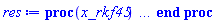proc (x_rkf45) local _res, _dat, _vars, _solnproc, _xout, _ndsol, _pars, _n, _i; option `Copyright (c) 2000 by Waterloo Maple Inc. All rights reserved.`; if 1 < nargs then error "invalid input: too many arguments" end if; _EnvDSNumericSaveDigits := Digits; Digits := 15; if _EnvInFsolve = true then _xout := evalf[_EnvDSNumericSaveDigits](x_rkf45) else _xout := evalf(x_rkf45) end if; _dat := Array(1..4, {(1) = proc (_xin) local _xout, _dtbl, _dat, _vmap, _x0, _y0, _val, _dig, _n, _ne, _nd, _nv, _pars, _ini, _par, _i, _j, _k, _src; option `Copyright (c) 2002 by Waterloo Maple Inc. All rights reserved.`; table( [( "complex" ) = false ] ) _xout := _xin; _pars := [b = b]; _dtbl := array( 1 .. 4, [( 1 ) = (array( 1 .. 26, [( 1 ) = (datatype = float[8], order = C_order, storage = rectangular), ( 2 ) = (datatype = float[8], order = C_order, storage = rectangular), ( 3 ) = ([0, 0, 0, Array(1..0, 1..2, {}, datatype = float[8], order = C_order)]), ( 4 ) = (Array(1..63, {(1) = 1, (2) = 1, (3) = 0, (4) = 0, (5) = 1, (6) = 0, (7) = 0, (8) = 0, (9) = 0, (10) = 0, (11) = 0, (12) = 0, (13) = 0, (14) = 0, (15) = 0, (16) = 0, (17) = 0, (18) = 0, (19) = 0, (20) = 0, (21) = 0, (22) = 1, (23) = 4, (24) = 0, (25) = 1, (26) = 15, (27) = 1, (28) = 0, (29) = 1, (30) = 3, (31) = 3, (32) = 0, (33) = 1, (34) = 0, (35) = 0, (36) = 0, (37) = 0, (38) = 0, (39) = 0, (40) = 0, (41) = 0, (42) = 0, (43) = 1, (44) = 0, (45) = 0, (46) = 0, (47) = 0, (48) = 0, (49) = 0, (50) = 50, (51) = 1, (52) = 0, (53) = 0, (54) = 0, (55) = 0, (56) = 0, (57) = 0, (58) = 0, (59) = 10000, (60) = 0, (61) = 1000, (62) = 0, (63) = 0}, datatype = integer[8])), ( 5 ) = (Array(1..28, {(1) = .0, (2) = 0.10e-12, (3) = .0, (4) = 0.500001e-14, (5) = .0, (6) = .0, (7) = .0, (8) = 0.10e-12, (9) = .0, (10) = .0, (11) = .0, (12) = .0, (13) = 1.0, (14) = .0, (15) = .49999999999999, (16) = .0, (17) = 1.0, (18) = 1.0, (19) = .0, (20) = .0, (21) = 1.0, (22) = 1.0, (23) = .0, (24) = .0, (25) = 0.10e-14, (26) = .0, (27) = .0, (28) = .0}, datatype = float[8], order = C_order)), ( 6 ) = (Array(1..2, {(1) = 0., (2) = Float(undefined)})), ( 7 ) = ([Array(1..4, 1..7, {(1, 1) = .0, (1, 2) = .203125, (1, 3) = .3046875, (1, 4) = .75, (1, 5) = .8125, (1, 6) = .40625, (1, 7) = .8125, (2, 1) = 0.6378173828125e-1, (2, 2) = .0, (2, 3) = .279296875, (2, 4) = .27237892150878906, (2, 5) = -0.9686851501464844e-1, (2, 6) = 0.1956939697265625e-1, (2, 7) = .5381584167480469, (3, 1) = 0.31890869140625e-1, (3, 2) = .0, (3, 3) = -.34375, (3, 4) = -.335235595703125, (3, 5) = .2296142578125, (3, 6) = .41748046875, (3, 7) = 11.480712890625, (4, 1) = 0.9710520505905151e-1, (4, 2) = .0, (4, 3) = .40350341796875, (4, 4) = 0.20297467708587646e-1, (4, 5) = -0.6054282188415527e-2, (4, 6) = -0.4770040512084961e-1, (4, 7) = .77858567237854}, datatype = float[8], order = C_order), Array(1..6, 1..6, {(1, 1) = .0, (1, 2) = .0, (1, 3) = .0, (1, 4) = .0, (1, 5) = .0, (1, 6) = 1.0, (2, 1) = .25, (2, 2) = .0, (2, 3) = .0, (2, 4) = .0, (2, 5) = .0, (2, 6) = 1.0, (3, 1) = .1875, (3, 2) = .5625, (3, 3) = .0, (3, 4) = .0, (3, 5) = .0, (3, 6) = 2.0, (4, 1) = .23583984375, (4, 2) = -.87890625, (4, 3) = .890625, (4, 4) = .0, (4, 5) = .0, (4, 6) = .2681884765625, (5, 1) = .1272735595703125, (5, 2) = -.5009765625, (5, 3) = .44921875, (5, 4) = -0.128936767578125e-1, (5, 5) = .0, (5, 6) = 0.626220703125e-1, (6, 1) = -0.927734375e-1, (6, 2) = .626220703125, (6, 3) = -.4326171875, (6, 4) = .1418304443359375, (6, 5) = -0.861053466796875e-1, (6, 6) = .3131103515625}, datatype = float[8], order = C_order), Array(1..6, {(1) = .0, (2) = .386, (3) = .21, (4) = .63, (5) = 1.0, (6) = 1.0}, datatype = float[8], order = C_order), Array(1..6, {(1) = .25, (2) = -.1043, (3) = .1035, (4) = -0.362e-1, (5) = .0, (6) = .0}, datatype = float[8], order = C_order), Array(1..6, 1..5, {(1, 1) = .0, (1, 2) = .0, (1, 3) = .0, (1, 4) = .0, (1, 5) = .0, (2, 1) = 1.544, (2, 2) = .0, (2, 3) = .0, (2, 4) = .0, (2, 5) = .0, (3, 1) = .9466785280815533, (3, 2) = .25570116989825814, (3, 3) = .0, (3, 4) = .0, (3, 5) = .0, (4, 1) = 3.3148251870684886, (4, 2) = 2.896124015972123, (4, 3) = .9986419139977808, (4, 4) = .0, (4, 5) = .0, (5, 1) = 1.2212245092262748, (5, 2) = 6.019134481287752, (5, 3) = 12.537083329320874, (5, 4) = -.687886036105895, (5, 5) = .0, (6, 1) = 1.2212245092262748, (6, 2) = 6.019134481287752, (6, 3) = 12.537083329320874, (6, 4) = -.687886036105895, (6, 5) = 1.0}, datatype = float[8], order = C_order), Array(1..6, 1..5, {(1, 1) = .0, (1, 2) = .0, (1, 3) = .0, (1, 4) = .0, (1, 5) = .0, (2, 1) = -5.6688, (2, 2) = .0, (2, 3) = .0, (2, 4) = .0, (2, 5) = .0, (3, 1) = -2.4300933568337584, (3, 2) = -.20635991570891224, (3, 3) = .0, (3, 4) = .0, (3, 5) = .0, (4, 1) = -.10735290581452621, (4, 2) = -9.594562251021896, (4, 3) = -20.470286148096154, (4, 4) = .0, (4, 5) = .0, (5, 1) = 7.496443313968615, (5, 2) = -10.246804314641219, (5, 3) = -33.99990352819906, (5, 4) = 11.708908932061595, (5, 5) = .0, (6, 1) = 8.083246795922411, (6, 2) = -7.981132988062785, (6, 3) = -31.52159432874373, (6, 4) = 16.319305431231363, (6, 5) = -6.0588182388340535}, datatype = float[8], order = C_order), Array(1..3, 1..5, {(1, 1) = .0, (1, 2) = .0, (1, 3) = .0, (1, 4) = .0, (1, 5) = .0, (2, 1) = 10.126235083446911, (2, 2) = -7.487995877607633, (2, 3) = -34.800918615557414, (2, 4) = -7.9927717075687275, (2, 5) = 1.0251377232956207, (3, 1) = -.6762803392806898, (3, 2) = 6.087714651678606, (3, 3) = 16.43084320892463, (3, 4) = 24.767225114183653, (3, 5) = -6.5943891257167815}, datatype = float[8], order = C_order)]), ( 9 ) = ([Array(1..1, {(1) = 0.1e-1}, datatype = float[8], order = C_order), Array(1..1, {(1) = .0}, datatype = float[8], order = C_order), Array(1..1, {(1) = .0}, datatype = float[8], order = C_order), Array(1..1, {(1) = .0}, datatype = float[8], order = C_order), Array(1..1, {(1) = .0}, datatype = float[8], order = C_order), Array(1..1, 1..1, {(1, 1) = .0}, datatype = float[8], order = C_order), Array(1..1, 1..1, {(1, 1) = .0}, datatype = float[8], order = C_order), Array(1..1, {(1) = .0}, datatype = float[8], order = C_order), Array(1..1, 1..1, {(1, 1) = .0}, datatype = float[8], order = C_order), Array(1..1, 1..6, {(1, 1) = .0, (1, 2) = .0, (1, 3) = .0, (1, 4) = .0, (1, 5) = .0, (1, 6) = .0}, datatype = float[8], order = C_order), Array(1..1, {(1) = 0}, datatype = integer[8]), Array(1..2, {(1) = .0, (2) = .0}, datatype = float[8], order = C_order), Array(1..2, {(1) = .0, (2) = .0}, datatype = float[8], order = C_order), Array(1..2, {(1) = .0, (2) = .0}, datatype = float[8], order = C_order), Array(1..2, {(1) = .0, (2) = .0}, datatype = float[8], order = C_order), Array(1..1, {(1) = .0}, datatype = float[8], order = C_order), Array(1..2, {(1) = .0, (2) = .0}, datatype = float[8], order = C_order), Array(1..1, {(1) = 0}, datatype = integer[8])]), ( 8 ) = ([Array(1..2, {(1) = .0, (2) = .0}, datatype = float[8], order = C_order), Array(1..2, {(1) = .0, (2) = .0}, datatype = float[8], order = C_order), Array(1..1, {(1) = .0}, datatype = float[8], order = C_order), 0, 0]), ( 11 ) = (Array(1..6, 0..1, {(1, 1) = .0, (2, 0) = .0, (2, 1) = .0, (3, 0) = .0, (3, 1) = .0, (4, 0) = .0, (4, 1) = .0, (5, 0) = .0, (5, 1) = .0, (6, 0) = .0, (6, 1) = .0}, datatype = float[8], order = C_order)), ( 10 ) = ([proc (N, X, Y, YP) option `[Y[1] = f(t)]`; YP[1] := -50000*Y[2]*((7/4)*exp(-(3/50)*X)-(3/4)*exp(-200*X))*(7/1000-Y[1])^3+50000*(7/1000-Y[1])^2; 0 end proc, -1, 0, 0, 0, 0, 0, 0, 0, 0]), ( 13 ) = (), ( 12 ) = (), ( 15 ) = ("rkf45"), ( 14 ) = ([0, 0]), ( 18 ) = ([]), ( 19 ) = (0), ( 16 ) = ([0, 0, 0, 0, 0, []]), ( 17 ) = ([proc (N, X, Y, YP) option `[Y[1] = f(t)]`; YP[1] := -50000*Y[2]*((7/4)*exp(-(3/50)*X)-(3/4)*exp(-200*X))*(7/1000-Y[1])^3+50000*(7/1000-Y[1])^2; 0 end proc, -1, 0, 0, 0, 0, 0, 0, 0, 0]), ( 22 ) = (0), ( 23 ) = (0), ( 20 ) = ([]), ( 21 ) = (0), ( 26 ) = (Array(1..0, {})), ( 25 ) = (Array(1..0, {})), ( 24 ) = (0)  ] ))  ] ); _y0 := Array(0..2, {(1) = 0., (2) = 0.}); _vmap := array( 1 .. 1, [( 1 ) = (1)  ] ); _x0 := _dtbl[1][5][5]; _n := _dtbl[1][4][1]; _ne := _dtbl[1][4][3]; _nd := _dtbl[1][4][4]; _nv := _dtbl[1][4][16]; if not type(_xout, 'numeric') then if member(_xout, ["start", "left", "right"]) then if _Env_smart_dsolve_numeric = true or _dtbl[1][4][10] = 1 then if _xout = "left" then if type(_dtbl[2], 'table') then return _dtbl[2][5][1] end if elif _xout = "right" then if type(_dtbl[3], 'table') then return _dtbl[3][5][1] end if end if end if; return _dtbl[1][5][5] elif _xout = "method" then return _dtbl[1][15] elif _xout = "storage" then return evalb(_dtbl[1][4][10] = 1) elif _xout = "leftdata" then if not type(_dtbl[2], 'array') then return NULL else return eval(_dtbl[2]) end if elif _xout = "rightdata" then if not type(_dtbl[3], 'array') then return NULL else return eval(_dtbl[3]) end if elif _xout = "enginedata" then return eval(_dtbl[1]) elif _xout = "enginereset" then _dtbl[2] := evaln(_dtbl[2]); _dtbl[3] := evaln(_dtbl[3]); return NULL elif _xout = "initial" then return procname(_y0[0]) elif _xout = "laxtol" then return _dtbl[`if`(member(_dtbl[4], {2, 3}), _dtbl[4], 1)][5][18] elif _xout = "numfun" then return `if`(member(_dtbl[4], {2, 3}), _dtbl[_dtbl[4]][4][18], 0) elif _xout = "parameters" then return [seq(_y0[_n+_i], _i = 1 .. nops(_pars))] elif _xout = "initial_and_parameters" then return procname(_y0[0]), [seq(_y0[_n+_i], _i = 1 .. nops(_pars))] elif _xout = "last" then if _dtbl[4] <> 2 and _dtbl[4] <> 3 or _x0-_dtbl[_dtbl[4]][5][1] = 0. then error "no information is available on last computed point" else _xout := _dtbl[_dtbl[4]][5][1] end if elif _xout = "function" then if _dtbl[1][4][33]-2. = 0 then return eval(_dtbl[1][10], 1) else return eval(_dtbl[1][10][1], 1) end if elif _xout = "map" then return copy(_vmap) elif type(_xin, `=`) and type(rhs(_xin), 'list') and member(lhs(_xin), {"initial", "parameters", "initial_and_parameters"}) then _ini, _par := [], []; if lhs(_xin) = "initial" then _ini := rhs(_xin) elif lhs(_xin) = "parameters" then _par := rhs(_xin) elif select(type, rhs(_xin), `=`) <> [] then _par, _ini := selectremove(type, rhs(_xin), `=`) elif nops(rhs(_xin)) < nops(_pars)+1 then error "insufficient data for specification of initial and parameters" else _par := rhs(_xin)[-nops(_pars) .. -1]; _ini := rhs(_xin)[1 .. -nops(_pars)-1] end if; _xout := lhs(_xout); _i := false; if _par <> [] then _i := `dsolve/numeric/process_parameters`(_n, _pars, _par, _y0) end if; if _ini <> [] then _i := `dsolve/numeric/process_initial`(_n-_ne, _ini, _y0, _pars, _vmap) or _i end if; if _i then `dsolve/numeric/SC/reinitialize`(_dtbl, _y0, _n, procname, _pars); if _Env_smart_dsolve_numeric = true and type(_y0[0], 'numeric') and _dtbl[1][4][10] <> 1 then procname("right") := _y0[0]; procname("left") := _y0[0] end if end if; if _xout = "initial" then return [_y0[0], seq(_y0[_vmap[_i]], _i = 1 .. _n-_ne)] elif _xout = "parameters" then return [seq(_y0[_n+_i], _i = 1 .. nops(_pars))] else return [_y0[0], seq(_y0[_vmap[_i]], _i = 1 .. _n-_ne)], [seq(_y0[_n+_i], _i = 1 .. nops(_pars))] end if elif _xin = "eventstop" then if _nv = 0 then error "this solution has no events" end if; _i := _dtbl[4]; if _i <> 2 and _i <> 3 then return 0 end if; if _dtbl[_i][4][10] = 1 and assigned(_dtbl[5-_i]) and _dtbl[_i][4][9] < 100 and 100 <= _dtbl[5-_i][4][9] then _i := 5-_i; _dtbl[4] := _i; _j := round(_dtbl[_i][4][17]); return round(_dtbl[_i][3][1][_j, 1]) elif 100 <= _dtbl[_i][4][9] then _j := round(_dtbl[_i][4][17]); return round(_dtbl[_i][3][1][_j, 1]) else return 0 end if elif _xin = "eventstatus" then if _nv = 0 then error "this solution has no events" end if; _i := [selectremove(proc (a) options operator, arrow; _dtbl[1][3][1][a, 7] = 1 end proc, {seq(_j, _j = 1 .. round(_dtbl[1][3][1][_nv+1, 1]))})]; return ':-enabled' = _i[1], ':-disabled' = _i[2] elif _xin = "eventclear" then if _nv = 0 then error "this solution has no events" end if; _i := _dtbl[4]; if _i <> 2 and _i <> 3 then error "no events to clear" end if; if _dtbl[_i][4][10] = 1 and assigned(_dtbl[5-_i]) and _dtbl[_i][4][9] < 100 and 100 < _dtbl[5-_i][4][9] then _dtbl[4] := 5-_i; _i := 5-_i end if; if _dtbl[_i][4][9] < 100 then error "no events to clear" elif _nv < _dtbl[_i][4][9]-100 then error "event error condition cannot be cleared" else _j := _dtbl[_i][4][9]-100; if irem(round(_dtbl[_i][3][1][_j, 4]), 2) = 1 then error "retriggerable events cannot be cleared" end if; _j := round(_dtbl[_i][3][1][_j, 1]); for _k to _nv do if _dtbl[_i][3][1][_k, 1] = _j then if _dtbl[_i][3][1][_k, 2] = 3 then error "range events cannot be cleared" end if; _dtbl[_i][3][1][_k, 8] := _dtbl[_i][3][1][_nv+1, 8] end if end do; _dtbl[_i][4][17] := 0; _dtbl[_i][4][9] := 0; if _dtbl[1][4][10] = 1 then if _i = 2 then try procname(procname("left")) catch:  end try else try procname(procname("right")) catch:  end try end if end if end if; return  elif type(_xin, `=`) and member(lhs(_xin), {"eventdisable", "eventenable"}) then if _nv = 0 then error "this solution has no events" end if; if type(rhs(_xin), {('list')('posint'), ('set')('posint')}) then _i := {op(rhs(_xin))} elif type(rhs(_xin), 'posint') then _i := {rhs(_xin)} else error "event identifiers must be integers in the range 1..%1", round(_dtbl[1][3][1][_nv+1, 1]) end if; if select(proc (a) options operator, arrow; _nv < a end proc, _i) <> {} then error "event identifiers must be integers in the range 1..%1", round(_dtbl[1][3][1][_nv+1, 1]) end if; _k := {}; for _j to _nv do if member(round(_dtbl[1][3][1][_j, 1]), _i) then _k := `union`(_k, {_j}) end if end do; _i := _k; if lhs(_xin) = "eventdisable" then _dtbl[4] := 0; _j := [evalb(assigned(_dtbl[2]) and member(_dtbl[2][4][17], _i)), evalb(assigned(_dtbl[3]) and member(_dtbl[3][4][17], _i))]; for _k in _i do _dtbl[1][3][1][_k, 7] := 0; if assigned(_dtbl[2]) then _dtbl[2][3][1][_k, 7] := 0 end if; if assigned(_dtbl[3]) then _dtbl[3][3][1][_k, 7] := 0 end if end do; if _j[1] then for _k to _nv+1 do if _k <= _nv and not type(_dtbl[2][3][4][_k, 1], 'undefined') then userinfo(3, {'events', 'eventreset'}, `reinit #2, event code `, _k, ` to defined init `, _dtbl[2][3][4][_k, 1]); _dtbl[2][3][1][_k, 8] := _dtbl[2][3][4][_k, 1] elif _dtbl[2][3][1][_k, 2] = 0 and irem(iquo(round(_dtbl[2][3][1][_k, 4]), 32), 2) = 1 then userinfo(3, {'events', 'eventreset'}, `reinit #2, event code `, _k, ` to rate hysteresis init `, _dtbl[2][5][24]); _dtbl[2][3][1][_k, 8] := _dtbl[2][5][24] elif _dtbl[2][3][1][_k, 2] = 0 and irem(iquo(round(_dtbl[2][3][1][_k, 4]), 2), 2) = 0 then userinfo(3, {'events', 'eventreset'}, `reinit #2, event code `, _k, ` to initial init `, _x0); _dtbl[2][3][1][_k, 8] := _x0 else userinfo(3, {'events', 'eventreset'}, `reinit #2, event code `, _k, ` to fireinitial init `, _x0-1); _dtbl[2][3][1][_k, 8] := _x0-1 end if end do; _dtbl[2][4][17] := 0; _dtbl[2][4][9] := 0; if _dtbl[1][4][10] = 1 then procname(procname("left")) end if end if; if _j[2] then for _k to _nv+1 do if _k <= _nv and not type(_dtbl[3][3][4][_k, 2], 'undefined') then userinfo(3, {'events', 'eventreset'}, `reinit #3, event code `, _k, ` to defined init `, _dtbl[3][3][4][_k, 2]); _dtbl[3][3][1][_k, 8] := _dtbl[3][3][4][_k, 2] elif _dtbl[3][3][1][_k, 2] = 0 and irem(iquo(round(_dtbl[3][3][1][_k, 4]), 32), 2) = 1 then userinfo(3, {'events', 'eventreset'}, `reinit #3, event code `, _k, ` to rate hysteresis init `, _dtbl[3][5][24]); _dtbl[3][3][1][_k, 8] := _dtbl[3][5][24] elif _dtbl[3][3][1][_k, 2] = 0 and irem(iquo(round(_dtbl[3][3][1][_k, 4]), 2), 2) = 0 then userinfo(3, {'events', 'eventreset'}, `reinit #3, event code `, _k, ` to initial init `, _x0); _dtbl[3][3][1][_k, 8] := _x0 else userinfo(3, {'events', 'eventreset'}, `reinit #3, event code `, _k, ` to fireinitial init `, _x0+1); _dtbl[3][3][1][_k, 8] := _x0+1 end if end do; _dtbl[3][4][17] := 0; _dtbl[3][4][9] := 0; if _dtbl[1][4][10] = 1 then procname(procname("right")) end if end if else for _k in _i do _dtbl[1][3][1][_k, 7] := 1 end do; _dtbl[2] := evaln(_dtbl[2]); _dtbl[3] := evaln(_dtbl[3]); _dtbl[4] := 0; if _dtbl[1][4][10] = 1 then if _x0 <= procname("right") then try procname(procname("right")) catch:  end try end if; if procname("left") <= _x0 then try procname(procname("left")) catch:  end try end if end if end if; return  elif type(_xin, `=`) and lhs(_xin) = "eventfired" then if not type(rhs(_xin), 'list') then error "'eventfired' must be specified as a list" end if; if _nv = 0 then error "this solution has no events" end if; if _dtbl[4] <> 2 and _dtbl[4] <> 3 then error "'direction' must be set prior to calling/setting 'eventfired'" end if; _i := _dtbl[4]; _val := NULL; if not assigned(_EnvEventRetriggerWarned) then _EnvEventRetriggerWarned := false end if; for _k in rhs(_xin) do if type(_k, 'integer') then _src := _k elif type(_k, 'integer' = 'anything') and type(evalf(rhs(_k)), 'numeric') then _k := lhs(_k) = evalf[max(Digits, 18)](rhs(_k)); _src := lhs(_k) else error "'eventfired' entry is not valid: %1", _k end if; if _src < 1 or round(_dtbl[1][3][1][_nv+1, 1]) < _src then error "event identifiers must be integers in the range 1..%1", round(_dtbl[1][3][1][_nv+1, 1]) end if; _src := {seq(`if`(_dtbl[1][3][1][_j, 1]-_src = 0., _j, NULL), _j = 1 .. _nv)}; if nops(_src) <> 1 then error "'eventfired' can only be set/queried for root-finding events and time/interval events" end if; _src := _src[1]; if _dtbl[1][3][1][_src, 2] <> 0. and _dtbl[1][3][1][_src, 2]-2. <> 0. then error "'eventfired' can only be set/queried for root-finding events and time/interval events" elif irem(round(_dtbl[1][3][1][_src, 4]), 2) = 1 then if _EnvEventRetriggerWarned = false then WARNING(`'eventfired' has no effect on events that retrigger`) end if; _EnvEventRetriggerWarned := true end if; if _dtbl[_i][3][1][_src, 2] = 0 and irem(iquo(round(_dtbl[_i][3][1][_src, 4]), 32), 2) = 1 then _val := _val, undefined elif type(_dtbl[_i][3][4][_src, _i-1], 'undefined') or _i = 2 and _dtbl[2][3][1][_src, 8] < _dtbl[2][3][4][_src, 1] or _i = 3 and _dtbl[3][3][4][_src, 2] < _dtbl[3][3][1][_src, 8] then _val := _val, _dtbl[_i][3][1][_src, 8] else _val := _val, _dtbl[_i][3][4][_src, _i-1] end if; if type(_k, `=`) then if _dtbl[_i][3][1][_src, 2] = 0 and irem(iquo(round(_dtbl[_i][3][1][_src, 4]), 32), 2) = 1 then error "cannot set event code for a rate hysteresis event" end if; userinfo(3, {'events', 'eventreset'}, `manual set event code `, _src, ` to value `, rhs(_k)); _dtbl[_i][3][1][_src, 8] := rhs(_k); _dtbl[_i][3][4][_src, _i-1] := rhs(_k) end if end do; return [_val] elif type(_xin, `=`) and lhs(_xin) = "direction" then if not member(rhs(_xin), {-1, 1, ':-left', ':-right'}) then error "'direction' must be specified as either '1' or 'right' (positive) or '-1' or 'left' (negative)" end if; _src := `if`(_dtbl[4] = 2, -1, `if`(_dtbl[4] = 3, 1, undefined)); _i := `if`(member(rhs(_xin), {1, ':-right'}), 3, 2); _dtbl[4] := _i; _dtbl[_i] := `dsolve/numeric/SC/IVPdcopy`(_dtbl[1], `if`(assigned(_dtbl[_i]), _dtbl[_i], NULL)); if 0 < _nv then for _j to _nv+1 do if _j <= _nv and not type(_dtbl[_i][3][4][_j, _i-1], 'undefined') then userinfo(3, {'events', 'eventreset'}, `reinit #4, event code `, _j, ` to defined init `, _dtbl[_i][3][4][_j, _i-1]); _dtbl[_i][3][1][_j, 8] := _dtbl[_i][3][4][_j, _i-1] elif _dtbl[_i][3][1][_j, 2] = 0 and irem(iquo(round(_dtbl[_i][3][1][_j, 4]), 32), 2) = 1 then userinfo(3, {'events', 'eventreset'}, `reinit #4, event code `, _j, ` to rate hysteresis init `, _dtbl[_i][5][24]); _dtbl[_i][3][1][_j, 8] := _dtbl[_i][5][24] elif _dtbl[_i][3][1][_j, 2] = 0 and irem(iquo(round(_dtbl[_i][3][1][_j, 4]), 2), 2) = 0 then userinfo(3, {'events', 'eventreset'}, `reinit #4, event code `, _j, ` to initial init `, _x0); _dtbl[_i][3][1][_j, 8] := _x0 else userinfo(3, {'events', 'eventreset'}, `reinit #4, event code `, _j, ` to fireinitial init `, _x0-2*_i+5.0); _dtbl[_i][3][1][_j, 8] := _x0-2*_i+5.0 end if end do end if; return _src elif _xin = "eventcount" then if _dtbl[1][3][1] = 0 or _dtbl[4] <> 2 and _dtbl[4] <> 3 then return 0 else return round(_dtbl[_dtbl[4]][3][1][_nv+1, 12]) end if else return "procname" end if end if; if _xout = _x0 then return [_x0, seq(evalf(_dtbl[1][6][_vmap[_i]]), _i = 1 .. _n-_ne)] end if; _i := `if`(_x0 <= _xout, 3, 2); if _xin = "last" and 0 < _dtbl[_i][4][9] and _dtbl[_i][4][9] < 100 then _dat := eval(_dtbl[_i], 2); _j := _dat[4][20]; return [_dat[11][_j, 0], seq(_dat[11][_j, _vmap[_i]], _i = 1 .. _n-_ne-_nd), seq(_dat[8][1][_vmap[_i]], _i = _n-_ne-_nd+1 .. _n-_ne)] end if; if not type(_dtbl[_i], 'array') then _dtbl[_i] := `dsolve/numeric/SC/IVPdcopy`(_dtbl[1], `if`(assigned(_dtbl[_i]), _dtbl[_i], NULL)); if 0 < _nv then for _j to _nv+1 do if _j <= _nv and not type(_dtbl[_i][3][4][_j, _i-1], 'undefined') then userinfo(3, {'events', 'eventreset'}, `reinit #5, event code `, _j, ` to defined init `, _dtbl[_i][3][4][_j, _i-1]); _dtbl[_i][3][1][_j, 8] := _dtbl[_i][3][4][_j, _i-1] elif _dtbl[_i][3][1][_j, 2] = 0 and irem(iquo(round(_dtbl[_i][3][1][_j, 4]), 32), 2) = 1 then userinfo(3, {'events', 'eventreset'}, `reinit #5, event code `, _j, ` to rate hysteresis init `, _dtbl[_i][5][24]); _dtbl[_i][3][1][_j, 8] := _dtbl[_i][5][24] elif _dtbl[_i][3][1][_j, 2] = 0 and irem(iquo(round(_dtbl[_i][3][1][_j, 4]), 2), 2) = 0 then userinfo(3, {'events', 'eventreset'}, `reinit #5, event code `, _j, ` to initial init `, _x0); _dtbl[_i][3][1][_j, 8] := _x0 else userinfo(3, {'events', 'eventreset'}, `reinit #5, event code `, _j, ` to fireinitial init `, _x0-2*_i+5.0); _dtbl[_i][3][1][_j, 8] := _x0-2*_i+5.0 end if end do end if end if; if _xin <> "last" then if 0 < 0 then if `dsolve/numeric/checkglobals`(op(_dtbl[1][14]), _pars, _n, _y0) then `dsolve/numeric/SC/reinitialize`(_dtbl, _y0, _n, procname, _pars, _i) end if end if; if _dtbl[1][4][7] = 0 then error "parameters must be initialized before solution can be computed" end if end if; _dat := eval(_dtbl[_i], 2); _dtbl[4] := _i; try _src := `dsolve/numeric/SC/IVPrun`(_dat, _xout) catch: userinfo(2, `dsolve/debug`, print(`Exception in solnproc:`, [lastexception][2 .. -1])); error  end try; if _dat[17] <> _dtbl[1][17] then _dtbl[1][17] := _dat[17]; _dtbl[1][10] := _dat[10] end if; if _src = 0 and 100 < _dat[4][9] then _val := _dat[3][1][_nv+1, 8] else _val := _dat[11][_dat[4][20], 0] end if; if _src <> 0 or _dat[4][9] <= 0 then _dtbl[1][5][1] := _xout else _dtbl[1][5][1] := _val end if; if _i = 3 and _val < _xout then Rounding := -infinity; if _dat[4][9] = 1 then error "cannot evaluate the solution further right of %1, probably a singularity", evalf[8](_val) elif _dat[4][9] = 2 then error "cannot evaluate the solution further right of %1, maxfun limit exceeded (see ?dsolve,maxfun for details)", evalf[8](_val) elif _dat[4][9] = 3 then if _dat[4][25] = 3 then error "cannot evaluate the solution past the initial point, problem may be initially singular or improperly set up" else error "cannot evaluate the solution past the initial point, problem may be complex, initially singular or improperly set up" end if elif _dat[4][9] = 4 then error "cannot evaluate the solution further right of %1, accuracy goal cannot be achieved with specified 'minstep'", evalf[8](_val) elif _dat[4][9] = 5 then error "cannot evaluate the solution further right of %1, too many step failures, tolerances may be too loose for problem", evalf[8](_val) elif _dat[4][9] = 6 then error "cannot evaluate the solution further right of %1, cannot downgrade delay storage for problems with delay derivative order > 1, try increasing delaypts", evalf[8](_val) elif _dat[4][9] = 10 then error "cannot evaluate the solution further right of %1, interrupt requested", evalf[8](_val) elif 100 < _dat[4][9] then if _dat[4][9]-100 = _nv+1 then error "constraint projection failure on event at t=%1", evalf[8](_val) elif _dat[4][9]-100 = _nv+2 then error "index-1 and derivative evaluation failure on event at t=%1", evalf[8](_val) elif _dat[4][9]-100 = _nv+3 then error "maximum number of event iterations reached (%1) at t=%2", round(_dat[3][1][_nv+1, 3]), evalf[8](_val) else if _Env_dsolve_nowarnstop <> true then `dsolve/numeric/warning`(StringTools:-FormatMessage("cannot evaluate the solution further right of %1, event #%2 triggered a halt", evalf[8](_val), round(_dat[3][1][_dat[4][9]-100, 1]))) end if; Rounding := 'nearest'; _xout := _val end if else error "cannot evaluate the solution further right of %1", evalf[8](_val) end if elif _i = 2 and _xout < _val then Rounding := infinity; if _dat[4][9] = 1 then error "cannot evaluate the solution further left of %1, probably a singularity", evalf[8](_val) elif _dat[4][9] = 2 then error "cannot evaluate the solution further left of %1, maxfun limit exceeded (see ?dsolve,maxfun for details)", evalf[8](_val) elif _dat[4][9] = 3 then if _dat[4][25] = 3 then error "cannot evaluate the solution past the initial point, problem may be initially singular or improperly set up" else error "cannot evaluate the solution past the initial point, problem may be complex, initially singular or improperly set up" end if elif _dat[4][9] = 4 then error "cannot evaluate the solution further left of %1, accuracy goal cannot be achieved with specified 'minstep'", evalf[8](_val) elif _dat[4][9] = 5 then error "cannot evaluate the solution further left of %1, too many step failures, tolerances may be too loose for problem", evalf[8](_val) elif _dat[4][9] = 6 then error "cannot evaluate the solution further left of %1, cannot downgrade delay storage for problems with delay derivative order > 1, try increasing delaypts", evalf[8](_val) elif _dat[4][9] = 10 then error "cannot evaluate the solution further right of %1, interrupt requested", evalf[8](_val) elif 100 < _dat[4][9] then if _dat[4][9]-100 = _nv+1 then error "constraint projection failure on event at t=%1", evalf[8](_val) elif _dat[4][9]-100 = _nv+2 then error "index-1 and derivative evaluation failure on event at t=%1", evalf[8](_val) elif _dat[4][9]-100 = _nv+3 then error "maximum number of event iterations reached (%1) at t=%2", round(_dat[3][1][_nv+1, 3]), evalf[8](_val) else if _Env_dsolve_nowarnstop <> true then `dsolve/numeric/warning`(StringTools:-FormatMessage("cannot evaluate the solution further left of %1, event #%2 triggered a halt", evalf[8](_val), round(_dat[3][1][_dat[4][9]-100, 1]))) end if; Rounding := 'nearest'; _xout := _val end if else error "cannot evaluate the solution further left of %1", evalf[8](_val) end if end if; if _EnvInFsolve = true then _dig := _dat[4][26]; if type(_EnvDSNumericSaveDigits, 'posint') then _dat[4][26] := _EnvDSNumericSaveDigits else _dat[4][26] := Digits end if; _Env_dsolve_SC_native := true; if _dat[4][25] = 1 then _i := 1; _dat[4][25] := 2 else _i := _dat[4][25] end if; _val := `dsolve/numeric/SC/IVPval`(_dat, _xout, _src); _dat[4][25] := _i; _dat[4][26] := _dig; [_xout, seq(_val[_vmap[_i]], _i = 1 .. _n-_ne)] else Digits := _dat[4][26]; _val := `dsolve/numeric/SC/IVPval`(eval(_dat, 2), _xout, _src); [_xout, seq(_val[_vmap[_i]], _i = 1 .. _n-_ne)] end if end proc, (2) = Array(0..0, {}), (3) = [t, f(t)], (4) = [b = b]}); _vars := _dat[3]; _pars := map(rhs, _dat[4]); _n := nops(_vars)-1; _solnproc := _dat[1]; if not type(_xout, 'numeric') then if member(x_rkf45, ["start", 'start', "method", 'method', "left", 'left', "right", 'right', "leftdata", "rightdata", "enginedata", "eventstop", 'eventstop', "eventclear", 'eventclear', "eventstatus", 'eventstatus', "eventcount", 'eventcount', "laxtol", 'laxtol', "numfun", 'numfun', NULL]) then _res := _solnproc(convert(x_rkf45, 'string')); if 1 < nops([_res]) then return _res elif type(_res, 'array') then return eval(_res, 1) elif _res <> "procname" then return _res end if elif member(x_rkf45, ["last", 'last', "initial", 'initial', "parameters", 'parameters', "initial_and_parameters", 'initial_and_parameters', NULL]) then _xout := convert(x_rkf45, 'string'); _res := _solnproc(_xout); if _xout = "parameters" then return [seq(_pars[_i] = _res[_i], _i = 1 .. nops(_pars))] elif _xout = "initial_and_parameters" then return [seq(_vars[_i+1] = [_res][1][_i+1], _i = 0 .. _n), seq(_pars[_i] = [_res][2][_i], _i = 1 .. nops(_pars))] else return [seq(_vars[_i+1] = _res[_i+1], _i = 0 .. _n)] end if elif type(_xout, `=`) and member(lhs(_xout), ["initial", 'initial', "parameters", 'parameters', "initial_and_parameters", 'initial_and_parameters', NULL]) then _xout := convert(lhs(x_rkf45), 'string') = rhs(x_rkf45); if type(rhs(_xout), 'list') then _res := _solnproc(_xout) else error "initial and/or parameter values must be specified in a list" end if; if lhs(_xout) = "initial" then return [seq(_vars[_i+1] = _res[_i+1], _i = 0 .. _n)] elif lhs(_xout) = "parameters" then return [seq(_pars[_i] = _res[_i], _i = 1 .. nops(_pars))] else return [seq(_vars[_i+1] = [_res][1][_i+1], _i = 0 .. _n), seq(_pars[_i] = [_res][2][_i], _i = 1 .. nops(_pars))] end if elif type(_xout, `=`) and member(lhs(_xout), ["eventdisable", 'eventdisable', "eventenable", 'eventenable', "eventfired", 'eventfired', "direction", 'direction', NULL]) then return _solnproc(convert(lhs(x_rkf45), 'string') = rhs(x_rkf45)) elif _xout = "solnprocedure" then return eval(_solnproc) elif _xout = "sysvars" then return _vars end if; if procname <> unknown then return ('procname')(x_rkf45) else _ndsol := 1; _ndsol := _ndsol; _ndsol := pointto(_dat[2][0]); return ('_ndsol')(x_rkf45) end if end if; try _res := _solnproc(_xout); [seq(_vars[_i+1] = _res[_i+1], _i = 0 .. _n)] catch: error  end try end proc