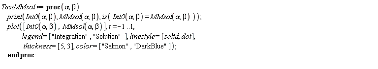 TestMMsol := proc (alpha, beta) print(Int0(alpha, beta), MMsol(alpha, beta), is(Int0(alpha, beta) = MMsol(alpha, beta))); plot([Int0(alpha, beta), MMsol(alpha, beta)], t = -1 .. 1, legend = ["Integration", "Solution"], linestyle = [solid, dot], thickness = [5, 3], color = ["Salmon", "DarkBlue"]) end proc