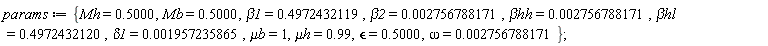 params := {`&mu;b` = 1, `&mu;h` = .99, Mb = .5000, Mh = .5000, beta1 = .4972432119, beta2 = 0.2756788171e-2, delta1 = 0.1957235865e-2, omega = 0.2756788171e-2, `&beta;hh` = 0.2756788171e-2, `&beta;hl` = .4972432120, `&epsilon;` = .5000}