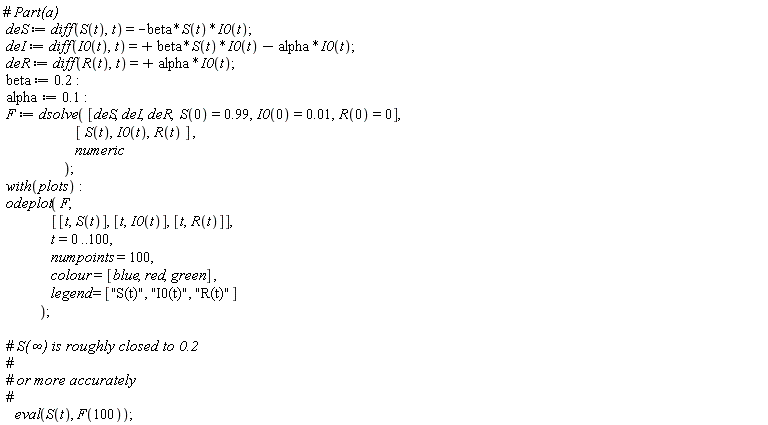 deS := diff(S(t), t) = -beta*S(t)*I0(t); deI := diff(I0(t), t) = beta*S(t)*I0(t)-alpha*I0(t); deR := diff(R(t), t) = alpha*I0(t); beta := .2; alpha := .1; F := dsolve([deS, deI, deR, S(0) = .99, I0(0) = 0.1e-1, R(0) = 0], [S(t), I0(t), R(t)], numeric); with(plots); odeplot(F, [[t, S(t)], [t, I0(t)], [t, R(t)]], t = 0 .. 100, numpoints = 100, colour = [blue, red, green], legend = ["S(t)", "I0(t)", "R(t)"]); eval(S(t), F(100))