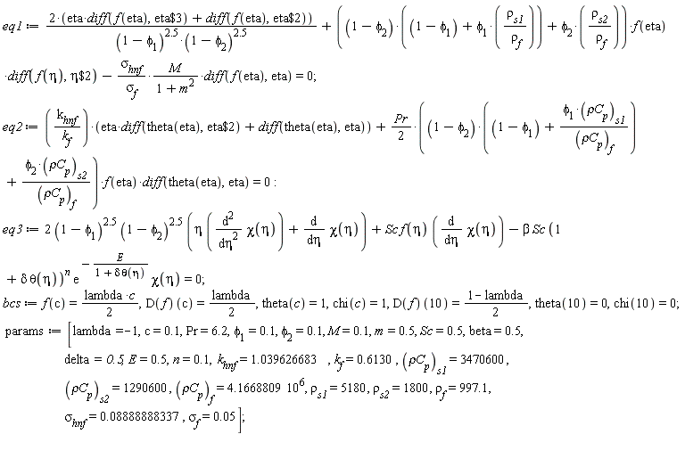 eq1 := (2*(eta*(diff(f(eta), `$`(eta, 3)))+diff(f(eta), `$`(eta, 2))))/((1-phi[1])^2.5*(1-phi[2])^2.5)+((1-phi[2])*(1-phi[1]+phi[1]*rho[s1]/rho[f])+phi[2]*rho[s2]/rho[f])*f(eta)*(diff(f(eta), `$`(eta, 2)))-sigma[hnf]*M*(diff(f(eta), eta))/(sigma[f]*(m^2+1)) = 0; eq2 := k[hnf]*(eta*(diff(theta(eta), `$`(eta, 2)))+diff(theta(eta), eta))/k[f]+(1/2)*Pr*((1-phi[2])*(1-phi[1]+phi[1]*`&rho;C`[p][s1]/`&rho;C`[p][f])+phi[2]*`&rho;C`[p][s2]/`&rho;C`[p][f])*f(eta)*(diff(theta(eta), eta)) = 0; eq3 := 2*(1-phi[1])^2.5*(1-phi[2])^2.5*(eta*(diff(chi(eta), eta, eta))+diff(chi(eta), eta))+Sc*f(eta)*(diff(chi(eta), eta))-beta*Sc*(1+delta*theta(eta))^n*exp(-E/(1+delta*theta(eta)))*chi(eta) = 0; bcs := f(c) = (1/2)*lambda*c, (D(f))(c) = (1/2)*lambda, theta(c) = 1, chi(c) = 1, (D(f))(10) = (1-lambda)*(1/2), theta(10) = 0, chi(10) = 0; params := [lambda = -1, c = .1, Pr = 6.2, phi[1] = .1, phi[2] = .1, M = .1, m = .5, Sc = .5, beta = .5, delta = .5, E = .5, n = .1, k[hnf] = 1.039626683, k[f] = .6130, `&rho;C`[p][s1] = 3470600, `&rho;C`[p][s2] = 1290600, `&rho;C`[p][f] = 4.1668809*10^6, rho[s1] = 5180, rho[s2] = 1800, rho[f] = 997.1, sigma[hnf] = 0.8888888337e-1, sigma[f] = 0.5e-1]