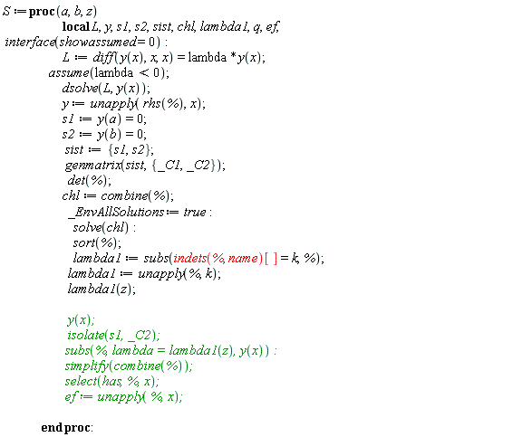 S := proc (a, b, z) local L, y, s1, s2, sist, chl, lambda1, q, ef; interface(showassumed = 0); L := diff(y(x), x, x) = lambda*y(x); assume(lambda < 0); dsolve(L, y(x)); y := unapply(rhs(%), x); s1 := y(a) = 0; s2 := y(b) = 0; sist := {s1, s2}; genmatrix(sist, {_C1, _C2}); det(%); chl := combine(%); _EnvAllSolutions := true; solve(chl); sort(%); lambda1 := subs(indets(%, name)[] = k, %); lambda1 := unapply(%, k); lambda1(z); y(x); isolate(s1, _C2); subs(%, lambda = lambda1(z), y(x)); simplify(combine(%)); select(has, %, x); ef := unapply(%, x) end proc