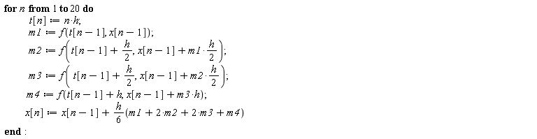 for n to 20 do t[n] := n*h; m1 := f(t[n-1], x[n-1]); m2 := f(t[n-1]+(1/2)*h, x[n-1]+(1/2)*m1*h); m3 := f(t[n-1]+(1/2)*h, x[n-1]+(1/2)*m2*h); m4 := f(t[n-1]+h, h*m3+x[n-1]); x[n] := x[n-1]+(1/6)*h*(m1+2*m2+2*m3+m4) end do