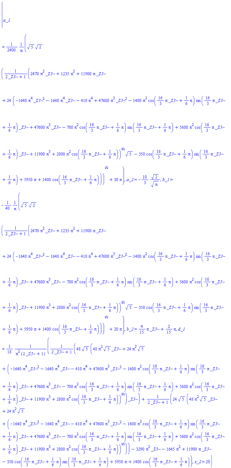 {a_1 = (1/2400)*(5^(1/2)*2^(1/2)*((2470*Pi^2*_Z3+1235*Pi^2+11900*Pi*_Z3+24*(-1640*Pi^4*_Z3^2-1640*Pi^4*_Z3-410*Pi^4+47600*Pi^3*_Z3^2-1400*Pi^2*cos((16/3)*Pi*_Z3+(1/6)*Pi)*sin((16/3)*Pi*_Z3+(1/6)*Pi)*_Z3+47600*Pi^3*_Z3-700*Pi^2*cos((16/3)*Pi*_Z3+(1/6)*Pi)*sin((16/3)*Pi*_Z3+(1/6)*Pi)+5600*Pi^2*cos((16/3)*Pi*_Z3+(1/6)*Pi)*_Z3+11900*Pi^3+2800*Pi^2*cos((16/3)*Pi*_Z3+(1/6)*Pi))^(1/2)*5^(1/2)-350*cos((16/3)*Pi*_Z3+(1/6)*Pi)*sin((16/3)*Pi*_Z3+(1/6)*Pi)+5950*Pi+1400*cos((16/3)*Pi*_Z3+(1/6)*Pi))/(2*_Z3+1))^(1/2)+30*Pi)/Pi, a_2 = -(10/3)*2^(1/2)/Pi^(1/2), b_1 = -(1/40)*(5^(1/2)*2^(1/2)*((2470*Pi^2*_Z3+1235*Pi^2+11900*Pi*_Z3+24*(-1640*Pi^4*_Z3^2-1640*Pi^4*_Z3-410*Pi^4+47600*Pi^3*_Z3^2-1400*Pi^2*cos((16/3)*Pi*_Z3+(1/6)*Pi)*sin((16/3)*Pi*_Z3+(1/6)*Pi)*_Z3+47600*Pi^3*_Z3-700*Pi^2*cos((16/3)*Pi*_Z3+(1/6)*Pi)*sin((16/3)*Pi*_Z3+(1/6)*Pi)+5600*Pi^2*cos((16/3)*Pi*_Z3+(1/6)*Pi)*_Z3+11900*Pi^3+2800*Pi^2*cos((16/3)*Pi*_Z3+(1/6)*Pi))^(1/2)*5^(1/2)-350*cos((16/3)*Pi*_Z3+(1/6)*Pi)*sin((16/3)*Pi*_Z3+(1/6)*Pi)+5950*Pi+1400*cos((16/3)*Pi*_Z3+(1/6)*Pi))/(2*_Z3+1))^(1/2)+20*Pi)/Pi, b_2 = (4/15)*Pi*_Z3+(2/15)*Pi, d_1 = (1/18)*(48*5^(1/2)*(48*Pi^2*5^(1/2)*_Z3+24*Pi^2*5^(1/2)+(-1640*Pi^4*_Z3^2-1640*Pi^4*_Z3-410*Pi^4+47600*Pi^3*_Z3^2-1400*Pi^2*cos((16/3)*Pi*_Z3+(1/6)*Pi)*sin((16/3)*Pi*_Z3+(1/6)*Pi)*_Z3+47600*Pi^3*_Z3-700*Pi^2*cos((16/3)*Pi*_Z3+(1/6)*Pi)*sin((16/3)*Pi*_Z3+(1/6)*Pi)+5600*Pi^2*cos((16/3)*Pi*_Z3+(1/6)*Pi)*_Z3+11900*Pi^3+2800*Pi^2*cos((16/3)*Pi*_Z3+(1/6)*Pi))^(1/2))*_Z3/(2*_Z3+1)+24*5^(1/2)*(48*Pi^2*5^(1/2)*_Z3+24*Pi^2*5^(1/2)+(-1640*Pi^4*_Z3^2-1640*Pi^4*_Z3-410*Pi^4+47600*Pi^3*_Z3^2-1400*Pi^2*cos((16/3)*Pi*_Z3+(1/6)*Pi)*sin((16/3)*Pi*_Z3+(1/6)*Pi)*_Z3+47600*Pi^3*_Z3-700*Pi^2*cos((16/3)*Pi*_Z3+(1/6)*Pi)*sin((16/3)*Pi*_Z3+(1/6)*Pi)+5600*Pi^2*cos((16/3)*Pi*_Z3+(1/6)*Pi)*_Z3+11900*Pi^3+2800*Pi^2*cos((16/3)*Pi*_Z3+(1/6)*Pi))^(1/2))/(2*_Z3+1)-3290*Pi^2*_Z3-1645*Pi^2+11900*Pi*_Z3-350*cos((16/3)*Pi*_Z3+(1/6)*Pi)*sin((16/3)*Pi*_Z3+(1/6)*Pi)+5950*Pi+1400*cos((16/3)*Pi*_Z3+(1/6)*Pi))/(Pi^2*(2*_Z3+1)), x_2 = 20}