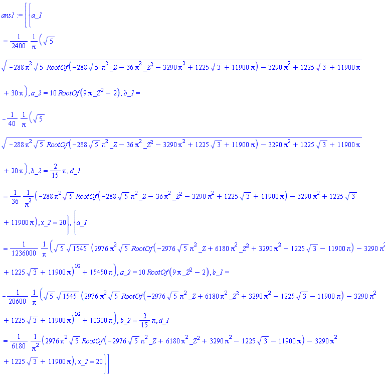 [{a_1 = (1/2400)*(5^(1/2)*(-288*Pi^2*5^(1/2)*RootOf(-288*5^(1/2)*Pi^2*_Z-36*Pi^2*_Z^2-3290*Pi^2+1225*3^(1/2)+11900*Pi)-3290*Pi^2+1225*3^(1/2)+11900*Pi)^(1/2)+30*Pi)/Pi, a_2 = 10*RootOf(9*Pi*_Z^2-2), b_1 = -(1/40)*(5^(1/2)*(-288*Pi^2*5^(1/2)*RootOf(-288*5^(1/2)*Pi^2*_Z-36*Pi^2*_Z^2-3290*Pi^2+1225*3^(1/2)+11900*Pi)-3290*Pi^2+1225*3^(1/2)+11900*Pi)^(1/2)+20*Pi)/Pi, b_2 = (2/15)*Pi, d_1 = (1/36)*(-288*Pi^2*5^(1/2)*RootOf(-288*5^(1/2)*Pi^2*_Z-36*Pi^2*_Z^2-3290*Pi^2+1225*3^(1/2)+11900*Pi)-3290*Pi^2+1225*3^(1/2)+11900*Pi)/Pi^2, x_2 = 20}, {a_1 = (1/1236000)*(5^(1/2)*1545^(1/2)*(2976*Pi^2*5^(1/2)*RootOf(-2976*5^(1/2)*Pi^2*_Z+6180*Pi^2*_Z^2+3290*Pi^2-1225*3^(1/2)-11900*Pi)-3290*Pi^2+1225*3^(1/2)+11900*Pi)^(1/2)+15450*Pi)/Pi, a_2 = 10*RootOf(9*Pi*_Z^2-2), b_1 = -(1/20600)*(5^(1/2)*1545^(1/2)*(2976*Pi^2*5^(1/2)*RootOf(-2976*5^(1/2)*Pi^2*_Z+6180*Pi^2*_Z^2+3290*Pi^2-1225*3^(1/2)-11900*Pi)-3290*Pi^2+1225*3^(1/2)+11900*Pi)^(1/2)+10300*Pi)/Pi, b_2 = (2/15)*Pi, d_1 = (1/6180)*(2976*Pi^2*5^(1/2)*RootOf(-2976*5^(1/2)*Pi^2*_Z+6180*Pi^2*_Z^2+3290*Pi^2-1225*3^(1/2)-11900*Pi)-3290*Pi^2+1225*3^(1/2)+11900*Pi)/Pi^2, x_2 = 20}]