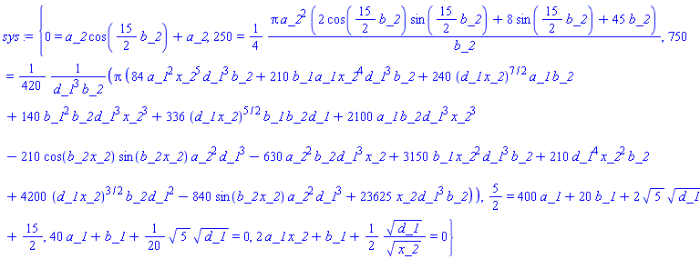 {0 = a_2*cos((15/2)*b_2)+a_2, 250 = (1/4)*Pi*a_2^2*(2*cos((15/2)*b_2)*sin((15/2)*b_2)+8*sin((15/2)*b_2)+45*b_2)/b_2, 750 = (1/420)*Pi*(84*a_1^2*x_2^5*d_1^3*b_2+210*b_1*a_1*x_2^4*d_1^3*b_2+240*(d_1*x_2)^(7/2)*a_1*b_2+140*b_1^2*b_2*d_1^3*x_2^3+336*(d_1*x_2)^(5/2)*b_1*b_2*d_1+2100*a_1*b_2*d_1^3*x_2^3-210*cos(b_2*x_2)*sin(b_2*x_2)*a_2^2*d_1^3-630*a_2^2*b_2*d_1^3*x_2+3150*b_1*x_2^2*d_1^3*b_2+210*d_1^4*x_2^2*b_2+4200*(d_1*x_2)^(3/2)*b_2*d_1^2-840*sin(b_2*x_2)*a_2^2*d_1^3+23625*x_2*d_1^3*b_2)/(d_1^3*b_2), 5/2 = 400*a_1+20*b_1+2*5^(1/2)*d_1^(1/2)+15/2, 40*a_1+b_1+(1/20)*5^(1/2)*d_1^(1/2) = 0, 2*a_1*x_2+b_1+(1/2)*d_1^(1/2)/x_2^(1/2) = 0}