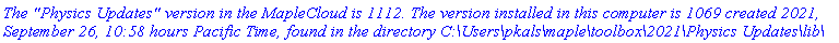 `The "Physics Updates" version in the MapleCloud is 1112. The version installed in this computer is 1069 created 2021, September 26, 10:58 hours Pacific Time, found in the directory C:\Users\pkals\maple\toolbox\2021\Physics Updates\lib\`