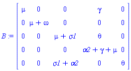 B := Matrix(5, 5, {(1, 1) = mu, (1, 2) = 0, (1, 3) = 0, (1, 4) = gamma, (1, 5) = 0, (2, 1) = 0, (2, 2) = mu+omega, (2, 3) = 0, (2, 4) = 0, (2, 5) = 0, (3, 1) = 0, (3, 2) = 0, (3, 3) = mu+sigma1, (3, 4) = theta, (3, 5) = 0, (4, 1) = 0, (4, 2) = 0, (4, 3) = 0, (4, 4) = alpha2+gamma+mu, (4, 5) = 0, (5, 1) = 0, (5, 2) = 0, (5, 3) = sigma1+alpha2, (5, 4) = 0, (5, 5) = theta})