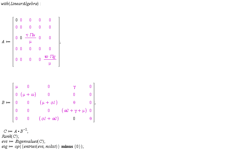 with(LinearAlgebra); A := Matrix(5, 5, {(1, 1) = 0, (1, 2) = 0, (1, 3) = 0, (1, 4) = 0, (1, 5) = 0, (2, 1) = 0, (2, 2) = 0, (2, 3) = 0, (2, 4) = 0, (2, 5) = 0, (3, 1) = 0, (3, 2) = 0, (3, 3) = tau*`&Pi;u`/mu, (3, 4) = 0, (3, 5) = 0, (4, 1) = 0, (4, 2) = 0, (4, 3) = 0, (4, 4) = 0, (4, 5) = 0, (5, 1) = 0, (5, 2) = 0, (5, 3) = 0, (5, 4) = 0, (5, 5) = `&varpi;`*`&Pi;g`/mu}); B := Matrix(5, 5, {(1, 1) = mu, (1, 2) = 0, (1, 3) = 0, (1, 4) = gamma, (1, 5) = 0, (2, 1) = 0, (2, 2) = mu+omega, (2, 3) = 0, (2, 4) = 0, (2, 5) = 0, (3, 1) = 0, (3, 2) = 0, (3, 3) = mu+sigma1, (3, 4) = theta, (3, 5) = 0, (4, 1) = 0, (4, 2) = 0, (4, 3) = 0, (4, 4) = alpha2+gamma+mu, (4, 5) = 0, (5, 1) = 0, (5, 2) = 0, (5, 3) = sigma1+alpha2, (5, 4) = 0, (5, 5) = theta}); C := A.(1/B); Rank(C); evs := Eigenvalues(C); eig := op(`minus`({entries(evs, nolist)}, {0}))