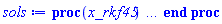 proc (x_rkf45) local _res, _dat, _vars, _solnproc, _xout, _ndsol, _pars, _n, _i; option `Copyright (c) 2000 by Waterloo Maple Inc. All rights reserved.`; if 1 < nargs then error "invalid input: too many arguments" end if; _EnvDSNumericSaveDigits := Digits; Digits := 15; if _EnvInFsolve = true then _xout := evalf[_EnvDSNumericSaveDigits](x_rkf45) else _xout := evalf(x_rkf45) end if; _dat := Array(1..4, {(1) = proc (_xin) local _xout, _dtbl, _dat, _vmap, _x0, _y0, _val, _dig, _n, _ne, _nd, _nv, _pars, _ini, _par, _i, _j, _k, _src; option `Copyright (c) 2002 by Waterloo Maple Inc. All rights reserved.`; table( [( "complex" ) = false ] ) _xout := _xin; _pars := []; _dtbl := array( 1 .. 4, [( 1 ) = (array( 1 .. 27, [( 1 ) = (datatype = float[8], order = C_order, storage = rectangular), ( 2 ) = (datatype = float[8], order = C_order, storage = rectangular), ( 3 ) = ([0, 0, 0, Array(1..0, 1..2, {}, datatype = float[8], order = C_order)]), ( 4 ) = (Array(1..65, {(1) = 4, (2) = 4, (3) = 0, (4) = 0, (5) = 0, (6) = 0, (7) = 1, (8) = 0, (9) = 0, (10) = 0, (11) = 0, (12) = 0, (13) = 0, (14) = 0, (15) = 0, (16) = 0, (17) = 0, (18) = 1, (19) = 30000, (20) = 0, (21) = 0, (22) = 1, (23) = 4, (24) = 0, (25) = 1, (26) = 15, (27) = 1, (28) = 0, (29) = 1, (30) = 3, (31) = 3, (32) = 0, (33) = 1, (34) = 0, (35) = 0, (36) = 0, (37) = 0, (38) = 0, (39) = 0, (40) = 0, (41) = 0, (42) = 0, (43) = 1, (44) = 0, (45) = 0, (46) = 0, (47) = 0, (48) = 0, (49) = 0, (50) = 50, (51) = 1, (52) = 0, (53) = 0, (54) = 0, (55) = 0, (56) = 0, (57) = 0, (58) = 0, (59) = 10000, (60) = 0, (61) = 1000, (62) = 0, (63) = 0, (64) = -1, (65) = 0}, datatype = integer[8])), ( 5 ) = (Array(1..28, {(1) = .0, (2) = 0.10e-5, (3) = .0, (4) = 0.500001e-14, (5) = .0, (6) = 0.16825529186138485e-2, (7) = .0, (8) = 0.10e-5, (9) = .0, (10) = .0, (11) = .0, (12) = .0, (13) = 1.0, (14) = .0, (15) = .49999999999999, (16) = .0, (17) = 1.0, (18) = 1.0, (19) = .0, (20) = .0, (21) = 1.0, (22) = 1.0, (23) = .0, (24) = .0, (25) = 0.10e-14, (26) = .0, (27) = .0, (28) = .0}, datatype = float[8], order = C_order)), ( 6 ) = (Array(1..4, {(1) = 2.0, (2) = .0, (3) = -1.0, (4) = .0}, datatype = float[8], order = C_order)), ( 7 ) = ([Array(1..4, 1..7, {(1, 1) = .0, (1, 2) = .203125, (1, 3) = .3046875, (1, 4) = .75, (1, 5) = .8125, (1, 6) = .40625, (1, 7) = .8125, (2, 1) = 0.6378173828125e-1, (2, 2) = .0, (2, 3) = .279296875, (2, 4) = .27237892150878906, (2, 5) = -0.9686851501464844e-1, (2, 6) = 0.1956939697265625e-1, (2, 7) = .5381584167480469, (3, 1) = 0.31890869140625e-1, (3, 2) = .0, (3, 3) = -.34375, (3, 4) = -.335235595703125, (3, 5) = .2296142578125, (3, 6) = .41748046875, (3, 7) = 11.480712890625, (4, 1) = 0.9710520505905151e-1, (4, 2) = .0, (4, 3) = .40350341796875, (4, 4) = 0.20297467708587646e-1, (4, 5) = -0.6054282188415527e-2, (4, 6) = -0.4770040512084961e-1, (4, 7) = .77858567237854}, datatype = float[8], order = C_order), Array(1..6, 1..6, {(1, 1) = .0, (1, 2) = .0, (1, 3) = .0, (1, 4) = .0, (1, 5) = .0, (1, 6) = 1.0, (2, 1) = .25, (2, 2) = .0, (2, 3) = .0, (2, 4) = .0, (2, 5) = .0, (2, 6) = 1.0, (3, 1) = .1875, (3, 2) = .5625, (3, 3) = .0, (3, 4) = .0, (3, 5) = .0, (3, 6) = 2.0, (4, 1) = .23583984375, (4, 2) = -.87890625, (4, 3) = .890625, (4, 4) = .0, (4, 5) = .0, (4, 6) = .2681884765625, (5, 1) = .1272735595703125, (5, 2) = -.5009765625, (5, 3) = .44921875, (5, 4) = -0.128936767578125e-1, (5, 5) = .0, (5, 6) = 0.626220703125e-1, (6, 1) = -0.927734375e-1, (6, 2) = .626220703125, (6, 3) = -.4326171875, (6, 4) = .1418304443359375, (6, 5) = -0.861053466796875e-1, (6, 6) = .3131103515625}, datatype = float[8], order = C_order), Array(1..6, {(1) = .0, (2) = .386, (3) = .21, (4) = .63, (5) = 1.0, (6) = 1.0}, datatype = float[8], order = C_order), Array(1..6, {(1) = .25, (2) = -.1043, (3) = .1035, (4) = -0.362e-1, (5) = .0, (6) = .0}, datatype = float[8], order = C_order), Array(1..6, 1..5, {(1, 1) = .0, (1, 2) = .0, (1, 3) = .0, (1, 4) = .0, (1, 5) = .0, (2, 1) = 1.544, (2, 2) = .0, (2, 3) = .0, (2, 4) = .0, (2, 5) = .0, (3, 1) = .9466785280815533, (3, 2) = .25570116989825814, (3, 3) = .0, (3, 4) = .0, (3, 5) = .0, (4, 1) = 3.3148251870684886, (4, 2) = 2.896124015972123, (4, 3) = .9986419139977808, (4, 4) = .0, (4, 5) = .0, (5, 1) = 1.2212245092262748, (5, 2) = 6.019134481287752, (5, 3) = 12.537083329320874, (5, 4) = -.687886036105895, (5, 5) = .0, (6, 1) = 1.2212245092262748, (6, 2) = 6.019134481287752, (6, 3) = 12.537083329320874, (6, 4) = -.687886036105895, (6, 5) = 1.0}, datatype = float[8], order = C_order), Array(1..6, 1..5, {(1, 1) = .0, (1, 2) = .0, (1, 3) = .0, (1, 4) = .0, (1, 5) = .0, (2, 1) = -5.6688, (2, 2) = .0, (2, 3) = .0, (2, 4) = .0, (2, 5) = .0, (3, 1) = -2.4300933568337584, (3, 2) = -.20635991570891224, (3, 3) = .0, (3, 4) = .0, (3, 5) = .0, (4, 1) = -.10735290581452621, (4, 2) = -9.594562251021896, (4, 3) = -20.470286148096154, (4, 4) = .0, (4, 5) = .0, (5, 1) = 7.496443313968615, (5, 2) = -10.246804314641219, (5, 3) = -33.99990352819906, (5, 4) = 11.708908932061595, (5, 5) = .0, (6, 1) = 8.083246795922411, (6, 2) = -7.981132988062785, (6, 3) = -31.52159432874373, (6, 4) = 16.319305431231363, (6, 5) = -6.0588182388340535}, datatype = float[8], order = C_order), Array(1..3, 1..5, {(1, 1) = .0, (1, 2) = .0, (1, 3) = .0, (1, 4) = .0, (1, 5) = .0, (2, 1) = 10.126235083446911, (2, 2) = -7.487995877607633, (2, 3) = -34.800918615557414, (2, 4) = -7.9927717075687275, (2, 5) = 1.0251377232956207, (3, 1) = -.6762803392806898, (3, 2) = 6.087714651678606, (3, 3) = 16.43084320892463, (3, 4) = 24.767225114183653, (3, 5) = -6.5943891257167815}, datatype = float[8], order = C_order)]), ( 9 ) = ([Array(1..4, {(1) = .1, (2) = .1, (3) = .1, (4) = .1}, datatype = float[8], order = C_order), Array(1..4, {(1) = .0, (2) = .0, (3) = .0, (4) = .0}, datatype = float[8], order = C_order), Array(1..4, {(1) = .0, (2) = .0, (3) = .0, (4) = .0}, datatype = float[8], order = C_order), Array(1..4, {(1) = .0, (2) = .0, (3) = .0, (4) = .0}, datatype = float[8], order = C_order), Array(1..4, {(1) = .0, (2) = .0, (3) = .0, (4) = .0}, datatype = float[8], order = C_order), Array(1..4, 1..4, {(1, 1) = .0, (1, 2) = .0, (1, 3) = .0, (1, 4) = .0, (2, 1) = .0, (2, 2) = .0, (2, 3) = .0, (2, 4) = .0, (3, 1) = .0, (3, 2) = .0, (3, 3) = .0, (3, 4) = .0, (4, 1) = .0, (4, 2) = .0, (4, 3) = .0, (4, 4) = .0}, datatype = float[8], order = C_order), Array(1..4, 1..4, {(1, 1) = .0, (1, 2) = .0, (1, 3) = .0, (1, 4) = .0, (2, 1) = .0, (2, 2) = .0, (2, 3) = .0, (2, 4) = .0, (3, 1) = .0, (3, 2) = .0, (3, 3) = .0, (3, 4) = .0, (4, 1) = .0, (4, 2) = .0, (4, 3) = .0, (4, 4) = .0}, datatype = float[8], order = C_order), Array(1..4, {(1) = .0, (2) = .0, (3) = .0, (4) = .0}, datatype = float[8], order = C_order), Array(1..4, 1..4, {(1, 1) = .0, (1, 2) = .0, (1, 3) = .0, (1, 4) = .0, (2, 1) = .0, (2, 2) = .0, (2, 3) = .0, (2, 4) = .0, (3, 1) = .0, (3, 2) = .0, (3, 3) = .0, (3, 4) = .0, (4, 1) = .0, (4, 2) = .0, (4, 3) = .0, (4, 4) = .0}, datatype = float[8], order = C_order), Array(1..4, 1..6, {(1, 1) = .0, (1, 2) = .0, (1, 3) = .0, (1, 4) = .0, (1, 5) = .0, (1, 6) = .0, (2, 1) = .0, (2, 2) = .0, (2, 3) = .0, (2, 4) = .0, (2, 5) = .0, (2, 6) = .0, (3, 1) = .0, (3, 2) = .0, (3, 3) = .0, (3, 4) = .0, (3, 5) = .0, (3, 6) = .0, (4, 1) = .0, (4, 2) = .0, (4, 3) = .0, (4, 4) = .0, (4, 5) = .0, (4, 6) = .0}, datatype = float[8], order = C_order), Array(1..4, {(1) = 0, (2) = 0, (3) = 0, (4) = 0}, datatype = integer[8]), Array(1..4, {(1) = .0, (2) = .0, (3) = .0, (4) = .0}, datatype = float[8], order = C_order), Array(1..4, {(1) = .0, (2) = .0, (3) = .0, (4) = .0}, datatype = float[8], order = C_order), Array(1..4, {(1) = .0, (2) = .0, (3) = .0, (4) = .0}, datatype = float[8], order = C_order), Array(1..4, {(1) = .0, (2) = .0, (3) = .0, (4) = .0}, datatype = float[8], order = C_order), Array(1..4, {(1) = .0, (2) = .0, (3) = .0, (4) = .0}, datatype = float[8], order = C_order), Array(1..8, {(1) = .0, (2) = .0, (3) = .0, (4) = .0, (5) = .0, (6) = .0, (7) = .0, (8) = .0}, datatype = float[8], order = C_order), Array(1..4, {(1) = 0, (2) = 0, (3) = 0, (4) = 0}, datatype = integer[8])]), ( 8 ) = ([Array(1..4, {(1) = 2.0, (2) = .0, (3) = -1.0, (4) = .0}, datatype = float[8], order = C_order), Array(1..4, {(1) = .0, (2) = .0, (3) = .0, (4) = .0}, datatype = float[8], order = C_order), Array(1..4, {(1) = .0, (2) = -1.0, (3) = .0, (4) = 3.0}, datatype = float[8], order = C_order), 0, 0]), ( 11 ) = (Array(1..6, 0..4, {(1, 1) = .0, (1, 2) = .0, (1, 3) = .0, (1, 4) = .0, (2, 0) = .0, (2, 1) = .0, (2, 2) = .0, (2, 3) = .0, (2, 4) = .0, (3, 0) = .0, (3, 1) = .0, (3, 2) = .0, (3, 3) = .0, (3, 4) = .0, (4, 0) = .0, (4, 1) = .0, (4, 2) = .0, (4, 3) = .0, (4, 4) = .0, (5, 0) = .0, (5, 1) = .0, (5, 2) = .0, (5, 3) = .0, (5, 4) = .0, (6, 0) = .0, (6, 1) = .0, (6, 2) = .0, (6, 3) = .0, (6, 4) = .0}, datatype = float[8], order = C_order)), ( 10 ) = ([proc (N, X, Y, YP) option `[Y[1] = u(x), Y[2] = diff(u(x),x), Y[3] = diff(diff(u(x),x),x), Y[4] = diff(diff(diff(u(x),x),x),x)]`; YP[4] := 1-sin(X)+sin(X)*Y[3]-Y[1]*Y[2]+Y[1]; YP[1] := Y[2]; YP[2] := Y[3]; YP[3] := Y[4]; 0 end proc, -1, 0, 0, 0, 0, 0, 0, 0, 0, 0, 0]), ( 13 ) = (), ( 12 ) = (), ( 15 ) = ("rkf45"), ( 14 ) = ([0, 0]), ( 18 ) = ([]), ( 19 ) = (0), ( 16 ) = ([0, 0, 0, 0, 0, []]), ( 17 ) = ([proc (N, X, Y, YP) option `[Y[1] = u(x), Y[2] = diff(u(x),x), Y[3] = diff(diff(u(x),x),x), Y[4] = diff(diff(diff(u(x),x),x),x)]`; YP[4] := 1-sin(X)+sin(X)*Y[3]-Y[1]*Y[2]+Y[1]; YP[1] := Y[2]; YP[2] := Y[3]; YP[3] := Y[4]; 0 end proc, -1, 0, 0, 0, 0, 0, 0, 0, 0, 0, 0]), ( 22 ) = (0), ( 23 ) = (0), ( 20 ) = ([]), ( 21 ) = (0), ( 27 ) = (""), ( 26 ) = (Array(1..0, {})), ( 25 ) = (Array(1..0, {})), ( 24 ) = (0)  ] ))  ] ); _y0 := Array(0..4, {(1) = 0., (2) = 2., (3) = 0., (4) = -1.}); _vmap := array( 1 .. 4, [( 1 ) = (1), ( 2 ) = (2), ( 3 ) = (3), ( 4 ) = (4)  ] ); _x0 := _dtbl[1][5][5]; _n := _dtbl[1][4][1]; _ne := _dtbl[1][4][3]; _nd := _dtbl[1][4][4]; _nv := _dtbl[1][4][16]; if not type(_xout, 'numeric') then if member(_xout, ["start", "left", "right"]) then if _Env_smart_dsolve_numeric = true or _dtbl[1][4][10] = 1 then if _xout = "left" then if type(_dtbl[2], 'table') then return _dtbl[2][5][1] end if elif _xout = "right" then if type(_dtbl[3], 'table') then return _dtbl[3][5][1] end if end if end if; return _dtbl[1][5][5] elif _xout = "method" then return _dtbl[1][15] elif _xout = "storage" then return evalb(_dtbl[1][4][10] = 1) elif _xout = "leftdata" then if not type(_dtbl[2], 'array') then return NULL else return eval(_dtbl[2]) end if elif _xout = "rightdata" then if not type(_dtbl[3], 'array') then return NULL else return eval(_dtbl[3]) end if elif _xout = "enginedata" then return eval(_dtbl[1]) elif _xout = "enginereset" then _dtbl[2] := evaln(_dtbl[2]); _dtbl[3] := evaln(_dtbl[3]); return NULL elif _xout = "initial" then return procname(_y0[0]) elif _xout = "laxtol" then return _dtbl[`if`(member(_dtbl[4], {2, 3}), _dtbl[4], 1)][5][18] elif _xout = "numfun" then return `if`(member(_dtbl[4], {2, 3}), _dtbl[_dtbl[4]][4][18], 0) elif _xout = "parameters" then return [seq(_y0[_n+_i], _i = 1 .. nops(_pars))] elif _xout = "initial_and_parameters" then return procname(_y0[0]), [seq(_y0[_n+_i], _i = 1 .. nops(_pars))] elif _xout = "last" then if _dtbl[4] <> 2 and _dtbl[4] <> 3 or _x0-_dtbl[_dtbl[4]][5][1] = 0. then error "no information is available on last computed point" else _xout := _dtbl[_dtbl[4]][5][1] end if elif _xout = "function" then if _dtbl[1][4][33]-2. = 0 then return eval(_dtbl[1][10], 1) else return eval(_dtbl[1][10][1], 1) end if elif _xout = "map" then return copy(_vmap) elif type(_xin, `=`) and type(rhs(_xin), 'list') and member(lhs(_xin), {"initial", "parameters", "initial_and_parameters"}) then _ini, _par := [], []; if lhs(_xin) = "initial" then _ini := rhs(_xin) elif lhs(_xin) = "parameters" then _par := rhs(_xin) elif select(type, rhs(_xin), `=`) <> [] then _par, _ini := selectremove(type, rhs(_xin), `=`) elif nops(rhs(_xin)) < nops(_pars)+1 then error "insufficient data for specification of initial and parameters" else _par := rhs(_xin)[-nops(_pars) .. -1]; _ini := rhs(_xin)[1 .. -nops(_pars)-1] end if; _xout := lhs(_xout); _i := false; if _par <> [] then _i := `dsolve/numeric/process_parameters`(_n, _pars, _par, _y0) end if; if _ini <> [] then _i := `dsolve/numeric/process_initial`(_n-_ne, _ini, _y0, _pars, _vmap) or _i end if; if _i then `dsolve/numeric/SC/reinitialize`(_dtbl, _y0, _n, procname, _pars); if _Env_smart_dsolve_numeric = true and type(_y0[0], 'numeric') and _dtbl[1][4][10] <> 1 then procname("right") := _y0[0]; procname("left") := _y0[0] end if end if; if _xout = "initial" then return [_y0[0], seq(_y0[_vmap[_i]], _i = 1 .. _n-_ne)] elif _xout = "parameters" then return [seq(_y0[_n+_i], _i = 1 .. nops(_pars))] else return [_y0[0], seq(_y0[_vmap[_i]], _i = 1 .. _n-_ne)], [seq(_y0[_n+_i], _i = 1 .. nops(_pars))] end if elif _xin = "eventstop" then if _nv = 0 then error "this solution has no events" end if; _i := _dtbl[4]; if _i <> 2 and _i <> 3 then return 0 end if; if _dtbl[_i][4][10] = 1 and assigned(_dtbl[5-_i]) and _dtbl[_i][4][9] < 100 and 100 <= _dtbl[5-_i][4][9] then _i := 5-_i; _dtbl[4] := _i; _j := round(_dtbl[_i][4][17]); return round(_dtbl[_i][3][1][_j, 1]) elif 100 <= _dtbl[_i][4][9] then _j := round(_dtbl[_i][4][17]); return round(_dtbl[_i][3][1][_j, 1]) else return 0 end if elif _xin = "eventstatus" then if _nv = 0 then error "this solution has no events" end if; _i := [selectremove(proc (a) options operator, arrow; _dtbl[1][3][1][a, 7] = 1 end proc, {seq(_j, _j = 1 .. round(_dtbl[1][3][1][_nv+1, 1]))})]; return ':-enabled' = _i[1], ':-disabled' = _i[2] elif _xin = "eventclear" then if _nv = 0 then error "this solution has no events" end if; _i := _dtbl[4]; if _i <> 2 and _i <> 3 then error "no events to clear" end if; if _dtbl[_i][4][10] = 1 and assigned(_dtbl[5-_i]) and _dtbl[_i][4][9] < 100 and 100 < _dtbl[5-_i][4][9] then _dtbl[4] := 5-_i; _i := 5-_i end if; if _dtbl[_i][4][9] < 100 then error "no events to clear" elif _nv < _dtbl[_i][4][9]-100 then error "event error condition cannot be cleared" else _j := _dtbl[_i][4][9]-100; if irem(round(_dtbl[_i][3][1][_j, 4]), 2) = 1 then error "retriggerable events cannot be cleared" end if; _j := round(_dtbl[_i][3][1][_j, 1]); for _k to _nv do if _dtbl[_i][3][1][_k, 1] = _j then if _dtbl[_i][3][1][_k, 2] = 3 then error "range events cannot be cleared" end if; _dtbl[_i][3][1][_k, 8] := _dtbl[_i][3][1][_nv+1, 8] end if end do; _dtbl[_i][4][17] := 0; _dtbl[_i][4][9] := 0; if _dtbl[1][4][10] = 1 then if _i = 2 then try procname(procname("left")) catch:  end try else try procname(procname("right")) catch:  end try end if end if end if; return  elif type(_xin, `=`) and member(lhs(_xin), {"eventdisable", "eventenable"}) then if _nv = 0 then error "this solution has no events" end if; if type(rhs(_xin), {('list')('posint'), ('set')('posint')}) then _i := {op(rhs(_xin))} elif type(rhs(_xin), 'posint') then _i := {rhs(_xin)} else error "event identifiers must be integers in the range 1..%1", round(_dtbl[1][3][1][_nv+1, 1]) end if; if select(proc (a) options operator, arrow; _nv < a end proc, _i) <> {} then error "event identifiers must be integers in the range 1..%1", round(_dtbl[1][3][1][_nv+1, 1]) end if; _k := {}; for _j to _nv do if member(round(_dtbl[1][3][1][_j, 1]), _i) then _k := `union`(_k, {_j}) end if end do; _i := _k; if lhs(_xin) = "eventdisable" then _dtbl[4] := 0; _j := [evalb(assigned(_dtbl[2]) and member(_dtbl[2][4][17], _i)), evalb(assigned(_dtbl[3]) and member(_dtbl[3][4][17], _i))]; for _k in _i do _dtbl[1][3][1][_k, 7] := 0; if assigned(_dtbl[2]) then _dtbl[2][3][1][_k, 7] := 0 end if; if assigned(_dtbl[3]) then _dtbl[3][3][1][_k, 7] := 0 end if end do; if _j[1] then for _k to _nv+1 do if _k <= _nv and not type(_dtbl[2][3][4][_k, 1], 'undefined') then userinfo(3, {'events', 'eventreset'}, `reinit #2, event code `, _k, ` to defined init `, _dtbl[2][3][4][_k, 1]); _dtbl[2][3][1][_k, 8] := _dtbl[2][3][4][_k, 1] elif _dtbl[2][3][1][_k, 2] = 0 and irem(iquo(round(_dtbl[2][3][1][_k, 4]), 32), 2) = 1 then userinfo(3, {'events', 'eventreset'}, `reinit #2, event code `, _k, ` to rate hysteresis init `, _dtbl[2][5][24]); _dtbl[2][3][1][_k, 8] := _dtbl[2][5][24] elif _dtbl[2][3][1][_k, 2] = 0 and irem(iquo(round(_dtbl[2][3][1][_k, 4]), 2), 2) = 0 then userinfo(3, {'events', 'eventreset'}, `reinit #2, event code `, _k, ` to initial init `, _x0); _dtbl[2][3][1][_k, 8] := _x0 else userinfo(3, {'events', 'eventreset'}, `reinit #2, event code `, _k, ` to fireinitial init `, _x0-1); _dtbl[2][3][1][_k, 8] := _x0-1 end if end do; _dtbl[2][4][17] := 0; _dtbl[2][4][9] := 0; if _dtbl[1][4][10] = 1 then procname(procname("left")) end if end if; if _j[2] then for _k to _nv+1 do if _k <= _nv and not type(_dtbl[3][3][4][_k, 2], 'undefined') then userinfo(3, {'events', 'eventreset'}, `reinit #3, event code `, _k, ` to defined init `, _dtbl[3][3][4][_k, 2]); _dtbl[3][3][1][_k, 8] := _dtbl[3][3][4][_k, 2] elif _dtbl[3][3][1][_k, 2] = 0 and irem(iquo(round(_dtbl[3][3][1][_k, 4]), 32), 2) = 1 then userinfo(3, {'events', 'eventreset'}, `reinit #3, event code `, _k, ` to rate hysteresis init `, _dtbl[3][5][24]); _dtbl[3][3][1][_k, 8] := _dtbl[3][5][24] elif _dtbl[3][3][1][_k, 2] = 0 and irem(iquo(round(_dtbl[3][3][1][_k, 4]), 2), 2) = 0 then userinfo(3, {'events', 'eventreset'}, `reinit #3, event code `, _k, ` to initial init `, _x0); _dtbl[3][3][1][_k, 8] := _x0 else userinfo(3, {'events', 'eventreset'}, `reinit #3, event code `, _k, ` to fireinitial init `, _x0+1); _dtbl[3][3][1][_k, 8] := _x0+1 end if end do; _dtbl[3][4][17] := 0; _dtbl[3][4][9] := 0; if _dtbl[1][4][10] = 1 then procname(procname("right")) end if end if else for _k in _i do _dtbl[1][3][1][_k, 7] := 1 end do; _dtbl[2] := evaln(_dtbl[2]); _dtbl[3] := evaln(_dtbl[3]); _dtbl[4] := 0; if _dtbl[1][4][10] = 1 then if _x0 <= procname("right") then try procname(procname("right")) catch:  end try end if; if procname("left") <= _x0 then try procname(procname("left")) catch:  end try end if end if end if; return  elif type(_xin, `=`) and lhs(_xin) = "eventfired" then if not type(rhs(_xin), 'list') then error "'eventfired' must be specified as a list" end if; if _nv = 0 then error "this solution has no events" end if; if _dtbl[4] <> 2 and _dtbl[4] <> 3 then error "'direction' must be set prior to calling/setting 'eventfired'" end if; _i := _dtbl[4]; _val := NULL; if not assigned(_EnvEventRetriggerWarned) then _EnvEventRetriggerWarned := false end if; for _k in rhs(_xin) do if type(_k, 'integer') then _src := _k elif type(_k, 'integer' = 'anything') and type(evalf(rhs(_k)), 'numeric') then _k := lhs(_k) = evalf[max(Digits, 18)](rhs(_k)); _src := lhs(_k) else error "'eventfired' entry is not valid: %1", _k end if; if _src < 1 or round(_dtbl[1][3][1][_nv+1, 1]) < _src then error "event identifiers must be integers in the range 1..%1", round(_dtbl[1][3][1][_nv+1, 1]) end if; _src := {seq(`if`(_dtbl[1][3][1][_j, 1]-_src = 0., _j, NULL), _j = 1 .. _nv)}; if nops(_src) <> 1 then error "'eventfired' can only be set/queried for root-finding events and time/interval events" end if; _src := _src[1]; if _dtbl[1][3][1][_src, 2] <> 0. and _dtbl[1][3][1][_src, 2]-2. <> 0. then error "'eventfired' can only be set/queried for root-finding events and time/interval events" elif irem(round(_dtbl[1][3][1][_src, 4]), 2) = 1 then if _EnvEventRetriggerWarned = false then WARNING(`'eventfired' has no effect on events that retrigger`) end if; _EnvEventRetriggerWarned := true end if; if _dtbl[_i][3][1][_src, 2] = 0 and irem(iquo(round(_dtbl[_i][3][1][_src, 4]), 32), 2) = 1 then _val := _val, undefined elif type(_dtbl[_i][3][4][_src, _i-1], 'undefined') or _i = 2 and _dtbl[2][3][1][_src, 8] < _dtbl[2][3][4][_src, 1] or _i = 3 and _dtbl[3][3][4][_src, 2] < _dtbl[3][3][1][_src, 8] then _val := _val, _dtbl[_i][3][1][_src, 8] else _val := _val, _dtbl[_i][3][4][_src, _i-1] end if; if type(_k, `=`) then if _dtbl[_i][3][1][_src, 2] = 0 and irem(iquo(round(_dtbl[_i][3][1][_src, 4]), 32), 2) = 1 then error "cannot set event code for a rate hysteresis event" end if; userinfo(3, {'events', 'eventreset'}, `manual set event code `, _src, ` to value `, rhs(_k)); _dtbl[_i][3][1][_src, 8] := rhs(_k); _dtbl[_i][3][4][_src, _i-1] := rhs(_k) end if end do; return [_val] elif type(_xin, `=`) and lhs(_xin) = "direction" then if not member(rhs(_xin), {-1, 1, ':-left', ':-right'}) then error "'direction' must be specified as either '1' or 'right' (positive) or '-1' or 'left' (negative)" end if; _src := `if`(_dtbl[4] = 2, -1, `if`(_dtbl[4] = 3, 1, undefined)); _i := `if`(member(rhs(_xin), {1, ':-right'}), 3, 2); _dtbl[4] := _i; _dtbl[_i] := `dsolve/numeric/SC/IVPdcopy`(_dtbl[1], `if`(assigned(_dtbl[_i]), _dtbl[_i], NULL)); if 0 < _nv then for _j to _nv+1 do if _j <= _nv and not type(_dtbl[_i][3][4][_j, _i-1], 'undefined') then userinfo(3, {'events', 'eventreset'}, `reinit #4, event code `, _j, ` to defined init `, _dtbl[_i][3][4][_j, _i-1]); _dtbl[_i][3][1][_j, 8] := _dtbl[_i][3][4][_j, _i-1] elif _dtbl[_i][3][1][_j, 2] = 0 and irem(iquo(round(_dtbl[_i][3][1][_j, 4]), 32), 2) = 1 then userinfo(3, {'events', 'eventreset'}, `reinit #4, event code `, _j, ` to rate hysteresis init `, _dtbl[_i][5][24]); _dtbl[_i][3][1][_j, 8] := _dtbl[_i][5][24] elif _dtbl[_i][3][1][_j, 2] = 0 and irem(iquo(round(_dtbl[_i][3][1][_j, 4]), 2), 2) = 0 then userinfo(3, {'events', 'eventreset'}, `reinit #4, event code `, _j, ` to initial init `, _x0); _dtbl[_i][3][1][_j, 8] := _x0 else userinfo(3, {'events', 'eventreset'}, `reinit #4, event code `, _j, ` to fireinitial init `, _x0-2*_i+5.0); _dtbl[_i][3][1][_j, 8] := _x0-2*_i+5.0 end if end do end if; return _src elif _xin = "eventcount" then if _dtbl[1][3][1] = 0 or _dtbl[4] <> 2 and _dtbl[4] <> 3 then return 0 else return round(_dtbl[_dtbl[4]][3][1][_nv+1, 12]) end if else return "procname" end if end if; if _xout = _x0 then return [_x0, seq(evalf(_dtbl[1][6][_vmap[_i]]), _i = 1 .. _n-_ne)] end if; _i := `if`(_x0 <= _xout, 3, 2); if _xin = "last" and 0 < _dtbl[_i][4][9] and _dtbl[_i][4][9] < 100 then _dat := eval(_dtbl[_i], 2); _j := _dat[4][20]; return [_dat[11][_j, 0], seq(_dat[11][_j, _vmap[_i]], _i = 1 .. _n-_ne-_nd), seq(_dat[8][1][_vmap[_i]], _i = _n-_ne-_nd+1 .. _n-_ne)] end if; if not type(_dtbl[_i], 'array') then _dtbl[_i] := `dsolve/numeric/SC/IVPdcopy`(_dtbl[1], `if`(assigned(_dtbl[_i]), _dtbl[_i], NULL)); if 0 < _nv then for _j to _nv+1 do if _j <= _nv and not type(_dtbl[_i][3][4][_j, _i-1], 'undefined') then userinfo(3, {'events', 'eventreset'}, `reinit #5, event code `, _j, ` to defined init `, _dtbl[_i][3][4][_j, _i-1]); _dtbl[_i][3][1][_j, 8] := _dtbl[_i][3][4][_j, _i-1] elif _dtbl[_i][3][1][_j, 2] = 0 and irem(iquo(round(_dtbl[_i][3][1][_j, 4]), 32), 2) = 1 then userinfo(3, {'events', 'eventreset'}, `reinit #5, event code `, _j, ` to rate hysteresis init `, _dtbl[_i][5][24]); _dtbl[_i][3][1][_j, 8] := _dtbl[_i][5][24] elif _dtbl[_i][3][1][_j, 2] = 0 and irem(iquo(round(_dtbl[_i][3][1][_j, 4]), 2), 2) = 0 then userinfo(3, {'events', 'eventreset'}, `reinit #5, event code `, _j, ` to initial init `, _x0); _dtbl[_i][3][1][_j, 8] := _x0 else userinfo(3, {'events', 'eventreset'}, `reinit #5, event code `, _j, ` to fireinitial init `, _x0-2*_i+5.0); _dtbl[_i][3][1][_j, 8] := _x0-2*_i+5.0 end if end do end if end if; if _xin <> "last" then if 0 < 0 then if `dsolve/numeric/checkglobals`(op(_dtbl[1][14]), _pars, _n, _y0) then `dsolve/numeric/SC/reinitialize`(_dtbl, _y0, _n, procname, _pars, _i) end if end if; if _dtbl[1][4][7] = 0 then error "parameters must be initialized before solution can be computed" end if end if; _dat := eval(_dtbl[_i], 2); _dtbl[4] := _i; try _src := `dsolve/numeric/SC/IVPrun`(_dat, _xout) catch: userinfo(2, `dsolve/debug`, print(`Exception in solnproc:`, [lastexception][2 .. -1])); error  end try; if _dat[17] <> _dtbl[1][17] then _dtbl[1][17] := _dat[17]; _dtbl[1][10] := _dat[10] end if; if _src = 0 and 100 < _dat[4][9] then _val := _dat[3][1][_nv+1, 8] else _val := _dat[11][_dat[4][20], 0] end if; if _src <> 0 or _dat[4][9] <= 0 then _dtbl[1][5][1] := _xout else _dtbl[1][5][1] := _val end if; if _i = 3 and _val < _xout then Rounding := -infinity; if _dat[4][9] = 1 then error "cannot evaluate the solution further right of %1, probably a singularity", evalf[8](_val) elif _dat[4][9] = 2 then error "cannot evaluate the solution further right of %1, maxfun limit exceeded (see ?dsolve,maxfun for details)", evalf[8](_val) elif _dat[4][9] = 3 then if _dat[4][25] = 3 then error "cannot evaluate the solution past the initial point, problem may be initially singular or improperly set up" else error "cannot evaluate the solution past the initial point, problem may be complex, initially singular or improperly set up" end if elif _dat[4][9] = 4 then error "cannot evaluate the solution further right of %1, accuracy goal cannot be achieved with specified 'minstep'", evalf[8](_val) elif _dat[4][9] = 5 then error "cannot evaluate the solution further right of %1, too many step failures, tolerances may be too loose for problem", evalf[8](_val) elif _dat[4][9] = 6 then error "cannot evaluate the solution further right of %1, cannot downgrade delay storage for problems with delay derivative order > 1, try increasing delaypts", evalf[8](_val) elif _dat[4][9] = 10 then error "cannot evaluate the solution further right of %1, interrupt requested", evalf[8](_val) elif 100 < _dat[4][9] then if _dat[4][9]-100 = _nv+1 then error "constraint projection failure on event at t=%1", evalf[8](_val) elif _dat[4][9]-100 = _nv+2 then error "index-1 and derivative evaluation failure on event at t=%1", evalf[8](_val) elif _dat[4][9]-100 = _nv+3 then error "maximum number of event iterations reached (%1) at t=%2", round(_dat[3][1][_nv+1, 3]), evalf[8](_val) else if _Env_dsolve_nowarnstop <> true then `dsolve/numeric/warning`(StringTools:-FormatMessage("cannot evaluate the solution further right of %1, event #%2 triggered a halt", evalf[8](_val), round(_dat[3][1][_dat[4][9]-100, 1]))) end if; Rounding := 'nearest'; _xout := _val end if else error "cannot evaluate the solution further right of %1", evalf[8](_val) end if elif _i = 2 and _xout < _val then Rounding := infinity; if _dat[4][9] = 1 then error "cannot evaluate the solution further left of %1, probably a singularity", evalf[8](_val) elif _dat[4][9] = 2 then error "cannot evaluate the solution further left of %1, maxfun limit exceeded (see ?dsolve,maxfun for details)", evalf[8](_val) elif _dat[4][9] = 3 then if _dat[4][25] = 3 then error "cannot evaluate the solution past the initial point, problem may be initially singular or improperly set up" else error "cannot evaluate the solution past the initial point, problem may be complex, initially singular or improperly set up" end if elif _dat[4][9] = 4 then error "cannot evaluate the solution further left of %1, accuracy goal cannot be achieved with specified 'minstep'", evalf[8](_val) elif _dat[4][9] = 5 then error "cannot evaluate the solution further left of %1, too many step failures, tolerances may be too loose for problem", evalf[8](_val) elif _dat[4][9] = 6 then error "cannot evaluate the solution further left of %1, cannot downgrade delay storage for problems with delay derivative order > 1, try increasing delaypts", evalf[8](_val) elif _dat[4][9] = 10 then error "cannot evaluate the solution further right of %1, interrupt requested", evalf[8](_val) elif 100 < _dat[4][9] then if _dat[4][9]-100 = _nv+1 then error "constraint projection failure on event at t=%1", evalf[8](_val) elif _dat[4][9]-100 = _nv+2 then error "index-1 and derivative evaluation failure on event at t=%1", evalf[8](_val) elif _dat[4][9]-100 = _nv+3 then error "maximum number of event iterations reached (%1) at t=%2", round(_dat[3][1][_nv+1, 3]), evalf[8](_val) else if _Env_dsolve_nowarnstop <> true then `dsolve/numeric/warning`(StringTools:-FormatMessage("cannot evaluate the solution further left of %1, event #%2 triggered a halt", evalf[8](_val), round(_dat[3][1][_dat[4][9]-100, 1]))) end if; Rounding := 'nearest'; _xout := _val end if else error "cannot evaluate the solution further left of %1", evalf[8](_val) end if end if; if _EnvInFsolve = true then _dig := _dat[4][26]; if type(_EnvDSNumericSaveDigits, 'posint') then _dat[4][26] := _EnvDSNumericSaveDigits else _dat[4][26] := Digits end if; _Env_dsolve_SC_native := true; if _dat[4][25] = 1 then _i := 1; _dat[4][25] := 2 else _i := _dat[4][25] end if; _val := `dsolve/numeric/SC/IVPval`(_dat, _xout, _src); _dat[4][25] := _i; _dat[4][26] := _dig; [_xout, seq(_val[_vmap[_i]], _i = 1 .. _n-_ne)] else Digits := _dat[4][26]; _val := `dsolve/numeric/SC/IVPval`(eval(_dat, 2), _xout, _src); [_xout, seq(_val[_vmap[_i]], _i = 1 .. _n-_ne)] end if end proc, (2) = Array(0..0, {}), (3) = [x, u(x), diff(u(x), x), diff(diff(u(x), x), x), diff(diff(diff(u(x), x), x), x)], (4) = []}); _vars := _dat[3]; _pars := map(rhs, _dat[4]); _n := nops(_vars)-1; _solnproc := _dat[1]; if not type(_xout, 'numeric') then if member(x_rkf45, ["start", 'start', "method", 'method', "left", 'left', "right", 'right', "leftdata", "rightdata", "enginedata", "eventstop", 'eventstop', "eventclear", 'eventclear', "eventstatus", 'eventstatus', "eventcount", 'eventcount', "laxtol", 'laxtol', "numfun", 'numfun', NULL]) then _res := _solnproc(convert(x_rkf45, 'string')); if 1 < nops([_res]) then return _res elif type(_res, 'array') then return eval(_res, 1) elif _res <> "procname" then return _res end if elif member(x_rkf45, ["last", 'last', "initial", 'initial', "parameters", 'parameters', "initial_and_parameters", 'initial_and_parameters', NULL]) then _xout := convert(x_rkf45, 'string'); _res := _solnproc(_xout); if _xout = "parameters" then return [seq(_pars[_i] = _res[_i], _i = 1 .. nops(_pars))] elif _xout = "initial_and_parameters" then return [seq(_vars[_i+1] = [_res][1][_i+1], _i = 0 .. _n), seq(_pars[_i] = [_res][2][_i], _i = 1 .. nops(_pars))] else return [seq(_vars[_i+1] = _res[_i+1], _i = 0 .. _n)] end if elif type(_xout, `=`) and member(lhs(_xout), ["initial", 'initial', "parameters", 'parameters', "initial_and_parameters", 'initial_and_parameters', NULL]) then _xout := convert(lhs(x_rkf45), 'string') = rhs(x_rkf45); if type(rhs(_xout), 'list') then _res := _solnproc(_xout) else error "initial and/or parameter values must be specified in a list" end if; if lhs(_xout) = "initial" then return [seq(_vars[_i+1] = _res[_i+1], _i = 0 .. _n)] elif lhs(_xout) = "parameters" then return [seq(_pars[_i] = _res[_i], _i = 1 .. nops(_pars))] else return [seq(_vars[_i+1] = [_res][1][_i+1], _i = 0 .. _n), seq(_pars[_i] = [_res][2][_i], _i = 1 .. nops(_pars))] end if elif type(_xout, `=`) and member(lhs(_xout), ["eventdisable", 'eventdisable', "eventenable", 'eventenable', "eventfired", 'eventfired', "direction", 'direction', NULL]) then return _solnproc(convert(lhs(x_rkf45), 'string') = rhs(x_rkf45)) elif _xout = "solnprocedure" then return eval(_solnproc) elif _xout = "sysvars" then return _vars end if; if procname <> unknown then return ('procname')(x_rkf45) else _ndsol := 1; _ndsol := _ndsol; _ndsol := pointto(_dat[2][0]); return ('_ndsol')(x_rkf45) end if end if; try _res := _solnproc(_xout); [seq(_vars[_i+1] = _res[_i+1], _i = 0 .. _n)] catch: error  end try end proc