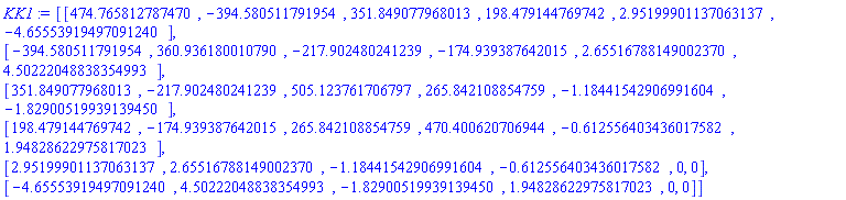 KK1 := Matrix(6, 6, {(1, 1) = HFloat(474.7658127874699), (1, 2) = HFloat(-394.5805117919539), (1, 3) = HFloat(351.8490779680129), (1, 4) = HFloat(198.4791447697421), (1, 5) = 2.95199901137063137, (1, 6) = -4.65553919497091240, (2, 2) = HFloat(360.93618001079045), (2, 3) = HFloat(-217.9024802412394), (2, 4) = HFloat(-174.93938764201536), (2, 5) = 2.65516788149002370, (2, 6) = 4.50222048838354993, (3, 3) = HFloat(505.123761706797), (3, 4) = HFloat(265.84210885475943), (3, 5) = -1.18441542906991604, (3, 6) = -1.82900519939139450, (4, 4) = HFloat(470.4006207069442), (4, 5) = -.612556403436017582, (4, 6) = 1.94828622975817023, (5, 5) = 0, (5, 6) = 0, (6, 6) = 0}, storage = triangular[upper], shape = [symmetric])