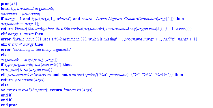 proc (x1) local i, j, unnamed, arguments; unnamed := procname; if nargs = 1 and type(args[1], 'Matrix') and nvars = LinearAlgebra:-ColumnDimension(args[1]) then arguments := args[1]; return Vector(LinearAlgebra:-RowDimension(arguments), proc (i) options operator, arrow; unnamed(seq(arguments[i, j], j = 1 .. nvars)) end proc) elif nargs < nvars then error "invalid input: %1 uses a %-2 argument, %3, which is missing", procname, nargs+1, cat("x", nargs+1) elif nvars < nargs then error "invalid input: too many arguments" else arguments := map(evalf, [args]); if type(arguments, 'list(numeric)') then eval_func(L, op(arguments)) elif procname <> 'unknown' and not member(sprintf("%a", procname), {"%", "%%", "%%%"}) then return ('procname')(args) else unnamed := eval(thisproc); return ('unnamed')(args) end if end if end proc