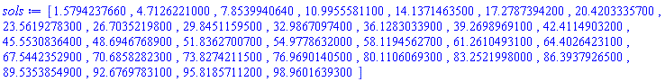 [1.579423766, 4.712622100, 7.853994064, 10.99555811, 14.13714635, 17.27873942, 20.42033357, 23.56192783, 26.70352198, 29.84511595, 32.98670974, 36.12830339, 39.26989691, 42.41149032, 45.55308364, 48.69467689, 51.83627007, 54.97786320, 58.11945627, 61.26104931, 64.40264231, 67.54423529, 70.68582823, 73.82742115, 76.96901405, 80.11060693, 83.25219980, 86.39379265, 89.53538549, 92.67697831, 95.81857112, 98.96016393]