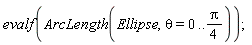 evalf(Student:-Calculus1:-ArcLength(Ellipse, theta = 0 .. (1/4)*Pi));