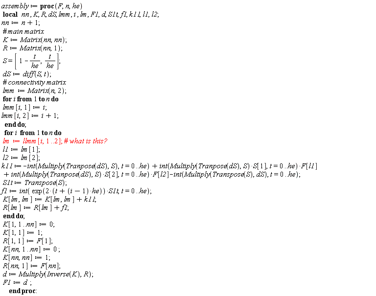 assembly := proc (F, n, he) local nn, K, R, dS, lmm, i, lm, F1, d, S1t, f1, k11, l1, l2; nn := n+1; K := Matrix(nn, nn); R := Matrix(nn, 1); S = [1-t/he, t/he]; dS := diff(S, t); lmm := Matrix(n, 2); for i to n do lmm[i, 1] := i; lmm[i, 2] := i+1 end do; for i to n do lm := l*lmm[i, 1 .. 2]; l1 := lm[1]; l2 := lm[2]; k11 := -(int(Multiply(Tranpose(dS), S), t = 0 .. he))+(int(Multiply(Tranpose(dS), S)*S[1], t = 0 .. he))*F[l1]+(int(Multiply(Tranpose(dS), S)*S[2], t = 0 .. he))*F[l2]-(int(Multiply(Transpose(S), dS), t = 0 .. he)); S1t := Transpose(S); f1 := int(exp(2*t+2*(i-1)*he)*S1t, t = 0 .. he); K[lm, lm] := K[lm, lm]+k11; R[lm] := R[lm]+f1 end do; K[1, 1 .. nn] := 0; K[1, 1] := 1; R[1, 1] := F[1]; K[nn, 1 .. nn] := 0; K[nn, nn] := 1; R[nn, 1] := F[nn]; d := Multiply(Inverse(K), R); F1 := d end proc