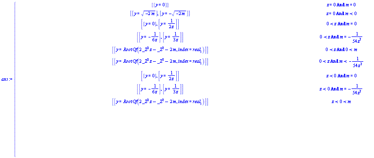 ans := piecewise(And(z = 0, m = 0), [[y = 0]], And(z = 0, m < 0), [[y = sqrt(-2*m)], [y = -sqrt(-2*m)]], And(0 < z, m = 0), [[y = 0], [y = 1/(2*z)]], And(0 < z, m = -1/(54*z^2)), [[y = -1/(6*z)], [y = 1/(3*z)]], And(0 < z, 0 < m), [[y = RootOf(2*_Z^3*z-_Z^2-2*m, index = real[1])]], And(0 < z, m < -1/(54*z^2)), [[y = RootOf(2*_Z^3*z-_Z^2-2*m, index = real[1])]], And(z < 0, m = 0), [[y = 0], [y = 1/(2*z)]], And(z < 0, m = -1/(54*z^2)), [[y = -1/(6*z)], [y = 1/(3*z)]], And(z < 0, 0 < m), [[y = RootOf(2*_Z^3*z-_Z^2-2*m, index = real[1])]], And(z < 0, m < -1/(54*z^2)), [[y = RootOf(2*_Z^3*z-_Z^2-2*m, index = real[1])]], And(0 < z, -1/(54*z^2) < m, m < 0), [[y = RootOf(2*_Z^3*z-_Z^2-2*m, index = real[1])], [y = RootOf(2*_Z^3*z-_Z^2-2*m, index = real[2])], [y = RootOf(2*_Z^3*z-_Z^2-2*m, index = real[3])]], And(z < 0, -1/(54*z^2) < m, m < 0), [[y = RootOf(2*_Z^3*z-_Z^2-2*m, index = real[1])], [y = RootOf(2*_Z^3*z-_Z^2-2*m, index = real[2])], [y = RootOf(2*_Z^3*z-_Z^2-2*m, index = real[3])]], [])