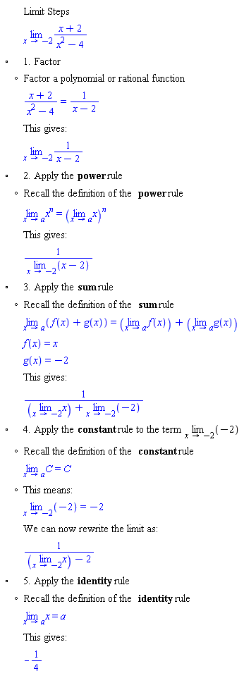 "[[,,"Limit Steps"],[,,(lim)(x+2)/(x^2-4)],["&EmptyVerySmallSquare;",,"1. Factor"],[,"?","Factor a polynomial or rational function"],[,,(x+2)/(x^2-4)=1/(x-2)],[,,"This gives:"],[,,(lim)1/(x-2)],["&EmptyVerySmallSquare;",,"2. Apply the" "power" "rule"],[,"?","Recall the definition of the" "power" "rule"],[,,(lim)x^[]=((lim)x)^[]],[,,"This gives:"],[,,1/((lim)(x-2))],["&EmptyVerySmallSquare;",,"3. Apply the" "sum" "rule"],[,"?","Recall the definition of the" "sum" "rule"],[,,(lim)(f(x)+g(x))=((lim)f(x))+((lim)g(x))],[,,f(x)=x],[,,g(x)=-2],[,,"This gives:"],[,,1/(((lim)x)+(lim)(-2))],["&EmptyVerySmallSquare;",,"4. Apply the" "constant" "rule to the term" (lim)(-2)],[,"?","Recall the definition of the" "constant" "rule"],[,,(lim)C=C],[,"?","This means:"],[,,(lim)(-2)=-2],[,,"We can now rewrite the limit as:"],[,,1/(((lim)x)-2)],["&EmptyVerySmallSquare;",,"5. Apply the" "identity" "rule"],[,"?","Recall the definition of the" "identity" "rule"],[,,(lim)x=a],[,,"This gives:"],[,,-1/4]]6""