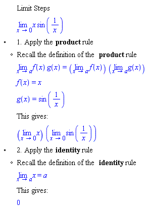 "[[,,"Limit Steps"],[,,(lim)x sin(1/x)],["&EmptyVerySmallSquare;",,"1. Apply the" "product" "rule"],[,"?","Recall the definition of the" "product" "rule"],[,,(lim)f(x) g(x)=((lim)f(x)) ((lim)g(x))],[,,f(x)=x],[,,g(x)=sin(1/x)],[,,"This gives:"],[,,((lim)x) ((lim)sin(1/x))],["&EmptyVerySmallSquare;",,"2. Apply the" "identity" "rule"],[,"?","Recall the definition of the" "identity" "rule"],[,,(lim)x=a],[,,"This gives:"],[,,0]]6""