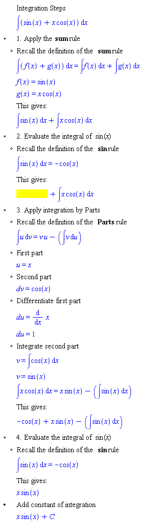 "[[,,"Integration Steps"],[,,&int;(sin(x)+x cos(x)) &DifferentialD;x],["&EmptyVerySmallSquare;",,"1. Apply the" "sum" "rule"],[,"?","Recall the definition of the" "sum" "rule"],[,,&int;(f(x)+g(x)) &DifferentialD;x=&int;f(x) &DifferentialD;x+&int;g(x) &DifferentialD;x],[,,f(x)=sin(x)],[,,g(x)=x cos(x)],[,,"This gives:"],[,,&int;sin(x) &DifferentialD;x+&int;x cos(x) &DifferentialD;x],["&EmptyVerySmallSquare;",,"2. Evaluate the integral of" sin"("x")"],[,"?","Recall the definition of the" sin "rule"],[,,&int;sin(x) &DifferentialD;x=-cos(x)],[,,"This gives:"],[,,[]],["&EmptyVerySmallSquare;",,"3. Apply integration by Parts"],[,"?","Recall the definition of the" "Parts" "rule"],[,,&int;u &DifferentialD;v=v u-(&int;v &DifferentialD;u)],[,"?","First part"],[,,u=x],[,"?","Second part"],[,,[]=cos(x)],[,"?","Differentiate first part"],[,,[]=(&DifferentialD;)/(&DifferentialD;x) x],[,,[]=1],[,"?","Integrate second part"],[,,v=&int;cos(x) &DifferentialD;x],[,,v=sin(x)],[,,&int;x cos(x) &DifferentialD;x=x sin(x)-(&int;sin(x) &DifferentialD;x)],[,,"This gives:"],[,,-cos(x)+x sin(x)-(&int;sin(x) &DifferentialD;x)],["&EmptyVerySmallSquare;",,"4. Evaluate the integral of" sin"("x")"],[,"?","Recall the definition of the" sin "rule"],[,,&int;sin(x) &DifferentialD;x=-cos(x)],[,,"This gives:"],[,,x sin(x)],["&bullet;",,"Add constant of integration"],[,,x sin(x)+C]]6""