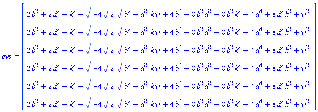 evs := Vector(6, {(1) = 2*b^2+2*d^2-k^2+sqrt(-4*sqrt(2)*sqrt(b^2+d^2)*k*w+4*b^4+8*b^2*d^2+8*b^2*k^2+4*d^4+8*d^2*k^2+w^2), (2) = 2*b^2+2*d^2-k^2-sqrt(-4*sqrt(2)*sqrt(b^2+d^2)*k*w+4*b^4+8*b^2*d^2+8*b^2*k^2+4*d^4+8*d^2*k^2+w^2), (3) = 2*b^2+2*d^2-k^2+sqrt(-4*sqrt(2)*sqrt(b^2+d^2)*k*w+4*b^4+8*b^2*d^2+8*b^2*k^2+4*d^4+8*d^2*k^2+w^2), (4) = 2*b^2+2*d^2-k^2-sqrt(-4*sqrt(2)*sqrt(b^2+d^2)*k*w+4*b^4+8*b^2*d^2+8*b^2*k^2+4*d^4+8*d^2*k^2+w^2), (5) = 2*b^2+2*d^2-k^2+sqrt(-4*sqrt(2)*sqrt(b^2+d^2)*k*w+4*b^4+8*b^2*d^2+8*b^2*k^2+4*d^4+8*d^2*k^2+w^2), (6) = 2*b^2+2*d^2-k^2-sqrt(-4*sqrt(2)*sqrt(b^2+d^2)*k*w+4*b^4+8*b^2*d^2+8*b^2*k^2+4*d^4+8*d^2*k^2+w^2)})