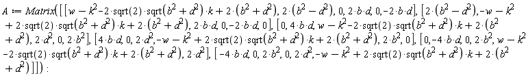A := Matrix([[w-k^2-2*sqrt(2)*sqrt(b^2+d^2)*k+2*(b^2+d^2), 2*(b^2-d^2), 0, 2*b*d, 0, -2*b*d], [2*(b^2-d^2), -w-k^2+2*sqrt(2)*sqrt(b^2+d^2)*k+2*(b^2+d^2), 2*b*d, 0, -2*b*d, 0], [0, 4*b*d, w-k^2-2*sqrt(2)*sqrt(b^2+d^2)*k+2*(b^2+d^2), 2*d^2, 0, 2*b^2], [4*b*d, 0, 2*d^2, -w-k^2+2*sqrt(2)*sqrt(b^2+d^2)*k+2*(b^2+d^2), 2*b^2, 0], [0, -4*b*d, 0, 2*b^2, w-k^2-2*sqrt(2)*sqrt(b^2+d^2)*k+2*(b^2+d^2), 2*d^2], [-4*b*d, 0, 2*b^2, 0, 2*d^2, -w-k^2+2*sqrt(2)*sqrt(b^2+d^2)*k+2*(b^2+d^2)]]):