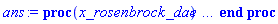 proc (x_rosenbrock_dae) local _res, _dat, _vars, _solnproc, _xout, _ndsol, _pars, _n, _i; option `Copyright (c) 2000 by Waterloo Maple Inc. All rights reserved.`; if 1 < nargs then error "invalid input: too many arguments" end if; _EnvDSNumericSaveDigits := Digits; Digits := 15; if _EnvInFsolve = true then _xout := evalf[_EnvDSNumericSaveDigits](x_rosenbrock_dae) else _xout := evalf(x_rosenbrock_dae) end if; _dat := Array(1..4, {(1) = proc (_xin) local _xout, _dtbl, _dat, _vmap, _x0, _y0, _val, _dig, _n, _ne, _nd, _nv, _pars, _ini, _par, _i, _j, _k, _src; option `Copyright (c) 2002 by Waterloo Maple Inc. All rights reserved.`; table( [( "complex" ) = false ] ) _xout := _xin; _pars := []; _dtbl := array( 1 .. 4, [( 1 ) = (array( 1 .. 21, [( 1 ) = (datatype = float[8], order = C_order, storage = rectangular), ( 2 ) = (datatype = float[8], order = C_order, storage = rectangular), ( 3 ) = ([0, 0, 0, Array(1..0, 1..2, {}, datatype = float[8], order = C_order)]), ( 4 ) = (Array(1..53, {(1) = 18, (2) = 9, (3) = 0, (4) = 0, (5) = 0, (6) = 2, (7) = 1, (8) = 0, (9) = 0, (10) = 0, (11) = 0, (12) = 0, (13) = 0, (14) = 0, (15) = 0, (16) = 0, (17) = 0, (18) = 1, (19) = 30000, (20) = 0, (21) = 0, (22) = 2, (23) = 3, (24) = 0, (25) = 1, (26) = 15, (27) = 1, (28) = 0, (29) = 1, (30) = 3, (31) = 3, (32) = 0, (33) = 2, (34) = 0, (35) = 0, (36) = 0, (37) = 0, (38) = 0, (39) = 0, (40) = 0, (41) = 0, (42) = 0, (43) = 1, (44) = 0, (45) = 0, (46) = 0, (47) = 0, (48) = 0, (49) = 0, (50) = 50, (51) = 1, (52) = 0, (53) = 0}, datatype = integer[8])), ( 5 ) = (Array(1..28, {(1) = .0, (2) = 0.10e-5, (3) = .0, (4) = 0.500001e-14, (5) = .0, (6) = .1776820577043461, (7) = .0, (8) = 0.10e-5, (9) = .0, (10) = .0, (11) = .0, (12) = .0, (13) = 1.0, (14) = .0, (15) = .49999999999999, (16) = .0, (17) = 1.0, (18) = 1.0, (19) = .0, (20) = .0, (21) = 1.0, (22) = 1.0, (23) = .0, (24) = .0, (25) = 0.10e-14, (26) = .0, (27) = .0, (28) = .0}, datatype = float[8], order = C_order)), ( 6 ) = (Array(1..18, {(1) = .0, (2) = 0.3826834325e-4, (3) = 0.7071067813e-4, (4) = 0.9238795325e-4, (5) = 0.10e-3, (6) = 0.9238795323e-4, (7) = 0.7071067813e-4, (8) = 0.3826834323e-4, (9) = -0.4102067616e-13, (10) = .0, (11) = -0.3291645913233535e-8, (12) = -0.4614518876306682e-8, (13) = -0.30738946701734705e-8, (14) = -0.2386467940958594e-14, (15) = 0.30738888940969832e-8, (16) = 0.4614511074491325e-8, (17) = 0.3291639793846727e-8, (18) = .0}, datatype = float[8], order = C_order)), ( 7 ) = ([Array(1..4, 1..7, {(1, 1) = .0, (1, 2) = .203125, (1, 3) = .3046875, (1, 4) = .75, (1, 5) = .8125, (1, 6) = .40625, (1, 7) = .8125, (2, 1) = 0.6378173828125e-1, (2, 2) = .0, (2, 3) = .279296875, (2, 4) = .27237892150878906, (2, 5) = -0.9686851501464844e-1, (2, 6) = 0.1956939697265625e-1, (2, 7) = .5381584167480469, (3, 1) = 0.31890869140625e-1, (3, 2) = .0, (3, 3) = -.34375, (3, 4) = -.335235595703125, (3, 5) = .2296142578125, (3, 6) = .41748046875, (3, 7) = 11.480712890625, (4, 1) = 0.9710520505905151e-1, (4, 2) = .0, (4, 3) = .40350341796875, (4, 4) = 0.20297467708587646e-1, (4, 5) = -0.6054282188415527e-2, (4, 6) = -0.4770040512084961e-1, (4, 7) = .77858567237854}, datatype = float[8], order = C_order), Array(1..6, 1..6, {(1, 1) = .0, (1, 2) = .0, (1, 3) = .0, (1, 4) = .0, (1, 5) = .0, (1, 6) = 1.0, (2, 1) = .25, (2, 2) = .0, (2, 3) = .0, (2, 4) = .0, (2, 5) = .0, (2, 6) = 1.0, (3, 1) = .1875, (3, 2) = .5625, (3, 3) = .0, (3, 4) = .0, (3, 5) = .0, (3, 6) = 2.0, (4, 1) = .23583984375, (4, 2) = -.87890625, (4, 3) = .890625, (4, 4) = .0, (4, 5) = .0, (4, 6) = .2681884765625, (5, 1) = .1272735595703125, (5, 2) = -.5009765625, (5, 3) = .44921875, (5, 4) = -0.128936767578125e-1, (5, 5) = .0, (5, 6) = 0.626220703125e-1, (6, 1) = -0.927734375e-1, (6, 2) = .626220703125, (6, 3) = -.4326171875, (6, 4) = .1418304443359375, (6, 5) = -0.861053466796875e-1, (6, 6) = .3131103515625}, datatype = float[8], order = C_order), Array(1..6, {(1) = .0, (2) = .386, (3) = .21, (4) = .63, (5) = 1.0, (6) = 1.0}, datatype = float[8], order = C_order), Array(1..6, {(1) = .25, (2) = -.1043, (3) = .1035, (4) = -0.362e-1, (5) = .0, (6) = .0}, datatype = float[8], order = C_order), Array(1..6, 1..5, {(1, 1) = .0, (1, 2) = .0, (1, 3) = .0, (1, 4) = .0, (1, 5) = .0, (2, 1) = 1.544, (2, 2) = .0, (2, 3) = .0, (2, 4) = .0, (2, 5) = .0, (3, 1) = .9466785280815533, (3, 2) = .25570116989825814, (3, 3) = .0, (3, 4) = .0, (3, 5) = .0, (4, 1) = 3.3148251870684886, (4, 2) = 2.896124015972123, (4, 3) = .9986419139977808, (4, 4) = .0, (4, 5) = .0, (5, 1) = 1.2212245092262748, (5, 2) = 6.019134481287752, (5, 3) = 12.537083329320874, (5, 4) = -.687886036105895, (5, 5) = .0, (6, 1) = 1.2212245092262748, (6, 2) = 6.019134481287752, (6, 3) = 12.537083329320874, (6, 4) = -.687886036105895, (6, 5) = 1.0}, datatype = float[8], order = C_order), Array(1..6, 1..5, {(1, 1) = .0, (1, 2) = .0, (1, 3) = .0, (1, 4) = .0, (1, 5) = .0, (2, 1) = -5.6688, (2, 2) = .0, (2, 3) = .0, (2, 4) = .0, (2, 5) = .0, (3, 1) = -2.4300933568337584, (3, 2) = -.20635991570891224, (3, 3) = .0, (3, 4) = .0, (3, 5) = .0, (4, 1) = -.10735290581452621, (4, 2) = -9.594562251021896, (4, 3) = -20.470286148096154, (4, 4) = .0, (4, 5) = .0, (5, 1) = 7.496443313968615, (5, 2) = -10.246804314641219, (5, 3) = -33.99990352819906, (5, 4) = 11.708908932061595, (5, 5) = .0, (6, 1) = 8.083246795922411, (6, 2) = -7.981132988062785, (6, 3) = -31.52159432874373, (6, 4) = 16.319305431231363, (6, 5) = -6.0588182388340535}, datatype = float[8], order = C_order), Array(1..3, 1..5, {(1, 1) = .0, (1, 2) = .0, (1, 3) = .0, (1, 4) = .0, (1, 5) = .0, (2, 1) = 10.126235083446911, (2, 2) = -7.487995877607633, (2, 3) = -34.800918615557414, (2, 4) = -7.9927717075687275, (2, 5) = 1.0251377232956207, (3, 1) = -.6762803392806898, (3, 2) = 6.087714651678606, (3, 3) = 16.43084320892463, (3, 4) = 24.767225114183653, (3, 5) = -6.5943891257167815}, datatype = float[8], order = C_order)]), ( 9 ) = ([Array(1..18, {(1) = 1.0, (2) = 1.0, (3) = 1.0, (4) = 1.0, (5) = 1.0, (6) = 1.0, (7) = 1.0, (8) = 1.0, (9) = 1.0, (10) = 1.0, (11) = 1.0, (12) = 1.0, (13) = 1.0, (14) = 1.0, (15) = 1.0, (16) = 1.0, (17) = 1.0, (18) = 1.0}, datatype = float[8], order = C_order), Array(1..9, {(1) = .0, (2) = .0, (3) = .0, (4) = .0, (5) = .0, (6) = .0, (7) = .0, (8) = .0, (9) = .0}, datatype = float[8], order = C_order), Array(1..9, {(1) = .0, (2) = .0, (3) = .0, (4) = .0, (5) = .0, (6) = .0, (7) = .0, (8) = .0, (9) = .0}, datatype = float[8], order = C_order), Array(1..9, {(1) = .0, (2) = .0, (3) = .0, (4) = .0, (5) = .0, (6) = .0, (7) = .0, (8) = .0, (9) = .0}, datatype = float[8], order = C_order), Array(1..9, {(1) = .0, (2) = .0, (3) = .0, (4) = .0, (5) = .0, (6) = .0, (7) = .0, (8) = .0, (9) = .0}, datatype = float[8], order = C_order), Array(1..9, 1..9, {(1, 1) = .0, (1, 2) = .0, (1, 3) = .0, (1, 4) = .0, (1, 5) = .0, (1, 6) = .0, (1, 7) = .0, (1, 8) = .0, (1, 9) = .0, (2, 1) = .29108051034856763, (2, 2) = -2.4322775772149594, (2, 3) = -4.838414260965802, (2, 4) = 10.358714228130676, (2, 5) = -10.258319587057228, (2, 6) = 8.566039766653752, (2, 7) = -3.5015047081513013, (2, 8) = 1.9489816819311656, (2, 9) = -.1343000536748697, (3, 1) = -0.47850969143870485e-1, (3, 2) = 1.277331446412501, (3, 3) = -4.050997528977482, (3, 4) = -.8121627017868402, (3, 5) = 3.142678029383609, (3, 6) = -1.4333499788190964, (3, 7) = 1.3869571812273473, (3, 8) = .5481092629669218, (3, 9) = -0.10714741263089139e-1, (4, 1) = -0.32782637129442876e-1, (4, 2) = .7882851863750713, (4, 3) = 1.1643140036594282, (4, 4) = -4.939056958966692, (4, 5) = 1.1879517703786238, (4, 6) = .7318505969737544, (4, 7) = .25953336247440556, (4, 8) = .8794395284081425, (4, 9) = -0.395348521732916e-1, (5, 1) = -0.2752628014487249e-1, (5, 2) = .7389623972085712, (5, 3) = .6465296863914456, (5, 4) = .8116786613824019, (5, 5) = -4.339289921597149, (5, 6) = .8116811420414525, (5, 7) = .6465270906615508, (5, 8) = .7389636130475143, (5, 9) = -0.27526388990915394e-1, (6, 1) = -0.3953399669153772e-1, (6, 2) = .8794299629723406, (6, 3) = .2595632743377339, (6, 4) = .731796598382636, (6, 5) = 1.1880148954744354, (6, 6) = -4.939104581384932, (6, 7) = 1.1643373205198884, (6, 8) = .7882786422754078, (6, 9) = -0.3278211588597212e-1, (7, 1) = -0.10713842766867486e-1, (7, 2) = .5480996712564699, (7, 3) = 1.3869866743881774, (7, 4) = -1.433402258553932, (7, 5) = 3.1427378160510333, (7, 6) = -.8122067197208536, (7, 7) = -4.050976570706205, (7, 8) = 1.2773257531219273, (7, 9) = -0.47850523069749545e-1, (8, 1) = -.13430207984725034, (8, 2) = 1.9490050889867025, (8, 3) = -3.5015819307866507, (8, 4) = 8.56618683226318, (8, 5) = -10.258501974106865, (8, 6) = 10.358860842052858, (8, 7) = -4.838491089552236, (8, 8) = -2.432254279536821, (8, 9) = .29107859052708246, (9, 1) = .0, (9, 2) = .0, (9, 3) = .0, (9, 4) = .0, (9, 5) = .0, (9, 6) = .0, (9, 7) = .0, (9, 8) = .0, (9, 9) = .0}, datatype = float[8], order = C_order), Array(1..9, 1..9, {(1, 1) = .0, (1, 2) = .0, (1, 3) = .0, (1, 4) = .0, (1, 5) = .0, (1, 6) = .0, (1, 7) = .0, (1, 8) = .0, (1, 9) = 1.0, (2, 1) = 1.0, (2, 2) = .0, (2, 3) = .0, (2, 4) = .0, (2, 5) = .0, (2, 6) = .0, (2, 7) = .0, (2, 8) = .0, (2, 9) = .0, (3, 1) = .0, (3, 2) = .0, (3, 3) = .0, (3, 4) = .0, (3, 5) = .0, (3, 6) = .0, (3, 7) = .0, (3, 8) = .0, (3, 9) = .0, (4, 1) = .0, (4, 2) = .0, (4, 3) = .0, (4, 4) = .0, (4, 5) = .0, (4, 6) = .0, (4, 7) = .0, (4, 8) = .0, (4, 9) = .0, (5, 1) = .0, (5, 2) = .0, (5, 3) = .0, (5, 4) = .0, (5, 5) = .0, (5, 6) = .0, (5, 7) = .0, (5, 8) = .0, (5, 9) = .0, (6, 1) = .0, (6, 2) = .0, (6, 3) = .0, (6, 4) = .0, (6, 5) = .0, (6, 6) = .0, (6, 7) = .0, (6, 8) = .0, (6, 9) = .0, (7, 1) = .0, (7, 2) = .0, (7, 3) = .0, (7, 4) = .0, (7, 5) = .0, (7, 6) = .0, (7, 7) = .0, (7, 8) = .0, (7, 9) = .0, (8, 1) = .0, (8, 2) = .0, (8, 3) = .0, (8, 4) = .0, (8, 5) = .0, (8, 6) = .0, (8, 7) = .0, (8, 8) = .0, (8, 9) = .0, (9, 1) = .0, (9, 2) = .0, (9, 3) = .0, (9, 4) = .0, (9, 5) = .0, (9, 6) = .0, (9, 7) = .0, (9, 8) = .0, (9, 9) = .0}, datatype = float[8], order = C_order), Array(1..18, 1..6, {(1, 1) = .0, (1, 2) = .0, (1, 3) = .0, (1, 4) = .0, (1, 5) = .0, (1, 6) = .0, (2, 1) = .0, (2, 2) = .0, (2, 3) = .0, (2, 4) = .0, (2, 5) = .0, (2, 6) = .0, (3, 1) = .0, (3, 2) = .0, (3, 3) = .0, (3, 4) = .0, (3, 5) = .0, (3, 6) = .0, (4, 1) = .0, (4, 2) = .0, (4, 3) = .0, (4, 4) = .0, (4, 5) = .0, (4, 6) = .0, (5, 1) = .0, (5, 2) = .0, (5, 3) = .0, (5, 4) = .0, (5, 5) = .0, (5, 6) = .0, (6, 1) = .0, (6, 2) = .0, (6, 3) = .0, (6, 4) = .0, (6, 5) = .0, (6, 6) = .0, (7, 1) = .0, (7, 2) = .0, (7, 3) = .0, (7, 4) = .0, (7, 5) = .0, (7, 6) = .0, (8, 1) = .0, (8, 2) = .0, (8, 3) = .0, (8, 4) = .0, (8, 5) = .0, (8, 6) = .0, (9, 1) = .0, (9, 2) = .0, (9, 3) = .0, (9, 4) = .0, (9, 5) = .0, (9, 6) = .0, (10, 1) = .0, (10, 2) = .0, (10, 3) = .0, (10, 4) = .0, (10, 5) = .0, (10, 6) = .0, (11, 1) = .0, (11, 2) = .0, (11, 3) = .0, (11, 4) = .0, (11, 5) = .0, (11, 6) = .0, (12, 1) = .0, (12, 2) = .0, (12, 3) = .0, (12, 4) = .0, (12, 5) = .0, (12, 6) = .0, (13, 1) = .0, (13, 2) = .0, (13, 3) = .0, (13, 4) = .0, (13, 5) = .0, (13, 6) = .0, (14, 1) = .0, (14, 2) = .0, (14, 3) = .0, (14, 4) = .0, (14, 5) = .0, (14, 6) = .0, (15, 1) = .0, (15, 2) = .0, (15, 3) = .0, (15, 4) = .0, (15, 5) = .0, (15, 6) = .0, (16, 1) = .0, (16, 2) = .0, (16, 3) = .0, (16, 4) = .0, (16, 5) = .0, (16, 6) = .0, (17, 1) = .0, (17, 2) = .0, (17, 3) = .0, (17, 4) = .0, (17, 5) = .0, (17, 6) = .0, (18, 1) = .0, (18, 2) = .0, (18, 3) = .0, (18, 4) = .0, (18, 5) = .0, (18, 6) = .0}, datatype = float[8], order = C_order), Array(1..9, {(1) = 0, (2) = 0, (3) = 0, (4) = 0, (5) = 0, (6) = 0, (7) = 0, (8) = 0, (9) = 0}, datatype = integer[8]), Array(1..18, {(1) = .0, (2) = .0, (3) = .0, (4) = .0, (5) = .0, (6) = .0, (7) = .0, (8) = .0, (9) = .0, (10) = .0, (11) = .0, (12) = .0, (13) = .0, (14) = .0, (15) = .0, (16) = .0, (17) = .0, (18) = .0}, datatype = float[8], order = C_order), Array(1..18, {(1) = .0, (2) = .0, (3) = .0, (4) = .0, (5) = .0, (6) = .0, (7) = .0, (8) = .0, (9) = .0, (10) = .0, (11) = .0, (12) = .0, (13) = .0, (14) = .0, (15) = .0, (16) = .0, (17) = .0, (18) = .0}, datatype = float[8], order = C_order), Array(1..18, {(1) = .0, (2) = .0, (3) = .0, (4) = .0, (5) = .0, (6) = .0, (7) = .0, (8) = .0, (9) = .0, (10) = .0, (11) = .0, (12) = .0, (13) = .0, (14) = .0, (15) = .0, (16) = .0, (17) = .0, (18) = .0}, datatype = float[8], order = C_order), Array(1..18, {(1) = .0, (2) = .0, (3) = .0, (4) = .0, (5) = .0, (6) = .0, (7) = .0, (8) = .0, (9) = .0, (10) = .0, (11) = .0, (12) = .0, (13) = .0, (14) = .0, (15) = .0, (16) = .0, (17) = .0, (18) = .0}, datatype = float[8], order = C_order), Array(1..9, {(1) = .0, (2) = .0, (3) = .0, (4) = .0, (5) = .0, (6) = .0, (7) = .0, (8) = .0, (9) = .0}, datatype = float[8], order = C_order)]), ( 8 ) = ([Array(1..18, {(1) = .0, (2) = 0.3826834325e-4, (3) = 0.7071067813e-4, (4) = 0.9238795325e-4, (5) = 0.10e-3, (6) = 0.9238795323e-4, (7) = 0.7071067813e-4, (8) = 0.3826834323e-4, (9) = -0.4102067616e-13, (10) = undefined, (11) = undefined, (12) = undefined, (13) = undefined, (14) = undefined, (15) = undefined, (16) = undefined, (17) = undefined, (18) = undefined}, datatype = float[8], order = C_order), Array(1..18, {(1) = .0, (2) = .0, (3) = .0, (4) = .0, (5) = .0, (6) = .0, (7) = .0, (8) = .0, (9) = .0, (10) = .0, (11) = .0, (12) = .0, (13) = .0, (14) = .0, (15) = .0, (16) = .0, (17) = .0, (18) = .0}, datatype = float[8], order = C_order), Array(1..9, {(1) = .0, (2) = -0.5575256129145857e-3, (3) = -0.8088659806209484e-3, (4) = -0.10018031887544512e-2, (5) = -0.11667255437362992e-2, (6) = -0.2222368289427794e-2, (7) = -0.16596433975844902e-2, (8) = -0.10136299811267799e-1, (9) = .0}, datatype = float[8], order = C_order)]), ( 11 ) = (Array(1..6, 0..18, {(1, 1) = .0, (1, 2) = .0, (1, 3) = .0, (1, 4) = .0, (1, 5) = .0, (1, 6) = .0, (1, 7) = .0, (1, 8) = .0, (1, 9) = .0, (1, 10) = .0, (1, 11) = .0, (1, 12) = .0, (1, 13) = .0, (1, 14) = .0, (1, 15) = .0, (1, 16) = .0, (1, 17) = .0, (1, 18) = .0, (2, 0) = .0, (2, 1) = .0, (2, 2) = .0, (2, 3) = .0, (2, 4) = .0, (2, 5) = .0, (2, 6) = .0, (2, 7) = .0, (2, 8) = .0, (2, 9) = .0, (2, 10) = .0, (2, 11) = .0, (2, 12) = .0, (2, 13) = .0, (2, 14) = .0, (2, 15) = .0, (2, 16) = .0, (2, 17) = .0, (2, 18) = .0, (3, 0) = .0, (3, 1) = .0, (3, 2) = .0, (3, 3) = .0, (3, 4) = .0, (3, 5) = .0, (3, 6) = .0, (3, 7) = .0, (3, 8) = .0, (3, 9) = .0, (3, 10) = .0, (3, 11) = .0, (3, 12) = .0, (3, 13) = .0, (3, 14) = .0, (3, 15) = .0, (3, 16) = .0, (3, 17) = .0, (3, 18) = .0, (4, 0) = .0, (4, 1) = .0, (4, 2) = .0, (4, 3) = .0, (4, 4) = .0, (4, 5) = .0, (4, 6) = .0, (4, 7) = .0, (4, 8) = .0, (4, 9) = .0, (4, 10) = .0, (4, 11) = .0, (4, 12) = .0, (4, 13) = .0, (4, 14) = .0, (4, 15) = .0, (4, 16) = .0, (4, 17) = .0, (4, 18) = .0, (5, 0) = .0, (5, 1) = .0, (5, 2) = .0, (5, 3) = .0, (5, 4) = .0, (5, 5) = .0, (5, 6) = .0, (5, 7) = .0, (5, 8) = .0, (5, 9) = .0, (5, 10) = .0, (5, 11) = .0, (5, 12) = .0, (5, 13) = .0, (5, 14) = .0, (5, 15) = .0, (5, 16) = .0, (5, 17) = .0, (5, 18) = .0, (6, 0) = .0, (6, 1) = .0, (6, 2) = .0, (6, 3) = .0, (6, 4) = .0, (6, 5) = .0, (6, 6) = .0, (6, 7) = .0, (6, 8) = .0, (6, 9) = .0, (6, 10) = .0, (6, 11) = .0, (6, 12) = .0, (6, 13) = .0, (6, 14) = .0, (6, 15) = .0, (6, 16) = .0, (6, 17) = .0, (6, 18) = .0}, datatype = float[8], order = C_order)), ( 10 ) = ([proc (N, X, Y, YP) local T1; Y[10] := 0; T1 := -(34235027886134367281253134478584330196949100956133938297053879754718349985020616067458498346444099079286558336743799506676360880231786553802384157365238999969404770129607528763676274363759172646125204966935949862143642464758452656306141364052605008831769531/8424695315052596846162744646722912306133145482569440791346261853410188075676927156565696497303395648937824116078341382463733591522315987497630453811772819150016928637614892477567010248633073645647059939136383604175108255479084178275560259334590070237084693500000)*Y[1]+(510561055596134201261177127220413246906171267628330021631961861321215763774316058749682133646925824927990326318099212354391898682329080124915289060645369697209146866734127791355136625554009055121658736019192194423547770369218570086004882459922662940178137997/4212347657526298423081372323361456153066572741284720395673130926705094037838463578282848248651697824468912058039170691231866795761157993748815226905886409575008464318807446238783505124316536822823529969568191802087554127739542089137780129667295035118542346750000)*Y[2]-(535042505137951946761634183834132139771285117496720413040198838409795836396296600040589881452464948874749258531386164604056911063461967160868992151972635033977807829024480354746902914635680205952151823498789194163092617425444342307846416173439492209796419231/5054817189031558107697646788033747383679887289541664474807757112046112845406156293939417898382037389362694469647004829478240154913389592498578272287063691490010157182568935486540206149179844187388235963481830162505064953287450506965336155600754042142250816100000)*Y[3]+(97731514662945304964541286645490730381598279815609485697496816717394507959729233227101486813177974966901131665901452123136941019303674397322263287890601302028831657381912842548568086937884580782681519579857437511575873091275286401659463076299358357897470293/1684939063010519369232548929344582461226629096513888158269252370682037615135385431313139299460679129787564823215668276492746718304463197499526090762354563830003385727522978495513402049726614729129411987827276720835021651095816835655112051866918014047416938700000)*Y[4]-(4558013989460672454583150390481892361306631659936420273576083135995919237680260399065358821203992746561741924226389031046975578239286761986768641685560475885731559582638986494873631027693377178079328077372622723713931096011197244063064912551233085183693681/101096343780631162153952935760674947673597745790833289496155142240922256908123125878788357967640747787253889392940096589564803098267791849971565445741273829800203143651378709730804122983596883747764719269636603250101299065749010139306723112015080842845016322000)*Y[5]-(47795387230885106377417844357325945964274298895656912345375331460154299027565169281354305344408804832003956734119392256073261858936024922831528780942297392432160456032701660684897935993990773242417380389037968366162669889662148980985819003227126379223463653/25274085945157790538488233940168736918399436447708322374038785560230564227030781469697089491910186946813472348235024147391200774566947962492891361435318457450050785912844677432701030745899220936941179817409150812525324766437252534826680778003770210711254080500000)*Y[6]-(29645868410770869065065768298011496217886024930846493678771037921369770450904245514208309892947765728697747771747566645498610677171626063962159103780668831927103700859721564754511023125267699389943245462085745099009333787704787421846568732937443390059214147/4212347657526298423081372323361456153066572741284720395673130926705094037838463578282848248651697824468912058039170691231866795761157993748815226905886409575008464318807446238783505124316536822823529969568191802087554127739542089137780129667295035118542346750000)*Y[7]-(823222409274082051206959105807831432731818183743166174502362940788918976067364697181415058683500918366056479908547649905231932230666186526907319999256892800204357399877358175961907737339547533618062304831648237717058282326124468631608386049409764966695653381/50548171890315581076976467880337473836798872895416644748077571120461128454061562939394178983820373893626944696470048294782401549133895924985782722870636914900101571825689354865402061491798441873882359634818301625050649532874505069653361556007540421422508161000000)*Y[8]+(84546185082987271733628432763408909112837152451850355679911554908720286714500196334372105434146427724171075870618656078646950274344853388548148024810456834520447301419048919420156015881584721753324333607492865998474166871804339211556528837741099101097500619/84246953150525968461627446467229123061331454825694407913462618534101880756769271565656964973033956489378241160783413824637335915223159874976304538117728191500169286376148924775670102486330736456470599391363836041751082554790841782755602593345900702370846935000000)*Y[9]; Y[11] := T1; T1 := -(119863858734184235846565822698392363546049541407576731583402649537866354242532489363275510230698169027237317439038498503432372994513850433569316785486839309851784284551926479798232776447150303232958507459402242254856735404421199749078962192880430573425035327/21061738287631492115406861616807280765332863706423601978365654633525470189192317891414241243258489122344560290195853456159333978805789968744076134529432047875042321594037231193917525621582684114117649847840959010437770638697710445688900648336475175592711733750000)*Y[1]+(4208759669516697559879358149686635915214273581415681126671907442967772081110315426324592362191330718822839816823434277190685868191835672403554503449491525986777762727110364016275759188616629379817699348307484634906681130389625465689731220956051018423135633983/33698781260210387384650978586891649224532581930277763165385047413640752302707708626262785989213582595751296464313365529854934366089263949990521815247091276600067714550459569910268040994532294582588239756545534416700433021916336713102241037338360280948338774000000)*Y[2]+(671495430452785399765711867030102944820315669789254110843533713265936201017772509156743053504504049092507358751649389780498109152820434133402722287460187854070604020011784802292526468327651032821823757811434290218753406307382266109933279102064998628648024469/25274085945157790538488233940168736918399436447708322374038785560230564227030781469697089491910186946813472348235024147391200774566947962492891361435318457450050785912844677432701030745899220936941179817409150812525324766437252534826680778003770210711254080500000)*Y[3]-(2343264221765323461986748267029121932214529827273852560280189985583297987711188528496018998637319337275071523365417965696977609320000299465949049228200431036256978962856625781012529907911470595314348380341295483755682983524549870738613614050868073719400639573/33698781260210387384650978586891649224532581930277763165385047413640752302707708626262785989213582595751296464313365529854934366089263949990521815247091276600067714550459569910268040994532294582588239756545534416700433021916336713102241037338360280948338774000000)*Y[4]+(55102593826635379122782945696469529238951946455421975951163512248058982151245226661216195080582956498208218521004810959079276303560158181217493079313723202082298018403895483057410141680997463944298017924162937100483173239459101158655876774331293662868152059/2021926875612623243079058715213498953471954915816665789923102844818445138162462517575767159352814955745077787858801931791296061965355836999431308914825476596004062873027574194616082459671937674955294385392732065002025981314980202786134462240301616856900326440000)*Y[5]-(215001819355851961723688730033446499856148847906928181883314477607741925223469966992672442582248431521477537922294704160137582510320538704414512907959225550761429859230781986543596165368830043844612888857303810621883925326706938392528797088952414634861208189/3159260743144723817311029242521092114799929555963540296754848195028820528378847683712136186488773368351684043529378018423900096820868495311611420179414807181256348239105584679087628843237402617117647477176143851565665595804656566853335097250471276338906760062500)*Y[6]+(41646866358932181910611576944494967796450232696940528569327606948419871534862942898546705538875458011939557701973385602725108264509497218700504238643679933849709084532119800375216099290837983351412514836803275003269285085651944175418589065739691843318403559/8424695315052596846162744646722912306133145482569440791346261853410188075676927156565696497303395648937824116078341382463733591522315987497630453811772819150016928637614892477567010248633073645647059939136383604175108255479084178275560259334590070237084693500000)*Y[7]-(108035908250600846007198776246258260292385046096101768957718197104682075070066479119588249438021852669466432831791941090401672338699561241867020024875395967753320297335330155370220400745641379206580416951289544974342226661812899085112244544672344684319658517/2527408594515779053848823394016873691839943644770832237403878556023056422703078146969708949191018694681347234823502414739120077456694796249289136143531845745005078591284467743270103074589922093694117981740915081252532476643725253482668077800377021071125408050000)*Y[8]+(798269728770515722994974743649450500219496805641420040169991917407958628533488223605412275062444438739822692046908259555281755433966493308762176553147992422670455566948796729218734992194331063023178157445613069715412187391760358888003138968924373869750525369/336987812602103873846509785868916492245325819302777631653850474136407523027077086262627859892135825957512964643133655298549343660892639499905218152470912766000677145504595699102680409945322945825882397565455344167004330219163367131022410373383602809483387740000000)*Y[9]; Y[12] := T1; T1 := -(1506321754116627047509240431310068017970089148236212773272434868628382388386394473188670394995887453556751461619770255187634938740014093592324043269091555567430076878973171403511128041667692331293776909634788235968239215607142020571151036740830222385786323541/336987812602103873846509785868916492245325819302777631653850474136407523027077086262627859892135825957512964643133655298549343660892639499905218152470912766000677145504595699102680409945322945825882397565455344167004330219163367131022410373383602809483387740000000)*Y[1]+(16509221310707777472006564655152164556078195727270401344082906627051373706974173398814177200818323570278149852189537010206658678655789256065160257374332712467906769022656123949380755374423716310056003082131121636087481103858121865788491405216724075869241680773/168493906301051936923254892934458246122662909651388815826925237068203761513538543131313929946067912978756482321566827649274671830446319749952609076235456383000338572752297849551340204972661472912941198782727672083502165109581683565511205186691801404741693870000000)*Y[2]+(5378345748707016068390781245078156952111346446335187421734051806643111452812316467774829455392174562381123534839408958149441266586867609758793986688964670817591587383022368343101743115799815343165711525358016340302116308924474754411082854713217144865773024379/101096343780631162153952935760674947673597745790833289496155142240922256908123125878788357967640747787253889392940096589564803098267791849971565445741273829800203143651378709730804122983596883747764719269636603250101299065749010139306723112015080842845016322000000)*Y[3]+(983491719127597568145052500470676258966399721908845105295462392121506182580955880306637097578550458999148156459431334022140070289363937326048301785499729864025665137057382193068872243885156718233957257249832787479582151181402916799419222679865844657138468013/33698781260210387384650978586891649224532581930277763165385047413640752302707708626262785989213582595751296464313365529854934366089263949990521815247091276600067714550459569910268040994532294582588239756545534416700433021916336713102241037338360280948338774000000)*Y[4]-(269581828261722914482989736640780030005979772871355882888642132304367757963860520209249263304620579634539667424291380763799989808367046474138654459557208102757299714614600586277588300347124053759980673511198906124939205020361888444501041450096299014058169783/5054817189031558107697646788033747383679887289541664474807757112046112845406156293939417898382037389362694469647004829478240154913389592498578272287063691490010157182568935486540206149179844187388235963481830162505064953287450506965336155600754042142250816100000)*Y[5]-(23542475577859401436665725215078709478356150537224885187861259387876661632305833697072009870852496013011329512625780968293866030602228009679112931515877415141191354263536306223849513712970731533690478396347258132096941416040518901806984133638757538836712513821/505481718903155810769764678803374738367988728954166447480775711204611284540615629393941789838203738936269446964700482947824015491338959249857827228706369149001015718256893548654020614917984418738823596348183016250506495328745050696533615560075404214225081610000000)*Y[6]-(811549245159219968192938918978626249167716522539498157929675539308347960737275324768803607627670903669448135600433965402630571106626093087375173229125125257893014718375866231836005119294504600598875557875165762954906998724473960763573046770829150116552178277/42123476575262984230813723233614561530665727412847203956731309267050940378384635782828482486516978244689120580391706912318667957611579937488152269058864095750084643188074462387835051243165368228235299695681918020875541277395420891377801296672950351185423467500000)*Y[7]-(30158912123508815363464200530817790716359213706380772051219699456406728058611776272149712453162536510738170157851212613828150712244776036789657967560706941614134887381211944105222210342775801820506046071623111797192350755413984561654602536969452517347522807479/505481718903155810769764678803374738367988728954166447480775711204611284540615629393941789838203738936269446964700482947824015491338959249857827228706369149001015718256893548654020614917984418738823596348183016250506495328745050696533615560075404214225081610000000)*Y[8]+(4952918793512269973649572764509600992534234136174795180066178854290993465716350969617097748935532468501865696083070781783618492996418950461313491549665863954885094940783623443740219633562727215997276392470183153426848021211315171094636123893363506306475170533/1684939063010519369232548929344582461226629096513888158269252370682037615135385431313139299460679129787564823215668276492746718304463197499526090762354563830003385727522978495513402049726614729129411987827276720835021651095816835655112051866918014047416938700000000)*Y[9]; Y[13] := T1; T1 := -(163130010863936036136168892623832061285314601036088131860184349563567760031971174952107492007287531099590468147639496011880002634672505452038865619766647438695245851279344734569692776554520579202222236357943825052794453846106378994027859309419179928318373/42123476575262984230813723233614561530665727412847203956731309267050940378384635782828482486516978244689120580391706912318667957611579937488152269058864095750084643188074462387835051243165368228235299695681918020875541277395420891377801296672950351185423467500)*Y[1]+(3413367687743847140349633232329408341034802112821988448614961014658475223646554541189975629275633087610921937507110485568303349145835129151757905797652280595153444128287579111777371780617785716047960860864848350569372912915403662191186811301679668870905001/42123476575262984230813723233614561530665727412847203956731309267050940378384635782828482486516978244689120580391706912318667957611579937488152269058864095750084643188074462387835051243165368228235299695681918020875541277395420891377801296672950351185423467500)*Y[2]+(2476048913843346651361468018961201746006159958529889417910771017729271429545427012971368469995591233756858721778545035602099141232628283712177666832146294198175821357533420377338052583723263417056530474366690394762284501917914277459054924560465925605543693/101096343780631162153952935760674947673597745790833289496155142240922256908123125878788357967640747787253889392940096589564803098267791849971565445741273829800203143651378709730804122983596883747764719269636603250101299065749010139306723112015080842845016322000)*Y[3]+(2732464814108453158277726591622621098120355101652510250235420622393943166200031316075766416842718245663999920437601844683252889082504662631219305259297763506713304768286204501882757109112556506301567422568742134841912854623983534368800445776267035138599759/33698781260210387384650978586891649224532581930277763165385047413640752302707708626262785989213582595751296464313365529854934366089263949990521815247091276600067714550459569910268040994532294582588239756545534416700433021916336713102241037338360280948338774000)*Y[4]-(18276799687493261608992370138415653001542365110775402721588118253167677022971913898267956063890451742834925175288904327723030881229560568033275184568662071445379254671129332171375755460713633333680835497455507990423005959918648914373362386119213840407/10109634378063116215395293576067494767359774579083328949615514224092225690812312587878835796764074778725388939294009658956480309826779184997156544574127382980020314365137870973080412298359688374776471926963660325010129906574901013930672311201508084284501632200)*Y[5]-(16394197327849548713885018421847255961345178196009815565277198248239949503201609222398318731127137211911488211746787660732164860601237987468827690841121280766108984387441235094102136081995106096069480184566603323915255967754762046833102291251806012361869899/202192687561262324307905871521349895347195491581666578992310284481844513816246251757576715935281495574507778785880193179129606196535583699943130891482547659600406287302757419461608245967193767495529438539273206500202598131498020278613446224030161685690032644000)*Y[6]-(82540228994372520478534563128848269297396952613625234298591080166475385220528213767830427577875682289749784083404869063080209137836047047385426562786929691385270606797498110933281922528932165620755420199062938694637480729667434966279801221214037785684659/3369878126021038738465097858689164922453258193027776316538504741364075230270770862626278598921358259575129646431336552985493436608926394999052181524709127660006771455045956991026804099453229458258823975654553441670043302191633671310224103733836028094833877400)*Y[7]-(8192033375067711816472599178079559480198174588225524031105087417135068784291895577555863428500687479738262878351769997646801946951498088547501371232364664663768252426918749287017985403367513050330968577250573597912538480020231179428939297794974667983962561/101096343780631162153952935760674947673597745790833289496155142240922256908123125878788357967640747787253889392940096589564803098267791849971565445741273829800203143651378709730804122983596883747764719269636603250101299065749010139306723112015080842845016322000)*Y[8]+(2610052640933598403121315328972851796837367201022354952493442623328570025133737474709069011019629977078066011919818059135328863294769580142868351008056365067142227462995712799341131365688260340247429315172462445259717997016315909405038468204766132656268869/673975625204207747693019571737832984490651638605555263307700948272815046054154172525255719784271651915025929286267310597098687321785278999810436304941825532001354291009191398205360819890645891651764795130910688334008660438326734262044820746767205618966775480000)*Y[9]; Y[14] := T1; T1 := -(247650643570273705033026707506450792330547361141148652110626462007276179628567065272677451695871120271895613667963996979476139532696668770651510332312097228156660157017139484517637125629898110611535658069147533807251670626239534705441021283486111080667178679/84246953150525968461627446467229123061331454825694407913462618534101880756769271565656964973033956489378241160783413824637335915223159874976304538117728191500169286376148924775670102486330736456470599391363836041751082554790841782755602593345900702370846935000000)*Y[1]+(5026540103875146896845970928898119189880118019853199553395023780300708719166125243852141293015133131098754661674327522899825138795295699458098613502993060320321725296228515421376200589857596272464804951772661143764084420133793461984786319687056314804069947467/84246953150525968461627446467229123061331454825694407913462618534101880756769271565656964973033956489378241160783413824637335915223159874976304538117728191500169286376148924775670102486330736456470599391363836041751082554790841782755602593345900702370846935000000)*Y[2]+(486878708063917778974062657713060101006235611716967640886912514402664395199183802658890883238703399146129417616691081513788080642663745984729034479493762891107497110218846951774964872040221031959990026182951247316002633557788832087071848896520704021031665961/25274085945157790538488233940168736918399436447708322374038785560230564227030781469697089491910186946813472348235024147391200774566947962492891361435318457450050785912844677432701030745899220936941179817409150812525324766437252534826680778003770210711254080500000)*Y[3]+(784810297174036485043258102543392181632168499987675295657360551936282354246237413748854682045966633300744382302059213380620198469733968252631056586997218309628165766399268905396197427657613898027541615270091221014167260391409072691882758173115337172627398729/16849390630105193692325489293445824612266290965138881582692523706820376151353854313131392994606791297875648232156682764927467183044631974995260907623545638300033857275229784955134020497266147291294119878272767208350216510958168356551120518669180140474169387000000)*Y[4]+(134780012262565589223582048134818483553363191120363281780131331401877762655154104366863765066963299066831128685456038716858916734692863727588125430893922591239652333138132789040251298180974042704932338877550078850151300903741902749672299691469823216282747797/2527408594515779053848823394016873691839943644770832237403878556023056422703078146969708949191018694681347234823502414739120077456694796249289136143531845745005078591284467743270103074589922093694117981740915081252532476643725253482668077800377021071125408050000)*Y[5]-(14750677171289864802689777535208275633240042840965486870307114225880777287665747804698609759478956056794673803582244469397712868474850864122546301597623655249381711897361069478584468832546475714364284325403658658066610612286409307663819888401906059045803416421/505481718903155810769764678803374738367988728954166447480775711204611284540615629393941789838203738936269446964700482947824015491338959249857827228706369149001015718256893548654020614917984418738823596348183016250506495328745050696533615560075404214225081610000000)*Y[6]-(4482100674956372076732194894713075262462068282469434852297575578755540650593658912515047315610342015077563982195095866146587423727429067152175653576596671837659980542125713529218663541410646825417780521034991800660790982899899294380110469053021961111959603369/84246953150525968461627446467229123061331454825694407913462618534101880756769271565656964973033956489378241160783413824637335915223159874976304538117728191500169286376148924775670102486330736456470599391363836041751082554790841782755602593345900702370846935000000)*Y[7]-(24763700981113854312655416673685480760613114728192856372866450112714788210812645601009572244730040028906525953811663510264722392395462507061783789092031086765615097506357239944699157502340434951994362408292660565261043305416805305754208038064630398301291122677/252740859451577905384882339401687369183994364477083223740387855602305642270307814696970894919101869468134723482350241473912007745669479624928913614353184574500507859128446774327010307458992209369411798174091508125253247664372525348266807780037702107112540805000000)*Y[8]+(7531536308046605895211506837695209148489502427710176976666028730605592769407816888570867643318707586927549167450431635036136860568566701240084470016126019582071058924063476829663311934012028703184212466166235936876950712891678102523024324617861730597623092353/1684939063010519369232548929344582461226629096513888158269252370682037615135385431313139299460679129787564823215668276492746718304463197499526090762354563830003385727522978495513402049726614729129411987827276720835021651095816835655112051866918014047416938700000000)*Y[9]; Y[15] := T1; T1 := -(399148389558468684864127937153843290898168851328150048873441593010960410958306521729433973849667013622783992882821893898035679632501981616092963471809861311071647104073622647942318988259477301429859984649297062964614400892066963984542425538866578074423907711/168493906301051936923254892934458246122662909651388815826925237068203761513538543131313929946067912978756482321566827649274671830446319749952609076235456383000338572752297849551340204972661472912941198782727672083502165109581683565511205186691801404741693870000000)*Y[1]+(3601274650812999982759777568677717991216322490406945368646467771052433332255631967610737778268049802208312150115091328948947942418337060067139366198101885108892050742403538659427724254865929820772960132565710760984234231752604799239844486300229782408803226829/84246953150525968461627446467229123061331454825694407913462618534101880756769271565656964973033956489378241160783413824637335915223159874976304538117728191500169286376148924775670102486330736456470599391363836041751082554790841782755602593345900702370846935000000)*Y[2]-(31253303891327832819425391573785488850097722476339777810658704488615248441960020895768967531967924570739034285928941012997488830856030401461473076462424068412160313571341560544407333024207433721345372725980481266432669978904226028220400318589015467723473211/6318521486289447634622058485042184229599859111927080593509696390057641056757695367424272372977546736703368087058756036847800193641736990623222840358829614362512696478211169358175257686474805234235294954352287703131331191609313133706670194500942552677813520125000)*Y[3]+(1146763896664694724423219746859376634995070781233689685962692030831833370772180321951155841535783126647063291621969092470887979213077655093025085410180822693826405596205215312349118168836281611660642561317215721679570648676079807018062444954903923383992653277/16849390630105193692325489293445824612266290965138881582692523706820376151353854313131392994606791297875648232156682764927467183044631974995260907623545638300033857275229784955134020497266147291294119878272767208350216510958168356551120518669180140474169387000000)*Y[4]-(34446899351998756879511660152163771832170317739817604054664043508797305448293164259101186853597962410137538985591335365163223900190925769631955559615685245820547222377152085230922401983465368213255755671615539424475822283039441181007308723701887158015295273/1263704297257889526924411697008436845919971822385416118701939278011528211351539073484854474595509347340673617411751207369560038728347398124644568071765922872502539295642233871635051537294961046847058990870457540626266238321862626741334038900188510535562704025000)*Y[5]+(7030273309726975373967049746247570081290172336926313004087543741075315570615548652452551483096981572552378211682546188682205887816871906126032806602602241988335311130270288948091861213616086990701919354815003133621406803136963411419329837358996987173775767243/101096343780631162153952935760674947673597745790833289496155142240922256908123125878788357967640747787253889392940096589564803098267791849971565445741273829800203143651378709730804122983596883747764719269636603250101299065749010139306723112015080842845016322000000)*Y[6]-(111926079834960618170070525114896436834026033988483402875365225214477872765711198111564942053773667468826800630915671421410121807446433606735801897315209115044084495218922210608734627404243932868627000377357564224956262467188974341111210462212175629121476273/4212347657526298423081372323361456153066572741284720395673130926705094037838463578282848248651697824468912058039170691231866795761157993748815226905886409575008464318807446238783505124316536822823529969568191802087554127739542089137780129667295035118542346750000)*Y[7]-(6313103573772252773275348466027485684508592970615482671434628028436118861653676026342818922645483820153049558723347937556906199017127643349562192603489645278050692447127208124176537885692838603776502267214465407692682857805386930514522823821824709200370691323/50548171890315581076976467880337473836798872895416644748077571120461128454061562939394178983820373893626944696470048294782401549133895924985782722870636914900101571825689354865402061491798441873882359634818301625050649532874505069653361556007540421422508161000000)*Y[8]+(1917802123496801718002890217307482031264181164205267644524952376825912659948116613959794158765796098623643238653790009335320408924632269166809130630440367947120647314886214567661959641797635575568912619302681980208577258264891954703994973870412504873596328299/336987812602103873846509785868916492245325819302777631653850474136407523027077086262627859892135825957512964643133655298549343660892639499905218152470912766000677145504595699102680409945322945825882397565455344167004330219163367131022410373383602809483387740000000)*Y[9]; Y[16] := T1; T1 := -(3382050501099301581003086695869028087775463485160778589845537834299012817700950658545476334090127310697262380292163084262274656367836690902613846423011485049664762713409352346712666294552374199686310269282543557782648493847334123114617822107349153691257797/3369878126021038738465097858689164922453258193027776316538504741364075230270770862626278598921358259575129646431336552985493436608926394999052181524709127660006771455045956991026804099453229458258823975654553441670043302191633671310224103733836028094833877400000)*Y[1]+(137209648159399472093780097477296899257407975931611790951136866019774743921970868367130190389640141326051097612167826314009758539285656342219258629884599578040669477529556792467040103390353887081754121579558230583560414405190928223869552200691686197099759579/8424695315052596846162744646722912306133145482569440791346261853410188075676927156565696497303395648937824116078341382463733591522315987497630453811772819150016928637614892477567010248633073645647059939136383604175108255479084178275560259334590070237084693500000)*Y[2]+(370451075717713523700411759505653745094607046897647060415012994672100404197911572070926537860918904371392306262179049026032646669549607453084462645951460550043322963484925998359869217045086867667985917286837948015181830268993773216904711419396325550214942/52654345719078730288517154042018201913332159266059004945914136583813675472980794728535603108146222805861400725489633640398334947014474921860190336323580119687605803985093077984793814053956710285294124619602397526094426596744276114222251620841187938981779334375)*Y[3]+(3193790930665658235340270661316093836639385693957373352670858245119189227447767223764043024255595910237494999019004370050191899489453754141352136047790425929720384841135770342536151209316384056172879314062040915860822341893715100394765494950036438165197321/1684939063010519369232548929344582461226629096513888158269252370682037615135385431313139299460679129787564823215668276492746718304463197499526090762354563830003385727522978495513402049726614729129411987827276720835021651095816835655112051866918014047416938700000)*Y[4]+(7595775589361232948749052801587210619049111900659220020246318415257884281872395992766726726324543526710542761280507387509294128565463451470844155220261756984697098744331566682973896658548144087870553921267531338495037579061727494088462204819520752704127677/168493906301051936923254892934458246122662909651388815826925237068203761513538543131313929946067912978756482321566827649274671830446319749952609076235456383000338572752297849551340204972661472912941198782727672083502165109581683565511205186691801404741693870000)*Y[5]-(977242379786198311423394643418309885250710475028713444191223758757608224487175847579245625124475028302725328015258270264535237312833274116619484722453493130542048156084162599539193052348855798587668518040927433283010690569117973322266608820347347362985769359/16849390630105193692325489293445824612266290965138881582692523706820376151353854313131392994606791297875648232156682764927467183044631974995260907623545638300033857275229784955134020497266147291294119878272767208350216510958168356551120518669180140474169387000000)*Y[6]+(222929661703594804703345284617030706742488400417412257030415137352151062541305428759942910811250323427726808807426073127505805448806101277006028825631558604716114752769936997447357599019041510462548941562266066782985721819543502640396893482354292162009390973/2106173828763149211540686161680728076533286370642360197836565463352547018919231789141424124325848912234456029019585345615933397880578996874407613452943204787504232159403723119391752562158268411411764984784095901043777063869771044568890064833647517559271173375000)*Y[7]-(510558222657833057442092651215380735622078123125160965699070923387011749293558506315275798590670108322256667552505566721316974030550636211548501305247202242836927064267531544031845366418422705133729210016262684773378947161449311435578086516407051735977294209/4212347657526298423081372323361456153066572741284720395673130926705094037838463578282848248651697824468912058039170691231866795761157993748815226905886409575008464318807446238783505124316536822823529969568191802087554127739542089137780129667295035118542346750000)*Y[8]+(684691205030211729368286110011897925232457579071901134072570160260063184916029990818902488890340263328240730129596486023740539509750467853546847557292754894072553583776411510281570850563172026593192928537932785346855526817259576039824502451228896315560872361/168493906301051936923254892934458246122662909651388815826925237068203761513538543131313929946067912978756482321566827649274671830446319749952609076235456383000338572752297849551340204972661472912941198782727672083502165109581683565511205186691801404741693870000000)*Y[9]; Y[17] := T1; Y[18] := 0; if N < 1 then return 0 end if; YP[1] := 0; T1 := (1226132305918348436375814276711565552691501145531998717569709060902294656541464867757007338446306962469800028141262846510788421621808818864480385843574136806658578530288093851606950093512987652464980417750724510731436839218429256476465951182649181130306746037/4212347657526298423081372323361456153066572741284720395673130926705094037838463578282848248651697824468912058039170691231866795761157993748815226905886409575008464318807446238783505124316536822823529969568191802087554127739542089137780129667295035118542346750)*Y[1]-(5122799377417587639324190646852118364550663840987141047610178184201764772578459195032991037473283069805480427629464632201734025982101020019763574910749801638349803009118249165848500302119503010183678569905519037738143119874993679554330516720156902409563025698/2106173828763149211540686161680728076533286370642360197836565463352547018919231789141424124325848912234456029019585345615933397880578996874407613452943204787504232159403723119391752562158268411411764984784095901043777063869771044568890064833647517559271173375)*Y[2]-(12228649786992680838215434917496244064659212568569591350310663159274546857548630741087947189313589116843587165004054759779180455995754882334434018001150535872337700109491251573583140410177216604883646239715560962674748624012573852813132498425628436258797428143/2527408594515779053848823394016873691839943644770832237403878556023056422703078146969708949191018694681347234823502414739120077456694796249289136143531845745005078591284467743270103074589922093694117981740915081252532476643725253482668077800377021071125408050)*Y[3]+(4363450561385059482960434270068428430448939137766737242187179027295080557290144795408797848201098960749980957361170979113180312018867508763132756839143846765211128564927068978770503542730728224014610110905901010928452531747634899734567701956139821119508712551/421234765752629842308137232336145615306657274128472039567313092670509403783846357828284824865169782446891205803917069123186679576115799374881522690588640957500846431880744623878350512431653682282352996956819180208755412773954208913778012966729503511854234675)*Y[4]-(2592696508961799176643457127402065464546943710460733025880508183352190001128755252920878621439680835508559974764018553848523381941605312047444623753001398131418295898077723457278494232923437215264072016735070544507529860148126169430874755765611343006827606812/252740859451577905384882339401687369183994364477083223740387855602305642270307814696970894919101869468134723482350241473912007745669479624928913614353184574500507859128446774327010307458992209369411798174091508125253247664372525348266807780037702107112540805)*Y[5]+(8659953010881851105967967793578566130707497323446820587548151552147572840679789725860711007072971188817103025505280857246189202632124503722211951567458964200392061788936397497605369216289172938980259950496875021258233982415172562975069279401172598540085815041/1010963437806311621539529357606749476735977457908332894961551422409222569081231258787883579676407477872538893929400965895648030982677918499715654457412738298002031436513787097308041229835968837477647192696366032501012990657490101393067231120150808428450163220)*Y[6]-(1474955515519843830459966006864455598004385654544436850889299449116558052846406321803668803846866906229723025014425302699860093173022792529761886013660191456947015794642164075101956358436914817593869337879015657358454163971889070291237334517419615020045826132/421234765752629842308137232336145615306657274128472039567313092670509403783846357828284824865169782446891205803917069123186679576115799374881522690588640957500846431880744623878350512431653682282352996956819180208755412773954208913778012966729503511854234675)*Y[7]+(492587305346664614073937544660815575475218256643792253760523859419628340807146059710330293226339880776163835784727871801486586346003823785952446372165660245469137685491372040153574006888312819788126100085010631152822081881590251265902606241223805106713571983/252740859451577905384882339401687369183994364477083223740387855602305642270307814696970894919101869468134723482350241473912007745669479624928913614353184574500507859128446774327010307458992209369411798174091508125253247664372525348266807780037702107112540805)*Y[8]-(2262874066011973942630848659542165574018468886497256125484160143775924995821795896339399540506573035067361284472231305612334606394731504152007925600963461089321294768461374089964726482147777594210163439837265672615994460643757229769515224309723063204640079167/16849390630105193692325489293445824612266290965138881582692523706820376151353854313131392994606791297875648232156682764927467183044631974995260907623545638300033857275229784955134020497266147291294119878272767208350216510958168356551120518669180140474169387000)*Y[9]; YP[2] := T1; T1 := -(161251934226836816958718472854690437864267645681108988948560374355866638146550849042855626072961886158757446606287752710777126027024198042242709705033280544665918807343675219613828497957482585465107855027161673440228920566318623941031533602402953015844592781/3369878126021038738465097858689164922453258193027776316538504741364075230270770862626278598921358259575129646431336552985493436608926394999052181524709127660006771455045956991026804099453229458258823975654553441670043302191633671310224103733836028094833877400)*Y[1]+(43044513009443016657563396942942128466753386649356635886603684493858394292321458581914762718715116162775213324641015638504058868181418845450419817852322525693287185472076256238255405171076498345253080283645207742082795944283750206211968554561467794709571911283/33698781260210387384650978586891649224532581930277763165385047413640752302707708626262785989213582595751296464313365529854934366089263949990521815247091276600067714550459569910268040994532294582588239756545534416700433021916336713102241037338360280948338774000)*Y[2]-(40954103884399491525356232680580218886495343717789520980081152511156394526979232745175669269501760304445856354880015828013675416240318064694819193498256999941461017906061798541888347760359175316459615195251730243189866787196074462434522480980664821466662740551/10109634378063116215395293576067494767359774579083328949615514224092225690812312587878835796764074778725388939294009658956480309826779184997156544574127382980020314365137870973080412298359688374776471926963660325010129906574901013930672311201508084284501632200)*Y[3]-(5473778647043241541865320615652215960386860138337457573560306179115956977149081778514523084202289124303568861619753312390698034568457997121471765106216417508655554153633378073081629207447503264576291289980955938778557326691119078450908207536919612148556959113/6739756252042077476930195717378329844906516386055552633077009482728150460541541725252557197842716519150259292862673105970986873217852789998104363049418255320013542910091913982053608198906458916517647951309106883340086604383267342620448207467672056189667754800)*Y[4]+(6354265169008035771390439485275352839882078464680346768968171375664619967743054990402815151937737409410320666063012998921283322613249748871464248413808003190121787908847338588350901727532935828352572824446242731523807293046777512387111059757818379728708327151/2021926875612623243079058715213498953471954915816665789923102844818445138162462517575767159352814955745077787858801931791296061965355836999431308914825476596004062873027574194616082459671937674955294385392732065002025981314980202786134462240301616856900326440)*Y[5]-(1449064422166557732646105669079078190112783451166695022638801480017895206282146955740193759692235388522325893506448586753328592910999372701162066293689123563154429864685276061808351611662255505635520599137994582457656010399747942051788970317078802348583225997/1010963437806311621539529357606749476735977457908332894961551422409222569081231258787883579676407477872538893929400965895648030982677918499715654457412738298002031436513787097308041229835968837477647192696366032501012990657490101393067231120150808428450163220)*Y[6]+(4673876666745835732629650545446638383355986274214982023582036500998197836394415969625153844732687271921118105700600920875859703063156679884508836867578222408164743448865195326674410920952799366528287019636366888607499971754900417331465550195267873884800035661/3369878126021038738465097858689164922453258193027776316538504741364075230270770862626278598921358259575129646431336552985493436608926394999052181524709127660006771455045956991026804099453229458258823975654553441670043302191633671310224103733836028094833877400)*Y[7]+(5541184247825229378429844411773395704415324071381316492052390422610530116294234183366862551086975419764657137338706272603519609350055594711232796908697241885379767201942586600202896687140548397194513192755940883139513325305905653599282121806851457151847832577/10109634378063116215395293576067494767359774579083328949615514224092225690812312587878835796764074778725388939294009658956480309826779184997156544574127382980020314365137870973080412298359688374776471926963660325010129906574901013930672311201508084284501632200)*Y[8]-(722147444169182549222396385399220485556256432988660307904538212894503469612778795672635289867759776963857713883932852929240825174083474441020564800600665569342107842988071958242454682995643349664335632464210073573012060154703804266540321182845949869487702987/67397562520420774769301957173783298449065163860555526330770094827281504605415417252525571978427165191502592928626731059709868732178527899981043630494182553200135429100919139820536081989064589165176479513091068833400866043832673426204482074676720561896677548000)*Y[9]; YP[3] := T1; T1 := -(2761837294394866846262421010678884032330647195352264072041648326824827017962025601156330719761441936555478268345575022815262159681159871290906460531103973882857584200037341827441104557214665494463443169756696597139639455216719530748290265125156569883278782351/84246953150525968461627446467229123061331454825694407913462618534101880756769271565656964973033956489378241160783413824637335915223159874976304538117728191500169286376148924775670102486330736456470599391363836041751082554790841782755602593345900702370846935000)*Y[1]+(33205312582897125339336999274972934905188263344885319763514204970402805515106745119250498040868064578829946074257759497960329332386136529534291560233624571592495020097891223143439793155324133502651914275078664807737904839339676970205789452287404112432707539159/42123476575262984230813723233614561530665727412847203956731309267050940378384635782828482486516978244689120580391706912318667957611579937488152269058864095750084643188074462387835051243165368228235299695681918020875541277395420891377801296672950351185423467500)*Y[2]+(58853944391278292231616071043483751745903105127548281247561932556008791006431267520298698835764105029935918304695699349673556578124147235004794085923008445478267771370019639656987109404395457393507150128007049823875988391750069277256805392747918572643959398679/50548171890315581076976467880337473836798872895416644748077571120461128454061562939394178983820373893626944696470048294782401549133895924985782722870636914900101571825689354865402061491798441873882359634818301625050649532874505069653361556007540421422508161000)*Y[3]-(41610050022984614988387480267069521549665294849813423331381520833350008503438431482037853187039879278005296382748397352202362491851658678766795408438390419390373706124643048892842294622046778272231423635834669165153376391945926240875484268568892699562086526053/8424695315052596846162744646722912306133145482569440791346261853410188075676927156565696497303395648937824116078341382463733591522315987497630453811772819150016928637614892477567010248633073645647059939136383604175108255479084178275560259334590070237084693500)*Y[4]+(6004879028650338470491508008366199161559144992728735177032206960444119384985306814600763725250779379994850115580987622248627252672234090445217309156968412962696798973725957768446738389899320103388649469674756905208025876019802542672463586568366206812498259051/5054817189031558107697646788033747383679887289541664474807757112046112845406156293939417898382037389362694469647004829478240154913389592498578272287063691490010157182568935486540206149179844187388235963481830162505064953287450506965336155600754042142250816100)*Y[5]+(73987419547718813733934178482523401292054012528777482965215578508968299719479942284281616564448542767863169863468252290123104910039914531716475180486629784008959972968564453049482899842379907412681951955118440849813377114431974311458616531265969148389994750771/101096343780631162153952935760674947673597745790833289496155142240922256908123125878788357967640747787253889392940096589564803098267791849971565445741273829800203143651378709730804122983596883747764719269636603250101299065749010139306723112015080842845016322000)*Y[6]+(546622375734492985611016770756444192572239999747196046659524209906372055082936363968146739376189168968013921088603295605841022585478977607285456574780908227767274564225022078648909689077796118367071049814041276045430402912109159646893720315024270726470188187/2106173828763149211540686161680728076533286370642360197836565463352547018919231789141424124325848912234456029019585345615933397880578996874407613452943204787504232159403723119391752562158268411411764984784095901043777063869771044568890064833647517559271173375)*Y[7]+(22227030224556432204583084167170899702133054721311683518223885404094295771493898818421841536381101038938152507931045925977499818224494215807750352702307383149892034201000237188143386753575535629877515393733015203478655080473816665022139451313442234704136169711/25274085945157790538488233940168736918399436447708322374038785560230564227030781469697089491910186946813472348235024147391200774566947962492891361435318457450050785912844677432701030745899220936941179817409150812525324766437252534826680778003770210711254080500)*Y[8]-(13322763355425067038334766735658202888932127721287481383674166878520478824216563018526660036003497588791034847073154219628654940298044871574630273481300231592268442033514213574231820807019915675340952340851167070795601627094731863027296104710515116338344079017/336987812602103873846509785868916492245325819302777631653850474136407523027077086262627859892135825957512964643133655298549343660892639499905218152470912766000677145504595699102680409945322945825882397565455344167004330219163367131022410373383602809483387740000)*Y[9]; YP[4] := T1; T1 := -(1855204187018660535977698518091808671444135818281053632109908148521702316113840030980927940846136131287094476478064709738645969938955401536641394869137892151486063554147748847403802926386838088478821769120639186840652151472817993367926484011599320349283911/67397562520420774769301957173783298449065163860555526330770094827281504605415417252525571978427165191502592928626731059709868732178527899981043630494182553200135429100919139820536081989064589165176479513091068833400866043832673426204482074676720561896677548)*Y[1]+(24902132183052344798008551466745602118058806261464441686346970961946518505658970587620719711223967144464903279417040414845168620162542566459763437214012148033847724973118948800586979116629158003038538031203176179452671527441733660113360830152001686072536803/33698781260210387384650978586891649224532581930277763165385047413640752302707708626262785989213582595751296464313365529854934366089263949990521815247091276600067714550459569910268040994532294582588239756545534416700433021916336713102241037338360280948338774)*Y[2]+(32680893719906614453382476481165623998557929443836011326913986957681540457570263881195844126748951528312850913759449934769296002588833731118101896363625189052501107569431802875028985401767344760572694183483517660171771310012095661145323378812858533127189270/50548171890315581076976467880337473836798872895416644748077571120461128454061562939394178983820373893626944696470048294782401549133895924985782722870636914900101571825689354865402061491798441873882359634818301625050649532874505069653361556007540421422508161)*Y[3]+(27352581663505933804480375941907466862067486142271783149405708468053686020876194829252768943126510773943375658314583218433754309902624082631850525992804075785063387457908689361319569597714534585416144040982409640913701059542079370275401504991651965447212655/33698781260210387384650978586891649224532581930277763165385047413640752302707708626262785989213582595751296464313365529854934366089263949990521815247091276600067714550459569910268040994532294582588239756545534416700433021916336713102241037338360280948338774)*Y[4]-(4386863456776133945377184627715533915788616643885191181032697668218882593325750888524038670937249312980675647820412126196596826599338744774745056738530835347958530188561390149850852574792772043302735708971722624919642325922002059829075795495889230968024589119/1010963437806311621539529357606749476735977457908332894961551422409222569081231258787883579676407477872538893929400965895648030982677918499715654457412738298002031436513787097308041229835968837477647192696366032501012990657490101393067231120150808428450163220)*Y[5]+(164115991552155985751795808929056503258394418729429535961165730645678825592242348265450803689875658734645593992993904812282810565859433443792865792751324042528918658485286941210966907571729252196104710096346028003283370486879348259112048353127676650185507635/202192687561262324307905871521349895347195491581666578992310284481844513816246251757576715935281495574507778785880193179129606196535583699943130891482547659600406287302757419461608245967193767495529438539273206500202598131498020278613446224030161685690032644)*Y[6]+(10893587503501903817594116127248262206709512788981573607723063234279818889662150283350868199712627129905511311493263504759718552287175276812507507368395930791566719294220053936592913811664676845837080654863563959117723947397989239656737083767893245924034500/16849390630105193692325489293445824612266290965138881582692523706820376151353854313131392994606791297875648232156682764927467183044631974995260907623545638300033857275229784955134020497266147291294119878272767208350216510958168356551120518669180140474169387)*Y[7]+(74706519466028797132755638374643090517187807360061053989860710010253706946248786163155621689620597147115225014691247990636016762649698058190802520037139905989507014130616208067430872605515835017627778742281938289454140397224147539158565673481739035278785663/101096343780631162153952935760674947673597745790833289496155142240922256908123125878788357967640747787253889392940096589564803098267791849971565445741273829800203143651378709730804122983596883747764719269636603250101299065749010139306723112015080842845016322)*Y[8]-(3710423045953284689161154045393300669023185203073783313968028900834190052005804889062833853410762681268673056032772333877964482516948407583034168828098032394116914288761649884570850499213281369529076920823274270650107271461498263224914965196356339907694177/134795125040841549538603914347566596898130327721111052661540189654563009210830834505051143956854330383005185857253462119419737464357055799962087260988365106400270858201838279641072163978129178330352959026182137666801732087665346852408964149353441123793355096)*Y[9]; YP[5] := T1; T1 := -(6661237534250052847353584054624456212339540596093929965990933752529329031493999919829951784821387046664166377321367257652445791237228447395185584279487072225832361750180591354471467287004916169713940760801139386362330112804765276334534476419276735363694178197/168493906301051936923254892934458246122662909651388815826925237068203761513538543131313929946067912978756482321566827649274671830446319749952609076235456383000338572752297849551340204972661472912941198782727672083502165109581683565511205186691801404741693870000)*Y[1]+(9261161861212443755166291014070416748391074223177775141996713889037530436931601309656542369634071068039737731836889272488939124798739693418943582834894987734883418265936711917720191737852281503524309863318995971219148709189267828711847268739058985154528177101/10530869143815746057703430808403640382666431853211800989182827316762735094596158945707120621629244561172280145097926728079666989402894984372038067264716023937521160797018615596958762810791342057058824923920479505218885319348855222844450324168237587796355866875)*Y[2]+(6560224503818456423346134055440077456189613968043908306741503998996555888946057654962782414039938051291041977879126261059242532239634083041033153804767162508387635712226167561528083651493680291299803500889044946540550644919168743947345733814910596439017098207/25274085945157790538488233940168736918399436447708322374038785560230564227030781469697089491910186946813472348235024147391200774566947962492891361435318457450050785912844677432701030745899220936941179817409150812525324766437252534826680778003770210711254080500)*Y[3]+(6165163373965619845722814710680052236971274054651758536988484473848351046769375862968698884948529857943504842154901943670900388703895669644576717604602150731411973182040332830664157415375227590447616388847038057150040911002305066487209722522992376675640171487/8424695315052596846162744646722912306133145482569440791346261853410188075676927156565696497303395648937824116078341382463733591522315987497630453811772819150016928637614892477567010248633073645647059939136383604175108255479084178275560259334590070237084693500)*Y[4]+(6005198114469706229215365132031313141898898316837834775377633211313297816702028145423018354583786683632573711307511559391205196904559893831804661733349467545180922306848827392170508629591499519100556083497676614242058470061109457284716876559614257296973530791/5054817189031558107697646788033747383679887289541664474807757112046112845406156293939417898382037389362694469647004829478240154913389592498578272287063691490010157182568935486540206149179844187388235963481830162505064953287450506965336155600754042142250816100)*Y[5]-(499325414728181458741354559468605778603273492587905296544739338773416282594625362610838216414396877213091808008914274742893041291578818055922416678225094154258144844032217244767336534327125828287724643475119999241987877729837460094334807705144780177741767379437/101096343780631162153952935760674947673597745790833289496155142240922256908123125878788357967640747787253889392940096589564803098267791849971565445741273829800203143651378709730804122983596883747764719269636603250101299065749010139306723112015080842845016322000)*Y[6]+(9809187169324797710418652055907758035266533678815755144759675394635003740385181124775846336235143322022647425827258639882964517784960824798873678737682129478505570916820687147963551158585291430087556662681632496958244569879466206232021414298102143220995071687/8424695315052596846162744646722912306133145482569440791346261853410188075676927156565696497303395648937824116078341382463733591522315987497630453811772819150016928637614892477567010248633073645647059939136383604175108255479084178275560259334590070237084693500)*Y[7]+(9961511076800474390032079078655255458761194543639385053230419814714616776872472143612638126250073559067246382078092074507370353034969791226512766617497846376166551107225745049850404966980930594993668827370453904514465763878403678795030029367496484586955199253/12637042972578895269244116970084368459199718223854161187019392780115282113515390734848544745955093473406736174117512073695600387283473981246445680717659228725025392956422338716350515372949610468470589908704575406262662383218626267413340389001885105355627040250)*Y[8]-(11047173524882425900978360133540901724465480974498976256164594657371997248296010239686878505795587979164919059257915130848465114211403303185757127083549527203824160699916426742991826245075582190025453507497180223031478173834742451926409260724343948253493474723/336987812602103873846509785868916492245325819302777631653850474136407523027077086262627859892135825957512964643133655298549343660892639499905218152470912766000677145504595699102680409945322945825882397565455344167004330219163367131022410373383602809483387740000)*Y[9]; YP[6] := T1; T1 := -(361043443856954634178891242879391289615244418871043003149039087897124267608299171264006348734456228533217251233393366504861192493304185082532133709798183065465060298017923821787988278451168043677190584254701408503080381889505924192835652391190285650899521139/33698781260210387384650978586891649224532581930277763165385047413640752302707708626262785989213582595751296464313365529854934366089263949990521815247091276600067714550459569910268040994532294582588239756545534416700433021916336713102241037338360280948338774000)*Y[1]+(4617572732616250430271369355815465813589950919207988148170129437318690740955314774213920103639802292088230143836219692467778811914450218805474560808219718227931940748462261613202729488207253716594520600537193725400243028925658264232503605265220488494170326571/8424695315052596846162744646722912306133145482569440791346261853410188075676927156565696497303395648937824116078341382463733591522315987497630453811772819150016928637614892477567010248633073645647059939136383604175108255479084178275560259334590070237084693500)*Y[2]+(3505482041327537790038117470609167209786921494066580029249602769740703046257932396090458191837902406773364143428541431867779245522703441195164098844896362311496724913536652083528935735011011936767136078758666385572222597968340596290808370900737338578825429399/2527408594515779053848823394016873691839943644770832237403878556023056422703078146969708949191018694681347234823502414739120077456694796249289136143531845745005078591284467743270103074589922093694117981740915081252532476643725253482668077800377021071125408050)*Y[3]-(483039091689004898935023543562532712135728641927920839858219450068749806593585515491100553522567749481201300147304915466101690145426650870863932346941878954182081050403360873473995973294036936963878612642559488155836991250331840221778622942512908672969192809/336987812602103873846509785868916492245325819302777631653850474136407523027077086262627859892135825957512964643133655298549343660892639499905218152470912766000677145504595699102680409945322945825882397565455344167004330219163367131022410373383602809483387740)*Y[4]+(3177193026638852396478699815597365325240651799078180846240705214099391120021197448638752165305734820428757465774661708703332937854698880970331604870334275144755765074859705582293819177784118386736961664161048147125180717635495443931506988494871721919113578413/1010963437806311621539529357606749476735977457908332894961551422409222569081231258787883579676407477872538893929400965895648030982677918499715654457412738298002031436513787097308041229835968837477647192696366032501012990657490101393067231120150808428450163220)*Y[5]-(16422225951567633701212715507398179300117950941719018647547358604039108335964768423616643900128447089009157201433410508687443528710449831711568266391198743751773662583781916718268350220923202542643317939999527627300795280144582871394781229685709781280058899299/20219268756126232430790587152134989534719549158166657899231028448184451381624625175757671593528149557450777878588019317912960619653558369994313089148254765960040628730275741946160824596719376749552943853927320650020259813149802027861344622403016168569003264400)*Y[6]-(6825648667323280641934044761550964733531461561365642049360514015196406605825111764781758837598336084244248119032851080604989006671856609240995261488566956174059612562579119682951995111666613414155079288770605141344035401735573676575855773240750544545129537419/1684939063010519369232548929344582461226629096513888158269252370682037615135385431313139299460679129787564823215668276492746718304463197499526090762354563830003385727522978495513402049726614729129411987827276720835021651095816835655112051866918014047416938700)*Y[7]+(64566481728733989539590977497195717410492263533119272971525539017924805812004317856400058913628034985256655804671564517912861381875618040968950890681842543840521004490307029163833240083076116399220946064866498622200871981820976863680325066957752743871901464003/50548171890315581076976467880337473836798872895416644748077571120461128454061562939394178983820373893626944696470048294782401549133895924985782722870636914900101571825689354865402061491798441873882359634818301625050649532874505069653361556007540421422508161000)*Y[8]-(3225008620228282072046504893253264460950588341369152733926548016662824556091104260648247430996692778579948194121356671620204939737247183889270763779860043754210615720596036396933428887954301868203815685939258576271053611554776236224293598575910642865656851761/67397562520420774769301957173783298449065163860555526330770094827281504605415417252525571978427165191502592928626731059709868732178527899981043630494182553200135429100919139820536081989064589165176479513091068833400866043832673426204482074676720561896677548000)*Y[9]; YP[7] := T1; T1 := -(2262908205781899772231359027738653995259315754074484842471881054793133985869504304763049478438821485090813080550711127336051377890921194278147229341496864265479625803336762503659269331044135530757728719768004281442704955550083628852326031638683731812062419759/16849390630105193692325489293445824612266290965138881582692523706820376151353854313131392994606791297875648232156682764927467183044631974995260907623545638300033857275229784955134020497266147291294119878272767208350216510958168356551120518669180140474169387000)*Y[1]+(4104943510549985973160090854234229486810542542915913738272144416736794727755630484940131895072080714690857984910846718781829802199171804866458394208504388496965340110443468116464599766884071374724035889852871788308164310775337046296946280154914526396497008514/2106173828763149211540686161680728076533286370642360197836565463352547018919231789141424124325848912234456029019585345615933397880578996874407613452943204787504232159403723119391752562158268411411764984784095901043777063869771044568890064833647517559271173375)*Y[2]-(8849928266271338444518590865209284228887695717846785692106936465856106760114677742432357746977296525329342598825819987205322037117016167879162025109313160190517178351503393957924867128950823382514163488082828368062310919801390975164425599471142449417466642641/2527408594515779053848823394016873691839943644770832237403878556023056422703078146969708949191018694681347234823502414739120077456694796249289136143531845745005078591284467743270103074589922093694117981740915081252532476643725253482668077800377021071125408050)*Y[3]+(7216751407363285412674775149859598320989789224638508631617455870959920679692315028987138500945517632398873328354703531900618227378723397070285495553603562421075988113951739982186442485244598826609089234872095609032158551681021913365495745077579323962211042829/842469531505259684616274464672291230613314548256944079134626185341018807567692715656569649730339564893782411607834138246373359152231598749763045381177281915001692863761489247756701024863307364564705993913638360417510825547908417827556025933459007023708469350)*Y[4]-(5185485211242954718856185844026724107929952801486021355748583901408191018516454260401032972631163583013751514212867568068391450259312937690844888485858297293798802012181842466447630272922518354160916360663587197318327436574817378731684489312940283260377908663/505481718903155810769764678803374738367988728954166447480775711204611284540615629393941789838203738936269446964700482947824015491338959249857827228706369149001015718256893548654020614917984418738823596348183016250506495328745050696533615560075404214225081610)*Y[5]+(104724295686389410123210408101122363311604970097132174756045611166458708280647782736740294372812748563344316558287435211677976799747280434143846797404842905445141900604368110730019945456731988572015180947726819769734723271149362263649889080691396378431888988769/10109634378063116215395293576067494767359774579083328949615514224092225690812312587878835796764074778725388939294009658956480309826779184997156544574127382980020314365137870973080412298359688374776471926963660325010129906574901013930672311201508084284501632200)*Y[6]-(815256264281489264928441060056200775495335751077587102612703234867094613742815817001557197528054278270909719311559937360714551807885053884306661490153601429548405509732584277583184201568629290461740259998172582742862735970116325969961352814863946836971505207/168493906301051936923254892934458246122662909651388815826925237068203761513538543131313929946067912978756482321566827649274671830446319749952609076235456383000338572752297849551340204972661472912941198782727672083502165109581683565511205186691801404741693870)*Y[7]-(122946007402982914466343545621856870583346678708361423671543721049579842306859666073141690928580281036790249070801990333233386118166223452672695666750854301734405235221115125928040630739165052271279639787432398794339211734924935933389045018873396804958459533/50548171890315581076976467880337473836798872895416644748077571120461128454061562939394178983820373893626944696470048294782401549133895924985782722870636914900101571825689354865402061491798441873882359634818301625050649532874505069653361556007540421422508161)*Y[8]+(392359750068099980846415614884901615498905644711799767785349536659749438843665550677352003355507355603213701715282522245165162478997908895908317346965670401468785608754011520940017988749261578847506568631945463168828727185552610055303406722270362040944564623/1347951250408415495386039143475665968981303277211110526615401896545630092108308345050511439568543303830051858572534621194197374643570557999620872609883651064002708582018382796410721639781291783303529590261821376668017320876653468524089641493534411237933550960)*Y[9]; YP[8] := T1; YP[9] := 0; 0 end proc, proc (X, Y, FX, FY) FX[1 .. 9] := 0; FY[1 .. 9, 1 .. 9] := 0; FY[2, 1] := 1226132305918348436375814276711565552691501145531998717569709060902294656541464867757007338446306962469800028141262846510788421621808818864480385843574136806658578530288093851606950093512987652464980417750724510731436839218429256476465951182649181130306746037/4212347657526298423081372323361456153066572741284720395673130926705094037838463578282848248651697824468912058039170691231866795761157993748815226905886409575008464318807446238783505124316536822823529969568191802087554127739542089137780129667295035118542346750; FY[3, 1] := -161251934226836816958718472854690437864267645681108988948560374355866638146550849042855626072961886158757446606287752710777126027024198042242709705033280544665918807343675219613828497957482585465107855027161673440228920566318623941031533602402953015844592781/3369878126021038738465097858689164922453258193027776316538504741364075230270770862626278598921358259575129646431336552985493436608926394999052181524709127660006771455045956991026804099453229458258823975654553441670043302191633671310224103733836028094833877400; FY[4, 1] := -2761837294394866846262421010678884032330647195352264072041648326824827017962025601156330719761441936555478268345575022815262159681159871290906460531103973882857584200037341827441104557214665494463443169756696597139639455216719530748290265125156569883278782351/84246953150525968461627446467229123061331454825694407913462618534101880756769271565656964973033956489378241160783413824637335915223159874976304538117728191500169286376148924775670102486330736456470599391363836041751082554790841782755602593345900702370846935000; FY[5, 1] := -1855204187018660535977698518091808671444135818281053632109908148521702316113840030980927940846136131287094476478064709738645969938955401536641394869137892151486063554147748847403802926386838088478821769120639186840652151472817993367926484011599320349283911/67397562520420774769301957173783298449065163860555526330770094827281504605415417252525571978427165191502592928626731059709868732178527899981043630494182553200135429100919139820536081989064589165176479513091068833400866043832673426204482074676720561896677548; FY[6, 1] := -6661237534250052847353584054624456212339540596093929965990933752529329031493999919829951784821387046664166377321367257652445791237228447395185584279487072225832361750180591354471467287004916169713940760801139386362330112804765276334534476419276735363694178197/168493906301051936923254892934458246122662909651388815826925237068203761513538543131313929946067912978756482321566827649274671830446319749952609076235456383000338572752297849551340204972661472912941198782727672083502165109581683565511205186691801404741693870000; FY[7, 1] := -361043443856954634178891242879391289615244418871043003149039087897124267608299171264006348734456228533217251233393366504861192493304185082532133709798183065465060298017923821787988278451168043677190584254701408503080381889505924192835652391190285650899521139/33698781260210387384650978586891649224532581930277763165385047413640752302707708626262785989213582595751296464313365529854934366089263949990521815247091276600067714550459569910268040994532294582588239756545534416700433021916336713102241037338360280948338774000; FY[8, 1] := -2262908205781899772231359027738653995259315754074484842471881054793133985869504304763049478438821485090813080550711127336051377890921194278147229341496864265479625803336762503659269331044135530757728719768004281442704955550083628852326031638683731812062419759/16849390630105193692325489293445824612266290965138881582692523706820376151353854313131392994606791297875648232156682764927467183044631974995260907623545638300033857275229784955134020497266147291294119878272767208350216510958168356551120518669180140474169387000; FY[2, 2] := -5122799377417587639324190646852118364550663840987141047610178184201764772578459195032991037473283069805480427629464632201734025982101020019763574910749801638349803009118249165848500302119503010183678569905519037738143119874993679554330516720156902409563025698/2106173828763149211540686161680728076533286370642360197836565463352547018919231789141424124325848912234456029019585345615933397880578996874407613452943204787504232159403723119391752562158268411411764984784095901043777063869771044568890064833647517559271173375; FY[3, 2] := 43044513009443016657563396942942128466753386649356635886603684493858394292321458581914762718715116162775213324641015638504058868181418845450419817852322525693287185472076256238255405171076498345253080283645207742082795944283750206211968554561467794709571911283/33698781260210387384650978586891649224532581930277763165385047413640752302707708626262785989213582595751296464313365529854934366089263949990521815247091276600067714550459569910268040994532294582588239756545534416700433021916336713102241037338360280948338774000; FY[4, 2] := 33205312582897125339336999274972934905188263344885319763514204970402805515106745119250498040868064578829946074257759497960329332386136529534291560233624571592495020097891223143439793155324133502651914275078664807737904839339676970205789452287404112432707539159/42123476575262984230813723233614561530665727412847203956731309267050940378384635782828482486516978244689120580391706912318667957611579937488152269058864095750084643188074462387835051243165368228235299695681918020875541277395420891377801296672950351185423467500; FY[5, 2] := 24902132183052344798008551466745602118058806261464441686346970961946518505658970587620719711223967144464903279417040414845168620162542566459763437214012148033847724973118948800586979116629158003038538031203176179452671527441733660113360830152001686072536803/33698781260210387384650978586891649224532581930277763165385047413640752302707708626262785989213582595751296464313365529854934366089263949990521815247091276600067714550459569910268040994532294582588239756545534416700433021916336713102241037338360280948338774; FY[6, 2] := 9261161861212443755166291014070416748391074223177775141996713889037530436931601309656542369634071068039737731836889272488939124798739693418943582834894987734883418265936711917720191737852281503524309863318995971219148709189267828711847268739058985154528177101/10530869143815746057703430808403640382666431853211800989182827316762735094596158945707120621629244561172280145097926728079666989402894984372038067264716023937521160797018615596958762810791342057058824923920479505218885319348855222844450324168237587796355866875; FY[7, 2] := 4617572732616250430271369355815465813589950919207988148170129437318690740955314774213920103639802292088230143836219692467778811914450218805474560808219718227931940748462261613202729488207253716594520600537193725400243028925658264232503605265220488494170326571/8424695315052596846162744646722912306133145482569440791346261853410188075676927156565696497303395648937824116078341382463733591522315987497630453811772819150016928637614892477567010248633073645647059939136383604175108255479084178275560259334590070237084693500; FY[8, 2] := 4104943510549985973160090854234229486810542542915913738272144416736794727755630484940131895072080714690857984910846718781829802199171804866458394208504388496965340110443468116464599766884071374724035889852871788308164310775337046296946280154914526396497008514/2106173828763149211540686161680728076533286370642360197836565463352547018919231789141424124325848912234456029019585345615933397880578996874407613452943204787504232159403723119391752562158268411411764984784095901043777063869771044568890064833647517559271173375; FY[2, 3] := -12228649786992680838215434917496244064659212568569591350310663159274546857548630741087947189313589116843587165004054759779180455995754882334434018001150535872337700109491251573583140410177216604883646239715560962674748624012573852813132498425628436258797428143/2527408594515779053848823394016873691839943644770832237403878556023056422703078146969708949191018694681347234823502414739120077456694796249289136143531845745005078591284467743270103074589922093694117981740915081252532476643725253482668077800377021071125408050; FY[3, 3] := -40954103884399491525356232680580218886495343717789520980081152511156394526979232745175669269501760304445856354880015828013675416240318064694819193498256999941461017906061798541888347760359175316459615195251730243189866787196074462434522480980664821466662740551/10109634378063116215395293576067494767359774579083328949615514224092225690812312587878835796764074778725388939294009658956480309826779184997156544574127382980020314365137870973080412298359688374776471926963660325010129906574901013930672311201508084284501632200; FY[4, 3] := 58853944391278292231616071043483751745903105127548281247561932556008791006431267520298698835764105029935918304695699349673556578124147235004794085923008445478267771370019639656987109404395457393507150128007049823875988391750069277256805392747918572643959398679/50548171890315581076976467880337473836798872895416644748077571120461128454061562939394178983820373893626944696470048294782401549133895924985782722870636914900101571825689354865402061491798441873882359634818301625050649532874505069653361556007540421422508161000; FY[5, 3] := 32680893719906614453382476481165623998557929443836011326913986957681540457570263881195844126748951528312850913759449934769296002588833731118101896363625189052501107569431802875028985401767344760572694183483517660171771310012095661145323378812858533127189270/50548171890315581076976467880337473836798872895416644748077571120461128454061562939394178983820373893626944696470048294782401549133895924985782722870636914900101571825689354865402061491798441873882359634818301625050649532874505069653361556007540421422508161; FY[6, 3] := 6560224503818456423346134055440077456189613968043908306741503998996555888946057654962782414039938051291041977879126261059242532239634083041033153804767162508387635712226167561528083651493680291299803500889044946540550644919168743947345733814910596439017098207/25274085945157790538488233940168736918399436447708322374038785560230564227030781469697089491910186946813472348235024147391200774566947962492891361435318457450050785912844677432701030745899220936941179817409150812525324766437252534826680778003770210711254080500; FY[7, 3] := 3505482041327537790038117470609167209786921494066580029249602769740703046257932396090458191837902406773364143428541431867779245522703441195164098844896362311496724913536652083528935735011011936767136078758666385572222597968340596290808370900737338578825429399/2527408594515779053848823394016873691839943644770832237403878556023056422703078146969708949191018694681347234823502414739120077456694796249289136143531845745005078591284467743270103074589922093694117981740915081252532476643725253482668077800377021071125408050; FY[8, 3] := -8849928266271338444518590865209284228887695717846785692106936465856106760114677742432357746977296525329342598825819987205322037117016167879162025109313160190517178351503393957924867128950823382514163488082828368062310919801390975164425599471142449417466642641/2527408594515779053848823394016873691839943644770832237403878556023056422703078146969708949191018694681347234823502414739120077456694796249289136143531845745005078591284467743270103074589922093694117981740915081252532476643725253482668077800377021071125408050; FY[2, 4] := 4363450561385059482960434270068428430448939137766737242187179027295080557290144795408797848201098960749980957361170979113180312018867508763132756839143846765211128564927068978770503542730728224014610110905901010928452531747634899734567701956139821119508712551/421234765752629842308137232336145615306657274128472039567313092670509403783846357828284824865169782446891205803917069123186679576115799374881522690588640957500846431880744623878350512431653682282352996956819180208755412773954208913778012966729503511854234675; FY[3, 4] := -5473778647043241541865320615652215960386860138337457573560306179115956977149081778514523084202289124303568861619753312390698034568457997121471765106216417508655554153633378073081629207447503264576291289980955938778557326691119078450908207536919612148556959113/6739756252042077476930195717378329844906516386055552633077009482728150460541541725252557197842716519150259292862673105970986873217852789998104363049418255320013542910091913982053608198906458916517647951309106883340086604383267342620448207467672056189667754800; FY[4, 4] := -41610050022984614988387480267069521549665294849813423331381520833350008503438431482037853187039879278005296382748397352202362491851658678766795408438390419390373706124643048892842294622046778272231423635834669165153376391945926240875484268568892699562086526053/8424695315052596846162744646722912306133145482569440791346261853410188075676927156565696497303395648937824116078341382463733591522315987497630453811772819150016928637614892477567010248633073645647059939136383604175108255479084178275560259334590070237084693500; FY[5, 4] := 27352581663505933804480375941907466862067486142271783149405708468053686020876194829252768943126510773943375658314583218433754309902624082631850525992804075785063387457908689361319569597714534585416144040982409640913701059542079370275401504991651965447212655/33698781260210387384650978586891649224532581930277763165385047413640752302707708626262785989213582595751296464313365529854934366089263949990521815247091276600067714550459569910268040994532294582588239756545534416700433021916336713102241037338360280948338774; FY[6, 4] := 6165163373965619845722814710680052236971274054651758536988484473848351046769375862968698884948529857943504842154901943670900388703895669644576717604602150731411973182040332830664157415375227590447616388847038057150040911002305066487209722522992376675640171487/8424695315052596846162744646722912306133145482569440791346261853410188075676927156565696497303395648937824116078341382463733591522315987497630453811772819150016928637614892477567010248633073645647059939136383604175108255479084178275560259334590070237084693500; FY[7, 4] := -483039091689004898935023543562532712135728641927920839858219450068749806593585515491100553522567749481201300147304915466101690145426650870863932346941878954182081050403360873473995973294036936963878612642559488155836991250331840221778622942512908672969192809/336987812602103873846509785868916492245325819302777631653850474136407523027077086262627859892135825957512964643133655298549343660892639499905218152470912766000677145504595699102680409945322945825882397565455344167004330219163367131022410373383602809483387740; FY[8, 4] := 7216751407363285412674775149859598320989789224638508631617455870959920679692315028987138500945517632398873328354703531900618227378723397070285495553603562421075988113951739982186442485244598826609089234872095609032158551681021913365495745077579323962211042829/842469531505259684616274464672291230613314548256944079134626185341018807567692715656569649730339564893782411607834138246373359152231598749763045381177281915001692863761489247756701024863307364564705993913638360417510825547908417827556025933459007023708469350; FY[2, 5] := -2592696508961799176643457127402065464546943710460733025880508183352190001128755252920878621439680835508559974764018553848523381941605312047444623753001398131418295898077723457278494232923437215264072016735070544507529860148126169430874755765611343006827606812/252740859451577905384882339401687369183994364477083223740387855602305642270307814696970894919101869468134723482350241473912007745669479624928913614353184574500507859128446774327010307458992209369411798174091508125253247664372525348266807780037702107112540805; FY[3, 5] := 6354265169008035771390439485275352839882078464680346768968171375664619967743054990402815151937737409410320666063012998921283322613249748871464248413808003190121787908847338588350901727532935828352572824446242731523807293046777512387111059757818379728708327151/2021926875612623243079058715213498953471954915816665789923102844818445138162462517575767159352814955745077787858801931791296061965355836999431308914825476596004062873027574194616082459671937674955294385392732065002025981314980202786134462240301616856900326440; FY[4, 5] := 6004879028650338470491508008366199161559144992728735177032206960444119384985306814600763725250779379994850115580987622248627252672234090445217309156968412962696798973725957768446738389899320103388649469674756905208025876019802542672463586568366206812498259051/5054817189031558107697646788033747383679887289541664474807757112046112845406156293939417898382037389362694469647004829478240154913389592498578272287063691490010157182568935486540206149179844187388235963481830162505064953287450506965336155600754042142250816100; FY[5, 5] := -4386863456776133945377184627715533915788616643885191181032697668218882593325750888524038670937249312980675647820412126196596826599338744774745056738530835347958530188561390149850852574792772043302735708971722624919642325922002059829075795495889230968024589119/1010963437806311621539529357606749476735977457908332894961551422409222569081231258787883579676407477872538893929400965895648030982677918499715654457412738298002031436513787097308041229835968837477647192696366032501012990657490101393067231120150808428450163220; FY[6, 5] := 6005198114469706229215365132031313141898898316837834775377633211313297816702028145423018354583786683632573711307511559391205196904559893831804661733349467545180922306848827392170508629591499519100556083497676614242058470061109457284716876559614257296973530791/5054817189031558107697646788033747383679887289541664474807757112046112845406156293939417898382037389362694469647004829478240154913389592498578272287063691490010157182568935486540206149179844187388235963481830162505064953287450506965336155600754042142250816100; FY[7, 5] := 3177193026638852396478699815597365325240651799078180846240705214099391120021197448638752165305734820428757465774661708703332937854698880970331604870334275144755765074859705582293819177784118386736961664161048147125180717635495443931506988494871721919113578413/1010963437806311621539529357606749476735977457908332894961551422409222569081231258787883579676407477872538893929400965895648030982677918499715654457412738298002031436513787097308041229835968837477647192696366032501012990657490101393067231120150808428450163220; FY[8, 5] := -5185485211242954718856185844026724107929952801486021355748583901408191018516454260401032972631163583013751514212867568068391450259312937690844888485858297293798802012181842466447630272922518354160916360663587197318327436574817378731684489312940283260377908663/505481718903155810769764678803374738367988728954166447480775711204611284540615629393941789838203738936269446964700482947824015491338959249857827228706369149001015718256893548654020614917984418738823596348183016250506495328745050696533615560075404214225081610; FY[2, 6] := 8659953010881851105967967793578566130707497323446820587548151552147572840679789725860711007072971188817103025505280857246189202632124503722211951567458964200392061788936397497605369216289172938980259950496875021258233982415172562975069279401172598540085815041/1010963437806311621539529357606749476735977457908332894961551422409222569081231258787883579676407477872538893929400965895648030982677918499715654457412738298002031436513787097308041229835968837477647192696366032501012990657490101393067231120150808428450163220; FY[3, 6] := -1449064422166557732646105669079078190112783451166695022638801480017895206282146955740193759692235388522325893506448586753328592910999372701162066293689123563154429864685276061808351611662255505635520599137994582457656010399747942051788970317078802348583225997/1010963437806311621539529357606749476735977457908332894961551422409222569081231258787883579676407477872538893929400965895648030982677918499715654457412738298002031436513787097308041229835968837477647192696366032501012990657490101393067231120150808428450163220; FY[4, 6] := 73987419547718813733934178482523401292054012528777482965215578508968299719479942284281616564448542767863169863468252290123104910039914531716475180486629784008959972968564453049482899842379907412681951955118440849813377114431974311458616531265969148389994750771/101096343780631162153952935760674947673597745790833289496155142240922256908123125878788357967640747787253889392940096589564803098267791849971565445741273829800203143651378709730804122983596883747764719269636603250101299065749010139306723112015080842845016322000; FY[5, 6] := 164115991552155985751795808929056503258394418729429535961165730645678825592242348265450803689875658734645593992993904812282810565859433443792865792751324042528918658485286941210966907571729252196104710096346028003283370486879348259112048353127676650185507635/202192687561262324307905871521349895347195491581666578992310284481844513816246251757576715935281495574507778785880193179129606196535583699943130891482547659600406287302757419461608245967193767495529438539273206500202598131498020278613446224030161685690032644; FY[6, 6] := -499325414728181458741354559468605778603273492587905296544739338773416282594625362610838216414396877213091808008914274742893041291578818055922416678225094154258144844032217244767336534327125828287724643475119999241987877729837460094334807705144780177741767379437/101096343780631162153952935760674947673597745790833289496155142240922256908123125878788357967640747787253889392940096589564803098267791849971565445741273829800203143651378709730804122983596883747764719269636603250101299065749010139306723112015080842845016322000; FY[7, 6] := -16422225951567633701212715507398179300117950941719018647547358604039108335964768423616643900128447089009157201433410508687443528710449831711568266391198743751773662583781916718268350220923202542643317939999527627300795280144582871394781229685709781280058899299/20219268756126232430790587152134989534719549158166657899231028448184451381624625175757671593528149557450777878588019317912960619653558369994313089148254765960040628730275741946160824596719376749552943853927320650020259813149802027861344622403016168569003264400; FY[8, 6] := 104724295686389410123210408101122363311604970097132174756045611166458708280647782736740294372812748563344316558287435211677976799747280434143846797404842905445141900604368110730019945456731988572015180947726819769734723271149362263649889080691396378431888988769/10109634378063116215395293576067494767359774579083328949615514224092225690812312587878835796764074778725388939294009658956480309826779184997156544574127382980020314365137870973080412298359688374776471926963660325010129906574901013930672311201508084284501632200; FY[2, 7] := -1474955515519843830459966006864455598004385654544436850889299449116558052846406321803668803846866906229723025014425302699860093173022792529761886013660191456947015794642164075101956358436914817593869337879015657358454163971889070291237334517419615020045826132/421234765752629842308137232336145615306657274128472039567313092670509403783846357828284824865169782446891205803917069123186679576115799374881522690588640957500846431880744623878350512431653682282352996956819180208755412773954208913778012966729503511854234675; FY[3, 7] := 4673876666745835732629650545446638383355986274214982023582036500998197836394415969625153844732687271921118105700600920875859703063156679884508836867578222408164743448865195326674410920952799366528287019636366888607499971754900417331465550195267873884800035661/3369878126021038738465097858689164922453258193027776316538504741364075230270770862626278598921358259575129646431336552985493436608926394999052181524709127660006771455045956991026804099453229458258823975654553441670043302191633671310224103733836028094833877400; FY[4, 7] := 546622375734492985611016770756444192572239999747196046659524209906372055082936363968146739376189168968013921088603295605841022585478977607285456574780908227767274564225022078648909689077796118367071049814041276045430402912109159646893720315024270726470188187/2106173828763149211540686161680728076533286370642360197836565463352547018919231789141424124325848912234456029019585345615933397880578996874407613452943204787504232159403723119391752562158268411411764984784095901043777063869771044568890064833647517559271173375; FY[5, 7] := 10893587503501903817594116127248262206709512788981573607723063234279818889662150283350868199712627129905511311493263504759718552287175276812507507368395930791566719294220053936592913811664676845837080654863563959117723947397989239656737083767893245924034500/16849390630105193692325489293445824612266290965138881582692523706820376151353854313131392994606791297875648232156682764927467183044631974995260907623545638300033857275229784955134020497266147291294119878272767208350216510958168356551120518669180140474169387; FY[6, 7] := 9809187169324797710418652055907758035266533678815755144759675394635003740385181124775846336235143322022647425827258639882964517784960824798873678737682129478505570916820687147963551158585291430087556662681632496958244569879466206232021414298102143220995071687/8424695315052596846162744646722912306133145482569440791346261853410188075676927156565696497303395648937824116078341382463733591522315987497630453811772819150016928637614892477567010248633073645647059939136383604175108255479084178275560259334590070237084693500; FY[7, 7] := -6825648667323280641934044761550964733531461561365642049360514015196406605825111764781758837598336084244248119032851080604989006671856609240995261488566956174059612562579119682951995111666613414155079288770605141344035401735573676575855773240750544545129537419/1684939063010519369232548929344582461226629096513888158269252370682037615135385431313139299460679129787564823215668276492746718304463197499526090762354563830003385727522978495513402049726614729129411987827276720835021651095816835655112051866918014047416938700; FY[8, 7] := -815256264281489264928441060056200775495335751077587102612703234867094613742815817001557197528054278270909719311559937360714551807885053884306661490153601429548405509732584277583184201568629290461740259998172582742862735970116325969961352814863946836971505207/168493906301051936923254892934458246122662909651388815826925237068203761513538543131313929946067912978756482321566827649274671830446319749952609076235456383000338572752297849551340204972661472912941198782727672083502165109581683565511205186691801404741693870; FY[2, 8] := 492587305346664614073937544660815575475218256643792253760523859419628340807146059710330293226339880776163835784727871801486586346003823785952446372165660245469137685491372040153574006888312819788126100085010631152822081881590251265902606241223805106713571983/252740859451577905384882339401687369183994364477083223740387855602305642270307814696970894919101869468134723482350241473912007745669479624928913614353184574500507859128446774327010307458992209369411798174091508125253247664372525348266807780037702107112540805; FY[3, 8] := 5541184247825229378429844411773395704415324071381316492052390422610530116294234183366862551086975419764657137338706272603519609350055594711232796908697241885379767201942586600202896687140548397194513192755940883139513325305905653599282121806851457151847832577/10109634378063116215395293576067494767359774579083328949615514224092225690812312587878835796764074778725388939294009658956480309826779184997156544574127382980020314365137870973080412298359688374776471926963660325010129906574901013930672311201508084284501632200; FY[4, 8] := 22227030224556432204583084167170899702133054721311683518223885404094295771493898818421841536381101038938152507931045925977499818224494215807750352702307383149892034201000237188143386753575535629877515393733015203478655080473816665022139451313442234704136169711/25274085945157790538488233940168736918399436447708322374038785560230564227030781469697089491910186946813472348235024147391200774566947962492891361435318457450050785912844677432701030745899220936941179817409150812525324766437252534826680778003770210711254080500; FY[5, 8] := 74706519466028797132755638374643090517187807360061053989860710010253706946248786163155621689620597147115225014691247990636016762649698058190802520037139905989507014130616208067430872605515835017627778742281938289454140397224147539158565673481739035278785663/101096343780631162153952935760674947673597745790833289496155142240922256908123125878788357967640747787253889392940096589564803098267791849971565445741273829800203143651378709730804122983596883747764719269636603250101299065749010139306723112015080842845016322; FY[6, 8] := 9961511076800474390032079078655255458761194543639385053230419814714616776872472143612638126250073559067246382078092074507370353034969791226512766617497846376166551107225745049850404966980930594993668827370453904514465763878403678795030029367496484586955199253/12637042972578895269244116970084368459199718223854161187019392780115282113515390734848544745955093473406736174117512073695600387283473981246445680717659228725025392956422338716350515372949610468470589908704575406262662383218626267413340389001885105355627040250; FY[7, 8] := 64566481728733989539590977497195717410492263533119272971525539017924805812004317856400058913628034985256655804671564517912861381875618040968950890681842543840521004490307029163833240083076116399220946064866498622200871981820976863680325066957752743871901464003/50548171890315581076976467880337473836798872895416644748077571120461128454061562939394178983820373893626944696470048294782401549133895924985782722870636914900101571825689354865402061491798441873882359634818301625050649532874505069653361556007540421422508161000; FY[8, 8] := -122946007402982914466343545621856870583346678708361423671543721049579842306859666073141690928580281036790249070801990333233386118166223452672695666750854301734405235221115125928040630739165052271279639787432398794339211734924935933389045018873396804958459533/50548171890315581076976467880337473836798872895416644748077571120461128454061562939394178983820373893626944696470048294782401549133895924985782722870636914900101571825689354865402061491798441873882359634818301625050649532874505069653361556007540421422508161; FY[2, 9] := -2262874066011973942630848659542165574018468886497256125484160143775924995821795896339399540506573035067361284472231305612334606394731504152007925600963461089321294768461374089964726482147777594210163439837265672615994460643757229769515224309723063204640079167/16849390630105193692325489293445824612266290965138881582692523706820376151353854313131392994606791297875648232156682764927467183044631974995260907623545638300033857275229784955134020497266147291294119878272767208350216510958168356551120518669180140474169387000; FY[3, 9] := -722147444169182549222396385399220485556256432988660307904538212894503469612778795672635289867759776963857713883932852929240825174083474441020564800600665569342107842988071958242454682995643349664335632464210073573012060154703804266540321182845949869487702987/67397562520420774769301957173783298449065163860555526330770094827281504605415417252525571978427165191502592928626731059709868732178527899981043630494182553200135429100919139820536081989064589165176479513091068833400866043832673426204482074676720561896677548000; FY[4, 9] := -13322763355425067038334766735658202888932127721287481383674166878520478824216563018526660036003497588791034847073154219628654940298044871574630273481300231592268442033514213574231820807019915675340952340851167070795601627094731863027296104710515116338344079017/336987812602103873846509785868916492245325819302777631653850474136407523027077086262627859892135825957512964643133655298549343660892639499905218152470912766000677145504595699102680409945322945825882397565455344167004330219163367131022410373383602809483387740000; FY[5, 9] := -3710423045953284689161154045393300669023185203073783313968028900834190052005804889062833853410762681268673056032772333877964482516948407583034168828098032394116914288761649884570850499213281369529076920823274270650107271461498263224914965196356339907694177/134795125040841549538603914347566596898130327721111052661540189654563009210830834505051143956854330383005185857253462119419737464357055799962087260988365106400270858201838279641072163978129178330352959026182137666801732087665346852408964149353441123793355096; FY[6, 9] := -11047173524882425900978360133540901724465480974498976256164594657371997248296010239686878505795587979164919059257915130848465114211403303185757127083549527203824160699916426742991826245075582190025453507497180223031478173834742451926409260724343948253493474723/336987812602103873846509785868916492245325819302777631653850474136407523027077086262627859892135825957512964643133655298549343660892639499905218152470912766000677145504595699102680409945322945825882397565455344167004330219163367131022410373383602809483387740000; FY[7, 9] := -3225008620228282072046504893253264460950588341369152733926548016662824556091104260648247430996692778579948194121356671620204939737247183889270763779860043754210615720596036396933428887954301868203815685939258576271053611554776236224293598575910642865656851761/67397562520420774769301957173783298449065163860555526330770094827281504605415417252525571978427165191502592928626731059709868732178527899981043630494182553200135429100919139820536081989064589165176479513091068833400866043832673426204482074676720561896677548000; FY[8, 9] := 392359750068099980846415614884901615498905644711799767785349536659749438843665550677352003355507355603213701715282522245165162478997908895908317346965670401468785608754011520940017988749261578847506568631945463168828727185552610055303406722270362040944564623/1347951250408415495386039143475665968981303277211110526615401896545630092108308345050511439568543303830051858572534621194197374643570557999620872609883651064002708582018382796410721639781291783303529590261821376668017320876653468524089641493534411237933550960; 0 end proc, proc (X, Y, R) R[1] := Y[9]; R[2] := Y[1]; 0 end proc, proc (X, Y, J) J[1 .. 2, 1 .. 9] := 0; J[1, 9] := 1; J[2, 1] := 1; 0 end proc, 0, 0, 0, 0]), ( 13 ) = (), ( 12 ) = (), ( 15 ) = ("rosenbrock"), ( 14 ) = ([0, 0]), ( 18 ) = ([]), ( 19 ) = (0), ( 16 ) = ([proc (X, Y, R) R[1] := Y[9]; R[2] := Y[1]; 0 end proc, proc (X, Y, J) J[1 .. 2, 1 .. 9] := 0; J[1, 9] := 1; J[2, 1] := 1; 0 end proc, Array(1..9, {(1) = -0.4102067616e-13, (2) = .0, (3) = .0, (4) = .0, (5) = .0, (6) = .0, (7) = .0, (8) = .0, (9) = .0}, datatype = float[8], order = C_order), [theta[9](t), theta[1](t)]]), ( 17 ) = ([proc (N, X, Y, YP) local T1; Y[10] := 0; T1 := -(34235027886134367281253134478584330196949100956133938297053879754718349985020616067458498346444099079286558336743799506676360880231786553802384157365238999969404770129607528763676274363759172646125204966935949862143642464758452656306141364052605008831769531/8424695315052596846162744646722912306133145482569440791346261853410188075676927156565696497303395648937824116078341382463733591522315987497630453811772819150016928637614892477567010248633073645647059939136383604175108255479084178275560259334590070237084693500000)*Y[1]+(510561055596134201261177127220413246906171267628330021631961861321215763774316058749682133646925824927990326318099212354391898682329080124915289060645369697209146866734127791355136625554009055121658736019192194423547770369218570086004882459922662940178137997/4212347657526298423081372323361456153066572741284720395673130926705094037838463578282848248651697824468912058039170691231866795761157993748815226905886409575008464318807446238783505124316536822823529969568191802087554127739542089137780129667295035118542346750000)*Y[2]-(535042505137951946761634183834132139771285117496720413040198838409795836396296600040589881452464948874749258531386164604056911063461967160868992151972635033977807829024480354746902914635680205952151823498789194163092617425444342307846416173439492209796419231/5054817189031558107697646788033747383679887289541664474807757112046112845406156293939417898382037389362694469647004829478240154913389592498578272287063691490010157182568935486540206149179844187388235963481830162505064953287450506965336155600754042142250816100000)*Y[3]+(97731514662945304964541286645490730381598279815609485697496816717394507959729233227101486813177974966901131665901452123136941019303674397322263287890601302028831657381912842548568086937884580782681519579857437511575873091275286401659463076299358357897470293/1684939063010519369232548929344582461226629096513888158269252370682037615135385431313139299460679129787564823215668276492746718304463197499526090762354563830003385727522978495513402049726614729129411987827276720835021651095816835655112051866918014047416938700000)*Y[4]-(4558013989460672454583150390481892361306631659936420273576083135995919237680260399065358821203992746561741924226389031046975578239286761986768641685560475885731559582638986494873631027693377178079328077372622723713931096011197244063064912551233085183693681/101096343780631162153952935760674947673597745790833289496155142240922256908123125878788357967640747787253889392940096589564803098267791849971565445741273829800203143651378709730804122983596883747764719269636603250101299065749010139306723112015080842845016322000)*Y[5]-(47795387230885106377417844357325945964274298895656912345375331460154299027565169281354305344408804832003956734119392256073261858936024922831528780942297392432160456032701660684897935993990773242417380389037968366162669889662148980985819003227126379223463653/25274085945157790538488233940168736918399436447708322374038785560230564227030781469697089491910186946813472348235024147391200774566947962492891361435318457450050785912844677432701030745899220936941179817409150812525324766437252534826680778003770210711254080500000)*Y[6]-(29645868410770869065065768298011496217886024930846493678771037921369770450904245514208309892947765728697747771747566645498610677171626063962159103780668831927103700859721564754511023125267699389943245462085745099009333787704787421846568732937443390059214147/4212347657526298423081372323361456153066572741284720395673130926705094037838463578282848248651697824468912058039170691231866795761157993748815226905886409575008464318807446238783505124316536822823529969568191802087554127739542089137780129667295035118542346750000)*Y[7]-(823222409274082051206959105807831432731818183743166174502362940788918976067364697181415058683500918366056479908547649905231932230666186526907319999256892800204357399877358175961907737339547533618062304831648237717058282326124468631608386049409764966695653381/50548171890315581076976467880337473836798872895416644748077571120461128454061562939394178983820373893626944696470048294782401549133895924985782722870636914900101571825689354865402061491798441873882359634818301625050649532874505069653361556007540421422508161000000)*Y[8]+(84546185082987271733628432763408909112837152451850355679911554908720286714500196334372105434146427724171075870618656078646950274344853388548148024810456834520447301419048919420156015881584721753324333607492865998474166871804339211556528837741099101097500619/84246953150525968461627446467229123061331454825694407913462618534101880756769271565656964973033956489378241160783413824637335915223159874976304538117728191500169286376148924775670102486330736456470599391363836041751082554790841782755602593345900702370846935000000)*Y[9]; Y[11] := T1; T1 := -(119863858734184235846565822698392363546049541407576731583402649537866354242532489363275510230698169027237317439038498503432372994513850433569316785486839309851784284551926479798232776447150303232958507459402242254856735404421199749078962192880430573425035327/21061738287631492115406861616807280765332863706423601978365654633525470189192317891414241243258489122344560290195853456159333978805789968744076134529432047875042321594037231193917525621582684114117649847840959010437770638697710445688900648336475175592711733750000)*Y[1]+(4208759669516697559879358149686635915214273581415681126671907442967772081110315426324592362191330718822839816823434277190685868191835672403554503449491525986777762727110364016275759188616629379817699348307484634906681130389625465689731220956051018423135633983/33698781260210387384650978586891649224532581930277763165385047413640752302707708626262785989213582595751296464313365529854934366089263949990521815247091276600067714550459569910268040994532294582588239756545534416700433021916336713102241037338360280948338774000000)*Y[2]+(671495430452785399765711867030102944820315669789254110843533713265936201017772509156743053504504049092507358751649389780498109152820434133402722287460187854070604020011784802292526468327651032821823757811434290218753406307382266109933279102064998628648024469/25274085945157790538488233940168736918399436447708322374038785560230564227030781469697089491910186946813472348235024147391200774566947962492891361435318457450050785912844677432701030745899220936941179817409150812525324766437252534826680778003770210711254080500000)*Y[3]-(2343264221765323461986748267029121932214529827273852560280189985583297987711188528496018998637319337275071523365417965696977609320000299465949049228200431036256978962856625781012529907911470595314348380341295483755682983524549870738613614050868073719400639573/33698781260210387384650978586891649224532581930277763165385047413640752302707708626262785989213582595751296464313365529854934366089263949990521815247091276600067714550459569910268040994532294582588239756545534416700433021916336713102241037338360280948338774000000)*Y[4]+(55102593826635379122782945696469529238951946455421975951163512248058982151245226661216195080582956498208218521004810959079276303560158181217493079313723202082298018403895483057410141680997463944298017924162937100483173239459101158655876774331293662868152059/2021926875612623243079058715213498953471954915816665789923102844818445138162462517575767159352814955745077787858801931791296061965355836999431308914825476596004062873027574194616082459671937674955294385392732065002025981314980202786134462240301616856900326440000)*Y[5]-(215001819355851961723688730033446499856148847906928181883314477607741925223469966992672442582248431521477537922294704160137582510320538704414512907959225550761429859230781986543596165368830043844612888857303810621883925326706938392528797088952414634861208189/3159260743144723817311029242521092114799929555963540296754848195028820528378847683712136186488773368351684043529378018423900096820868495311611420179414807181256348239105584679087628843237402617117647477176143851565665595804656566853335097250471276338906760062500)*Y[6]+(41646866358932181910611576944494967796450232696940528569327606948419871534862942898546705538875458011939557701973385602725108264509497218700504238643679933849709084532119800375216099290837983351412514836803275003269285085651944175418589065739691843318403559/8424695315052596846162744646722912306133145482569440791346261853410188075676927156565696497303395648937824116078341382463733591522315987497630453811772819150016928637614892477567010248633073645647059939136383604175108255479084178275560259334590070237084693500000)*Y[7]-(108035908250600846007198776246258260292385046096101768957718197104682075070066479119588249438021852669466432831791941090401672338699561241867020024875395967753320297335330155370220400745641379206580416951289544974342226661812899085112244544672344684319658517/2527408594515779053848823394016873691839943644770832237403878556023056422703078146969708949191018694681347234823502414739120077456694796249289136143531845745005078591284467743270103074589922093694117981740915081252532476643725253482668077800377021071125408050000)*Y[8]+(798269728770515722994974743649450500219496805641420040169991917407958628533488223605412275062444438739822692046908259555281755433966493308762176553147992422670455566948796729218734992194331063023178157445613069715412187391760358888003138968924373869750525369/336987812602103873846509785868916492245325819302777631653850474136407523027077086262627859892135825957512964643133655298549343660892639499905218152470912766000677145504595699102680409945322945825882397565455344167004330219163367131022410373383602809483387740000000)*Y[9]; Y[12] := T1; T1 := -(1506321754116627047509240431310068017970089148236212773272434868628382388386394473188670394995887453556751461619770255187634938740014093592324043269091555567430076878973171403511128041667692331293776909634788235968239215607142020571151036740830222385786323541/336987812602103873846509785868916492245325819302777631653850474136407523027077086262627859892135825957512964643133655298549343660892639499905218152470912766000677145504595699102680409945322945825882397565455344167004330219163367131022410373383602809483387740000000)*Y[1]+(16509221310707777472006564655152164556078195727270401344082906627051373706974173398814177200818323570278149852189537010206658678655789256065160257374332712467906769022656123949380755374423716310056003082131121636087481103858121865788491405216724075869241680773/168493906301051936923254892934458246122662909651388815826925237068203761513538543131313929946067912978756482321566827649274671830446319749952609076235456383000338572752297849551340204972661472912941198782727672083502165109581683565511205186691801404741693870000000)*Y[2]+(5378345748707016068390781245078156952111346446335187421734051806643111452812316467774829455392174562381123534839408958149441266586867609758793986688964670817591587383022368343101743115799815343165711525358016340302116308924474754411082854713217144865773024379/101096343780631162153952935760674947673597745790833289496155142240922256908123125878788357967640747787253889392940096589564803098267791849971565445741273829800203143651378709730804122983596883747764719269636603250101299065749010139306723112015080842845016322000000)*Y[3]+(983491719127597568145052500470676258966399721908845105295462392121506182580955880306637097578550458999148156459431334022140070289363937326048301785499729864025665137057382193068872243885156718233957257249832787479582151181402916799419222679865844657138468013/33698781260210387384650978586891649224532581930277763165385047413640752302707708626262785989213582595751296464313365529854934366089263949990521815247091276600067714550459569910268040994532294582588239756545534416700433021916336713102241037338360280948338774000000)*Y[4]-(269581828261722914482989736640780030005979772871355882888642132304367757963860520209249263304620579634539667424291380763799989808367046474138654459557208102757299714614600586277588300347124053759980673511198906124939205020361888444501041450096299014058169783/5054817189031558107697646788033747383679887289541664474807757112046112845406156293939417898382037389362694469647004829478240154913389592498578272287063691490010157182568935486540206149179844187388235963481830162505064953287450506965336155600754042142250816100000)*Y[5]-(23542475577859401436665725215078709478356150537224885187861259387876661632305833697072009870852496013011329512625780968293866030602228009679112931515877415141191354263536306223849513712970731533690478396347258132096941416040518901806984133638757538836712513821/505481718903155810769764678803374738367988728954166447480775711204611284540615629393941789838203738936269446964700482947824015491338959249857827228706369149001015718256893548654020614917984418738823596348183016250506495328745050696533615560075404214225081610000000)*Y[6]-(811549245159219968192938918978626249167716522539498157929675539308347960737275324768803607627670903669448135600433965402630571106626093087375173229125125257893014718375866231836005119294504600598875557875165762954906998724473960763573046770829150116552178277/42123476575262984230813723233614561530665727412847203956731309267050940378384635782828482486516978244689120580391706912318667957611579937488152269058864095750084643188074462387835051243165368228235299695681918020875541277395420891377801296672950351185423467500000)*Y[7]-(30158912123508815363464200530817790716359213706380772051219699456406728058611776272149712453162536510738170157851212613828150712244776036789657967560706941614134887381211944105222210342775801820506046071623111797192350755413984561654602536969452517347522807479/505481718903155810769764678803374738367988728954166447480775711204611284540615629393941789838203738936269446964700482947824015491338959249857827228706369149001015718256893548654020614917984418738823596348183016250506495328745050696533615560075404214225081610000000)*Y[8]+(4952918793512269973649572764509600992534234136174795180066178854290993465716350969617097748935532468501865696083070781783618492996418950461313491549665863954885094940783623443740219633562727215997276392470183153426848021211315171094636123893363506306475170533/1684939063010519369232548929344582461226629096513888158269252370682037615135385431313139299460679129787564823215668276492746718304463197499526090762354563830003385727522978495513402049726614729129411987827276720835021651095816835655112051866918014047416938700000000)*Y[9]; Y[13] := T1; T1 := -(163130010863936036136168892623832061285314601036088131860184349563567760031971174952107492007287531099590468147639496011880002634672505452038865619766647438695245851279344734569692776554520579202222236357943825052794453846106378994027859309419179928318373/42123476575262984230813723233614561530665727412847203956731309267050940378384635782828482486516978244689120580391706912318667957611579937488152269058864095750084643188074462387835051243165368228235299695681918020875541277395420891377801296672950351185423467500)*Y[1]+(3413367687743847140349633232329408341034802112821988448614961014658475223646554541189975629275633087610921937507110485568303349145835129151757905797652280595153444128287579111777371780617785716047960860864848350569372912915403662191186811301679668870905001/42123476575262984230813723233614561530665727412847203956731309267050940378384635782828482486516978244689120580391706912318667957611579937488152269058864095750084643188074462387835051243165368228235299695681918020875541277395420891377801296672950351185423467500)*Y[2]+(2476048913843346651361468018961201746006159958529889417910771017729271429545427012971368469995591233756858721778545035602099141232628283712177666832146294198175821357533420377338052583723263417056530474366690394762284501917914277459054924560465925605543693/101096343780631162153952935760674947673597745790833289496155142240922256908123125878788357967640747787253889392940096589564803098267791849971565445741273829800203143651378709730804122983596883747764719269636603250101299065749010139306723112015080842845016322000)*Y[3]+(2732464814108453158277726591622621098120355101652510250235420622393943166200031316075766416842718245663999920437601844683252889082504662631219305259297763506713304768286204501882757109112556506301567422568742134841912854623983534368800445776267035138599759/33698781260210387384650978586891649224532581930277763165385047413640752302707708626262785989213582595751296464313365529854934366089263949990521815247091276600067714550459569910268040994532294582588239756545534416700433021916336713102241037338360280948338774000)*Y[4]-(18276799687493261608992370138415653001542365110775402721588118253167677022971913898267956063890451742834925175288904327723030881229560568033275184568662071445379254671129332171375755460713633333680835497455507990423005959918648914373362386119213840407/10109634378063116215395293576067494767359774579083328949615514224092225690812312587878835796764074778725388939294009658956480309826779184997156544574127382980020314365137870973080412298359688374776471926963660325010129906574901013930672311201508084284501632200)*Y[5]-(16394197327849548713885018421847255961345178196009815565277198248239949503201609222398318731127137211911488211746787660732164860601237987468827690841121280766108984387441235094102136081995106096069480184566603323915255967754762046833102291251806012361869899/202192687561262324307905871521349895347195491581666578992310284481844513816246251757576715935281495574507778785880193179129606196535583699943130891482547659600406287302757419461608245967193767495529438539273206500202598131498020278613446224030161685690032644000)*Y[6]-(82540228994372520478534563128848269297396952613625234298591080166475385220528213767830427577875682289749784083404869063080209137836047047385426562786929691385270606797498110933281922528932165620755420199062938694637480729667434966279801221214037785684659/3369878126021038738465097858689164922453258193027776316538504741364075230270770862626278598921358259575129646431336552985493436608926394999052181524709127660006771455045956991026804099453229458258823975654553441670043302191633671310224103733836028094833877400)*Y[7]-(8192033375067711816472599178079559480198174588225524031105087417135068784291895577555863428500687479738262878351769997646801946951498088547501371232364664663768252426918749287017985403367513050330968577250573597912538480020231179428939297794974667983962561/101096343780631162153952935760674947673597745790833289496155142240922256908123125878788357967640747787253889392940096589564803098267791849971565445741273829800203143651378709730804122983596883747764719269636603250101299065749010139306723112015080842845016322000)*Y[8]+(2610052640933598403121315328972851796837367201022354952493442623328570025133737474709069011019629977078066011919818059135328863294769580142868351008056365067142227462995712799341131365688260340247429315172462445259717997016315909405038468204766132656268869/673975625204207747693019571737832984490651638605555263307700948272815046054154172525255719784271651915025929286267310597098687321785278999810436304941825532001354291009191398205360819890645891651764795130910688334008660438326734262044820746767205618966775480000)*Y[9]; Y[14] := T1; T1 := -(247650643570273705033026707506450792330547361141148652110626462007276179628567065272677451695871120271895613667963996979476139532696668770651510332312097228156660157017139484517637125629898110611535658069147533807251670626239534705441021283486111080667178679/84246953150525968461627446467229123061331454825694407913462618534101880756769271565656964973033956489378241160783413824637335915223159874976304538117728191500169286376148924775670102486330736456470599391363836041751082554790841782755602593345900702370846935000000)*Y[1]+(5026540103875146896845970928898119189880118019853199553395023780300708719166125243852141293015133131098754661674327522899825138795295699458098613502993060320321725296228515421376200589857596272464804951772661143764084420133793461984786319687056314804069947467/84246953150525968461627446467229123061331454825694407913462618534101880756769271565656964973033956489378241160783413824637335915223159874976304538117728191500169286376148924775670102486330736456470599391363836041751082554790841782755602593345900702370846935000000)*Y[2]+(486878708063917778974062657713060101006235611716967640886912514402664395199183802658890883238703399146129417616691081513788080642663745984729034479493762891107497110218846951774964872040221031959990026182951247316002633557788832087071848896520704021031665961/25274085945157790538488233940168736918399436447708322374038785560230564227030781469697089491910186946813472348235024147391200774566947962492891361435318457450050785912844677432701030745899220936941179817409150812525324766437252534826680778003770210711254080500000)*Y[3]+(784810297174036485043258102543392181632168499987675295657360551936282354246237413748854682045966633300744382302059213380620198469733968252631056586997218309628165766399268905396197427657613898027541615270091221014167260391409072691882758173115337172627398729/16849390630105193692325489293445824612266290965138881582692523706820376151353854313131392994606791297875648232156682764927467183044631974995260907623545638300033857275229784955134020497266147291294119878272767208350216510958168356551120518669180140474169387000000)*Y[4]+(134780012262565589223582048134818483553363191120363281780131331401877762655154104366863765066963299066831128685456038716858916734692863727588125430893922591239652333138132789040251298180974042704932338877550078850151300903741902749672299691469823216282747797/2527408594515779053848823394016873691839943644770832237403878556023056422703078146969708949191018694681347234823502414739120077456694796249289136143531845745005078591284467743270103074589922093694117981740915081252532476643725253482668077800377021071125408050000)*Y[5]-(14750677171289864802689777535208275633240042840965486870307114225880777287665747804698609759478956056794673803582244469397712868474850864122546301597623655249381711897361069478584468832546475714364284325403658658066610612286409307663819888401906059045803416421/505481718903155810769764678803374738367988728954166447480775711204611284540615629393941789838203738936269446964700482947824015491338959249857827228706369149001015718256893548654020614917984418738823596348183016250506495328745050696533615560075404214225081610000000)*Y[6]-(4482100674956372076732194894713075262462068282469434852297575578755540650593658912515047315610342015077563982195095866146587423727429067152175653576596671837659980542125713529218663541410646825417780521034991800660790982899899294380110469053021961111959603369/84246953150525968461627446467229123061331454825694407913462618534101880756769271565656964973033956489378241160783413824637335915223159874976304538117728191500169286376148924775670102486330736456470599391363836041751082554790841782755602593345900702370846935000000)*Y[7]-(24763700981113854312655416673685480760613114728192856372866450112714788210812645601009572244730040028906525953811663510264722392395462507061783789092031086765615097506357239944699157502340434951994362408292660565261043305416805305754208038064630398301291122677/252740859451577905384882339401687369183994364477083223740387855602305642270307814696970894919101869468134723482350241473912007745669479624928913614353184574500507859128446774327010307458992209369411798174091508125253247664372525348266807780037702107112540805000000)*Y[8]+(7531536308046605895211506837695209148489502427710176976666028730605592769407816888570867643318707586927549167450431635036136860568566701240084470016126019582071058924063476829663311934012028703184212466166235936876950712891678102523024324617861730597623092353/1684939063010519369232548929344582461226629096513888158269252370682037615135385431313139299460679129787564823215668276492746718304463197499526090762354563830003385727522978495513402049726614729129411987827276720835021651095816835655112051866918014047416938700000000)*Y[9]; Y[15] := T1; T1 := -(399148389558468684864127937153843290898168851328150048873441593010960410958306521729433973849667013622783992882821893898035679632501981616092963471809861311071647104073622647942318988259477301429859984649297062964614400892066963984542425538866578074423907711/168493906301051936923254892934458246122662909651388815826925237068203761513538543131313929946067912978756482321566827649274671830446319749952609076235456383000338572752297849551340204972661472912941198782727672083502165109581683565511205186691801404741693870000000)*Y[1]+(3601274650812999982759777568677717991216322490406945368646467771052433332255631967610737778268049802208312150115091328948947942418337060067139366198101885108892050742403538659427724254865929820772960132565710760984234231752604799239844486300229782408803226829/84246953150525968461627446467229123061331454825694407913462618534101880756769271565656964973033956489378241160783413824637335915223159874976304538117728191500169286376148924775670102486330736456470599391363836041751082554790841782755602593345900702370846935000000)*Y[2]-(31253303891327832819425391573785488850097722476339777810658704488615248441960020895768967531967924570739034285928941012997488830856030401461473076462424068412160313571341560544407333024207433721345372725980481266432669978904226028220400318589015467723473211/6318521486289447634622058485042184229599859111927080593509696390057641056757695367424272372977546736703368087058756036847800193641736990623222840358829614362512696478211169358175257686474805234235294954352287703131331191609313133706670194500942552677813520125000)*Y[3]+(1146763896664694724423219746859376634995070781233689685962692030831833370772180321951155841535783126647063291621969092470887979213077655093025085410180822693826405596205215312349118168836281611660642561317215721679570648676079807018062444954903923383992653277/16849390630105193692325489293445824612266290965138881582692523706820376151353854313131392994606791297875648232156682764927467183044631974995260907623545638300033857275229784955134020497266147291294119878272767208350216510958168356551120518669180140474169387000000)*Y[4]-(34446899351998756879511660152163771832170317739817604054664043508797305448293164259101186853597962410137538985591335365163223900190925769631955559615685245820547222377152085230922401983465368213255755671615539424475822283039441181007308723701887158015295273/1263704297257889526924411697008436845919971822385416118701939278011528211351539073484854474595509347340673617411751207369560038728347398124644568071765922872502539295642233871635051537294961046847058990870457540626266238321862626741334038900188510535562704025000)*Y[5]+(7030273309726975373967049746247570081290172336926313004087543741075315570615548652452551483096981572552378211682546188682205887816871906126032806602602241988335311130270288948091861213616086990701919354815003133621406803136963411419329837358996987173775767243/101096343780631162153952935760674947673597745790833289496155142240922256908123125878788357967640747787253889392940096589564803098267791849971565445741273829800203143651378709730804122983596883747764719269636603250101299065749010139306723112015080842845016322000000)*Y[6]-(111926079834960618170070525114896436834026033988483402875365225214477872765711198111564942053773667468826800630915671421410121807446433606735801897315209115044084495218922210608734627404243932868627000377357564224956262467188974341111210462212175629121476273/4212347657526298423081372323361456153066572741284720395673130926705094037838463578282848248651697824468912058039170691231866795761157993748815226905886409575008464318807446238783505124316536822823529969568191802087554127739542089137780129667295035118542346750000)*Y[7]-(6313103573772252773275348466027485684508592970615482671434628028436118861653676026342818922645483820153049558723347937556906199017127643349562192603489645278050692447127208124176537885692838603776502267214465407692682857805386930514522823821824709200370691323/50548171890315581076976467880337473836798872895416644748077571120461128454061562939394178983820373893626944696470048294782401549133895924985782722870636914900101571825689354865402061491798441873882359634818301625050649532874505069653361556007540421422508161000000)*Y[8]+(1917802123496801718002890217307482031264181164205267644524952376825912659948116613959794158765796098623643238653790009335320408924632269166809130630440367947120647314886214567661959641797635575568912619302681980208577258264891954703994973870412504873596328299/336987812602103873846509785868916492245325819302777631653850474136407523027077086262627859892135825957512964643133655298549343660892639499905218152470912766000677145504595699102680409945322945825882397565455344167004330219163367131022410373383602809483387740000000)*Y[9]; Y[16] := T1; T1 := -(3382050501099301581003086695869028087775463485160778589845537834299012817700950658545476334090127310697262380292163084262274656367836690902613846423011485049664762713409352346712666294552374199686310269282543557782648493847334123114617822107349153691257797/3369878126021038738465097858689164922453258193027776316538504741364075230270770862626278598921358259575129646431336552985493436608926394999052181524709127660006771455045956991026804099453229458258823975654553441670043302191633671310224103733836028094833877400000)*Y[1]+(137209648159399472093780097477296899257407975931611790951136866019774743921970868367130190389640141326051097612167826314009758539285656342219258629884599578040669477529556792467040103390353887081754121579558230583560414405190928223869552200691686197099759579/8424695315052596846162744646722912306133145482569440791346261853410188075676927156565696497303395648937824116078341382463733591522315987497630453811772819150016928637614892477567010248633073645647059939136383604175108255479084178275560259334590070237084693500000)*Y[2]+(370451075717713523700411759505653745094607046897647060415012994672100404197911572070926537860918904371392306262179049026032646669549607453084462645951460550043322963484925998359869217045086867667985917286837948015181830268993773216904711419396325550214942/52654345719078730288517154042018201913332159266059004945914136583813675472980794728535603108146222805861400725489633640398334947014474921860190336323580119687605803985093077984793814053956710285294124619602397526094426596744276114222251620841187938981779334375)*Y[3]+(3193790930665658235340270661316093836639385693957373352670858245119189227447767223764043024255595910237494999019004370050191899489453754141352136047790425929720384841135770342536151209316384056172879314062040915860822341893715100394765494950036438165197321/1684939063010519369232548929344582461226629096513888158269252370682037615135385431313139299460679129787564823215668276492746718304463197499526090762354563830003385727522978495513402049726614729129411987827276720835021651095816835655112051866918014047416938700000)*Y[4]+(7595775589361232948749052801587210619049111900659220020246318415257884281872395992766726726324543526710542761280507387509294128565463451470844155220261756984697098744331566682973896658548144087870553921267531338495037579061727494088462204819520752704127677/168493906301051936923254892934458246122662909651388815826925237068203761513538543131313929946067912978756482321566827649274671830446319749952609076235456383000338572752297849551340204972661472912941198782727672083502165109581683565511205186691801404741693870000)*Y[5]-(977242379786198311423394643418309885250710475028713444191223758757608224487175847579245625124475028302725328015258270264535237312833274116619484722453493130542048156084162599539193052348855798587668518040927433283010690569117973322266608820347347362985769359/16849390630105193692325489293445824612266290965138881582692523706820376151353854313131392994606791297875648232156682764927467183044631974995260907623545638300033857275229784955134020497266147291294119878272767208350216510958168356551120518669180140474169387000000)*Y[6]+(222929661703594804703345284617030706742488400417412257030415137352151062541305428759942910811250323427726808807426073127505805448806101277006028825631558604716114752769936997447357599019041510462548941562266066782985721819543502640396893482354292162009390973/2106173828763149211540686161680728076533286370642360197836565463352547018919231789141424124325848912234456029019585345615933397880578996874407613452943204787504232159403723119391752562158268411411764984784095901043777063869771044568890064833647517559271173375000)*Y[7]-(510558222657833057442092651215380735622078123125160965699070923387011749293558506315275798590670108322256667552505566721316974030550636211548501305247202242836927064267531544031845366418422705133729210016262684773378947161449311435578086516407051735977294209/4212347657526298423081372323361456153066572741284720395673130926705094037838463578282848248651697824468912058039170691231866795761157993748815226905886409575008464318807446238783505124316536822823529969568191802087554127739542089137780129667295035118542346750000)*Y[8]+(684691205030211729368286110011897925232457579071901134072570160260063184916029990818902488890340263328240730129596486023740539509750467853546847557292754894072553583776411510281570850563172026593192928537932785346855526817259576039824502451228896315560872361/168493906301051936923254892934458246122662909651388815826925237068203761513538543131313929946067912978756482321566827649274671830446319749952609076235456383000338572752297849551340204972661472912941198782727672083502165109581683565511205186691801404741693870000000)*Y[9]; Y[17] := T1; Y[18] := 0; if N < 1 then return 0 end if; YP[1] := 0; T1 := (1226132305918348436375814276711565552691501145531998717569709060902294656541464867757007338446306962469800028141262846510788421621808818864480385843574136806658578530288093851606950093512987652464980417750724510731436839218429256476465951182649181130306746037/4212347657526298423081372323361456153066572741284720395673130926705094037838463578282848248651697824468912058039170691231866795761157993748815226905886409575008464318807446238783505124316536822823529969568191802087554127739542089137780129667295035118542346750)*Y[1]-(5122799377417587639324190646852118364550663840987141047610178184201764772578459195032991037473283069805480427629464632201734025982101020019763574910749801638349803009118249165848500302119503010183678569905519037738143119874993679554330516720156902409563025698/2106173828763149211540686161680728076533286370642360197836565463352547018919231789141424124325848912234456029019585345615933397880578996874407613452943204787504232159403723119391752562158268411411764984784095901043777063869771044568890064833647517559271173375)*Y[2]-(12228649786992680838215434917496244064659212568569591350310663159274546857548630741087947189313589116843587165004054759779180455995754882334434018001150535872337700109491251573583140410177216604883646239715560962674748624012573852813132498425628436258797428143/2527408594515779053848823394016873691839943644770832237403878556023056422703078146969708949191018694681347234823502414739120077456694796249289136143531845745005078591284467743270103074589922093694117981740915081252532476643725253482668077800377021071125408050)*Y[3]+(4363450561385059482960434270068428430448939137766737242187179027295080557290144795408797848201098960749980957361170979113180312018867508763132756839143846765211128564927068978770503542730728224014610110905901010928452531747634899734567701956139821119508712551/421234765752629842308137232336145615306657274128472039567313092670509403783846357828284824865169782446891205803917069123186679576115799374881522690588640957500846431880744623878350512431653682282352996956819180208755412773954208913778012966729503511854234675)*Y[4]-(2592696508961799176643457127402065464546943710460733025880508183352190001128755252920878621439680835508559974764018553848523381941605312047444623753001398131418295898077723457278494232923437215264072016735070544507529860148126169430874755765611343006827606812/252740859451577905384882339401687369183994364477083223740387855602305642270307814696970894919101869468134723482350241473912007745669479624928913614353184574500507859128446774327010307458992209369411798174091508125253247664372525348266807780037702107112540805)*Y[5]+(8659953010881851105967967793578566130707497323446820587548151552147572840679789725860711007072971188817103025505280857246189202632124503722211951567458964200392061788936397497605369216289172938980259950496875021258233982415172562975069279401172598540085815041/1010963437806311621539529357606749476735977457908332894961551422409222569081231258787883579676407477872538893929400965895648030982677918499715654457412738298002031436513787097308041229835968837477647192696366032501012990657490101393067231120150808428450163220)*Y[6]-(1474955515519843830459966006864455598004385654544436850889299449116558052846406321803668803846866906229723025014425302699860093173022792529761886013660191456947015794642164075101956358436914817593869337879015657358454163971889070291237334517419615020045826132/421234765752629842308137232336145615306657274128472039567313092670509403783846357828284824865169782446891205803917069123186679576115799374881522690588640957500846431880744623878350512431653682282352996956819180208755412773954208913778012966729503511854234675)*Y[7]+(492587305346664614073937544660815575475218256643792253760523859419628340807146059710330293226339880776163835784727871801486586346003823785952446372165660245469137685491372040153574006888312819788126100085010631152822081881590251265902606241223805106713571983/252740859451577905384882339401687369183994364477083223740387855602305642270307814696970894919101869468134723482350241473912007745669479624928913614353184574500507859128446774327010307458992209369411798174091508125253247664372525348266807780037702107112540805)*Y[8]-(2262874066011973942630848659542165574018468886497256125484160143775924995821795896339399540506573035067361284472231305612334606394731504152007925600963461089321294768461374089964726482147777594210163439837265672615994460643757229769515224309723063204640079167/16849390630105193692325489293445824612266290965138881582692523706820376151353854313131392994606791297875648232156682764927467183044631974995260907623545638300033857275229784955134020497266147291294119878272767208350216510958168356551120518669180140474169387000)*Y[9]; YP[2] := T1; T1 := -(161251934226836816958718472854690437864267645681108988948560374355866638146550849042855626072961886158757446606287752710777126027024198042242709705033280544665918807343675219613828497957482585465107855027161673440228920566318623941031533602402953015844592781/3369878126021038738465097858689164922453258193027776316538504741364075230270770862626278598921358259575129646431336552985493436608926394999052181524709127660006771455045956991026804099453229458258823975654553441670043302191633671310224103733836028094833877400)*Y[1]+(43044513009443016657563396942942128466753386649356635886603684493858394292321458581914762718715116162775213324641015638504058868181418845450419817852322525693287185472076256238255405171076498345253080283645207742082795944283750206211968554561467794709571911283/33698781260210387384650978586891649224532581930277763165385047413640752302707708626262785989213582595751296464313365529854934366089263949990521815247091276600067714550459569910268040994532294582588239756545534416700433021916336713102241037338360280948338774000)*Y[2]-(40954103884399491525356232680580218886495343717789520980081152511156394526979232745175669269501760304445856354880015828013675416240318064694819193498256999941461017906061798541888347760359175316459615195251730243189866787196074462434522480980664821466662740551/10109634378063116215395293576067494767359774579083328949615514224092225690812312587878835796764074778725388939294009658956480309826779184997156544574127382980020314365137870973080412298359688374776471926963660325010129906574901013930672311201508084284501632200)*Y[3]-(5473778647043241541865320615652215960386860138337457573560306179115956977149081778514523084202289124303568861619753312390698034568457997121471765106216417508655554153633378073081629207447503264576291289980955938778557326691119078450908207536919612148556959113/6739756252042077476930195717378329844906516386055552633077009482728150460541541725252557197842716519150259292862673105970986873217852789998104363049418255320013542910091913982053608198906458916517647951309106883340086604383267342620448207467672056189667754800)*Y[4]+(6354265169008035771390439485275352839882078464680346768968171375664619967743054990402815151937737409410320666063012998921283322613249748871464248413808003190121787908847338588350901727532935828352572824446242731523807293046777512387111059757818379728708327151/2021926875612623243079058715213498953471954915816665789923102844818445138162462517575767159352814955745077787858801931791296061965355836999431308914825476596004062873027574194616082459671937674955294385392732065002025981314980202786134462240301616856900326440)*Y[5]-(1449064422166557732646105669079078190112783451166695022638801480017895206282146955740193759692235388522325893506448586753328592910999372701162066293689123563154429864685276061808351611662255505635520599137994582457656010399747942051788970317078802348583225997/1010963437806311621539529357606749476735977457908332894961551422409222569081231258787883579676407477872538893929400965895648030982677918499715654457412738298002031436513787097308041229835968837477647192696366032501012990657490101393067231120150808428450163220)*Y[6]+(4673876666745835732629650545446638383355986274214982023582036500998197836394415969625153844732687271921118105700600920875859703063156679884508836867578222408164743448865195326674410920952799366528287019636366888607499971754900417331465550195267873884800035661/3369878126021038738465097858689164922453258193027776316538504741364075230270770862626278598921358259575129646431336552985493436608926394999052181524709127660006771455045956991026804099453229458258823975654553441670043302191633671310224103733836028094833877400)*Y[7]+(5541184247825229378429844411773395704415324071381316492052390422610530116294234183366862551086975419764657137338706272603519609350055594711232796908697241885379767201942586600202896687140548397194513192755940883139513325305905653599282121806851457151847832577/10109634378063116215395293576067494767359774579083328949615514224092225690812312587878835796764074778725388939294009658956480309826779184997156544574127382980020314365137870973080412298359688374776471926963660325010129906574901013930672311201508084284501632200)*Y[8]-(722147444169182549222396385399220485556256432988660307904538212894503469612778795672635289867759776963857713883932852929240825174083474441020564800600665569342107842988071958242454682995643349664335632464210073573012060154703804266540321182845949869487702987/67397562520420774769301957173783298449065163860555526330770094827281504605415417252525571978427165191502592928626731059709868732178527899981043630494182553200135429100919139820536081989064589165176479513091068833400866043832673426204482074676720561896677548000)*Y[9]; YP[3] := T1; T1 := -(2761837294394866846262421010678884032330647195352264072041648326824827017962025601156330719761441936555478268345575022815262159681159871290906460531103973882857584200037341827441104557214665494463443169756696597139639455216719530748290265125156569883278782351/84246953150525968461627446467229123061331454825694407913462618534101880756769271565656964973033956489378241160783413824637335915223159874976304538117728191500169286376148924775670102486330736456470599391363836041751082554790841782755602593345900702370846935000)*Y[1]+(33205312582897125339336999274972934905188263344885319763514204970402805515106745119250498040868064578829946074257759497960329332386136529534291560233624571592495020097891223143439793155324133502651914275078664807737904839339676970205789452287404112432707539159/42123476575262984230813723233614561530665727412847203956731309267050940378384635782828482486516978244689120580391706912318667957611579937488152269058864095750084643188074462387835051243165368228235299695681918020875541277395420891377801296672950351185423467500)*Y[2]+(58853944391278292231616071043483751745903105127548281247561932556008791006431267520298698835764105029935918304695699349673556578124147235004794085923008445478267771370019639656987109404395457393507150128007049823875988391750069277256805392747918572643959398679/50548171890315581076976467880337473836798872895416644748077571120461128454061562939394178983820373893626944696470048294782401549133895924985782722870636914900101571825689354865402061491798441873882359634818301625050649532874505069653361556007540421422508161000)*Y[3]-(41610050022984614988387480267069521549665294849813423331381520833350008503438431482037853187039879278005296382748397352202362491851658678766795408438390419390373706124643048892842294622046778272231423635834669165153376391945926240875484268568892699562086526053/8424695315052596846162744646722912306133145482569440791346261853410188075676927156565696497303395648937824116078341382463733591522315987497630453811772819150016928637614892477567010248633073645647059939136383604175108255479084178275560259334590070237084693500)*Y[4]+(6004879028650338470491508008366199161559144992728735177032206960444119384985306814600763725250779379994850115580987622248627252672234090445217309156968412962696798973725957768446738389899320103388649469674756905208025876019802542672463586568366206812498259051/5054817189031558107697646788033747383679887289541664474807757112046112845406156293939417898382037389362694469647004829478240154913389592498578272287063691490010157182568935486540206149179844187388235963481830162505064953287450506965336155600754042142250816100)*Y[5]+(73987419547718813733934178482523401292054012528777482965215578508968299719479942284281616564448542767863169863468252290123104910039914531716475180486629784008959972968564453049482899842379907412681951955118440849813377114431974311458616531265969148389994750771/101096343780631162153952935760674947673597745790833289496155142240922256908123125878788357967640747787253889392940096589564803098267791849971565445741273829800203143651378709730804122983596883747764719269636603250101299065749010139306723112015080842845016322000)*Y[6]+(546622375734492985611016770756444192572239999747196046659524209906372055082936363968146739376189168968013921088603295605841022585478977607285456574780908227767274564225022078648909689077796118367071049814041276045430402912109159646893720315024270726470188187/2106173828763149211540686161680728076533286370642360197836565463352547018919231789141424124325848912234456029019585345615933397880578996874407613452943204787504232159403723119391752562158268411411764984784095901043777063869771044568890064833647517559271173375)*Y[7]+(22227030224556432204583084167170899702133054721311683518223885404094295771493898818421841536381101038938152507931045925977499818224494215807750352702307383149892034201000237188143386753575535629877515393733015203478655080473816665022139451313442234704136169711/25274085945157790538488233940168736918399436447708322374038785560230564227030781469697089491910186946813472348235024147391200774566947962492891361435318457450050785912844677432701030745899220936941179817409150812525324766437252534826680778003770210711254080500)*Y[8]-(13322763355425067038334766735658202888932127721287481383674166878520478824216563018526660036003497588791034847073154219628654940298044871574630273481300231592268442033514213574231820807019915675340952340851167070795601627094731863027296104710515116338344079017/336987812602103873846509785868916492245325819302777631653850474136407523027077086262627859892135825957512964643133655298549343660892639499905218152470912766000677145504595699102680409945322945825882397565455344167004330219163367131022410373383602809483387740000)*Y[9]; YP[4] := T1; T1 := -(1855204187018660535977698518091808671444135818281053632109908148521702316113840030980927940846136131287094476478064709738645969938955401536641394869137892151486063554147748847403802926386838088478821769120639186840652151472817993367926484011599320349283911/67397562520420774769301957173783298449065163860555526330770094827281504605415417252525571978427165191502592928626731059709868732178527899981043630494182553200135429100919139820536081989064589165176479513091068833400866043832673426204482074676720561896677548)*Y[1]+(24902132183052344798008551466745602118058806261464441686346970961946518505658970587620719711223967144464903279417040414845168620162542566459763437214012148033847724973118948800586979116629158003038538031203176179452671527441733660113360830152001686072536803/33698781260210387384650978586891649224532581930277763165385047413640752302707708626262785989213582595751296464313365529854934366089263949990521815247091276600067714550459569910268040994532294582588239756545534416700433021916336713102241037338360280948338774)*Y[2]+(32680893719906614453382476481165623998557929443836011326913986957681540457570263881195844126748951528312850913759449934769296002588833731118101896363625189052501107569431802875028985401767344760572694183483517660171771310012095661145323378812858533127189270/50548171890315581076976467880337473836798872895416644748077571120461128454061562939394178983820373893626944696470048294782401549133895924985782722870636914900101571825689354865402061491798441873882359634818301625050649532874505069653361556007540421422508161)*Y[3]+(27352581663505933804480375941907466862067486142271783149405708468053686020876194829252768943126510773943375658314583218433754309902624082631850525992804075785063387457908689361319569597714534585416144040982409640913701059542079370275401504991651965447212655/33698781260210387384650978586891649224532581930277763165385047413640752302707708626262785989213582595751296464313365529854934366089263949990521815247091276600067714550459569910268040994532294582588239756545534416700433021916336713102241037338360280948338774)*Y[4]-(4386863456776133945377184627715533915788616643885191181032697668218882593325750888524038670937249312980675647820412126196596826599338744774745056738530835347958530188561390149850852574792772043302735708971722624919642325922002059829075795495889230968024589119/1010963437806311621539529357606749476735977457908332894961551422409222569081231258787883579676407477872538893929400965895648030982677918499715654457412738298002031436513787097308041229835968837477647192696366032501012990657490101393067231120150808428450163220)*Y[5]+(164115991552155985751795808929056503258394418729429535961165730645678825592242348265450803689875658734645593992993904812282810565859433443792865792751324042528918658485286941210966907571729252196104710096346028003283370486879348259112048353127676650185507635/202192687561262324307905871521349895347195491581666578992310284481844513816246251757576715935281495574507778785880193179129606196535583699943130891482547659600406287302757419461608245967193767495529438539273206500202598131498020278613446224030161685690032644)*Y[6]+(10893587503501903817594116127248262206709512788981573607723063234279818889662150283350868199712627129905511311493263504759718552287175276812507507368395930791566719294220053936592913811664676845837080654863563959117723947397989239656737083767893245924034500/16849390630105193692325489293445824612266290965138881582692523706820376151353854313131392994606791297875648232156682764927467183044631974995260907623545638300033857275229784955134020497266147291294119878272767208350216510958168356551120518669180140474169387)*Y[7]+(74706519466028797132755638374643090517187807360061053989860710010253706946248786163155621689620597147115225014691247990636016762649698058190802520037139905989507014130616208067430872605515835017627778742281938289454140397224147539158565673481739035278785663/101096343780631162153952935760674947673597745790833289496155142240922256908123125878788357967640747787253889392940096589564803098267791849971565445741273829800203143651378709730804122983596883747764719269636603250101299065749010139306723112015080842845016322)*Y[8]-(3710423045953284689161154045393300669023185203073783313968028900834190052005804889062833853410762681268673056032772333877964482516948407583034168828098032394116914288761649884570850499213281369529076920823274270650107271461498263224914965196356339907694177/134795125040841549538603914347566596898130327721111052661540189654563009210830834505051143956854330383005185857253462119419737464357055799962087260988365106400270858201838279641072163978129178330352959026182137666801732087665346852408964149353441123793355096)*Y[9]; YP[5] := T1; T1 := -(6661237534250052847353584054624456212339540596093929965990933752529329031493999919829951784821387046664166377321367257652445791237228447395185584279487072225832361750180591354471467287004916169713940760801139386362330112804765276334534476419276735363694178197/168493906301051936923254892934458246122662909651388815826925237068203761513538543131313929946067912978756482321566827649274671830446319749952609076235456383000338572752297849551340204972661472912941198782727672083502165109581683565511205186691801404741693870000)*Y[1]+(9261161861212443755166291014070416748391074223177775141996713889037530436931601309656542369634071068039737731836889272488939124798739693418943582834894987734883418265936711917720191737852281503524309863318995971219148709189267828711847268739058985154528177101/10530869143815746057703430808403640382666431853211800989182827316762735094596158945707120621629244561172280145097926728079666989402894984372038067264716023937521160797018615596958762810791342057058824923920479505218885319348855222844450324168237587796355866875)*Y[2]+(6560224503818456423346134055440077456189613968043908306741503998996555888946057654962782414039938051291041977879126261059242532239634083041033153804767162508387635712226167561528083651493680291299803500889044946540550644919168743947345733814910596439017098207/25274085945157790538488233940168736918399436447708322374038785560230564227030781469697089491910186946813472348235024147391200774566947962492891361435318457450050785912844677432701030745899220936941179817409150812525324766437252534826680778003770210711254080500)*Y[3]+(6165163373965619845722814710680052236971274054651758536988484473848351046769375862968698884948529857943504842154901943670900388703895669644576717604602150731411973182040332830664157415375227590447616388847038057150040911002305066487209722522992376675640171487/8424695315052596846162744646722912306133145482569440791346261853410188075676927156565696497303395648937824116078341382463733591522315987497630453811772819150016928637614892477567010248633073645647059939136383604175108255479084178275560259334590070237084693500)*Y[4]+(6005198114469706229215365132031313141898898316837834775377633211313297816702028145423018354583786683632573711307511559391205196904559893831804661733349467545180922306848827392170508629591499519100556083497676614242058470061109457284716876559614257296973530791/5054817189031558107697646788033747383679887289541664474807757112046112845406156293939417898382037389362694469647004829478240154913389592498578272287063691490010157182568935486540206149179844187388235963481830162505064953287450506965336155600754042142250816100)*Y[5]-(499325414728181458741354559468605778603273492587905296544739338773416282594625362610838216414396877213091808008914274742893041291578818055922416678225094154258144844032217244767336534327125828287724643475119999241987877729837460094334807705144780177741767379437/101096343780631162153952935760674947673597745790833289496155142240922256908123125878788357967640747787253889392940096589564803098267791849971565445741273829800203143651378709730804122983596883747764719269636603250101299065749010139306723112015080842845016322000)*Y[6]+(9809187169324797710418652055907758035266533678815755144759675394635003740385181124775846336235143322022647425827258639882964517784960824798873678737682129478505570916820687147963551158585291430087556662681632496958244569879466206232021414298102143220995071687/8424695315052596846162744646722912306133145482569440791346261853410188075676927156565696497303395648937824116078341382463733591522315987497630453811772819150016928637614892477567010248633073645647059939136383604175108255479084178275560259334590070237084693500)*Y[7]+(9961511076800474390032079078655255458761194543639385053230419814714616776872472143612638126250073559067246382078092074507370353034969791226512766617497846376166551107225745049850404966980930594993668827370453904514465763878403678795030029367496484586955199253/12637042972578895269244116970084368459199718223854161187019392780115282113515390734848544745955093473406736174117512073695600387283473981246445680717659228725025392956422338716350515372949610468470589908704575406262662383218626267413340389001885105355627040250)*Y[8]-(11047173524882425900978360133540901724465480974498976256164594657371997248296010239686878505795587979164919059257915130848465114211403303185757127083549527203824160699916426742991826245075582190025453507497180223031478173834742451926409260724343948253493474723/336987812602103873846509785868916492245325819302777631653850474136407523027077086262627859892135825957512964643133655298549343660892639499905218152470912766000677145504595699102680409945322945825882397565455344167004330219163367131022410373383602809483387740000)*Y[9]; YP[6] := T1; T1 := -(361043443856954634178891242879391289615244418871043003149039087897124267608299171264006348734456228533217251233393366504861192493304185082532133709798183065465060298017923821787988278451168043677190584254701408503080381889505924192835652391190285650899521139/33698781260210387384650978586891649224532581930277763165385047413640752302707708626262785989213582595751296464313365529854934366089263949990521815247091276600067714550459569910268040994532294582588239756545534416700433021916336713102241037338360280948338774000)*Y[1]+(4617572732616250430271369355815465813589950919207988148170129437318690740955314774213920103639802292088230143836219692467778811914450218805474560808219718227931940748462261613202729488207253716594520600537193725400243028925658264232503605265220488494170326571/8424695315052596846162744646722912306133145482569440791346261853410188075676927156565696497303395648937824116078341382463733591522315987497630453811772819150016928637614892477567010248633073645647059939136383604175108255479084178275560259334590070237084693500)*Y[2]+(3505482041327537790038117470609167209786921494066580029249602769740703046257932396090458191837902406773364143428541431867779245522703441195164098844896362311496724913536652083528935735011011936767136078758666385572222597968340596290808370900737338578825429399/2527408594515779053848823394016873691839943644770832237403878556023056422703078146969708949191018694681347234823502414739120077456694796249289136143531845745005078591284467743270103074589922093694117981740915081252532476643725253482668077800377021071125408050)*Y[3]-(483039091689004898935023543562532712135728641927920839858219450068749806593585515491100553522567749481201300147304915466101690145426650870863932346941878954182081050403360873473995973294036936963878612642559488155836991250331840221778622942512908672969192809/336987812602103873846509785868916492245325819302777631653850474136407523027077086262627859892135825957512964643133655298549343660892639499905218152470912766000677145504595699102680409945322945825882397565455344167004330219163367131022410373383602809483387740)*Y[4]+(3177193026638852396478699815597365325240651799078180846240705214099391120021197448638752165305734820428757465774661708703332937854698880970331604870334275144755765074859705582293819177784118386736961664161048147125180717635495443931506988494871721919113578413/1010963437806311621539529357606749476735977457908332894961551422409222569081231258787883579676407477872538893929400965895648030982677918499715654457412738298002031436513787097308041229835968837477647192696366032501012990657490101393067231120150808428450163220)*Y[5]-(16422225951567633701212715507398179300117950941719018647547358604039108335964768423616643900128447089009157201433410508687443528710449831711568266391198743751773662583781916718268350220923202542643317939999527627300795280144582871394781229685709781280058899299/20219268756126232430790587152134989534719549158166657899231028448184451381624625175757671593528149557450777878588019317912960619653558369994313089148254765960040628730275741946160824596719376749552943853927320650020259813149802027861344622403016168569003264400)*Y[6]-(6825648667323280641934044761550964733531461561365642049360514015196406605825111764781758837598336084244248119032851080604989006671856609240995261488566956174059612562579119682951995111666613414155079288770605141344035401735573676575855773240750544545129537419/1684939063010519369232548929344582461226629096513888158269252370682037615135385431313139299460679129787564823215668276492746718304463197499526090762354563830003385727522978495513402049726614729129411987827276720835021651095816835655112051866918014047416938700)*Y[7]+(64566481728733989539590977497195717410492263533119272971525539017924805812004317856400058913628034985256655804671564517912861381875618040968950890681842543840521004490307029163833240083076116399220946064866498622200871981820976863680325066957752743871901464003/50548171890315581076976467880337473836798872895416644748077571120461128454061562939394178983820373893626944696470048294782401549133895924985782722870636914900101571825689354865402061491798441873882359634818301625050649532874505069653361556007540421422508161000)*Y[8]-(3225008620228282072046504893253264460950588341369152733926548016662824556091104260648247430996692778579948194121356671620204939737247183889270763779860043754210615720596036396933428887954301868203815685939258576271053611554776236224293598575910642865656851761/67397562520420774769301957173783298449065163860555526330770094827281504605415417252525571978427165191502592928626731059709868732178527899981043630494182553200135429100919139820536081989064589165176479513091068833400866043832673426204482074676720561896677548000)*Y[9]; YP[7] := T1; T1 := -(2262908205781899772231359027738653995259315754074484842471881054793133985869504304763049478438821485090813080550711127336051377890921194278147229341496864265479625803336762503659269331044135530757728719768004281442704955550083628852326031638683731812062419759/16849390630105193692325489293445824612266290965138881582692523706820376151353854313131392994606791297875648232156682764927467183044631974995260907623545638300033857275229784955134020497266147291294119878272767208350216510958168356551120518669180140474169387000)*Y[1]+(4104943510549985973160090854234229486810542542915913738272144416736794727755630484940131895072080714690857984910846718781829802199171804866458394208504388496965340110443468116464599766884071374724035889852871788308164310775337046296946280154914526396497008514/2106173828763149211540686161680728076533286370642360197836565463352547018919231789141424124325848912234456029019585345615933397880578996874407613452943204787504232159403723119391752562158268411411764984784095901043777063869771044568890064833647517559271173375)*Y[2]-(8849928266271338444518590865209284228887695717846785692106936465856106760114677742432357746977296525329342598825819987205322037117016167879162025109313160190517178351503393957924867128950823382514163488082828368062310919801390975164425599471142449417466642641/2527408594515779053848823394016873691839943644770832237403878556023056422703078146969708949191018694681347234823502414739120077456694796249289136143531845745005078591284467743270103074589922093694117981740915081252532476643725253482668077800377021071125408050)*Y[3]+(7216751407363285412674775149859598320989789224638508631617455870959920679692315028987138500945517632398873328354703531900618227378723397070285495553603562421075988113951739982186442485244598826609089234872095609032158551681021913365495745077579323962211042829/842469531505259684616274464672291230613314548256944079134626185341018807567692715656569649730339564893782411607834138246373359152231598749763045381177281915001692863761489247756701024863307364564705993913638360417510825547908417827556025933459007023708469350)*Y[4]-(5185485211242954718856185844026724107929952801486021355748583901408191018516454260401032972631163583013751514212867568068391450259312937690844888485858297293798802012181842466447630272922518354160916360663587197318327436574817378731684489312940283260377908663/505481718903155810769764678803374738367988728954166447480775711204611284540615629393941789838203738936269446964700482947824015491338959249857827228706369149001015718256893548654020614917984418738823596348183016250506495328745050696533615560075404214225081610)*Y[5]+(104724295686389410123210408101122363311604970097132174756045611166458708280647782736740294372812748563344316558287435211677976799747280434143846797404842905445141900604368110730019945456731988572015180947726819769734723271149362263649889080691396378431888988769/10109634378063116215395293576067494767359774579083328949615514224092225690812312587878835796764074778725388939294009658956480309826779184997156544574127382980020314365137870973080412298359688374776471926963660325010129906574901013930672311201508084284501632200)*Y[6]-(815256264281489264928441060056200775495335751077587102612703234867094613742815817001557197528054278270909719311559937360714551807885053884306661490153601429548405509732584277583184201568629290461740259998172582742862735970116325969961352814863946836971505207/168493906301051936923254892934458246122662909651388815826925237068203761513538543131313929946067912978756482321566827649274671830446319749952609076235456383000338572752297849551340204972661472912941198782727672083502165109581683565511205186691801404741693870)*Y[7]-(122946007402982914466343545621856870583346678708361423671543721049579842306859666073141690928580281036790249070801990333233386118166223452672695666750854301734405235221115125928040630739165052271279639787432398794339211734924935933389045018873396804958459533/50548171890315581076976467880337473836798872895416644748077571120461128454061562939394178983820373893626944696470048294782401549133895924985782722870636914900101571825689354865402061491798441873882359634818301625050649532874505069653361556007540421422508161)*Y[8]+(392359750068099980846415614884901615498905644711799767785349536659749438843665550677352003355507355603213701715282522245165162478997908895908317346965670401468785608754011520940017988749261578847506568631945463168828727185552610055303406722270362040944564623/1347951250408415495386039143475665968981303277211110526615401896545630092108308345050511439568543303830051858572534621194197374643570557999620872609883651064002708582018382796410721639781291783303529590261821376668017320876653468524089641493534411237933550960)*Y[9]; YP[8] := T1; YP[9] := 0; 0 end proc, proc (X, Y, FX, FY) FX[1 .. 9] := 0; FY[1 .. 9, 1 .. 9] := 0; FY[2, 1] := 1226132305918348436375814276711565552691501145531998717569709060902294656541464867757007338446306962469800028141262846510788421621808818864480385843574136806658578530288093851606950093512987652464980417750724510731436839218429256476465951182649181130306746037/4212347657526298423081372323361456153066572741284720395673130926705094037838463578282848248651697824468912058039170691231866795761157993748815226905886409575008464318807446238783505124316536822823529969568191802087554127739542089137780129667295035118542346750; FY[3, 1] := -161251934226836816958718472854690437864267645681108988948560374355866638146550849042855626072961886158757446606287752710777126027024198042242709705033280544665918807343675219613828497957482585465107855027161673440228920566318623941031533602402953015844592781/3369878126021038738465097858689164922453258193027776316538504741364075230270770862626278598921358259575129646431336552985493436608926394999052181524709127660006771455045956991026804099453229458258823975654553441670043302191633671310224103733836028094833877400; FY[4, 1] := -2761837294394866846262421010678884032330647195352264072041648326824827017962025601156330719761441936555478268345575022815262159681159871290906460531103973882857584200037341827441104557214665494463443169756696597139639455216719530748290265125156569883278782351/84246953150525968461627446467229123061331454825694407913462618534101880756769271565656964973033956489378241160783413824637335915223159874976304538117728191500169286376148924775670102486330736456470599391363836041751082554790841782755602593345900702370846935000; FY[5, 1] := -1855204187018660535977698518091808671444135818281053632109908148521702316113840030980927940846136131287094476478064709738645969938955401536641394869137892151486063554147748847403802926386838088478821769120639186840652151472817993367926484011599320349283911/67397562520420774769301957173783298449065163860555526330770094827281504605415417252525571978427165191502592928626731059709868732178527899981043630494182553200135429100919139820536081989064589165176479513091068833400866043832673426204482074676720561896677548; FY[6, 1] := -6661237534250052847353584054624456212339540596093929965990933752529329031493999919829951784821387046664166377321367257652445791237228447395185584279487072225832361750180591354471467287004916169713940760801139386362330112804765276334534476419276735363694178197/168493906301051936923254892934458246122662909651388815826925237068203761513538543131313929946067912978756482321566827649274671830446319749952609076235456383000338572752297849551340204972661472912941198782727672083502165109581683565511205186691801404741693870000; FY[7, 1] := -361043443856954634178891242879391289615244418871043003149039087897124267608299171264006348734456228533217251233393366504861192493304185082532133709798183065465060298017923821787988278451168043677190584254701408503080381889505924192835652391190285650899521139/33698781260210387384650978586891649224532581930277763165385047413640752302707708626262785989213582595751296464313365529854934366089263949990521815247091276600067714550459569910268040994532294582588239756545534416700433021916336713102241037338360280948338774000; FY[8, 1] := -2262908205781899772231359027738653995259315754074484842471881054793133985869504304763049478438821485090813080550711127336051377890921194278147229341496864265479625803336762503659269331044135530757728719768004281442704955550083628852326031638683731812062419759/16849390630105193692325489293445824612266290965138881582692523706820376151353854313131392994606791297875648232156682764927467183044631974995260907623545638300033857275229784955134020497266147291294119878272767208350216510958168356551120518669180140474169387000; FY[2, 2] := -5122799377417587639324190646852118364550663840987141047610178184201764772578459195032991037473283069805480427629464632201734025982101020019763574910749801638349803009118249165848500302119503010183678569905519037738143119874993679554330516720156902409563025698/2106173828763149211540686161680728076533286370642360197836565463352547018919231789141424124325848912234456029019585345615933397880578996874407613452943204787504232159403723119391752562158268411411764984784095901043777063869771044568890064833647517559271173375; FY[3, 2] := 43044513009443016657563396942942128466753386649356635886603684493858394292321458581914762718715116162775213324641015638504058868181418845450419817852322525693287185472076256238255405171076498345253080283645207742082795944283750206211968554561467794709571911283/33698781260210387384650978586891649224532581930277763165385047413640752302707708626262785989213582595751296464313365529854934366089263949990521815247091276600067714550459569910268040994532294582588239756545534416700433021916336713102241037338360280948338774000; FY[4, 2] := 33205312582897125339336999274972934905188263344885319763514204970402805515106745119250498040868064578829946074257759497960329332386136529534291560233624571592495020097891223143439793155324133502651914275078664807737904839339676970205789452287404112432707539159/42123476575262984230813723233614561530665727412847203956731309267050940378384635782828482486516978244689120580391706912318667957611579937488152269058864095750084643188074462387835051243165368228235299695681918020875541277395420891377801296672950351185423467500; FY[5, 2] := 24902132183052344798008551466745602118058806261464441686346970961946518505658970587620719711223967144464903279417040414845168620162542566459763437214012148033847724973118948800586979116629158003038538031203176179452671527441733660113360830152001686072536803/33698781260210387384650978586891649224532581930277763165385047413640752302707708626262785989213582595751296464313365529854934366089263949990521815247091276600067714550459569910268040994532294582588239756545534416700433021916336713102241037338360280948338774; FY[6, 2] := 9261161861212443755166291014070416748391074223177775141996713889037530436931601309656542369634071068039737731836889272488939124798739693418943582834894987734883418265936711917720191737852281503524309863318995971219148709189267828711847268739058985154528177101/10530869143815746057703430808403640382666431853211800989182827316762735094596158945707120621629244561172280145097926728079666989402894984372038067264716023937521160797018615596958762810791342057058824923920479505218885319348855222844450324168237587796355866875; FY[7, 2] := 4617572732616250430271369355815465813589950919207988148170129437318690740955314774213920103639802292088230143836219692467778811914450218805474560808219718227931940748462261613202729488207253716594520600537193725400243028925658264232503605265220488494170326571/8424695315052596846162744646722912306133145482569440791346261853410188075676927156565696497303395648937824116078341382463733591522315987497630453811772819150016928637614892477567010248633073645647059939136383604175108255479084178275560259334590070237084693500; FY[8, 2] := 4104943510549985973160090854234229486810542542915913738272144416736794727755630484940131895072080714690857984910846718781829802199171804866458394208504388496965340110443468116464599766884071374724035889852871788308164310775337046296946280154914526396497008514/2106173828763149211540686161680728076533286370642360197836565463352547018919231789141424124325848912234456029019585345615933397880578996874407613452943204787504232159403723119391752562158268411411764984784095901043777063869771044568890064833647517559271173375; FY[2, 3] := -12228649786992680838215434917496244064659212568569591350310663159274546857548630741087947189313589116843587165004054759779180455995754882334434018001150535872337700109491251573583140410177216604883646239715560962674748624012573852813132498425628436258797428143/2527408594515779053848823394016873691839943644770832237403878556023056422703078146969708949191018694681347234823502414739120077456694796249289136143531845745005078591284467743270103074589922093694117981740915081252532476643725253482668077800377021071125408050; FY[3, 3] := -40954103884399491525356232680580218886495343717789520980081152511156394526979232745175669269501760304445856354880015828013675416240318064694819193498256999941461017906061798541888347760359175316459615195251730243189866787196074462434522480980664821466662740551/10109634378063116215395293576067494767359774579083328949615514224092225690812312587878835796764074778725388939294009658956480309826779184997156544574127382980020314365137870973080412298359688374776471926963660325010129906574901013930672311201508084284501632200; FY[4, 3] := 58853944391278292231616071043483751745903105127548281247561932556008791006431267520298698835764105029935918304695699349673556578124147235004794085923008445478267771370019639656987109404395457393507150128007049823875988391750069277256805392747918572643959398679/50548171890315581076976467880337473836798872895416644748077571120461128454061562939394178983820373893626944696470048294782401549133895924985782722870636914900101571825689354865402061491798441873882359634818301625050649532874505069653361556007540421422508161000; FY[5, 3] := 32680893719906614453382476481165623998557929443836011326913986957681540457570263881195844126748951528312850913759449934769296002588833731118101896363625189052501107569431802875028985401767344760572694183483517660171771310012095661145323378812858533127189270/50548171890315581076976467880337473836798872895416644748077571120461128454061562939394178983820373893626944696470048294782401549133895924985782722870636914900101571825689354865402061491798441873882359634818301625050649532874505069653361556007540421422508161; FY[6, 3] := 6560224503818456423346134055440077456189613968043908306741503998996555888946057654962782414039938051291041977879126261059242532239634083041033153804767162508387635712226167561528083651493680291299803500889044946540550644919168743947345733814910596439017098207/25274085945157790538488233940168736918399436447708322374038785560230564227030781469697089491910186946813472348235024147391200774566947962492891361435318457450050785912844677432701030745899220936941179817409150812525324766437252534826680778003770210711254080500; FY[7, 3] := 3505482041327537790038117470609167209786921494066580029249602769740703046257932396090458191837902406773364143428541431867779245522703441195164098844896362311496724913536652083528935735011011936767136078758666385572222597968340596290808370900737338578825429399/2527408594515779053848823394016873691839943644770832237403878556023056422703078146969708949191018694681347234823502414739120077456694796249289136143531845745005078591284467743270103074589922093694117981740915081252532476643725253482668077800377021071125408050; FY[8, 3] := -8849928266271338444518590865209284228887695717846785692106936465856106760114677742432357746977296525329342598825819987205322037117016167879162025109313160190517178351503393957924867128950823382514163488082828368062310919801390975164425599471142449417466642641/2527408594515779053848823394016873691839943644770832237403878556023056422703078146969708949191018694681347234823502414739120077456694796249289136143531845745005078591284467743270103074589922093694117981740915081252532476643725253482668077800377021071125408050; FY[2, 4] := 4363450561385059482960434270068428430448939137766737242187179027295080557290144795408797848201098960749980957361170979113180312018867508763132756839143846765211128564927068978770503542730728224014610110905901010928452531747634899734567701956139821119508712551/421234765752629842308137232336145615306657274128472039567313092670509403783846357828284824865169782446891205803917069123186679576115799374881522690588640957500846431880744623878350512431653682282352996956819180208755412773954208913778012966729503511854234675; FY[3, 4] := -5473778647043241541865320615652215960386860138337457573560306179115956977149081778514523084202289124303568861619753312390698034568457997121471765106216417508655554153633378073081629207447503264576291289980955938778557326691119078450908207536919612148556959113/6739756252042077476930195717378329844906516386055552633077009482728150460541541725252557197842716519150259292862673105970986873217852789998104363049418255320013542910091913982053608198906458916517647951309106883340086604383267342620448207467672056189667754800; FY[4, 4] := -41610050022984614988387480267069521549665294849813423331381520833350008503438431482037853187039879278005296382748397352202362491851658678766795408438390419390373706124643048892842294622046778272231423635834669165153376391945926240875484268568892699562086526053/8424695315052596846162744646722912306133145482569440791346261853410188075676927156565696497303395648937824116078341382463733591522315987497630453811772819150016928637614892477567010248633073645647059939136383604175108255479084178275560259334590070237084693500; FY[5, 4] := 27352581663505933804480375941907466862067486142271783149405708468053686020876194829252768943126510773943375658314583218433754309902624082631850525992804075785063387457908689361319569597714534585416144040982409640913701059542079370275401504991651965447212655/33698781260210387384650978586891649224532581930277763165385047413640752302707708626262785989213582595751296464313365529854934366089263949990521815247091276600067714550459569910268040994532294582588239756545534416700433021916336713102241037338360280948338774; FY[6, 4] := 6165163373965619845722814710680052236971274054651758536988484473848351046769375862968698884948529857943504842154901943670900388703895669644576717604602150731411973182040332830664157415375227590447616388847038057150040911002305066487209722522992376675640171487/8424695315052596846162744646722912306133145482569440791346261853410188075676927156565696497303395648937824116078341382463733591522315987497630453811772819150016928637614892477567010248633073645647059939136383604175108255479084178275560259334590070237084693500; FY[7, 4] := -483039091689004898935023543562532712135728641927920839858219450068749806593585515491100553522567749481201300147304915466101690145426650870863932346941878954182081050403360873473995973294036936963878612642559488155836991250331840221778622942512908672969192809/336987812602103873846509785868916492245325819302777631653850474136407523027077086262627859892135825957512964643133655298549343660892639499905218152470912766000677145504595699102680409945322945825882397565455344167004330219163367131022410373383602809483387740; FY[8, 4] := 7216751407363285412674775149859598320989789224638508631617455870959920679692315028987138500945517632398873328354703531900618227378723397070285495553603562421075988113951739982186442485244598826609089234872095609032158551681021913365495745077579323962211042829/842469531505259684616274464672291230613314548256944079134626185341018807567692715656569649730339564893782411607834138246373359152231598749763045381177281915001692863761489247756701024863307364564705993913638360417510825547908417827556025933459007023708469350; FY[2, 5] := -2592696508961799176643457127402065464546943710460733025880508183352190001128755252920878621439680835508559974764018553848523381941605312047444623753001398131418295898077723457278494232923437215264072016735070544507529860148126169430874755765611343006827606812/252740859451577905384882339401687369183994364477083223740387855602305642270307814696970894919101869468134723482350241473912007745669479624928913614353184574500507859128446774327010307458992209369411798174091508125253247664372525348266807780037702107112540805; FY[3, 5] := 6354265169008035771390439485275352839882078464680346768968171375664619967743054990402815151937737409410320666063012998921283322613249748871464248413808003190121787908847338588350901727532935828352572824446242731523807293046777512387111059757818379728708327151/2021926875612623243079058715213498953471954915816665789923102844818445138162462517575767159352814955745077787858801931791296061965355836999431308914825476596004062873027574194616082459671937674955294385392732065002025981314980202786134462240301616856900326440; FY[4, 5] := 6004879028650338470491508008366199161559144992728735177032206960444119384985306814600763725250779379994850115580987622248627252672234090445217309156968412962696798973725957768446738389899320103388649469674756905208025876019802542672463586568366206812498259051/5054817189031558107697646788033747383679887289541664474807757112046112845406156293939417898382037389362694469647004829478240154913389592498578272287063691490010157182568935486540206149179844187388235963481830162505064953287450506965336155600754042142250816100; FY[5, 5] := -4386863456776133945377184627715533915788616643885191181032697668218882593325750888524038670937249312980675647820412126196596826599338744774745056738530835347958530188561390149850852574792772043302735708971722624919642325922002059829075795495889230968024589119/1010963437806311621539529357606749476735977457908332894961551422409222569081231258787883579676407477872538893929400965895648030982677918499715654457412738298002031436513787097308041229835968837477647192696366032501012990657490101393067231120150808428450163220; FY[6, 5] := 6005198114469706229215365132031313141898898316837834775377633211313297816702028145423018354583786683632573711307511559391205196904559893831804661733349467545180922306848827392170508629591499519100556083497676614242058470061109457284716876559614257296973530791/5054817189031558107697646788033747383679887289541664474807757112046112845406156293939417898382037389362694469647004829478240154913389592498578272287063691490010157182568935486540206149179844187388235963481830162505064953287450506965336155600754042142250816100; FY[7, 5] := 3177193026638852396478699815597365325240651799078180846240705214099391120021197448638752165305734820428757465774661708703332937854698880970331604870334275144755765074859705582293819177784118386736961664161048147125180717635495443931506988494871721919113578413/1010963437806311621539529357606749476735977457908332894961551422409222569081231258787883579676407477872538893929400965895648030982677918499715654457412738298002031436513787097308041229835968837477647192696366032501012990657490101393067231120150808428450163220; FY[8, 5] := -5185485211242954718856185844026724107929952801486021355748583901408191018516454260401032972631163583013751514212867568068391450259312937690844888485858297293798802012181842466447630272922518354160916360663587197318327436574817378731684489312940283260377908663/505481718903155810769764678803374738367988728954166447480775711204611284540615629393941789838203738936269446964700482947824015491338959249857827228706369149001015718256893548654020614917984418738823596348183016250506495328745050696533615560075404214225081610; FY[2, 6] := 8659953010881851105967967793578566130707497323446820587548151552147572840679789725860711007072971188817103025505280857246189202632124503722211951567458964200392061788936397497605369216289172938980259950496875021258233982415172562975069279401172598540085815041/1010963437806311621539529357606749476735977457908332894961551422409222569081231258787883579676407477872538893929400965895648030982677918499715654457412738298002031436513787097308041229835968837477647192696366032501012990657490101393067231120150808428450163220; FY[3, 6] := -1449064422166557732646105669079078190112783451166695022638801480017895206282146955740193759692235388522325893506448586753328592910999372701162066293689123563154429864685276061808351611662255505635520599137994582457656010399747942051788970317078802348583225997/1010963437806311621539529357606749476735977457908332894961551422409222569081231258787883579676407477872538893929400965895648030982677918499715654457412738298002031436513787097308041229835968837477647192696366032501012990657490101393067231120150808428450163220; FY[4, 6] := 73987419547718813733934178482523401292054012528777482965215578508968299719479942284281616564448542767863169863468252290123104910039914531716475180486629784008959972968564453049482899842379907412681951955118440849813377114431974311458616531265969148389994750771/101096343780631162153952935760674947673597745790833289496155142240922256908123125878788357967640747787253889392940096589564803098267791849971565445741273829800203143651378709730804122983596883747764719269636603250101299065749010139306723112015080842845016322000; FY[5, 6] := 164115991552155985751795808929056503258394418729429535961165730645678825592242348265450803689875658734645593992993904812282810565859433443792865792751324042528918658485286941210966907571729252196104710096346028003283370486879348259112048353127676650185507635/202192687561262324307905871521349895347195491581666578992310284481844513816246251757576715935281495574507778785880193179129606196535583699943130891482547659600406287302757419461608245967193767495529438539273206500202598131498020278613446224030161685690032644; FY[6, 6] := -499325414728181458741354559468605778603273492587905296544739338773416282594625362610838216414396877213091808008914274742893041291578818055922416678225094154258144844032217244767336534327125828287724643475119999241987877729837460094334807705144780177741767379437/101096343780631162153952935760674947673597745790833289496155142240922256908123125878788357967640747787253889392940096589564803098267791849971565445741273829800203143651378709730804122983596883747764719269636603250101299065749010139306723112015080842845016322000; FY[7, 6] := -16422225951567633701212715507398179300117950941719018647547358604039108335964768423616643900128447089009157201433410508687443528710449831711568266391198743751773662583781916718268350220923202542643317939999527627300795280144582871394781229685709781280058899299/20219268756126232430790587152134989534719549158166657899231028448184451381624625175757671593528149557450777878588019317912960619653558369994313089148254765960040628730275741946160824596719376749552943853927320650020259813149802027861344622403016168569003264400; FY[8, 6] := 104724295686389410123210408101122363311604970097132174756045611166458708280647782736740294372812748563344316558287435211677976799747280434143846797404842905445141900604368110730019945456731988572015180947726819769734723271149362263649889080691396378431888988769/10109634378063116215395293576067494767359774579083328949615514224092225690812312587878835796764074778725388939294009658956480309826779184997156544574127382980020314365137870973080412298359688374776471926963660325010129906574901013930672311201508084284501632200; FY[2, 7] := -1474955515519843830459966006864455598004385654544436850889299449116558052846406321803668803846866906229723025014425302699860093173022792529761886013660191456947015794642164075101956358436914817593869337879015657358454163971889070291237334517419615020045826132/421234765752629842308137232336145615306657274128472039567313092670509403783846357828284824865169782446891205803917069123186679576115799374881522690588640957500846431880744623878350512431653682282352996956819180208755412773954208913778012966729503511854234675; FY[3, 7] := 4673876666745835732629650545446638383355986274214982023582036500998197836394415969625153844732687271921118105700600920875859703063156679884508836867578222408164743448865195326674410920952799366528287019636366888607499971754900417331465550195267873884800035661/3369878126021038738465097858689164922453258193027776316538504741364075230270770862626278598921358259575129646431336552985493436608926394999052181524709127660006771455045956991026804099453229458258823975654553441670043302191633671310224103733836028094833877400; FY[4, 7] := 546622375734492985611016770756444192572239999747196046659524209906372055082936363968146739376189168968013921088603295605841022585478977607285456574780908227767274564225022078648909689077796118367071049814041276045430402912109159646893720315024270726470188187/2106173828763149211540686161680728076533286370642360197836565463352547018919231789141424124325848912234456029019585345615933397880578996874407613452943204787504232159403723119391752562158268411411764984784095901043777063869771044568890064833647517559271173375; FY[5, 7] := 10893587503501903817594116127248262206709512788981573607723063234279818889662150283350868199712627129905511311493263504759718552287175276812507507368395930791566719294220053936592913811664676845837080654863563959117723947397989239656737083767893245924034500/16849390630105193692325489293445824612266290965138881582692523706820376151353854313131392994606791297875648232156682764927467183044631974995260907623545638300033857275229784955134020497266147291294119878272767208350216510958168356551120518669180140474169387; FY[6, 7] := 9809187169324797710418652055907758035266533678815755144759675394635003740385181124775846336235143322022647425827258639882964517784960824798873678737682129478505570916820687147963551158585291430087556662681632496958244569879466206232021414298102143220995071687/8424695315052596846162744646722912306133145482569440791346261853410188075676927156565696497303395648937824116078341382463733591522315987497630453811772819150016928637614892477567010248633073645647059939136383604175108255479084178275560259334590070237084693500; FY[7, 7] := -6825648667323280641934044761550964733531461561365642049360514015196406605825111764781758837598336084244248119032851080604989006671856609240995261488566956174059612562579119682951995111666613414155079288770605141344035401735573676575855773240750544545129537419/1684939063010519369232548929344582461226629096513888158269252370682037615135385431313139299460679129787564823215668276492746718304463197499526090762354563830003385727522978495513402049726614729129411987827276720835021651095816835655112051866918014047416938700; FY[8, 7] := -815256264281489264928441060056200775495335751077587102612703234867094613742815817001557197528054278270909719311559937360714551807885053884306661490153601429548405509732584277583184201568629290461740259998172582742862735970116325969961352814863946836971505207/168493906301051936923254892934458246122662909651388815826925237068203761513538543131313929946067912978756482321566827649274671830446319749952609076235456383000338572752297849551340204972661472912941198782727672083502165109581683565511205186691801404741693870; FY[2, 8] := 492587305346664614073937544660815575475218256643792253760523859419628340807146059710330293226339880776163835784727871801486586346003823785952446372165660245469137685491372040153574006888312819788126100085010631152822081881590251265902606241223805106713571983/252740859451577905384882339401687369183994364477083223740387855602305642270307814696970894919101869468134723482350241473912007745669479624928913614353184574500507859128446774327010307458992209369411798174091508125253247664372525348266807780037702107112540805; FY[3, 8] := 5541184247825229378429844411773395704415324071381316492052390422610530116294234183366862551086975419764657137338706272603519609350055594711232796908697241885379767201942586600202896687140548397194513192755940883139513325305905653599282121806851457151847832577/10109634378063116215395293576067494767359774579083328949615514224092225690812312587878835796764074778725388939294009658956480309826779184997156544574127382980020314365137870973080412298359688374776471926963660325010129906574901013930672311201508084284501632200; FY[4, 8] := 22227030224556432204583084167170899702133054721311683518223885404094295771493898818421841536381101038938152507931045925977499818224494215807750352702307383149892034201000237188143386753575535629877515393733015203478655080473816665022139451313442234704136169711/25274085945157790538488233940168736918399436447708322374038785560230564227030781469697089491910186946813472348235024147391200774566947962492891361435318457450050785912844677432701030745899220936941179817409150812525324766437252534826680778003770210711254080500; FY[5, 8] := 74706519466028797132755638374643090517187807360061053989860710010253706946248786163155621689620597147115225014691247990636016762649698058190802520037139905989507014130616208067430872605515835017627778742281938289454140397224147539158565673481739035278785663/101096343780631162153952935760674947673597745790833289496155142240922256908123125878788357967640747787253889392940096589564803098267791849971565445741273829800203143651378709730804122983596883747764719269636603250101299065749010139306723112015080842845016322; FY[6, 8] := 9961511076800474390032079078655255458761194543639385053230419814714616776872472143612638126250073559067246382078092074507370353034969791226512766617497846376166551107225745049850404966980930594993668827370453904514465763878403678795030029367496484586955199253/12637042972578895269244116970084368459199718223854161187019392780115282113515390734848544745955093473406736174117512073695600387283473981246445680717659228725025392956422338716350515372949610468470589908704575406262662383218626267413340389001885105355627040250; FY[7, 8] := 64566481728733989539590977497195717410492263533119272971525539017924805812004317856400058913628034985256655804671564517912861381875618040968950890681842543840521004490307029163833240083076116399220946064866498622200871981820976863680325066957752743871901464003/50548171890315581076976467880337473836798872895416644748077571120461128454061562939394178983820373893626944696470048294782401549133895924985782722870636914900101571825689354865402061491798441873882359634818301625050649532874505069653361556007540421422508161000; FY[8, 8] := -122946007402982914466343545621856870583346678708361423671543721049579842306859666073141690928580281036790249070801990333233386118166223452672695666750854301734405235221115125928040630739165052271279639787432398794339211734924935933389045018873396804958459533/50548171890315581076976467880337473836798872895416644748077571120461128454061562939394178983820373893626944696470048294782401549133895924985782722870636914900101571825689354865402061491798441873882359634818301625050649532874505069653361556007540421422508161; FY[2, 9] := -2262874066011973942630848659542165574018468886497256125484160143775924995821795896339399540506573035067361284472231305612334606394731504152007925600963461089321294768461374089964726482147777594210163439837265672615994460643757229769515224309723063204640079167/16849390630105193692325489293445824612266290965138881582692523706820376151353854313131392994606791297875648232156682764927467183044631974995260907623545638300033857275229784955134020497266147291294119878272767208350216510958168356551120518669180140474169387000; FY[3, 9] := -722147444169182549222396385399220485556256432988660307904538212894503469612778795672635289867759776963857713883932852929240825174083474441020564800600665569342107842988071958242454682995643349664335632464210073573012060154703804266540321182845949869487702987/67397562520420774769301957173783298449065163860555526330770094827281504605415417252525571978427165191502592928626731059709868732178527899981043630494182553200135429100919139820536081989064589165176479513091068833400866043832673426204482074676720561896677548000; FY[4, 9] := -13322763355425067038334766735658202888932127721287481383674166878520478824216563018526660036003497588791034847073154219628654940298044871574630273481300231592268442033514213574231820807019915675340952340851167070795601627094731863027296104710515116338344079017/336987812602103873846509785868916492245325819302777631653850474136407523027077086262627859892135825957512964643133655298549343660892639499905218152470912766000677145504595699102680409945322945825882397565455344167004330219163367131022410373383602809483387740000; FY[5, 9] := -3710423045953284689161154045393300669023185203073783313968028900834190052005804889062833853410762681268673056032772333877964482516948407583034168828098032394116914288761649884570850499213281369529076920823274270650107271461498263224914965196356339907694177/134795125040841549538603914347566596898130327721111052661540189654563009210830834505051143956854330383005185857253462119419737464357055799962087260988365106400270858201838279641072163978129178330352959026182137666801732087665346852408964149353441123793355096; FY[6, 9] := -11047173524882425900978360133540901724465480974498976256164594657371997248296010239686878505795587979164919059257915130848465114211403303185757127083549527203824160699916426742991826245075582190025453507497180223031478173834742451926409260724343948253493474723/336987812602103873846509785868916492245325819302777631653850474136407523027077086262627859892135825957512964643133655298549343660892639499905218152470912766000677145504595699102680409945322945825882397565455344167004330219163367131022410373383602809483387740000; FY[7, 9] := -3225008620228282072046504893253264460950588341369152733926548016662824556091104260648247430996692778579948194121356671620204939737247183889270763779860043754210615720596036396933428887954301868203815685939258576271053611554776236224293598575910642865656851761/67397562520420774769301957173783298449065163860555526330770094827281504605415417252525571978427165191502592928626731059709868732178527899981043630494182553200135429100919139820536081989064589165176479513091068833400866043832673426204482074676720561896677548000; FY[8, 9] := 392359750068099980846415614884901615498905644711799767785349536659749438843665550677352003355507355603213701715282522245165162478997908895908317346965670401468785608754011520940017988749261578847506568631945463168828727185552610055303406722270362040944564623/1347951250408415495386039143475665968981303277211110526615401896545630092108308345050511439568543303830051858572534621194197374643570557999620872609883651064002708582018382796410721639781291783303529590261821376668017320876653468524089641493534411237933550960; 0 end proc, proc (X, Y, R) R[1] := Y[9]; R[2] := Y[1]; 0 end proc, proc (X, Y, J) J[1 .. 2, 1 .. 9] := 0; J[1, 9] := 1; J[2, 1] := 1; 0 end proc, 0, 0, 0, 0]), ( 20 ) = ([]), ( 21 ) = (0)  ] ))  ] ); _y0 := Array(0..18, {(1) = 0., (2) = 0., (3) = 0.3826834325e-4, (4) = 0.7071067813e-4, (5) = 0.9238795325e-4, (6) = 0.1e-3, (7) = 0.9238795323e-4, (8) = 0.7071067813e-4, (9) = 0.3826834323e-4, (10) = -0.4102067616e-13, (11) = Float(undefined), (12) = Float(undefined), (13) = Float(undefined), (14) = Float(undefined), (15) = Float(undefined), (16) = Float(undefined), (17) = Float(undefined), (18) = Float(undefined)}); _vmap := array( 1 .. 18, [( 1 ) = (1), ( 2 ) = (2), ( 3 ) = (3), ( 4 ) = (4), ( 5 ) = (5), ( 6 ) = (6), ( 7 ) = (7), ( 9 ) = (9), ( 8 ) = (8), ( 11 ) = (11), ( 10 ) = (10), ( 13 ) = (13), ( 12 ) = (12), ( 15 ) = (15), ( 14 ) = (14), ( 18 ) = (18), ( 16 ) = (16), ( 17 ) = (17)  ] ); _x0 := _dtbl[1][5][5]; _n := _dtbl[1][4][1]; _ne := _dtbl[1][4][3]; _nd := _dtbl[1][4][4]; _nv := _dtbl[1][4][16]; if not type(_xout, 'numeric') then if member(_xout, ["start", "left", "right"]) then if _Env_smart_dsolve_numeric = true or _dtbl[1][4][10] = 1 then if _xout = "left" then if type(_dtbl[2], 'table') then return _dtbl[2][5][1] end if elif _xout = "right" then if type(_dtbl[3], 'table') then return _dtbl[3][5][1] end if end if end if; return _dtbl[1][5][5] elif _xout = "method" then return _dtbl[1][15] elif _xout = "storage" then return evalb(_dtbl[1][4][10] = 1) elif _xout = "leftdata" then if not type(_dtbl[2], 'array') then return NULL else return eval(_dtbl[2]) end if elif _xout = "rightdata" then if not type(_dtbl[3], 'array') then return NULL else return eval(_dtbl[3]) end if elif _xout = "enginedata" then return eval(_dtbl[1]) elif _xout = "enginereset" then _dtbl[2] := evaln(_dtbl[2]); _dtbl[3] := evaln(_dtbl[3]); return NULL elif _xout = "initial" then return procname(_y0[0]) elif _xout = "laxtol" then return _dtbl[`if`(member(_dtbl[4], {2, 3}), _dtbl[4], 1)][5][18] elif _xout = "numfun" then return `if`(member(_dtbl[4], {2, 3}), _dtbl[_dtbl[4]][4][18], 0) elif _xout = "parameters" then return [seq(_y0[_n+_i], _i = 1 .. nops(_pars))] elif _xout = "initial_and_parameters" then return procname(_y0[0]), [seq(_y0[_n+_i], _i = 1 .. nops(_pars))] elif _xout = "last" then if _dtbl[4] <> 2 and _dtbl[4] <> 3 or _x0-_dtbl[_dtbl[4]][5][1] = 0. then error "no information is available on last computed point" else _xout := _dtbl[_dtbl[4]][5][1] end if elif _xout = "function" then if _dtbl[1][4][33]-2. = 0 then return eval(_dtbl[1][10], 1) else return eval(_dtbl[1][10][1], 1) end if elif _xout = "map" then return copy(_vmap) elif type(_xin, `=`) and type(rhs(_xin), 'list') and member(lhs(_xin), {"initial", "parameters", "initial_and_parameters"}) then _ini, _par := [], []; if lhs(_xin) = "initial" then _ini := rhs(_xin) elif lhs(_xin) = "parameters" then _par := rhs(_xin) elif select(type, rhs(_xin), `=`) <> [] then _par, _ini := selectremove(type, rhs(_xin), `=`) elif nops(rhs(_xin)) < nops(_pars)+1 then error "insufficient data for specification of initial and parameters" else _par := rhs(_xin)[-nops(_pars) .. -1]; _ini := rhs(_xin)[1 .. -nops(_pars)-1] end if; _xout := lhs(_xout); if _par <> [] then `dsolve/numeric/process_parameters`(_n, _pars, _par, _y0) end if; if _ini <> [] then `dsolve/numeric/process_initial`(_n-_ne, _ini, _y0, _pars, _vmap) end if; `dsolve/numeric/SC/reinitialize`(_dtbl, _y0, _n, procname, _pars); if _Env_smart_dsolve_numeric = true and type(_y0[0], 'numeric') and _dtbl[1][4][10] <> 1 then procname("right") := _y0[0]; procname("left") := _y0[0] end if; if _xout = "initial" then return [_y0[0], seq(_y0[_vmap[_i]], _i = 1 .. _n-_ne)] elif _xout = "parameters" then return [seq(_y0[_n+_i], _i = 1 .. nops(_pars))] else return [_y0[0], seq(_y0[_vmap[_i]], _i = 1 .. _n-_ne)], [seq(_y0[_n+_i], _i = 1 .. nops(_pars))] end if elif _xin = "eventstop" then if _nv = 0 then error "this solution has no events" end if; _i := _dtbl[4]; if _i <> 2 and _i <> 3 then return 0 end if; if _dtbl[_i][4][10] = 1 and assigned(_dtbl[5-_i]) and _dtbl[_i][4][9] < 10 and 10 <= _dtbl[5-_i][4][9] then _i := 5-_i; _dtbl[4] := _i; _j := round(_dtbl[_i][4][17]); return round(_dtbl[_i][3][1][_j, 1]) elif 10 <= _dtbl[_i][4][9] then _j := round(_dtbl[_i][4][17]); return round(_dtbl[_i][3][1][_j, 1]) else return 0 end if elif _xin = "eventstatus" then if _nv = 0 then error "this solution has no events" end if; _i := [selectremove(proc (a) options operator, arrow; _dtbl[1][3][1][a, 7] = 1 end proc, {seq(_j, _j = 1 .. round(_dtbl[1][3][1][_nv+1, 1]))})]; return ':-enabled' = _i[1], ':-disabled' = _i[2] elif _xin = "eventclear" then if _nv = 0 then error "this solution has no events" end if; _i := _dtbl[4]; if _i <> 2 and _i <> 3 then error "no events to clear" end if; if _dtbl[_i][4][10] = 1 and assigned(_dtbl[5-_i]) and _dtbl[_i][4][9] < 10 and 10 < _dtbl[5-_i][4][9] then _dtbl[4] := 5-_i; _i := 5-_i end if; if _dtbl[_i][4][9] < 10 then error "no events to clear" elif _nv < _dtbl[_i][4][9]-10 then error "event error condition cannot be cleared" else _j := _dtbl[_i][4][9]-10; if irem(round(_dtbl[_i][3][1][_j, 4]), 2) = 1 then error "retriggerable events cannot be cleared" end if; _j := round(_dtbl[_i][3][1][_j, 1]); for _k to _nv do if _dtbl[_i][3][1][_k, 1] = _j then if _dtbl[_i][3][1][_k, 2] = 3 then error "range events cannot be cleared" end if; _dtbl[_i][3][1][_k, 8] := _dtbl[_i][3][1][_nv+1, 8] end if end do; _dtbl[_i][4][17] := 0; _dtbl[_i][4][9] := 0; if _dtbl[1][4][10] = 1 then if _i = 2 then try procname(procname("left")) catch:  end try else try procname(procname("right")) catch:  end try end if end if end if; return  elif type(_xin, `=`) and member(lhs(_xin), {"eventdisable", "eventenable"}) then if _nv = 0 then error "this solution has no events" end if; if type(rhs(_xin), {('list')('posint'), ('set')('posint')}) then _i := {op(rhs(_xin))} elif type(rhs(_xin), 'posint') then _i := {rhs(_xin)} else error "event identifiers must be integers in the range 1..%1", round(_dtbl[1][3][1][_nv+1, 1]) end if; if select(proc (a) options operator, arrow; _nv < a end proc, _i) <> {} then error "event identifiers must be integers in the range 1..%1", round(_dtbl[1][3][1][_nv+1, 1]) end if; _k := {}; for _j to _nv do if member(round(_dtbl[1][3][1][_j, 1]), _i) then _k := `union`(_k, {_j}) end if end do; _i := _k; if lhs(_xin) = "eventdisable" then _dtbl[4] := 0; _j := [evalb(assigned(_dtbl[2]) and member(_dtbl[2][4][17], _i)), evalb(assigned(_dtbl[3]) and member(_dtbl[3][4][17], _i))]; for _k in _i do _dtbl[1][3][1][_k, 7] := 0; if assigned(_dtbl[2]) then _dtbl[2][3][1][_k, 7] := 0 end if; if assigned(_dtbl[3]) then _dtbl[3][3][1][_k, 7] := 0 end if end do; if _j[1] then for _k to _nv+1 do if _k <= _nv and not type(_dtbl[2][3][4][_k, 1], 'undefined') then userinfo(3, {'events', 'eventreset'}, `reinit #2, event code `, _k, ` to defined init `, _dtbl[2][3][4][_k, 1]); _dtbl[2][3][1][_k, 8] := _dtbl[2][3][4][_k, 1] elif _dtbl[2][3][1][_k, 2] = 0 and irem(iquo(round(_dtbl[2][3][1][_k, 4]), 32), 2) = 1 then userinfo(3, {'events', 'eventreset'}, `reinit #2, event code `, _k, ` to rate hysteresis init `, _dtbl[2][5][24]); _dtbl[2][3][1][_k, 8] := _dtbl[2][5][24] elif _dtbl[2][3][1][_k, 2] = 0 and irem(iquo(round(_dtbl[2][3][1][_k, 4]), 2), 2) = 0 then userinfo(3, {'events', 'eventreset'}, `reinit #2, event code `, _k, ` to initial init `, _x0); _dtbl[2][3][1][_k, 8] := _x0 else userinfo(3, {'events', 'eventreset'}, `reinit #2, event code `, _k, ` to fireinitial init `, _x0-1); _dtbl[2][3][1][_k, 8] := _x0-1 end if end do; _dtbl[2][4][17] := 0; _dtbl[2][4][9] := 0; if _dtbl[1][4][10] = 1 then procname(procname("left")) end if end if; if _j[2] then for _k to _nv+1 do if _k <= _nv and not type(_dtbl[3][3][4][_k, 2], 'undefined') then userinfo(3, {'events', 'eventreset'}, `reinit #3, event code `, _k, ` to defined init `, _dtbl[3][3][4][_k, 2]); _dtbl[3][3][1][_k, 8] := _dtbl[3][3][4][_k, 2] elif _dtbl[3][3][1][_k, 2] = 0 and irem(iquo(round(_dtbl[3][3][1][_k, 4]), 32), 2) = 1 then userinfo(3, {'events', 'eventreset'}, `reinit #3, event code `, _k, ` to rate hysteresis init `, _dtbl[3][5][24]); _dtbl[3][3][1][_k, 8] := _dtbl[3][5][24] elif _dtbl[3][3][1][_k, 2] = 0 and irem(iquo(round(_dtbl[3][3][1][_k, 4]), 2), 2) = 0 then userinfo(3, {'events', 'eventreset'}, `reinit #3, event code `, _k, ` to initial init `, _x0); _dtbl[3][3][1][_k, 8] := _x0 else userinfo(3, {'events', 'eventreset'}, `reinit #3, event code `, _k, ` to fireinitial init `, _x0+1); _dtbl[3][3][1][_k, 8] := _x0+1 end if end do; _dtbl[3][4][17] := 0; _dtbl[3][4][9] := 0; if _dtbl[1][4][10] = 1 then procname(procname("right")) end if end if else for _k in _i do _dtbl[1][3][1][_k, 7] := 1 end do; _dtbl[2] := evaln(_dtbl[2]); _dtbl[3] := evaln(_dtbl[3]); _dtbl[4] := 0; if _dtbl[1][4][10] = 1 then if _x0 <= procname("right") then try procname(procname("right")) catch:  end try end if; if procname("left") <= _x0 then try procname(procname("left")) catch:  end try end if end if end if; return  elif type(_xin, `=`) and lhs(_xin) = "eventfired" then if not type(rhs(_xin), 'list') then error "'eventfired' must be specified as a list" end if; if _nv = 0 then error "this solution has no events" end if; if _dtbl[4] <> 2 and _dtbl[4] <> 3 then error "'direction' must be set prior to calling/setting 'eventfired'" end if; _i := _dtbl[4]; _val := NULL; if not assigned(_EnvEventRetriggerWarned) then _EnvEventRetriggerWarned := false end if; for _k in rhs(_xin) do if type(_k, 'integer') then _src := _k elif type(_k, 'integer' = 'anything') and type(evalf(rhs(_k)), 'numeric') then _k := lhs(_k) = evalf[max(Digits, 18)](rhs(_k)); _src := lhs(_k) else error "'eventfired' entry is not valid: %1", _k end if; if _src < 1 or round(_dtbl[1][3][1][_nv+1, 1]) < _src then error "event identifiers must be integers in the range 1..%1", round(_dtbl[1][3][1][_nv+1, 1]) end if; _src := {seq(`if`(_dtbl[1][3][1][_j, 1]-_src = 0., _j, NULL), _j = 1 .. _nv)}; if nops(_src) <> 1 then error "'eventfired' can only be set/queried for root-finding events and time/interval events" end if; _src := _src[1]; if _dtbl[1][3][1][_src, 2] <> 0. and _dtbl[1][3][1][_src, 2]-2. <> 0. then error "'eventfired' can only be set/queried for root-finding events and time/interval events" elif irem(round(_dtbl[1][3][1][_src, 4]), 2) = 1 then if _EnvEventRetriggerWarned = false then WARNING(`'eventfired' has no effect on events that retrigger`) end if; _EnvEventRetriggerWarned := true end if; if _dtbl[_i][3][1][_src, 2] = 0 and irem(iquo(round(_dtbl[_i][3][1][_src, 4]), 32), 2) = 1 then _val := _val, undefined elif type(_dtbl[_i][3][4][_src, _i-1], 'undefined') or _i = 2 and _dtbl[2][3][1][_src, 8] < _dtbl[2][3][4][_src, 1] or _i = 3 and _dtbl[3][3][4][_src, 2] < _dtbl[3][3][1][_src, 8] then _val := _val, _dtbl[_i][3][1][_src, 8] else _val := _val, _dtbl[_i][3][4][_src, _i-1] end if; if type(_k, `=`) then if _dtbl[_i][3][1][_src, 2] = 0 and irem(iquo(round(_dtbl[_i][3][1][_src, 4]), 32), 2) = 1 then error "cannot set event code for a rate hysteresis event" end if; userinfo(3, {'events', 'eventreset'}, `manual set event code `, _src, ` to value `, rhs(_k)); _dtbl[_i][3][1][_src, 8] := rhs(_k); _dtbl[_i][3][4][_src, _i-1] := rhs(_k) end if end do; return [_val] elif type(_xin, `=`) and lhs(_xin) = "direction" then if not member(rhs(_xin), {-1, 1, ':-left', ':-right'}) then error "'direction' must be specified as either '1' or 'right' (positive) or '-1' or 'left' (negative)" end if; _src := `if`(_dtbl[4] = 2, -1, `if`(_dtbl[4] = 3, 1, undefined)); _i := `if`(member(rhs(_xin), {1, ':-right'}), 3, 2); _dtbl[4] := _i; _dtbl[_i] := `dsolve/numeric/SC/IVPdcopy`(_dtbl[1], `if`(assigned(_dtbl[_i]), _dtbl[_i], NULL)); if 0 < _nv then for _j to _nv+1 do if _j <= _nv and not type(_dtbl[_i][3][4][_j, _i-1], 'undefined') then userinfo(3, {'events', 'eventreset'}, `reinit #4, event code `, _j, ` to defined init `, _dtbl[_i][3][4][_j, _i-1]); _dtbl[_i][3][1][_j, 8] := _dtbl[_i][3][4][_j, _i-1] elif _dtbl[_i][3][1][_j, 2] = 0 and irem(iquo(round(_dtbl[_i][3][1][_j, 4]), 32), 2) = 1 then userinfo(3, {'events', 'eventreset'}, `reinit #4, event code `, _j, ` to rate hysteresis init `, _dtbl[_i][5][24]); _dtbl[_i][3][1][_j, 8] := _dtbl[_i][5][24] elif _dtbl[_i][3][1][_j, 2] = 0 and irem(iquo(round(_dtbl[_i][3][1][_j, 4]), 2), 2) = 0 then userinfo(3, {'events', 'eventreset'}, `reinit #4, event code `, _j, ` to initial init `, _x0); _dtbl[_i][3][1][_j, 8] := _x0 else userinfo(3, {'events', 'eventreset'}, `reinit #4, event code `, _j, ` to fireinitial init `, _x0-2*_i+5.0); _dtbl[_i][3][1][_j, 8] := _x0-2*_i+5.0 end if end do end if; return _src elif _xin = "eventcount" then if _dtbl[1][3][1] = 0 or _dtbl[4] <> 2 and _dtbl[4] <> 3 then return 0 else return round(_dtbl[_dtbl[4]][3][1][_nv+1, 12]) end if else return "procname" end if end if; if _xout = _x0 then return [_x0, seq(evalf(_dtbl[1][6][_vmap[_i]]), _i = 1 .. _n-_ne)] end if; _i := `if`(_x0 <= _xout, 3, 2); if _xin = "last" and 0 < _dtbl[_i][4][9] and _dtbl[_i][4][9] < 10 then _dat := eval(_dtbl[_i], 2); _j := _dat[4][20]; return [_dat[11][_j, 0], seq(_dat[11][_j, _vmap[_i]], _i = 1 .. _n-_ne-_nd), seq(_dat[8][1][_vmap[_i]], _i = _n-_ne-_nd+1 .. _n-_ne)] end if; if not type(_dtbl[_i], 'array') then _dtbl[_i] := `dsolve/numeric/SC/IVPdcopy`(_dtbl[1], `if`(assigned(_dtbl[_i]), _dtbl[_i], NULL)); if 0 < _nv then for _j to _nv+1 do if _j <= _nv and not type(_dtbl[_i][3][4][_j, _i-1], 'undefined') then userinfo(3, {'events', 'eventreset'}, `reinit #5, event code `, _j, ` to defined init `, _dtbl[_i][3][4][_j, _i-1]); _dtbl[_i][3][1][_j, 8] := _dtbl[_i][3][4][_j, _i-1] elif _dtbl[_i][3][1][_j, 2] = 0 and irem(iquo(round(_dtbl[_i][3][1][_j, 4]), 32), 2) = 1 then userinfo(3, {'events', 'eventreset'}, `reinit #5, event code `, _j, ` to rate hysteresis init `, _dtbl[_i][5][24]); _dtbl[_i][3][1][_j, 8] := _dtbl[_i][5][24] elif _dtbl[_i][3][1][_j, 2] = 0 and irem(iquo(round(_dtbl[_i][3][1][_j, 4]), 2), 2) = 0 then userinfo(3, {'events', 'eventreset'}, `reinit #5, event code `, _j, ` to initial init `, _x0); _dtbl[_i][3][1][_j, 8] := _x0 else userinfo(3, {'events', 'eventreset'}, `reinit #5, event code `, _j, ` to fireinitial init `, _x0-2*_i+5.0); _dtbl[_i][3][1][_j, 8] := _x0-2*_i+5.0 end if end do end if end if; if _xin <> "last" then if 0 < 0 then if `dsolve/numeric/checkglobals`(op(_dtbl[1][14]), _pars, _n, _y0) then `dsolve/numeric/SC/reinitialize`(_dtbl, _y0, _n, procname, _pars, _i) end if end if; if _dtbl[1][4][7] = 0 then error "parameters must be initialized before solution can be computed" end if end if; _dat := eval(_dtbl[_i], 2); _dtbl[4] := _i; try _src := `dsolve/numeric/SC/IVPrun`(_dat, _xout) catch: userinfo(2, `dsolve/debug`, print(`Exception in solnproc:`, [lastexception][2 .. -1])); error  end try; if _src = 0 and 10 < _dat[4][9] then _val := _dat[3][1][_nv+1, 8] else _val := _dat[11][_dat[4][20], 0] end if; if _src <> 0 or _dat[4][9] <= 0 then _dtbl[1][5][1] := _xout else _dtbl[1][5][1] := _val end if; if _i = 3 and _val < _xout then Rounding := -infinity; if _dat[4][9] = 1 then error "cannot evaluate the solution further right of %1, probably a singularity", evalf[8](_val) elif _dat[4][9] = 2 then error "cannot evaluate the solution further right of %1, maxfun limit exceeded (see ?dsolve,maxfun for details)", evalf[8](_val) elif _dat[4][9] = 3 then if _dat[4][25] = 3 then error "cannot evaluate the solution past the initial point, problem may be initially singular or improperly set up" else error "cannot evaluate the solution past the initial point, problem may be complex, initially singular or improperly set up" end if elif _dat[4][9] = 4 then error "cannot evaluate the solution further right of %1, accuracy goal cannot be achieved with specified 'minstep'", evalf[8](_val) elif _dat[4][9] = 5 then error "cannot evaluate the solution further right of %1, too many step failures, tolerances may be too loose for problem", evalf[8](_val) elif _dat[4][9] = 6 then error "cannot evaluate the solution further right of %1, cannot downgrade delay storage for problems with delay derivative order > 1, try increasing delaypts", evalf[8](_val) elif 10 < _dat[4][9] then if _dat[4][9]-10 = _nv+1 then error "constraint projection failure on event at t=%1", evalf[8](_val) elif _dat[4][9]-10 = _nv+2 then error "index-1 and derivative evaluation failure on event at t=%1", evalf[8](_val) elif _dat[4][9]-10 = _nv+3 then error "maximum number of event iterations reached (%1) at t=%2", round(_dat[3][1][_nv+1, 3]), evalf[8](_val) else if _Env_dsolve_nowarnstop <> true then `dsolve/numeric/warning`(StringTools:-FormatMessage("cannot evaluate the solution further right of %1, event #%2 triggered a halt", evalf[8](_val), round(_dat[3][1][_dat[4][9]-10, 1]))) end if; Rounding := 'nearest'; _xout := _val end if else error "cannot evaluate the solution further right of %1", evalf[8](_val) end if elif _i = 2 and _xout < _val then Rounding := infinity; if _dat[4][9] = 1 then error "cannot evaluate the solution further left of %1, probably a singularity", evalf[8](_val) elif _dat[4][9] = 2 then error "cannot evaluate the solution further left of %1, maxfun limit exceeded (see ?dsolve,maxfun for details)", evalf[8](_val) elif _dat[4][9] = 3 then if _dat[4][25] = 3 then error "cannot evaluate the solution past the initial point, problem may be initially singular or improperly set up" else error "cannot evaluate the solution past the initial point, problem may be complex, initially singular or improperly set up" end if elif _dat[4][9] = 4 then error "cannot evaluate the solution further left of %1, accuracy goal cannot be achieved with specified 'minstep'", evalf[8](_val) elif _dat[4][9] = 5 then error "cannot evaluate the solution further left of %1, too many step failures, tolerances may be too loose for problem", evalf[8](_val) elif _dat[4][9] = 6 then error "cannot evaluate the solution further left of %1, cannot downgrade delay storage for problems with delay derivative order > 1, try increasing delaypts", evalf[8](_val) elif 10 < _dat[4][9] then if _dat[4][9]-10 = _nv+1 then error "constraint projection failure on event at t=%1", evalf[8](_val) elif _dat[4][9]-10 = _nv+2 then error "index-1 and derivative evaluation failure on event at t=%1", evalf[8](_val) elif _dat[4][9]-10 = _nv+3 then error "maximum number of event iterations reached (%1) at t=%2", round(_dat[3][1][_nv+1, 3]), evalf[8](_val) else if _Env_dsolve_nowarnstop <> true then `dsolve/numeric/warning`(StringTools:-FormatMessage("cannot evaluate the solution further left of %1, event #%2 triggered a halt", evalf[8](_val), round(_dat[3][1][_dat[4][9]-10, 1]))) end if; Rounding := 'nearest'; _xout := _val end if else error "cannot evaluate the solution further left of %1", evalf[8](_val) end if end if; if _EnvInFsolve = true then _dig := _dat[4][26]; _dat[4][26] := _EnvDSNumericSaveDigits; _Env_dsolve_SC_native := true; if _dat[4][25] = 1 then _i := 1; _dat[4][25] := 2 else _i := _dat[4][25] end if; _val := `dsolve/numeric/SC/IVPval`(_dat, _xout, _src); _dat[4][25] := _i; _dat[4][26] := _dig; [_xout, seq(_val[_vmap[_i]], _i = 1 .. _n-_ne)] else Digits := _dat[4][26]; _val := `dsolve/numeric/SC/IVPval`(eval(_dat, 2), _xout, _src); [_xout, seq(_val[_vmap[_i]], _i = 1 .. _n-_ne)] end if end proc, (2) = Array(0..0, {}), (3) = [t, theta[1](t), theta[2](t), theta[3](t), theta[4](t), theta[5](t), theta[6](t), theta[7](t), theta[8](t), theta[9](t), v[1](t), v[2](t), v[3](t), v[4](t), v[5](t), v[6](t), v[7](t), v[8](t), v[9](t)], (4) = []}); _vars := _dat[3]; _pars := map(rhs, _dat[4]); _n := nops(_vars)-1; _solnproc := _dat[1]; if not type(_xout, 'numeric') then if member(x_rosenbrock_dae, ["start", 'start', "method", 'method', "left", 'left', "right", 'right', "leftdata", "rightdata", "enginedata", "eventstop", 'eventstop', "eventclear", 'eventclear', "eventstatus", 'eventstatus', "eventcount", 'eventcount', "laxtol", 'laxtol', "numfun", 'numfun', NULL]) then _res := _solnproc(convert(x_rosenbrock_dae, 'string')); if 1 < nops([_res]) then return _res elif type(_res, 'array') then return eval(_res, 1) elif _res <> "procname" then return _res end if elif member(x_rosenbrock_dae, ["last", 'last', "initial", 'initial', "parameters", 'parameters', "initial_and_parameters", 'initial_and_parameters', NULL]) then _xout := convert(x_rosenbrock_dae, 'string'); _res := _solnproc(_xout); if _xout = "parameters" then return [seq(_pars[_i] = _res[_i], _i = 1 .. nops(_pars))] elif _xout = "initial_and_parameters" then return [seq(_vars[_i+1] = [_res][1][_i+1], _i = 0 .. _n), seq(_pars[_i] = [_res][2][_i], _i = 1 .. nops(_pars))] else return [seq(_vars[_i+1] = _res[_i+1], _i = 0 .. _n)] end if elif type(_xout, `=`) and member(lhs(_xout), ["initial", 'initial', "parameters", 'parameters', "initial_and_parameters", 'initial_and_parameters', NULL]) then _xout := convert(lhs(x_rosenbrock_dae), 'string') = rhs(x_rosenbrock_dae); if type(rhs(_xout), 'list') then _res := _solnproc(_xout) else error "initial and/or parameter values must be specified in a list" end if; if lhs(_xout) = "initial" then return [seq(_vars[_i+1] = _res[_i+1], _i = 0 .. _n)] elif lhs(_xout) = "parameters" then return [seq(_pars[_i] = _res[_i], _i = 1 .. nops(_pars))] else return [seq(_vars[_i+1] = [_res][1][_i+1], _i = 0 .. _n), seq(_pars[_i] = [_res][2][_i], _i = 1 .. nops(_pars))] end if elif type(_xout, `=`) and member(lhs(_xout), ["eventdisable", 'eventdisable', "eventenable", 'eventenable', "eventfired", 'eventfired', "direction", 'direction', NULL]) then return _solnproc(convert(lhs(x_rosenbrock_dae), 'string') = rhs(x_rosenbrock_dae)) elif _xout = "solnprocedure" then return eval(_solnproc) elif _xout = "sysvars" then return _vars end if; if procname <> unknown then return ('procname')(x_rosenbrock_dae) else _ndsol; _ndsol := pointto(_dat[2][0]); return ('_ndsol')(x_rosenbrock_dae) end if end if; try _res := _solnproc(_xout); [seq(_vars[_i+1] = _res[_i+1], _i = 0 .. _n)] catch: error  end try end proc