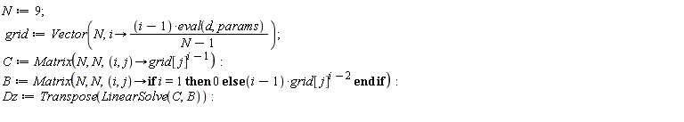 N := 9; grid := Vector(N, proc (i) options operator, arrow; (i-1)*(eval(d, params))/(N-1) end proc); C := Matrix(N, N, proc (i, j) options operator, arrow; grid[j]^(i-1) end proc); B := Matrix(N, N, proc (i, j) options operator, arrow; if i = 1 then 0 else (i-1)*grid[j]^(i-2) end if end proc); Dz := Transpose(LinearSolve(C, B))