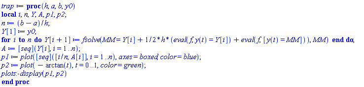 proc (h, a, b, y0) local i, n, Y, A, p1, p2; n := (b-a)/h; Y[1] := y0; for i to n do Y[i+1] := fsolve(MM = Y[i]+(1/2)*h*(eval(f, y(t) = Y[i])+eval(f, [y(t) = MM])), MM) end do; A := ([seq])(Y[i], i = 1 .. n); p1 := plot(([seq])([i/n, A[i]], i = 1 .. n), axes = boxed, color = blue); p2 := plot(-arctan(t), t = 0 .. 1, color = green); plots:-display(p1, p2) end proc