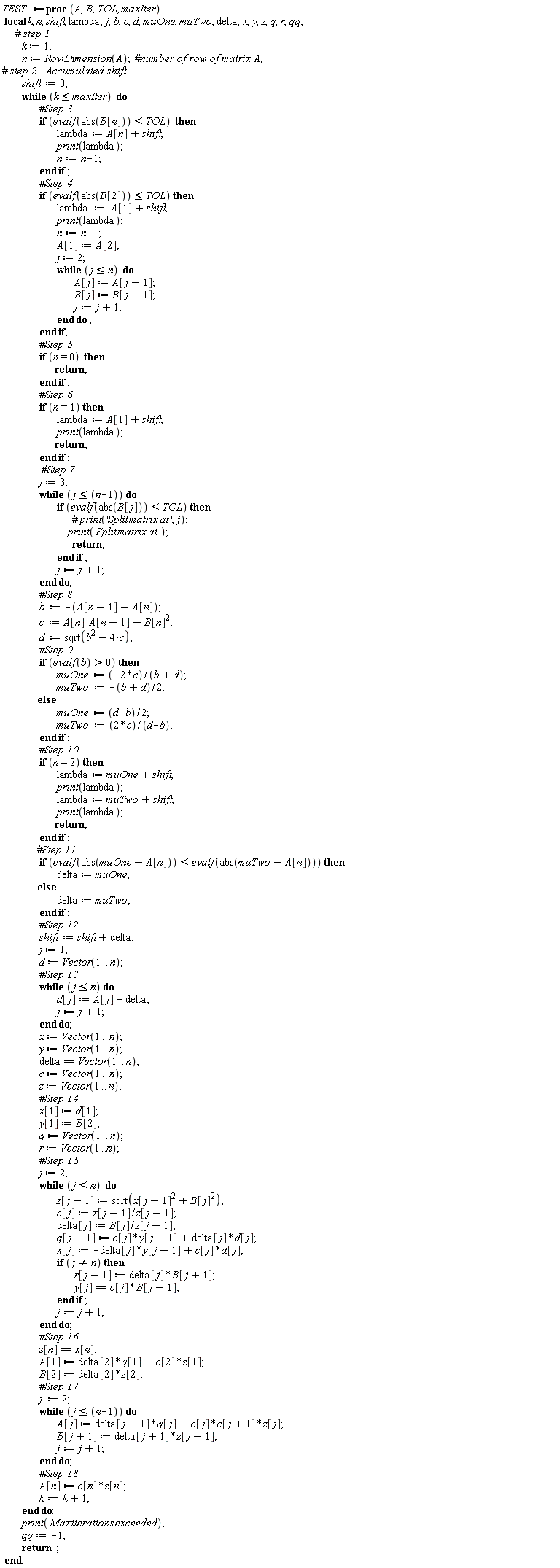 TEST := proc (A, B, TOL, maxIter) local k, n, shift, lambda, j, b, c, d, muOne, muTwo, delta, x, y, z, q, r, qq; k := 1; n := RowDimension(A); shift := 0; while k <= maxIter do if evalf(abs(B[n])) <= TOL then lambda := A[n]+shift; print(lambda); n := n-1 end if; if evalf(abs(B[2])) <= TOL then lambda := A[1]+shift; print(lambda); n := n-1; A[1] := A[2]; j := 2; while j <= n do A[j] := A[j+1]; B[j] := B[j+1]; j := j+1 end do end if; if n = 0 then return  end if; if n = 1 then lambda := A[1]+shift; print(lambda); return  end if; j := 3; while j <= n-1 do if evalf(abs(B[j])) <= TOL then print('Split*matrix*at'); return  end if; j := j+1 end do; b := -A[n-1]-A[n]; c := A[n-1]*A[n]-B[n]^2; d := sqrt(b^2-4*c); if 0 < evalf(b) then muOne := -2*c/(b+d); muTwo := -(1/2)*b-(1/2)*d else muOne := (1/2)*d-(1/2)*b; muTwo := 2*c/(d-b) end if; if n = 2 then lambda := muOne+shift; print(lambda); lambda := muTwo+shift; print(lambda); return  end if; if evalf(abs(muOne-A[n])) <= evalf(abs(muTwo-A[n])) then delta := muOne else delta := muTwo end if; shift := shift+delta; j := 1; d := Vector(1 .. n); while j <= n do d[j] := A[j]-delta; j := j+1 end do; x := Vector(1 .. n); y := Vector(1 .. n); delta := Vector(1 .. n); c := Vector(1 .. n); z := Vector(1 .. n); x[1] := d[1]; y[1] := B[2]; q := Vector(1 .. n); r := Vector(1 .. n); j := 2; while j <= n do z[j-1] := sqrt(x[j-1]^2+B[j]^2); c[j] := x[j-1]/z[j-1]; delta[j] := B[j]/z[j-1]; q[j-1] := c[j]*y[j-1]+d[j]*delta[j]; x[j] := c[j]*d[j]-delta[j]*y[j-1]; if j <> n then r[j-1] := delta[j]*B[j+1]; y[j] := c[j]*B[j+1] end if; j := j+1 end do; z[n] := x[n]; A[1] := c[2]*z[1]+delta[2]*q[1]; B[2] := delta[2]*z[2]; j := 2; while j <= n-1 do A[j] := c[j+1]*c[j]*z[j]+delta[j+1]*q[j]; B[j+1] := delta[j+1]*z[j+1]; j := j+1 end do; A[n] := c[n]*z[n]; k := k+1 end do; print('Max*iterations*exceeded'); qq := -1; return  end proc