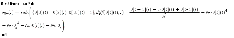 for i to 9 do equ[i] := subs({theta[0](t) = theta[2](t), theta[10](t) = 1}, diff(theta[i](t), t) = (theta[i+1](t)-2*theta[i](t)+theta[i-1](t))/h^2-Nr*theta[i](t)^4+Nr*theta__n^4-Nc*theta[i](t)+Nc*theta__n) end do
