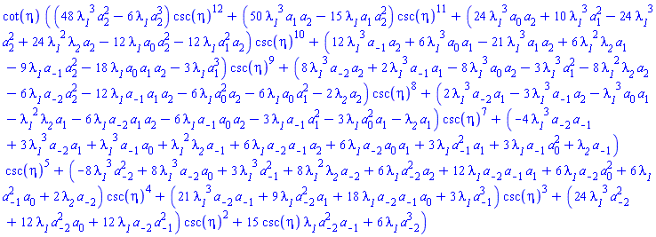 cot(eta)*((48*lambda__1^3*a[2]^2-6*lambda__1*a[2]^3)*csc(eta)^12+(50*lambda__1^3*a[1]*a[2]-15*lambda__1*a[1]*a[2]^2)*csc(eta)^11+(24*lambda__1^3*a[0]*a[2]+10*lambda__1^3*a[1]^2-24*lambda__1^3*a[2]^2+24*lambda__1^2*lambda__2*a[2]-12*lambda__1*a[0]*a[2]^2-12*lambda__1*a[1]^2*a[2])*csc(eta)^10+(12*lambda__1^3*a[-1]*a[2]+6*lambda__1^3*a[0]*a[1]-21*lambda__1^3*a[1]*a[2]+6*lambda__1^2*lambda__2*a[1]-9*lambda__1*a[-1]*a[2]^2-18*lambda__1*a[0]*a[1]*a[2]-3*lambda__1*a[1]^3)*csc(eta)^9+(8*lambda__1^3*a[-2]*a[2]+2*lambda__1^3*a[-1]*a[1]-8*lambda__1^3*a[0]*a[2]-3*lambda__1^3*a[1]^2-8*lambda__1^2*lambda__2*a[2]-6*lambda__1*a[-2]*a[2]^2-12*lambda__1*a[-1]*a[1]*a[2]-6*lambda__1*a[0]^2*a[2]-6*lambda__1*a[0]*a[1]^2-2*lambda__2*a[2])*csc(eta)^8+(2*lambda__1^3*a[-2]*a[1]-3*lambda__1^3*a[-1]*a[2]-lambda__1^3*a[0]*a[1]-lambda__1^2*lambda__2*a[1]-6*lambda__1*a[-2]*a[1]*a[2]-6*lambda__1*a[-1]*a[0]*a[2]-3*lambda__1*a[-1]*a[1]^2-3*lambda__1*a[0]^2*a[1]-lambda__2*a[1])*csc(eta)^7+(-4*lambda__1^3*a[-2]*a[-1]+3*lambda__1^3*a[-2]*a[1]+lambda__1^3*a[-1]*a[0]+lambda__1^2*lambda__2*a[-1]+6*lambda__1*a[-2]*a[-1]*a[2]+6*lambda__1*a[-2]*a[0]*a[1]+3*lambda__1*a[-1]^2*a[1]+3*lambda__1*a[-1]*a[0]^2+lambda__2*a[-1])*csc(eta)^5+(-8*lambda__1^3*a[-2]^2+8*lambda__1^3*a[-2]*a[0]+3*lambda__1^3*a[-1]^2+8*lambda__1^2*lambda__2*a[-2]+6*lambda__1*a[-2]^2*a[2]+12*lambda__1*a[-2]*a[-1]*a[1]+6*lambda__1*a[-2]*a[0]^2+6*lambda__1*a[-1]^2*a[0]+2*lambda__2*a[-2])*csc(eta)^4+(21*lambda__1^3*a[-2]*a[-1]+9*lambda__1*a[-2]^2*a[1]+18*lambda__1*a[-2]*a[-1]*a[0]+3*lambda__1*a[-1]^3)*csc(eta)^3+(24*lambda__1^3*a[-2]^2+12*lambda__1*a[-2]^2*a[0]+12*lambda__1*a[-2]*a[-1]^2)*csc(eta)^2+15*csc(eta)*lambda__1*a[-2]^2*a[-1]+6*lambda__1*a[-2]^3)