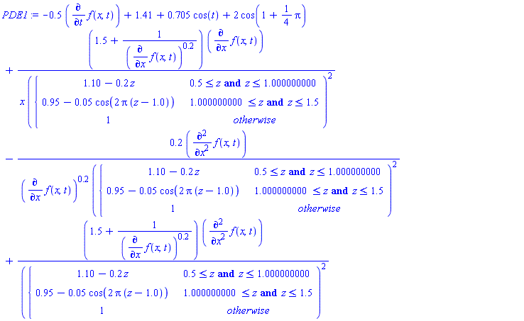 PDE1 := -.5*(diff(f(x, t), t))+1.41+.705*cos(t)+2*cos(1+(1/4)*Pi)+(1.5+1/(diff(f(x, t), x))^.2)*(diff(f(x, t), x))/(x*piecewise(.5 <= z and z <= 1.000000000, 1.10-.2*z, 1.000000000 <= z and z <= 1.5, .95-0.5e-1*cos(2*Pi*(z-1.0)), 1)^2)-.2*(diff(f(x, t), x, x))/((diff(f(x, t), x))^.2*piecewise(.5 <= z and z <= 1.000000000, 1.10-.2*z, 1.000000000 <= z and z <= 1.5, .95-0.5e-1*cos(2*Pi*(z-1.0)), 1)^2)+(1.5+1/(diff(f(x, t), x))^.2)*(diff(f(x, t), x, x))/piecewise(.5 <= z and z <= 1.000000000, 1.10-.2*z, 1.000000000 <= z and z <= 1.5, .95-0.5e-1*cos(2*Pi*(z-1.0)), 1)^2