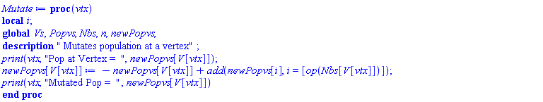 proc (vtx) local i; global Vs, Popvs, Nbs, n, newPopvs; description " Mutates population at a vertex"; print(vtx, "Pop at Vertex =  ", newPopvs[V[vtx]]); newPopvs[V[vtx]] := -newPopvs[V[vtx]]+add(newPopvs[i], i = [op(Nbs[V[vtx]])]); print(vtx, "Mutated Pop =  ", newPopvs[V[vtx]]) end proc