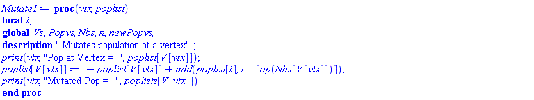 proc (vtx, poplist) local i; global Vs, Popvs, Nbs, n, newPopvs; description " Mutates population at a vertex"; print(vtx, "Pop at Vertex =  ", poplist[V[vtx]]); poplist[V[vtx]] := -poplist[V[vtx]]+add(poplist[i], i = [op(Nbs[V[vtx]])]); print(vtx, "Mutated Pop =  ", poplists[V[vtx]]) end proc