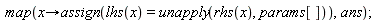 map(proc (x) options operator, arrow; assign(lhs(x) = unapply(rhs(x), params[])) end proc, ans)