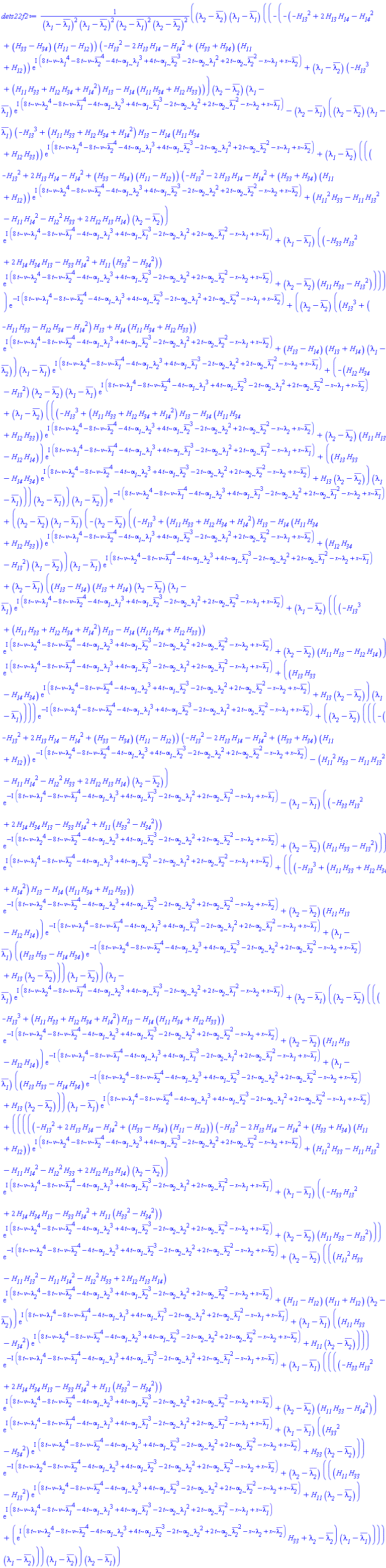 ((lambda__2-conjugate(lambda__2))*(lambda__1-conjugate(lambda__1))*((-(-(-H__13^2+2*H__13*H__14-H__14^2+(H__33-H__34)*(H__11-H__12))*(-H__13^2-2*H__13*H__14-H__14^2+(H__33+H__34)*(H__11+H__12))*exp(I*(8*t*nu*lambda__1^4-8*t*nu*conjugate(lambda__2)^4-4*t*alpha__1*lambda__1^3+4*t*alpha__1*conjugate(lambda__2)^3-2*t*alpha__2*lambda__1^2+2*t*alpha__2*conjugate(lambda__2)^2-x*lambda__1+x*conjugate(lambda__2)))+(lambda__1-conjugate(lambda__2))*(-H__13^3+(H__11*H__33+H__12*H__34+H__14^2)*H__13-H__14*(H__11*H__34+H__12*H__33)))*(lambda__2-conjugate(lambda__2))*(lambda__1-conjugate(lambda__1))*exp(I*(8*t*nu*lambda__2^4-8*t*nu*conjugate(lambda__1)^4-4*t*alpha__1*lambda__2^3+4*t*alpha__1*conjugate(lambda__1)^3-2*t*alpha__2*lambda__2^2+2*t*alpha__2*conjugate(lambda__1)^2-x*lambda__2+x*conjugate(lambda__1)))-(lambda__2-conjugate(lambda__1))*((lambda__2-conjugate(lambda__2))*(lambda__1-conjugate(lambda__1))*(-H__13^3+(H__11*H__33+H__12*H__34+H__14^2)*H__13-H__14*(H__11*H__34+H__12*H__33))*exp(I*(8*t*nu*lambda__1^4-8*t*nu*conjugate(lambda__2)^4-4*t*alpha__1*lambda__1^3+4*t*alpha__1*conjugate(lambda__2)^3-2*t*alpha__2*lambda__1^2+2*t*alpha__2*conjugate(lambda__2)^2-x*lambda__1+x*conjugate(lambda__2)))+(lambda__1-conjugate(lambda__2))*(((-H__13^2+2*H__13*H__14-H__14^2+(H__33-H__34)*(H__11-H__12))*(-H__13^2-2*H__13*H__14-H__14^2+(H__33+H__34)*(H__11+H__12))*exp(I*(8*t*nu*lambda__2^4-8*t*nu*conjugate(lambda__2)^4-4*t*alpha__1*lambda__2^3+4*t*alpha__1*conjugate(lambda__2)^3-2*t*alpha__2*lambda__2^2+2*t*alpha__2*conjugate(lambda__2)^2-x*lambda__2+x*conjugate(lambda__2)))+(H__11^2*H__33-H__11*H__13^2-H__11*H__14^2-H__12^2*H__33+2*H__12*H__13*H__14)*(lambda__2-conjugate(lambda__2)))*exp(I*(8*t*nu*lambda__1^4-8*t*nu*conjugate(lambda__1)^4-4*t*alpha__1*lambda__1^3+4*t*alpha__1*conjugate(lambda__1)^3-2*t*alpha__2*lambda__1^2+2*t*alpha__2*conjugate(lambda__1)^2-x*lambda__1+x*conjugate(lambda__1)))+(lambda__1-conjugate(lambda__1))*((-H__33*H__13^2+2*H__14*H__34*H__13-H__33*H__14^2+H__11*(H__33^2-H__34^2))*exp(I*(8*t*nu*lambda__2^4-8*t*nu*conjugate(lambda__2)^4-4*t*alpha__1*lambda__2^3+4*t*alpha__1*conjugate(lambda__2)^3-2*t*alpha__2*lambda__2^2+2*t*alpha__2*conjugate(lambda__2)^2-x*lambda__2+x*conjugate(lambda__2)))+(lambda__2-conjugate(lambda__2))*(H__11*H__33-H__13^2)))))*exp(-I*(8*t*nu*lambda__1^4-8*t*nu*conjugate(lambda__2)^4-4*t*alpha__1*lambda__1^3+4*t*alpha__1*conjugate(lambda__2)^3-2*t*alpha__2*lambda__1^2+2*t*alpha__2*conjugate(lambda__2)^2-x*lambda__1+x*conjugate(lambda__2)))+((lambda__2-conjugate(lambda__2))*((H__13^3+(-H__11*H__33-H__12*H__34-H__14^2)*H__13+H__14*(H__11*H__34+H__12*H__33))*exp(I*(8*t*nu*lambda__1^4-8*t*nu*conjugate(lambda__2)^4-4*t*alpha__1*lambda__1^3+4*t*alpha__1*conjugate(lambda__2)^3-2*t*alpha__2*lambda__1^2+2*t*alpha__2*conjugate(lambda__2)^2-x*lambda__1+x*conjugate(lambda__2)))+(H__13-H__14)*(H__13+H__14)*(lambda__1-conjugate(lambda__2)))*(lambda__1-conjugate(lambda__1))*exp(I*(8*t*nu*lambda__2^4-8*t*nu*conjugate(lambda__1)^4-4*t*alpha__1*lambda__2^3+4*t*alpha__1*conjugate(lambda__1)^3-2*t*alpha__2*lambda__2^2+2*t*alpha__2*conjugate(lambda__1)^2-x*lambda__2+x*conjugate(lambda__1)))+(-(H__12*H__34-H__13^2)*(lambda__2-conjugate(lambda__2))*(lambda__1-conjugate(lambda__1))*exp(I*(8*t*nu*lambda__1^4-8*t*nu*conjugate(lambda__2)^4-4*t*alpha__1*lambda__1^3+4*t*alpha__1*conjugate(lambda__2)^3-2*t*alpha__2*lambda__1^2+2*t*alpha__2*conjugate(lambda__2)^2-x*lambda__1+x*conjugate(lambda__2)))+(lambda__1-conjugate(lambda__2))*(((-H__13^3+(H__11*H__33+H__12*H__34+H__14^2)*H__13-H__14*(H__11*H__34+H__12*H__33))*exp(I*(8*t*nu*lambda__2^4-8*t*nu*conjugate(lambda__2)^4-4*t*alpha__1*lambda__2^3+4*t*alpha__1*conjugate(lambda__2)^3-2*t*alpha__2*lambda__2^2+2*t*alpha__2*conjugate(lambda__2)^2-x*lambda__2+x*conjugate(lambda__2)))+(lambda__2-conjugate(lambda__2))*(H__11*H__13-H__12*H__14))*exp(I*(8*t*nu*lambda__1^4-8*t*nu*conjugate(lambda__1)^4-4*t*alpha__1*lambda__1^3+4*t*alpha__1*conjugate(lambda__1)^3-2*t*alpha__2*lambda__1^2+2*t*alpha__2*conjugate(lambda__1)^2-x*lambda__1+x*conjugate(lambda__1)))+((H__13*H__33-H__14*H__34)*exp(I*(8*t*nu*lambda__2^4-8*t*nu*conjugate(lambda__2)^4-4*t*alpha__1*lambda__2^3+4*t*alpha__1*conjugate(lambda__2)^3-2*t*alpha__2*lambda__2^2+2*t*alpha__2*conjugate(lambda__2)^2-x*lambda__2+x*conjugate(lambda__2)))+H__13*(lambda__2-conjugate(lambda__2)))*(lambda__1-conjugate(lambda__1))))*(lambda__2-conjugate(lambda__1)))*(lambda__1-conjugate(lambda__2)))*exp(-I*(8*t*nu*lambda__2^4-8*t*nu*conjugate(lambda__1)^4-4*t*alpha__1*lambda__2^3+4*t*alpha__1*conjugate(lambda__1)^3-2*t*alpha__2*lambda__2^2+2*t*alpha__2*conjugate(lambda__1)^2-x*lambda__2+x*conjugate(lambda__1)))+((lambda__2-conjugate(lambda__2))*(lambda__1-conjugate(lambda__1))*(-(lambda__2-conjugate(lambda__2))*((-H__13^3+(H__11*H__33+H__12*H__34+H__14^2)*H__13-H__14*(H__11*H__34+H__12*H__33))*exp(I*(8*t*nu*lambda__1^4-8*t*nu*conjugate(lambda__2)^4-4*t*alpha__1*lambda__1^3+4*t*alpha__1*conjugate(lambda__2)^3-2*t*alpha__2*lambda__1^2+2*t*alpha__2*conjugate(lambda__2)^2-x*lambda__1+x*conjugate(lambda__2)))+(H__12*H__34-H__13^2)*(lambda__1-conjugate(lambda__2)))*(lambda__1-conjugate(lambda__1))*exp(I*(8*t*nu*lambda__2^4-8*t*nu*conjugate(lambda__1)^4-4*t*alpha__1*lambda__2^3+4*t*alpha__1*conjugate(lambda__1)^3-2*t*alpha__2*lambda__2^2+2*t*alpha__2*conjugate(lambda__1)^2-x*lambda__2+x*conjugate(lambda__1)))+(lambda__2-conjugate(lambda__1))*((H__13-H__14)*(H__13+H__14)*(lambda__2-conjugate(lambda__2))*(lambda__1-conjugate(lambda__1))*exp(I*(8*t*nu*lambda__1^4-8*t*nu*conjugate(lambda__2)^4-4*t*alpha__1*lambda__1^3+4*t*alpha__1*conjugate(lambda__2)^3-2*t*alpha__2*lambda__1^2+2*t*alpha__2*conjugate(lambda__2)^2-x*lambda__1+x*conjugate(lambda__2)))+(lambda__1-conjugate(lambda__2))*(((-H__13^3+(H__11*H__33+H__12*H__34+H__14^2)*H__13-H__14*(H__11*H__34+H__12*H__33))*exp(I*(8*t*nu*lambda__2^4-8*t*nu*conjugate(lambda__2)^4-4*t*alpha__1*lambda__2^3+4*t*alpha__1*conjugate(lambda__2)^3-2*t*alpha__2*lambda__2^2+2*t*alpha__2*conjugate(lambda__2)^2-x*lambda__2+x*conjugate(lambda__2)))+(lambda__2-conjugate(lambda__2))*(H__11*H__13-H__12*H__14))*exp(I*(8*t*nu*lambda__1^4-8*t*nu*conjugate(lambda__1)^4-4*t*alpha__1*lambda__1^3+4*t*alpha__1*conjugate(lambda__1)^3-2*t*alpha__2*lambda__1^2+2*t*alpha__2*conjugate(lambda__1)^2-x*lambda__1+x*conjugate(lambda__1)))+((H__13*H__33-H__14*H__34)*exp(I*(8*t*nu*lambda__2^4-8*t*nu*conjugate(lambda__2)^4-4*t*alpha__1*lambda__2^3+4*t*alpha__1*conjugate(lambda__2)^3-2*t*alpha__2*lambda__2^2+2*t*alpha__2*conjugate(lambda__2)^2-x*lambda__2+x*conjugate(lambda__2)))+H__13*(lambda__2-conjugate(lambda__2)))*(lambda__1-conjugate(lambda__1)))))*exp(-I*(8*t*nu*lambda__1^4-8*t*nu*conjugate(lambda__2)^4-4*t*alpha__1*lambda__1^3+4*t*alpha__1*conjugate(lambda__2)^3-2*t*alpha__2*lambda__1^2+2*t*alpha__2*conjugate(lambda__2)^2-x*lambda__1+x*conjugate(lambda__2)))+((lambda__2-conjugate(lambda__2))*(((-(-H__13^2+2*H__13*H__14-H__14^2+(H__33-H__34)*(H__11-H__12))*(-H__13^2-2*H__13*H__14-H__14^2+(H__33+H__34)*(H__11+H__12))*exp(-I*(8*t*nu*lambda__2^4-8*t*nu*conjugate(lambda__2)^4-4*t*alpha__1*lambda__2^3+4*t*alpha__1*conjugate(lambda__2)^3-2*t*alpha__2*lambda__2^2+2*t*alpha__2*conjugate(lambda__2)^2-x*lambda__2+x*conjugate(lambda__2)))-(H__11^2*H__33-H__11*H__13^2-H__11*H__14^2-H__12^2*H__33+2*H__12*H__13*H__14)*(lambda__2-conjugate(lambda__2)))*exp(-I*(8*t*nu*lambda__1^4-8*t*nu*conjugate(lambda__1)^4-4*t*alpha__1*lambda__1^3+4*t*alpha__1*conjugate(lambda__1)^3-2*t*alpha__2*lambda__1^2+2*t*alpha__2*conjugate(lambda__1)^2-x*lambda__1+x*conjugate(lambda__1)))-(lambda__1-conjugate(lambda__1))*((-H__33*H__13^2+2*H__14*H__34*H__13-H__33*H__14^2+H__11*(H__33^2-H__34^2))*exp(-I*(8*t*nu*lambda__2^4-8*t*nu*conjugate(lambda__2)^4-4*t*alpha__1*lambda__2^3+4*t*alpha__1*conjugate(lambda__2)^3-2*t*alpha__2*lambda__2^2+2*t*alpha__2*conjugate(lambda__2)^2-x*lambda__2+x*conjugate(lambda__2)))+(lambda__2-conjugate(lambda__2))*(H__11*H__33-H__13^2)))*exp(I*(8*t*nu*lambda__1^4-8*t*nu*conjugate(lambda__2)^4-4*t*alpha__1*lambda__1^3+4*t*alpha__1*conjugate(lambda__2)^3-2*t*alpha__2*lambda__1^2+2*t*alpha__2*conjugate(lambda__2)^2-x*lambda__1+x*conjugate(lambda__2)))+(((-H__13^3+(H__11*H__33+H__12*H__34+H__14^2)*H__13-H__14*(H__11*H__34+H__12*H__33))*exp(-I*(8*t*nu*lambda__2^4-8*t*nu*conjugate(lambda__2)^4-4*t*alpha__1*lambda__2^3+4*t*alpha__1*conjugate(lambda__2)^3-2*t*alpha__2*lambda__2^2+2*t*alpha__2*conjugate(lambda__2)^2-x*lambda__2+x*conjugate(lambda__2)))+(lambda__2-conjugate(lambda__2))*(H__11*H__13-H__12*H__14))*exp(-I*(8*t*nu*lambda__1^4-8*t*nu*conjugate(lambda__1)^4-4*t*alpha__1*lambda__1^3+4*t*alpha__1*conjugate(lambda__1)^3-2*t*alpha__2*lambda__1^2+2*t*alpha__2*conjugate(lambda__1)^2-x*lambda__1+x*conjugate(lambda__1)))+(lambda__1-conjugate(lambda__1))*((H__13*H__33-H__14*H__34)*exp(-I*(8*t*nu*lambda__2^4-8*t*nu*conjugate(lambda__2)^4-4*t*alpha__1*lambda__2^3+4*t*alpha__1*conjugate(lambda__2)^3-2*t*alpha__2*lambda__2^2+2*t*alpha__2*conjugate(lambda__2)^2-x*lambda__2+x*conjugate(lambda__2)))+H__13*(lambda__2-conjugate(lambda__2))))*(lambda__1-conjugate(lambda__2)))*(lambda__1-conjugate(lambda__1))*exp(I*(8*t*nu*lambda__2^4-8*t*nu*conjugate(lambda__1)^4-4*t*alpha__1*lambda__2^3+4*t*alpha__1*conjugate(lambda__1)^3-2*t*alpha__2*lambda__2^2+2*t*alpha__2*conjugate(lambda__1)^2-x*lambda__2+x*conjugate(lambda__1)))+(lambda__2-conjugate(lambda__1))*((lambda__2-conjugate(lambda__2))*(((-H__13^3+(H__11*H__33+H__12*H__34+H__14^2)*H__13-H__14*(H__11*H__34+H__12*H__33))*exp(-I*(8*t*nu*lambda__2^4-8*t*nu*conjugate(lambda__2)^4-4*t*alpha__1*lambda__2^3+4*t*alpha__1*conjugate(lambda__2)^3-2*t*alpha__2*lambda__2^2+2*t*alpha__2*conjugate(lambda__2)^2-x*lambda__2+x*conjugate(lambda__2)))+(lambda__2-conjugate(lambda__2))*(H__11*H__13-H__12*H__14))*exp(-I*(8*t*nu*lambda__1^4-8*t*nu*conjugate(lambda__1)^4-4*t*alpha__1*lambda__1^3+4*t*alpha__1*conjugate(lambda__1)^3-2*t*alpha__2*lambda__1^2+2*t*alpha__2*conjugate(lambda__1)^2-x*lambda__1+x*conjugate(lambda__1)))+(lambda__1-conjugate(lambda__1))*((H__13*H__33-H__14*H__34)*exp(-I*(8*t*nu*lambda__2^4-8*t*nu*conjugate(lambda__2)^4-4*t*alpha__1*lambda__2^3+4*t*alpha__1*conjugate(lambda__2)^3-2*t*alpha__2*lambda__2^2+2*t*alpha__2*conjugate(lambda__2)^2-x*lambda__2+x*conjugate(lambda__2)))+H__13*(lambda__2-conjugate(lambda__2))))*(lambda__1-conjugate(lambda__1))*exp(I*(8*t*nu*lambda__1^4-8*t*nu*conjugate(lambda__2)^4-4*t*alpha__1*lambda__1^3+4*t*alpha__1*conjugate(lambda__2)^3-2*t*alpha__2*lambda__1^2+2*t*alpha__2*conjugate(lambda__2)^2-x*lambda__1+x*conjugate(lambda__2)))+(((((-H__13^2+2*H__13*H__14-H__14^2+(H__33-H__34)*(H__11-H__12))*(-H__13^2-2*H__13*H__14-H__14^2+(H__33+H__34)*(H__11+H__12))*exp(I*(8*t*nu*lambda__2^4-8*t*nu*conjugate(lambda__2)^4-4*t*alpha__1*lambda__2^3+4*t*alpha__1*conjugate(lambda__2)^3-2*t*alpha__2*lambda__2^2+2*t*alpha__2*conjugate(lambda__2)^2-x*lambda__2+x*conjugate(lambda__2)))+(H__11^2*H__33-H__11*H__13^2-H__11*H__14^2-H__12^2*H__33+2*H__12*H__13*H__14)*(lambda__2-conjugate(lambda__2)))*exp(I*(8*t*nu*lambda__1^4-8*t*nu*conjugate(lambda__1)^4-4*t*alpha__1*lambda__1^3+4*t*alpha__1*conjugate(lambda__1)^3-2*t*alpha__2*lambda__1^2+2*t*alpha__2*conjugate(lambda__1)^2-x*lambda__1+x*conjugate(lambda__1)))+(lambda__1-conjugate(lambda__1))*((-H__33*H__13^2+2*H__14*H__34*H__13-H__33*H__14^2+H__11*(H__33^2-H__34^2))*exp(I*(8*t*nu*lambda__2^4-8*t*nu*conjugate(lambda__2)^4-4*t*alpha__1*lambda__2^3+4*t*alpha__1*conjugate(lambda__2)^3-2*t*alpha__2*lambda__2^2+2*t*alpha__2*conjugate(lambda__2)^2-x*lambda__2+x*conjugate(lambda__2)))+(lambda__2-conjugate(lambda__2))*(H__11*H__33-H__13^2)))*exp(-I*(8*t*nu*lambda__2^4-8*t*nu*conjugate(lambda__2)^4-4*t*alpha__1*lambda__2^3+4*t*alpha__1*conjugate(lambda__2)^3-2*t*alpha__2*lambda__2^2+2*t*alpha__2*conjugate(lambda__2)^2-x*lambda__2+x*conjugate(lambda__2)))+(lambda__2-conjugate(lambda__2))*(((H__11^2*H__33-H__11*H__13^2-H__11*H__14^2-H__12^2*H__33+2*H__12*H__13*H__14)*exp(I*(8*t*nu*lambda__2^4-8*t*nu*conjugate(lambda__2)^4-4*t*alpha__1*lambda__2^3+4*t*alpha__1*conjugate(lambda__2)^3-2*t*alpha__2*lambda__2^2+2*t*alpha__2*conjugate(lambda__2)^2-x*lambda__2+x*conjugate(lambda__2)))+(H__11-H__12)*(H__11+H__12)*(lambda__2-conjugate(lambda__2)))*exp(I*(8*t*nu*lambda__1^4-8*t*nu*conjugate(lambda__1)^4-4*t*alpha__1*lambda__1^3+4*t*alpha__1*conjugate(lambda__1)^3-2*t*alpha__2*lambda__1^2+2*t*alpha__2*conjugate(lambda__1)^2-x*lambda__1+x*conjugate(lambda__1)))+(lambda__1-conjugate(lambda__1))*((H__11*H__33-H__14^2)*exp(I*(8*t*nu*lambda__2^4-8*t*nu*conjugate(lambda__2)^4-4*t*alpha__1*lambda__2^3+4*t*alpha__1*conjugate(lambda__2)^3-2*t*alpha__2*lambda__2^2+2*t*alpha__2*conjugate(lambda__2)^2-x*lambda__2+x*conjugate(lambda__2)))+H__11*(lambda__2-conjugate(lambda__2)))))*exp(-I*(8*t*nu*lambda__1^4-8*t*nu*conjugate(lambda__1)^4-4*t*alpha__1*lambda__1^3+4*t*alpha__1*conjugate(lambda__1)^3-2*t*alpha__2*lambda__1^2+2*t*alpha__2*conjugate(lambda__1)^2-x*lambda__1+x*conjugate(lambda__1)))+(lambda__1-conjugate(lambda__1))*((((-H__33*H__13^2+2*H__14*H__34*H__13-H__33*H__14^2+H__11*(H__33^2-H__34^2))*exp(I*(8*t*nu*lambda__2^4-8*t*nu*conjugate(lambda__2)^4-4*t*alpha__1*lambda__2^3+4*t*alpha__1*conjugate(lambda__2)^3-2*t*alpha__2*lambda__2^2+2*t*alpha__2*conjugate(lambda__2)^2-x*lambda__2+x*conjugate(lambda__2)))+(lambda__2-conjugate(lambda__2))*(H__11*H__33-H__14^2))*exp(I*(8*t*nu*lambda__1^4-8*t*nu*conjugate(lambda__1)^4-4*t*alpha__1*lambda__1^3+4*t*alpha__1*conjugate(lambda__1)^3-2*t*alpha__2*lambda__1^2+2*t*alpha__2*conjugate(lambda__1)^2-x*lambda__1+x*conjugate(lambda__1)))+(lambda__1-conjugate(lambda__1))*((H__33^2-H__34^2)*exp(I*(8*t*nu*lambda__2^4-8*t*nu*conjugate(lambda__2)^4-4*t*alpha__1*lambda__2^3+4*t*alpha__1*conjugate(lambda__2)^3-2*t*alpha__2*lambda__2^2+2*t*alpha__2*conjugate(lambda__2)^2-x*lambda__2+x*conjugate(lambda__2)))+H__33*(lambda__2-conjugate(lambda__2))))*exp(-I*(8*t*nu*lambda__2^4-8*t*nu*conjugate(lambda__2)^4-4*t*alpha__1*lambda__2^3+4*t*alpha__1*conjugate(lambda__2)^3-2*t*alpha__2*lambda__2^2+2*t*alpha__2*conjugate(lambda__2)^2-x*lambda__2+x*conjugate(lambda__2)))+(lambda__2-conjugate(lambda__2))*(((H__11*H__33-H__13^2)*exp(I*(8*t*nu*lambda__2^4-8*t*nu*conjugate(lambda__2)^4-4*t*alpha__1*lambda__2^3+4*t*alpha__1*conjugate(lambda__2)^3-2*t*alpha__2*lambda__2^2+2*t*alpha__2*conjugate(lambda__2)^2-x*lambda__2+x*conjugate(lambda__2)))+H__11*(lambda__2-conjugate(lambda__2)))*exp(I*(8*t*nu*lambda__1^4-8*t*nu*conjugate(lambda__1)^4-4*t*alpha__1*lambda__1^3+4*t*alpha__1*conjugate(lambda__1)^3-2*t*alpha__2*lambda__1^2+2*t*alpha__2*conjugate(lambda__1)^2-x*lambda__1+x*conjugate(lambda__1)))+(exp(I*(8*t*nu*lambda__2^4-8*t*nu*conjugate(lambda__2)^4-4*t*alpha__1*lambda__2^3+4*t*alpha__1*conjugate(lambda__2)^3-2*t*alpha__2*lambda__2^2+2*t*alpha__2*conjugate(lambda__2)^2-x*lambda__2+x*conjugate(lambda__2)))*H__33+lambda__2-conjugate(lambda__2))*(lambda__1-conjugate(lambda__1)))))*(lambda__1-conjugate(lambda__2))))*(lambda__1-conjugate(lambda__2)))*(lambda__2-conjugate(lambda__1)))/((lambda__1-conjugate(lambda__1))^2*(lambda__1-conjugate(lambda__2))^2*(lambda__2-conjugate(lambda__1))^2*(lambda__2-conjugate(lambda__2))^2)
