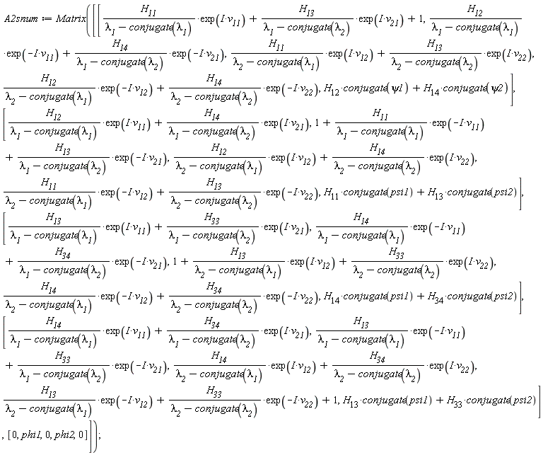A2snum := Matrix([[H__11*exp(I*v__11)/(`&lambda;__1`-conjugate(`&lambda;__1`))+H__13*exp(I*v__21)/(`&lambda;__1`-conjugate(`&lambda;__2`))+1, H__12*exp(-I*v__11)/(`&lambda;__1`-conjugate(`&lambda;__1`))+H__14*exp(-I*v__21)/(`&lambda;__1`-conjugate(`&lambda;__2`)), H__11*exp(I*v__12)/(`&lambda;__2`-conjugate(`&lambda;__1`))+H__13*exp(I*v__22)/(`&lambda;__2`-conjugate(`&lambda;__2`)), H__12*exp(-I*v__12)/(`&lambda;__2`-conjugate(`&lambda;__1`))+H__14*exp(-I*v__22)/(`&lambda;__2`-conjugate(`&lambda;__2`)), H__12*conjugate(psi1)+H__14*conjugate(psi2)], [H__12*exp(I*v__11)/(`&lambda;__1`-conjugate(`&lambda;__1`))+H__14*exp(I*v__21)/(`&lambda;__1`-conjugate(`&lambda;__2`)), 1+H__11*exp(-I*v__11)/(`&lambda;__1`-conjugate(`&lambda;__1`))+H__13*exp(-I*v__21)/(`&lambda;__1`-conjugate(`&lambda;__2`)), H__12*exp(I*v__12)/(`&lambda;__2`-conjugate(`&lambda;__1`))+H__14*exp(I*v__22)/(`&lambda;__2`-conjugate(`&lambda;__2`)), H__11*exp(-I*v__12)/(`&lambda;__2`-conjugate(`&lambda;__1`))+H__13*exp(-I*v__22)/(`&lambda;__2`-conjugate(`&lambda;__2`)), H__11*conjugate(psi1)+H__13*conjugate(psi2)], [H__13*exp(I*v__11)/(`&lambda;__1`-conjugate(`&lambda;__1`))+H__33*exp(I*v__21)/(`&lambda;__1`-conjugate(`&lambda;__2`)), H__14*exp(-I*v__11)/(`&lambda;__1`-conjugate(`&lambda;__1`))+H__34*exp(-I*v__21)/(`&lambda;__1`-conjugate(`&lambda;__2`)), 1+H__13*exp(I*v__12)/(`&lambda;__2`-conjugate(`&lambda;__1`))+H__33*exp(I*v__22)/(`&lambda;__2`-conjugate(`&lambda;__2`)), H__14*exp(-I*v__12)/(`&lambda;__2`-conjugate(`&lambda;__1`))+H__34*exp(-I*v__22)/(`&lambda;__2`-conjugate(`&lambda;__2`)), H__14*conjugate(psi1)+H__34*conjugate(psi2)], [H__14*exp(I*v__11)/(`&lambda;__1`-conjugate(`&lambda;__1`))+H__34*exp(I*v__21)/(`&lambda;__1`-conjugate(`&lambda;__2`)), H__13*exp(-I*v__11)/(`&lambda;__1`-conjugate(`&lambda;__1`))+H__33*exp(-I*v__21)/(`&lambda;__1`-conjugate(`&lambda;__2`)), H__14*exp(I*v__12)/(`&lambda;__2`-conjugate(`&lambda;__1`))+H__34*exp(I*v__22)/(`&lambda;__2`-conjugate(`&lambda;__2`)), H__13*exp(-I*v__12)/(`&lambda;__2`-conjugate(`&lambda;__1`))+H__33*exp(-I*v__22)/(`&lambda;__2`-conjugate(`&lambda;__2`))+1, H__13*conjugate(psi1)+H__33*conjugate(psi2)], [0, phi1, 0, phi2, 0]])