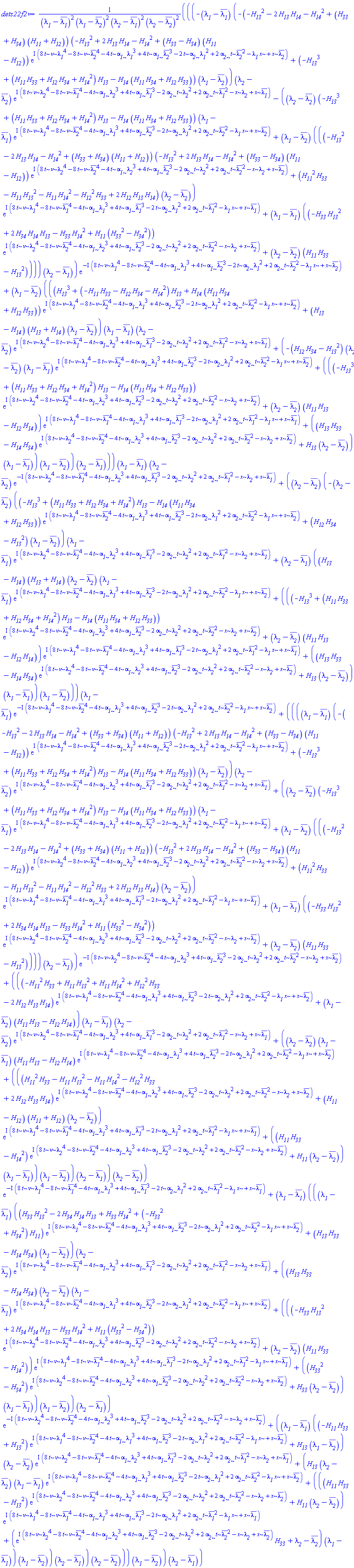 (((-(lambda__1-conjugate(lambda__1))*(-(-H__13^2-2*H__13*H__14-H__14^2+(H__33+H__34)*(H__11+H__12))*(-H__13^2+2*H__13*H__14-H__14^2+(H__33-H__34)*(H__11-H__12))*exp(I*(8*t*nu*lambda__1^4-8*t*nu*conjugate(lambda__2)^4-4*t*alpha__1*lambda__1^3+4*t*alpha__1*conjugate(lambda__2)^3-2*t*alpha__2*lambda__1^2+2*alpha__2*t*conjugate(lambda__2)^2-lambda__1*x+x*conjugate(lambda__2)))+(-H__13^3+(H__11*H__33+H__12*H__34+H__14^2)*H__13-H__14*(H__11*H__34+H__12*H__33))*(lambda__1-conjugate(lambda__2)))*(lambda__2-conjugate(lambda__2))*exp(I*(8*t*nu*lambda__2^4-8*t*nu*conjugate(lambda__1)^4-4*t*alpha__1*lambda__2^3+4*t*alpha__1*conjugate(lambda__1)^3-2*alpha__2*t*lambda__2^2+2*alpha__2*t*conjugate(lambda__1)^2-x*lambda__2+x*conjugate(lambda__1)))-((lambda__2-conjugate(lambda__2))*(-H__13^3+(H__11*H__33+H__12*H__34+H__14^2)*H__13-H__14*(H__11*H__34+H__12*H__33))*(lambda__1-conjugate(lambda__1))*exp(I*(8*t*nu*lambda__1^4-8*t*nu*conjugate(lambda__2)^4-4*t*alpha__1*lambda__1^3+4*t*alpha__1*conjugate(lambda__2)^3-2*t*alpha__2*lambda__1^2+2*alpha__2*t*conjugate(lambda__2)^2-lambda__1*x+x*conjugate(lambda__2)))+(lambda__1-conjugate(lambda__2))*(((-H__13^2-2*H__13*H__14-H__14^2+(H__33+H__34)*(H__11+H__12))*(-H__13^2+2*H__13*H__14-H__14^2+(H__33-H__34)*(H__11-H__12))*exp(I*(8*t*nu*lambda__2^4-8*t*nu*conjugate(lambda__2)^4-4*t*alpha__1*lambda__2^3+4*t*alpha__1*conjugate(lambda__2)^3-2*alpha__2*t*lambda__2^2+2*alpha__2*t*conjugate(lambda__2)^2-x*lambda__2+x*conjugate(lambda__2)))+(H__11^2*H__33-H__11*H__13^2-H__11*H__14^2-H__12^2*H__33+2*H__12*H__13*H__14)*(lambda__2-conjugate(lambda__2)))*exp(I*(8*t*nu*lambda__1^4-8*t*nu*conjugate(lambda__1)^4-4*t*alpha__1*lambda__1^3+4*t*alpha__1*conjugate(lambda__1)^3-2*t*alpha__2*lambda__1^2+2*alpha__2*t*conjugate(lambda__1)^2-lambda__1*x+x*conjugate(lambda__1)))+(lambda__1-conjugate(lambda__1))*((-H__33*H__13^2+2*H__34*H__14*H__13-H__33*H__14^2+H__11*(H__33^2-H__34^2))*exp(I*(8*t*nu*lambda__2^4-8*t*nu*conjugate(lambda__2)^4-4*t*alpha__1*lambda__2^3+4*t*alpha__1*conjugate(lambda__2)^3-2*alpha__2*t*lambda__2^2+2*alpha__2*t*conjugate(lambda__2)^2-x*lambda__2+x*conjugate(lambda__2)))+(lambda__2-conjugate(lambda__2))*(H__11*H__33-H__13^2))))*(lambda__2-conjugate(lambda__1)))*exp(-I*(8*t*nu*lambda__1^4-8*t*nu*conjugate(lambda__2)^4-4*t*alpha__1*lambda__1^3+4*t*alpha__1*conjugate(lambda__2)^3-2*t*alpha__2*lambda__1^2+2*alpha__2*t*conjugate(lambda__2)^2-lambda__1*x+x*conjugate(lambda__2)))+(lambda__1-conjugate(lambda__2))*(((H__13^3+(-H__11*H__33-H__12*H__34-H__14^2)*H__13+H__14*(H__11*H__34+H__12*H__33))*exp(I*(8*t*nu*lambda__1^4-8*t*nu*conjugate(lambda__2)^4-4*t*alpha__1*lambda__1^3+4*t*alpha__1*conjugate(lambda__2)^3-2*t*alpha__2*lambda__1^2+2*alpha__2*t*conjugate(lambda__2)^2-lambda__1*x+x*conjugate(lambda__2)))+(H__13-H__14)*(H__13+H__14)*(lambda__1-conjugate(lambda__2)))*(lambda__1-conjugate(lambda__1))*(lambda__2-conjugate(lambda__2))*exp(I*(8*t*nu*lambda__2^4-8*t*nu*conjugate(lambda__1)^4-4*t*alpha__1*lambda__2^3+4*t*alpha__1*conjugate(lambda__1)^3-2*alpha__2*t*lambda__2^2+2*alpha__2*t*conjugate(lambda__1)^2-x*lambda__2+x*conjugate(lambda__1)))+(-(H__12*H__34-H__13^2)*(lambda__2-conjugate(lambda__2))*(lambda__1-conjugate(lambda__1))*exp(I*(8*t*nu*lambda__1^4-8*t*nu*conjugate(lambda__2)^4-4*t*alpha__1*lambda__1^3+4*t*alpha__1*conjugate(lambda__2)^3-2*t*alpha__2*lambda__1^2+2*alpha__2*t*conjugate(lambda__2)^2-lambda__1*x+x*conjugate(lambda__2)))+(((-H__13^3+(H__11*H__33+H__12*H__34+H__14^2)*H__13-H__14*(H__11*H__34+H__12*H__33))*exp(I*(8*t*nu*lambda__2^4-8*t*nu*conjugate(lambda__2)^4-4*t*alpha__1*lambda__2^3+4*t*alpha__1*conjugate(lambda__2)^3-2*alpha__2*t*lambda__2^2+2*alpha__2*t*conjugate(lambda__2)^2-x*lambda__2+x*conjugate(lambda__2)))+(lambda__2-conjugate(lambda__2))*(H__11*H__13-H__12*H__14))*exp(I*(8*t*nu*lambda__1^4-8*t*nu*conjugate(lambda__1)^4-4*t*alpha__1*lambda__1^3+4*t*alpha__1*conjugate(lambda__1)^3-2*t*alpha__2*lambda__1^2+2*alpha__2*t*conjugate(lambda__1)^2-lambda__1*x+x*conjugate(lambda__1)))+((H__13*H__33-H__14*H__34)*exp(I*(8*t*nu*lambda__2^4-8*t*nu*conjugate(lambda__2)^4-4*t*alpha__1*lambda__2^3+4*t*alpha__1*conjugate(lambda__2)^3-2*alpha__2*t*lambda__2^2+2*alpha__2*t*conjugate(lambda__2)^2-x*lambda__2+x*conjugate(lambda__2)))+H__13*(lambda__2-conjugate(lambda__2)))*(lambda__1-conjugate(lambda__1)))*(lambda__1-conjugate(lambda__2)))*(lambda__2-conjugate(lambda__1))))*(lambda__1-conjugate(lambda__1))*(lambda__2-conjugate(lambda__2))*exp(-I*(8*t*nu*lambda__2^4-8*t*nu*conjugate(lambda__1)^4-4*t*alpha__1*lambda__2^3+4*t*alpha__1*conjugate(lambda__1)^3-2*alpha__2*t*lambda__2^2+2*alpha__2*t*conjugate(lambda__1)^2-x*lambda__2+x*conjugate(lambda__1)))+((lambda__2-conjugate(lambda__2))*(-(lambda__2-conjugate(lambda__2))*((-H__13^3+(H__11*H__33+H__12*H__34+H__14^2)*H__13-H__14*(H__11*H__34+H__12*H__33))*exp(I*(8*t*nu*lambda__1^4-8*t*nu*conjugate(lambda__2)^4-4*t*alpha__1*lambda__1^3+4*t*alpha__1*conjugate(lambda__2)^3-2*t*alpha__2*lambda__1^2+2*alpha__2*t*conjugate(lambda__2)^2-lambda__1*x+x*conjugate(lambda__2)))+(H__12*H__34-H__13^2)*(lambda__1-conjugate(lambda__2)))*(lambda__1-conjugate(lambda__1))*exp(I*(8*t*nu*lambda__2^4-8*t*nu*conjugate(lambda__1)^4-4*t*alpha__1*lambda__2^3+4*t*alpha__1*conjugate(lambda__1)^3-2*alpha__2*t*lambda__2^2+2*alpha__2*t*conjugate(lambda__1)^2-x*lambda__2+x*conjugate(lambda__1)))+(lambda__2-conjugate(lambda__1))*((H__13-H__14)*(H__13+H__14)*(lambda__2-conjugate(lambda__2))*(lambda__1-conjugate(lambda__1))*exp(I*(8*t*nu*lambda__1^4-8*t*nu*conjugate(lambda__2)^4-4*t*alpha__1*lambda__1^3+4*t*alpha__1*conjugate(lambda__2)^3-2*t*alpha__2*lambda__1^2+2*alpha__2*t*conjugate(lambda__2)^2-lambda__1*x+x*conjugate(lambda__2)))+(((-H__13^3+(H__11*H__33+H__12*H__34+H__14^2)*H__13-H__14*(H__11*H__34+H__12*H__33))*exp(I*(8*t*nu*lambda__2^4-8*t*nu*conjugate(lambda__2)^4-4*t*alpha__1*lambda__2^3+4*t*alpha__1*conjugate(lambda__2)^3-2*alpha__2*t*lambda__2^2+2*alpha__2*t*conjugate(lambda__2)^2-x*lambda__2+x*conjugate(lambda__2)))+(lambda__2-conjugate(lambda__2))*(H__11*H__13-H__12*H__14))*exp(I*(8*t*nu*lambda__1^4-8*t*nu*conjugate(lambda__1)^4-4*t*alpha__1*lambda__1^3+4*t*alpha__1*conjugate(lambda__1)^3-2*t*alpha__2*lambda__1^2+2*alpha__2*t*conjugate(lambda__1)^2-lambda__1*x+x*conjugate(lambda__1)))+((H__13*H__33-H__14*H__34)*exp(I*(8*t*nu*lambda__2^4-8*t*nu*conjugate(lambda__2)^4-4*t*alpha__1*lambda__2^3+4*t*alpha__1*conjugate(lambda__2)^3-2*alpha__2*t*lambda__2^2+2*alpha__2*t*conjugate(lambda__2)^2-x*lambda__2+x*conjugate(lambda__2)))+H__13*(lambda__2-conjugate(lambda__2)))*(lambda__1-conjugate(lambda__1)))*(lambda__1-conjugate(lambda__2))))*(lambda__1-conjugate(lambda__1))*exp(-I*(8*t*nu*lambda__1^4-8*t*nu*conjugate(lambda__2)^4-4*t*alpha__1*lambda__1^3+4*t*alpha__1*conjugate(lambda__2)^3-2*t*alpha__2*lambda__1^2+2*alpha__2*t*conjugate(lambda__2)^2-lambda__1*x+x*conjugate(lambda__2)))+((((lambda__1-conjugate(lambda__1))*(-(-H__13^2-2*H__13*H__14-H__14^2+(H__33+H__34)*(H__11+H__12))*(-H__13^2+2*H__13*H__14-H__14^2+(H__33-H__34)*(H__11-H__12))*exp(I*(8*t*nu*lambda__1^4-8*t*nu*conjugate(lambda__2)^4-4*t*alpha__1*lambda__1^3+4*t*alpha__1*conjugate(lambda__2)^3-2*t*alpha__2*lambda__1^2+2*alpha__2*t*conjugate(lambda__2)^2-lambda__1*x+x*conjugate(lambda__2)))+(-H__13^3+(H__11*H__33+H__12*H__34+H__14^2)*H__13-H__14*(H__11*H__34+H__12*H__33))*(lambda__1-conjugate(lambda__2)))*(lambda__2-conjugate(lambda__2))*exp(I*(8*t*nu*lambda__2^4-8*t*nu*conjugate(lambda__1)^4-4*t*alpha__1*lambda__2^3+4*t*alpha__1*conjugate(lambda__1)^3-2*alpha__2*t*lambda__2^2+2*alpha__2*t*conjugate(lambda__1)^2-x*lambda__2+x*conjugate(lambda__1)))+((lambda__2-conjugate(lambda__2))*(-H__13^3+(H__11*H__33+H__12*H__34+H__14^2)*H__13-H__14*(H__11*H__34+H__12*H__33))*(lambda__1-conjugate(lambda__1))*exp(I*(8*t*nu*lambda__1^4-8*t*nu*conjugate(lambda__2)^4-4*t*alpha__1*lambda__1^3+4*t*alpha__1*conjugate(lambda__2)^3-2*t*alpha__2*lambda__1^2+2*alpha__2*t*conjugate(lambda__2)^2-lambda__1*x+x*conjugate(lambda__2)))+(lambda__1-conjugate(lambda__2))*(((-H__13^2-2*H__13*H__14-H__14^2+(H__33+H__34)*(H__11+H__12))*(-H__13^2+2*H__13*H__14-H__14^2+(H__33-H__34)*(H__11-H__12))*exp(I*(8*t*nu*lambda__2^4-8*t*nu*conjugate(lambda__2)^4-4*t*alpha__1*lambda__2^3+4*t*alpha__1*conjugate(lambda__2)^3-2*alpha__2*t*lambda__2^2+2*alpha__2*t*conjugate(lambda__2)^2-x*lambda__2+x*conjugate(lambda__2)))+(H__11^2*H__33-H__11*H__13^2-H__11*H__14^2-H__12^2*H__33+2*H__12*H__13*H__14)*(lambda__2-conjugate(lambda__2)))*exp(I*(8*t*nu*lambda__1^4-8*t*nu*conjugate(lambda__1)^4-4*t*alpha__1*lambda__1^3+4*t*alpha__1*conjugate(lambda__1)^3-2*t*alpha__2*lambda__1^2+2*alpha__2*t*conjugate(lambda__1)^2-lambda__1*x+x*conjugate(lambda__1)))+(lambda__1-conjugate(lambda__1))*((-H__33*H__13^2+2*H__34*H__14*H__13-H__33*H__14^2+H__11*(H__33^2-H__34^2))*exp(I*(8*t*nu*lambda__2^4-8*t*nu*conjugate(lambda__2)^4-4*t*alpha__1*lambda__2^3+4*t*alpha__1*conjugate(lambda__2)^3-2*alpha__2*t*lambda__2^2+2*alpha__2*t*conjugate(lambda__2)^2-x*lambda__2+x*conjugate(lambda__2)))+(lambda__2-conjugate(lambda__2))*(H__11*H__33-H__13^2))))*(lambda__2-conjugate(lambda__1)))*exp(-I*(8*t*nu*lambda__2^4-8*t*nu*conjugate(lambda__2)^4-4*t*alpha__1*lambda__2^3+4*t*alpha__1*conjugate(lambda__2)^3-2*alpha__2*t*lambda__2^2+2*alpha__2*t*conjugate(lambda__2)^2-x*lambda__2+x*conjugate(lambda__2)))+(((-H__11^2*H__33+H__11*H__13^2+H__11*H__14^2+H__12^2*H__33-2*H__12*H__13*H__14)*exp(I*(8*t*nu*lambda__1^4-8*t*nu*conjugate(lambda__2)^4-4*t*alpha__1*lambda__1^3+4*t*alpha__1*conjugate(lambda__2)^3-2*t*alpha__2*lambda__1^2+2*alpha__2*t*conjugate(lambda__2)^2-lambda__1*x+x*conjugate(lambda__2)))+(lambda__1-conjugate(lambda__2))*(H__11*H__13-H__12*H__14))*(lambda__1-conjugate(lambda__1))*(lambda__2-conjugate(lambda__2))*exp(I*(8*t*nu*lambda__2^4-8*t*nu*conjugate(lambda__1)^4-4*t*alpha__1*lambda__2^3+4*t*alpha__1*conjugate(lambda__1)^3-2*alpha__2*t*lambda__2^2+2*alpha__2*t*conjugate(lambda__1)^2-x*lambda__2+x*conjugate(lambda__1)))+((lambda__2-conjugate(lambda__2))*(lambda__1-conjugate(lambda__1))*(H__11*H__13-H__12*H__14)*exp(I*(8*t*nu*lambda__1^4-8*t*nu*conjugate(lambda__2)^4-4*t*alpha__1*lambda__1^3+4*t*alpha__1*conjugate(lambda__2)^3-2*t*alpha__2*lambda__1^2+2*alpha__2*t*conjugate(lambda__2)^2-lambda__1*x+x*conjugate(lambda__2)))+(((H__11^2*H__33-H__11*H__13^2-H__11*H__14^2-H__12^2*H__33+2*H__12*H__13*H__14)*exp(I*(8*t*nu*lambda__2^4-8*t*nu*conjugate(lambda__2)^4-4*t*alpha__1*lambda__2^3+4*t*alpha__1*conjugate(lambda__2)^3-2*alpha__2*t*lambda__2^2+2*alpha__2*t*conjugate(lambda__2)^2-x*lambda__2+x*conjugate(lambda__2)))+(H__11-H__12)*(H__11+H__12)*(lambda__2-conjugate(lambda__2)))*exp(I*(8*t*nu*lambda__1^4-8*t*nu*conjugate(lambda__1)^4-4*t*alpha__1*lambda__1^3+4*t*alpha__1*conjugate(lambda__1)^3-2*t*alpha__2*lambda__1^2+2*alpha__2*t*conjugate(lambda__1)^2-lambda__1*x+x*conjugate(lambda__1)))+((H__11*H__33-H__14^2)*exp(I*(8*t*nu*lambda__2^4-8*t*nu*conjugate(lambda__2)^4-4*t*alpha__1*lambda__2^3+4*t*alpha__1*conjugate(lambda__2)^3-2*alpha__2*t*lambda__2^2+2*alpha__2*t*conjugate(lambda__2)^2-x*lambda__2+x*conjugate(lambda__2)))+H__11*(lambda__2-conjugate(lambda__2)))*(lambda__1-conjugate(lambda__1)))*(lambda__1-conjugate(lambda__2)))*(lambda__2-conjugate(lambda__1)))*(lambda__2-conjugate(lambda__2)))*exp(-I*(8*t*nu*lambda__1^4-8*t*nu*conjugate(lambda__1)^4-4*t*alpha__1*lambda__1^3+4*t*alpha__1*conjugate(lambda__1)^3-2*t*alpha__2*lambda__1^2+2*alpha__2*t*conjugate(lambda__1)^2-lambda__1*x+x*conjugate(lambda__1)))+(lambda__1-conjugate(lambda__1))*(((lambda__1-conjugate(lambda__1))*((H__33*H__13^2-2*H__34*H__14*H__13+H__33*H__14^2+(-H__33^2+H__34^2)*H__11)*exp(I*(8*t*nu*lambda__1^4-8*t*nu*conjugate(lambda__2)^4-4*t*alpha__1*lambda__1^3+4*t*alpha__1*conjugate(lambda__2)^3-2*t*alpha__2*lambda__1^2+2*alpha__2*t*conjugate(lambda__2)^2-lambda__1*x+x*conjugate(lambda__2)))+(H__13*H__33-H__14*H__34)*(lambda__1-conjugate(lambda__2)))*(lambda__2-conjugate(lambda__2))*exp(I*(8*t*nu*lambda__2^4-8*t*nu*conjugate(lambda__1)^4-4*t*alpha__1*lambda__2^3+4*t*alpha__1*conjugate(lambda__1)^3-2*alpha__2*t*lambda__2^2+2*alpha__2*t*conjugate(lambda__1)^2-x*lambda__2+x*conjugate(lambda__1)))+((H__13*H__33-H__14*H__34)*(lambda__2-conjugate(lambda__2))*(lambda__1-conjugate(lambda__1))*exp(I*(8*t*nu*lambda__1^4-8*t*nu*conjugate(lambda__2)^4-4*t*alpha__1*lambda__1^3+4*t*alpha__1*conjugate(lambda__2)^3-2*t*alpha__2*lambda__1^2+2*alpha__2*t*conjugate(lambda__2)^2-lambda__1*x+x*conjugate(lambda__2)))+(((-H__33*H__13^2+2*H__34*H__14*H__13-H__33*H__14^2+H__11*(H__33^2-H__34^2))*exp(I*(8*t*nu*lambda__2^4-8*t*nu*conjugate(lambda__2)^4-4*t*alpha__1*lambda__2^3+4*t*alpha__1*conjugate(lambda__2)^3-2*alpha__2*t*lambda__2^2+2*alpha__2*t*conjugate(lambda__2)^2-x*lambda__2+x*conjugate(lambda__2)))+(lambda__2-conjugate(lambda__2))*(H__11*H__33-H__14^2))*exp(I*(8*t*nu*lambda__1^4-8*t*nu*conjugate(lambda__1)^4-4*t*alpha__1*lambda__1^3+4*t*alpha__1*conjugate(lambda__1)^3-2*t*alpha__2*lambda__1^2+2*alpha__2*t*conjugate(lambda__1)^2-lambda__1*x+x*conjugate(lambda__1)))+((H__33^2-H__34^2)*exp(I*(8*t*nu*lambda__2^4-8*t*nu*conjugate(lambda__2)^4-4*t*alpha__1*lambda__2^3+4*t*alpha__1*conjugate(lambda__2)^3-2*alpha__2*t*lambda__2^2+2*alpha__2*t*conjugate(lambda__2)^2-x*lambda__2+x*conjugate(lambda__2)))+H__33*(lambda__2-conjugate(lambda__2)))*(lambda__1-conjugate(lambda__1)))*(lambda__1-conjugate(lambda__2)))*(lambda__2-conjugate(lambda__1)))*exp(-I*(8*t*nu*lambda__2^4-8*t*nu*conjugate(lambda__2)^4-4*t*alpha__1*lambda__2^3+4*t*alpha__1*conjugate(lambda__2)^3-2*alpha__2*t*lambda__2^2+2*alpha__2*t*conjugate(lambda__2)^2-x*lambda__2+x*conjugate(lambda__2)))+((lambda__1-conjugate(lambda__1))*((-H__11*H__33+H__13^2)*exp(I*(8*t*nu*lambda__1^4-8*t*nu*conjugate(lambda__2)^4-4*t*alpha__1*lambda__1^3+4*t*alpha__1*conjugate(lambda__2)^3-2*t*alpha__2*lambda__1^2+2*alpha__2*t*conjugate(lambda__2)^2-lambda__1*x+x*conjugate(lambda__2)))+H__13*(lambda__1-conjugate(lambda__2)))*(lambda__2-conjugate(lambda__2))*exp(I*(8*t*nu*lambda__2^4-8*t*nu*conjugate(lambda__1)^4-4*t*alpha__1*lambda__2^3+4*t*alpha__1*conjugate(lambda__1)^3-2*alpha__2*t*lambda__2^2+2*alpha__2*t*conjugate(lambda__1)^2-x*lambda__2+x*conjugate(lambda__1)))+(H__13*(lambda__2-conjugate(lambda__2))*(lambda__1-conjugate(lambda__1))*exp(I*(8*t*nu*lambda__1^4-8*t*nu*conjugate(lambda__2)^4-4*t*alpha__1*lambda__1^3+4*t*alpha__1*conjugate(lambda__2)^3-2*t*alpha__2*lambda__1^2+2*alpha__2*t*conjugate(lambda__2)^2-lambda__1*x+x*conjugate(lambda__2)))+(((H__11*H__33-H__13^2)*exp(I*(8*t*nu*lambda__2^4-8*t*nu*conjugate(lambda__2)^4-4*t*alpha__1*lambda__2^3+4*t*alpha__1*conjugate(lambda__2)^3-2*alpha__2*t*lambda__2^2+2*alpha__2*t*conjugate(lambda__2)^2-x*lambda__2+x*conjugate(lambda__2)))+H__11*(lambda__2-conjugate(lambda__2)))*exp(I*(8*t*nu*lambda__1^4-8*t*nu*conjugate(lambda__1)^4-4*t*alpha__1*lambda__1^3+4*t*alpha__1*conjugate(lambda__1)^3-2*t*alpha__2*lambda__1^2+2*alpha__2*t*conjugate(lambda__1)^2-lambda__1*x+x*conjugate(lambda__1)))+(exp(I*(8*t*nu*lambda__2^4-8*t*nu*conjugate(lambda__2)^4-4*t*alpha__1*lambda__2^3+4*t*alpha__1*conjugate(lambda__2)^3-2*alpha__2*t*lambda__2^2+2*alpha__2*t*conjugate(lambda__2)^2-x*lambda__2+x*conjugate(lambda__2)))*H__33+lambda__2-conjugate(lambda__2))*(lambda__1-conjugate(lambda__1)))*(lambda__1-conjugate(lambda__2)))*(lambda__2-conjugate(lambda__1)))*(lambda__2-conjugate(lambda__2))))*(lambda__1-conjugate(lambda__2)))*(lambda__2-conjugate(lambda__1)))/((lambda__1-conjugate(lambda__1))^2*(lambda__1-conjugate(lambda__2))^2*(lambda__2-conjugate(lambda__1))^2*(lambda__2-conjugate(lambda__2))^2)