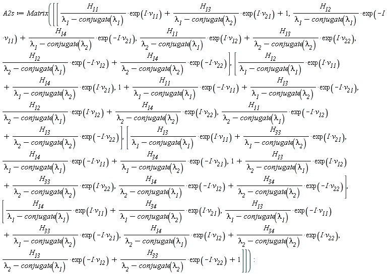 A2s := Matrix([[H__11*exp(I*v__11)/(`&lambda;__1`-conjugate(`&lambda;__1`))+H__13*exp(I*v__21)/(`&lambda;__1`-conjugate(`&lambda;__2`))+1, H__12*exp(-I*v__11)/(`&lambda;__1`-conjugate(`&lambda;__1`))+H__14*exp(-I*v__21)/(`&lambda;__1`-conjugate(`&lambda;__2`)), H__11*exp(I*v__12)/(`&lambda;__2`-conjugate(`&lambda;__1`))+H__13*exp(I*v__22)/(`&lambda;__2`-conjugate(`&lambda;__2`)), H__12*exp(-I*v__12)/(`&lambda;__2`-conjugate(`&lambda;__1`))+H__14*exp(-I*v__22)/(`&lambda;__2`-conjugate(`&lambda;__2`))], [H__12*exp(I*v__11)/(`&lambda;__1`-conjugate(`&lambda;__1`))+H__14*exp(I*v__21)/(`&lambda;__1`-conjugate(`&lambda;__2`)), 1+H__11*exp(-I*v__11)/(`&lambda;__1`-conjugate(`&lambda;__1`))+H__13*exp(-I*v__21)/(`&lambda;__1`-conjugate(`&lambda;__2`)), H__12*exp(I*v__12)/(`&lambda;__2`-conjugate(`&lambda;__1`))+H__14*exp(I*v__22)/(`&lambda;__2`-conjugate(`&lambda;__2`)), H__11*exp(-I*v__12)/(`&lambda;__2`-conjugate(`&lambda;__1`))+H__13*exp(-I*v__22)/(`&lambda;__2`-conjugate(`&lambda;__2`))], [H__13*exp(I*v__11)/(`&lambda;__1`-conjugate(`&lambda;__1`))+H__33*exp(I*v__21)/(`&lambda;__1`-conjugate(`&lambda;__2`)), H__14*exp(-I*v__11)/(`&lambda;__1`-conjugate(`&lambda;__1`))+H__34*exp(-I*v__21)/(`&lambda;__1`-conjugate(`&lambda;__2`)), 1+H__13*exp(I*v__12)/(`&lambda;__2`-conjugate(`&lambda;__1`))+H__33*exp(I*v__22)/(`&lambda;__2`-conjugate(`&lambda;__2`)), H__14*exp(-I*v__12)/(`&lambda;__2`-conjugate(`&lambda;__1`))+H__34*exp(-I*v__22)/(`&lambda;__2`-conjugate(`&lambda;__2`))], [H__14*exp(I*v__11)/(`&lambda;__1`-conjugate(`&lambda;__1`))+H__34*exp(I*v__21)/(`&lambda;__1`-conjugate(`&lambda;__2`)), H__13*exp(-I*v__11)/(`&lambda;__1`-conjugate(`&lambda;__1`))+H__33*exp(-I*v__21)/(`&lambda;__1`-conjugate(`&lambda;__2`)), H__14*exp(I*v__12)/(`&lambda;__2`-conjugate(`&lambda;__1`))+H__34*exp(I*v__22)/(`&lambda;__2`-conjugate(`&lambda;__2`)), H__13*exp(-I*v__12)/(`&lambda;__2`-conjugate(`&lambda;__1`))+H__33*exp(-I*v__22)/(`&lambda;__2`-conjugate(`&lambda;__2`))+1]])