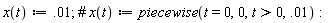 "x(t):=.01; #` x`(t):=piecewise(t=0,0,t>0,.01): "