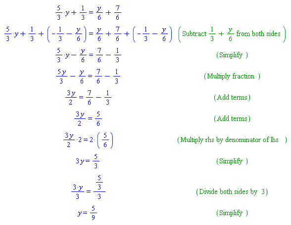 "[[`%+`(`%*`(`%/`(5,3),y),`%/`(1,3))=`%+`(`%/`(y,6),`%/`(7,6))],[`%+`(`%*`(`%/`(5,3),y),`%/`(1,3),-`%/`(1,3)-`%/`(y,6))=`%+`(`%/`(y,6),`%/`(7,6),-`%/`(1,3)-`%/`(y,6)),("Subtract" (1)/(3)+(y)/(6) "from both sides")],[`%+`(`%*`(`%/`(5,3),y),`%/`(-y,6))=`%+`(`%/`(7,6),`%/`(-1,3)),("Simplify")],[`%+`(`%/`(5 y,3),`%/`(-y,6))=`%+`(`%/`(7,6),`%/`(-1,3)),("Multiply fraction")],[(3 y)/2=`%+`(`%/`(7,6),`%/`(-1,3)),("Add terms")],[(3 y)/2=5/6,("Add terms")],[`%*`(3/2 y,2)=`%*`(2,5/6),("Multiply rhs by denominator of lhs")],[3 y=5/3,("Simplify")],[`%/`(`%*`(3,y),3)=`%/`(5/3,3),("Divide both sides by" 3)],[y=5/9,("Simplify")]]"