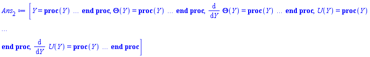 [Y = proc (Y) local _res, _dat, _solnproc; option `Copyright (c) 1993 by the University of Waterloo. All rights reserved.`; _dat := Array(1..4, {(1) = proc (outpoint) local X, Y, YP, yout, errproc, L, V, i; option `Copyright (c) 2000 by Waterloo Maple Inc. All rights reserved.`; X := Vector(8, {(1) = .0, (2) = .1379341625832181, (3) = .27792327549011336, (4) = .420681509936214, (5) = .5655872427987271, (6) = .7116786200871382, (7) = .8582332114705307, (8) = 1.0}, datatype = float[8], order = C_order); Y := Matrix(8, 4, {(1, 1) = .6734200090650088, (1, 2) = -.6531599818699824, (1, 3) = .10258728550287753, (1, 4) = .20517457100575506, (2, 1) = .5827585353472419, (2, 2) = -.6596210962850125, (2, 3) = .12159445356118449, (2, 4) = 0.7529680140960433e-1, (3, 1) = .4903444637218817, (3, 2) = -.6604538733392283, (3, 3) = .12455696869449118, (3, 4) = -0.28612030714104224e-1, (4, 1) = .39594765057586023, (4, 2) = -.6625927537771802, (4, 3) = .11441859945722065, (4, 4) = -.10950196317478475, (5, 1) = .2995127652643646, (5, 2) = -.6692672419819512, (5, 3) = 0.9397324046932426e-1, (5, 4) = -.16917819424526712, (6, 1) = .20093475133474423, (6, 2) = -.6810591646545823, (6, 3) = 0.6609196265823672e-1, (6, 4) = -.20939398943493465, (7, 1) = .10000271491299853, (7, 2) = -.6968549375714486, (7, 3) = 0.3354280492326387e-1, (7, 4) = -.23201490202733843, (8, 1) = .0, (8, 2) = -.7141113923104759, (8, 3) = .0, (8, 4) = -.23886970930593576}, datatype = float[8], order = C_order); YP := Matrix(8, 4, {(1, 1) = -.6531599818699824, (1, 2) = -0.9352800722255225e-1, (1, 3) = .20517457100575506, (1, 4) = -1.0499949429366222, (2, 1) = -.6596210962850125, (2, 2) = -0.15210606824740637e-1, (2, 3) = 0.7529680140960433e-1, (2, 4) = -.8379771478171677, (3, 1) = -.6604538733392283, (3, 2) = -0.4812766420163882e-2, (3, 3) = -0.28612030714104224e-1, (3, 4) = -.6510519488318632, (4, 1) = -.6625927537771802, (4, 2) = -0.2861420160837691e-1, (4, 3) = -.10950196317478475, (4, 4) = -.48615848093683806, (5, 1) = -.6692672419819512, (5, 2) = -0.6391688952597137e-1, (5, 3) = -.16917819424526712, (5, 4) = -.34082282292651644, (6, 1) = -.6810591646545823, (6, 2) = -0.9612500224437338e-1, (6, 3) = -.20939398943493465, (6, 4) = -.21245142738719724, (7, 1) = -.6968549375714486, (7, 2) = -.11718694584006906, (7, 3) = -.23201490202733843, (7, 4) = -0.9848558670980857e-1, (8, 1) = -.7141113923104759, (8, 2) = -.1239805213751408, (8, 3) = -.23886970930593576, (8, 4) = .0}, datatype = float[8], order = C_order); errproc := proc (x_bvp) local outpoint, X, Y, yout, L, V, i; option `Copyright (c) 2000 by Waterloo Maple Inc. All rights reserved.`; Digits := 15; outpoint := evalf(x_bvp); X := Vector(8, {(1) = .0, (2) = .1379341625832181, (3) = .27792327549011336, (4) = .420681509936214, (5) = .5655872427987271, (6) = .7116786200871382, (7) = .8582332114705307, (8) = 1.0}, datatype = float[8], order = C_order); Y := Matrix(8, 4, {(1, 1) = 0.9458922097728308e-10, (1, 2) = 0.1891779371026761e-9, (1, 3) = 0.1276270620097011e-9, (1, 4) = 0.2552541240194022e-9, (2, 1) = 0.4228792993369094e-9, (2, 2) = -0.10138131570600575e-8, (2, 3) = 0.14754687716983622e-8, (2, 4) = -0.18527109964760425e-8, (3, 1) = 0.1871687315261683e-9, (3, 2) = -0.9301897286206404e-9, (3, 3) = 0.18335615074604305e-8, (3, 4) = -0.28702701100456783e-8, (4, 1) = 0.25868384347771204e-10, (4, 2) = -0.9590982969209848e-9, (4, 3) = 0.16329184566764151e-8, (4, 4) = -0.30060158752298014e-8, (5, 1) = 0.2740105395881539e-10, (5, 2) = -0.13577540600369132e-8, (5, 3) = 0.11885568810322129e-8, (5, 4) = -0.2662609105765617e-8, (6, 1) = 0.9001243956054416e-10, (6, 2) = -0.1921241075153031e-8, (6, 3) = 0.7104783646422491e-9, (6, 4) = -0.22008206079852576e-8, (7, 1) = 0.10877656053453564e-9, (7, 2) = -0.24052255241673246e-8, (7, 3) = 0.2987089779648195e-9, (7, 4) = -0.18138389059233987e-8, (8, 1) = .0, (8, 2) = -0.2639199241585047e-8, (8, 3) = .0, (8, 4) = -0.15919376437595613e-8}, datatype = float[8], order = C_order); if not type(outpoint, 'numeric') then if outpoint = "start" or outpoint = "left" then return X[1] elif outpoint = "right" then return X[8] elif outpoint = "order" then return 6 elif outpoint = "error" then return HFloat(3.0060158752298014e-9) elif outpoint = "errorproc" then error "this is already the error procedure" elif outpoint = "rawdata" then return [4, 8, [Theta(Y), diff(Theta(Y), Y), U(Y), diff(U(Y), Y)], X, Y] else return ('procname')(x_bvp) end if end if; if outpoint < X[1] or X[8] < outpoint then error "solution is only defined in the range %1..%2", X[1], X[8] end if; V := array([1 = 4, 2 = 0]); if Digits <= trunc(evalhf(Digits)) then L := Vector(4, 'datatype' = 'float'[8]); yout := Vector(4, 'datatype' = 'float'[8]); evalhf(`dsolve/numeric/lagrange`(8, 4, X, Y, outpoint, var(yout), var(L), var(V))) else L := Vector(4, 'datatype' = 'sfloat'); yout := Vector(4, 'datatype' = 'sfloat'); `dsolve/numeric/lagrange`(8, 4, X, Y, outpoint, yout, L, V) end if; [Y = outpoint, seq('[Theta(Y), diff(Theta(Y), Y), U(Y), diff(U(Y), Y)]'[i] = yout[i], i = 1 .. 4)] end proc; if not type(outpoint, 'numeric') then if outpoint = "start" or outpoint = "left" then return X[1] elif outpoint = "method" then return "bvp" elif outpoint = "right" then return X[8] elif outpoint = "order" then return 6 elif outpoint = "error" then return HFloat(3.0060158752298014e-9) elif outpoint = "errorproc" then return eval(errproc) elif outpoint = "rawdata" then return [4, 8, "depnames", X, Y, YP] else error "non-numeric value" end if end if; if outpoint < X[1] or X[8] < outpoint then error "solution is only defined in the range %1..%2", X[1], X[8] end if; if Digits <= trunc(evalhf(Digits)) and (_EnvInFsolve <> true or _EnvDSNumericSaveDigits <= trunc(evalhf(Digits))) then V := array( 1 .. 6, [( 1 ) = (7), ( 2 ) = (0), ( 3 ) = (false), ( 4 ) = (false), ( 5 ) = (false), ( 6 ) = (false)  ] ); L := Matrix(7, 2, {(1, 1) = .0, (1, 2) = .0, (2, 1) = .0, (2, 2) = .0, (3, 1) = .0, (3, 2) = .0, (4, 1) = .0, (4, 2) = .0, (5, 1) = .0, (5, 2) = .0, (6, 1) = .0, (6, 2) = .0, (7, 1) = .0, (7, 2) = .0}, datatype = float[8], order = C_order); yout := Vector(4, {(1) = .0, (2) = .0, (3) = .0, (4) = .0}, datatype = float[8]); evalhf(`dsolve/numeric/hermite`(8, 4, X, Y, YP, outpoint, var(yout), var(L), var(V))) else if _EnvInFsolve = true then Digits := _EnvDSNumericSaveDigits end if; V := array( 1 .. 6, [( 1 ) = (7), ( 2 ) = (0), ( 3 ) = (false), ( 4 ) = (false), ( 5 ) = (false), ( 6 ) = (false)  ] ); L := Matrix(7, 2, {(1, 1) = 0., (1, 2) = 0., (2, 1) = 0., (2, 2) = 0., (3, 1) = 0., (3, 2) = 0., (4, 1) = 0., (4, 2) = 0., (5, 1) = 0., (5, 2) = 0., (6, 1) = 0., (6, 2) = 0., (7, 1) = 0., (7, 2) = 0.}, order = C_order); yout := Vector(4, {(1) = 0., (2) = 0., (3) = 0., (4) = 0.}); `dsolve/numeric/hermite`(8, 4, X, Y, YP, outpoint, yout, L, V) end if; [outpoint, seq(yout[i], i = 1 .. 4)] end proc, (2) = Array(1..5, {(1) = 36893488148122686052, (2) = 36893488148122686756, (3) = 36893488148122686932, (4) = 36893488148122687108, (5) = 36893488148122687284}), (3) = [Y, Theta(Y), diff(Theta(Y), Y), U(Y), diff(U(Y), Y)], (4) = 0}); _solnproc := _dat[1]; if member(Y, ["last", 'last']) then _res := _solnproc("last"); if type(_res, 'list') then return _res[1] end if elif type(Y, `=`) and member(lhs(Y), ["initial", 'initial']) then if type(rhs(Y), 'list') then _res := _solnproc("initial" = [0, op(rhs(Y))]) else _res := _solnproc("initial" = [1, rhs(Y)]) end if; if type(_res, 'list') then return _res[1] end if elif Y = "sysvars" then return _dat[3] end if; Y end proc, Theta(Y) = proc (Y) local res, data, solnproc, `Theta(Y)`, outpoint; option `Copyright (c) 2000 by Waterloo Maple Inc. All rights reserved.`; _EnvDSNumericSaveDigits := Digits; Digits := 15; if _EnvInFsolve = true then outpoint := evalf[_EnvDSNumericSaveDigits](Y) else outpoint := evalf(Y) end if; data := Array(1..4, {(1) = proc (outpoint) local X, Y, YP, yout, errproc, L, V, i; option `Copyright (c) 2000 by Waterloo Maple Inc. All rights reserved.`; X := Vector(8, {(1) = .0, (2) = .1379341625832181, (3) = .27792327549011336, (4) = .420681509936214, (5) = .5655872427987271, (6) = .7116786200871382, (7) = .8582332114705307, (8) = 1.0}, datatype = float[8], order = C_order); Y := Matrix(8, 4, {(1, 1) = .6734200090650088, (1, 2) = -.6531599818699824, (1, 3) = .10258728550287753, (1, 4) = .20517457100575506, (2, 1) = .5827585353472419, (2, 2) = -.6596210962850125, (2, 3) = .12159445356118449, (2, 4) = 0.7529680140960433e-1, (3, 1) = .4903444637218817, (3, 2) = -.6604538733392283, (3, 3) = .12455696869449118, (3, 4) = -0.28612030714104224e-1, (4, 1) = .39594765057586023, (4, 2) = -.6625927537771802, (4, 3) = .11441859945722065, (4, 4) = -.10950196317478475, (5, 1) = .2995127652643646, (5, 2) = -.6692672419819512, (5, 3) = 0.9397324046932426e-1, (5, 4) = -.16917819424526712, (6, 1) = .20093475133474423, (6, 2) = -.6810591646545823, (6, 3) = 0.6609196265823672e-1, (6, 4) = -.20939398943493465, (7, 1) = .10000271491299853, (7, 2) = -.6968549375714486, (7, 3) = 0.3354280492326387e-1, (7, 4) = -.23201490202733843, (8, 1) = .0, (8, 2) = -.7141113923104759, (8, 3) = .0, (8, 4) = -.23886970930593576}, datatype = float[8], order = C_order); YP := Matrix(8, 4, {(1, 1) = -.6531599818699824, (1, 2) = -0.9352800722255225e-1, (1, 3) = .20517457100575506, (1, 4) = -1.0499949429366222, (2, 1) = -.6596210962850125, (2, 2) = -0.15210606824740637e-1, (2, 3) = 0.7529680140960433e-1, (2, 4) = -.8379771478171677, (3, 1) = -.6604538733392283, (3, 2) = -0.4812766420163882e-2, (3, 3) = -0.28612030714104224e-1, (3, 4) = -.6510519488318632, (4, 1) = -.6625927537771802, (4, 2) = -0.2861420160837691e-1, (4, 3) = -.10950196317478475, (4, 4) = -.48615848093683806, (5, 1) = -.6692672419819512, (5, 2) = -0.6391688952597137e-1, (5, 3) = -.16917819424526712, (5, 4) = -.34082282292651644, (6, 1) = -.6810591646545823, (6, 2) = -0.9612500224437338e-1, (6, 3) = -.20939398943493465, (6, 4) = -.21245142738719724, (7, 1) = -.6968549375714486, (7, 2) = -.11718694584006906, (7, 3) = -.23201490202733843, (7, 4) = -0.9848558670980857e-1, (8, 1) = -.7141113923104759, (8, 2) = -.1239805213751408, (8, 3) = -.23886970930593576, (8, 4) = .0}, datatype = float[8], order = C_order); errproc := proc (x_bvp) local outpoint, X, Y, yout, L, V, i; option `Copyright (c) 2000 by Waterloo Maple Inc. All rights reserved.`; Digits := 15; outpoint := evalf(x_bvp); X := Vector(8, {(1) = .0, (2) = .1379341625832181, (3) = .27792327549011336, (4) = .420681509936214, (5) = .5655872427987271, (6) = .7116786200871382, (7) = .8582332114705307, (8) = 1.0}, datatype = float[8], order = C_order); Y := Matrix(8, 4, {(1, 1) = 0.9458922097728308e-10, (1, 2) = 0.1891779371026761e-9, (1, 3) = 0.1276270620097011e-9, (1, 4) = 0.2552541240194022e-9, (2, 1) = 0.4228792993369094e-9, (2, 2) = -0.10138131570600575e-8, (2, 3) = 0.14754687716983622e-8, (2, 4) = -0.18527109964760425e-8, (3, 1) = 0.1871687315261683e-9, (3, 2) = -0.9301897286206404e-9, (3, 3) = 0.18335615074604305e-8, (3, 4) = -0.28702701100456783e-8, (4, 1) = 0.25868384347771204e-10, (4, 2) = -0.9590982969209848e-9, (4, 3) = 0.16329184566764151e-8, (4, 4) = -0.30060158752298014e-8, (5, 1) = 0.2740105395881539e-10, (5, 2) = -0.13577540600369132e-8, (5, 3) = 0.11885568810322129e-8, (5, 4) = -0.2662609105765617e-8, (6, 1) = 0.9001243956054416e-10, (6, 2) = -0.1921241075153031e-8, (6, 3) = 0.7104783646422491e-9, (6, 4) = -0.22008206079852576e-8, (7, 1) = 0.10877656053453564e-9, (7, 2) = -0.24052255241673246e-8, (7, 3) = 0.2987089779648195e-9, (7, 4) = -0.18138389059233987e-8, (8, 1) = .0, (8, 2) = -0.2639199241585047e-8, (8, 3) = .0, (8, 4) = -0.15919376437595613e-8}, datatype = float[8], order = C_order); if not type(outpoint, 'numeric') then if outpoint = "start" or outpoint = "left" then return X[1] elif outpoint = "right" then return X[8] elif outpoint = "order" then return 6 elif outpoint = "error" then return HFloat(3.0060158752298014e-9) elif outpoint = "errorproc" then error "this is already the error procedure" elif outpoint = "rawdata" then return [4, 8, [Theta(Y), diff(Theta(Y), Y), U(Y), diff(U(Y), Y)], X, Y] else return ('procname')(x_bvp) end if end if; if outpoint < X[1] or X[8] < outpoint then error "solution is only defined in the range %1..%2", X[1], X[8] end if; V := array([1 = 4, 2 = 0]); if Digits <= trunc(evalhf(Digits)) then L := Vector(4, 'datatype' = 'float'[8]); yout := Vector(4, 'datatype' = 'float'[8]); evalhf(`dsolve/numeric/lagrange`(8, 4, X, Y, outpoint, var(yout), var(L), var(V))) else L := Vector(4, 'datatype' = 'sfloat'); yout := Vector(4, 'datatype' = 'sfloat'); `dsolve/numeric/lagrange`(8, 4, X, Y, outpoint, yout, L, V) end if; [Y = outpoint, seq('[Theta(Y), diff(Theta(Y), Y), U(Y), diff(U(Y), Y)]'[i] = yout[i], i = 1 .. 4)] end proc; if not type(outpoint, 'numeric') then if outpoint = "start" or outpoint = "left" then return X[1] elif outpoint = "method" then return "bvp" elif outpoint = "right" then return X[8] elif outpoint = "order" then return 6 elif outpoint = "error" then return HFloat(3.0060158752298014e-9) elif outpoint = "errorproc" then return eval(errproc) elif outpoint = "rawdata" then return [4, 8, "depnames", X, Y, YP] else error "non-numeric value" end if end if; if outpoint < X[1] or X[8] < outpoint then error "solution is only defined in the range %1..%2", X[1], X[8] end if; if Digits <= trunc(evalhf(Digits)) and (_EnvInFsolve <> true or _EnvDSNumericSaveDigits <= trunc(evalhf(Digits))) then V := array( 1 .. 6, [( 1 ) = (7), ( 2 ) = (0), ( 3 ) = (false), ( 4 ) = (false), ( 5 ) = (false), ( 6 ) = (false)  ] ); L := Matrix(7, 2, {(1, 1) = .0, (1, 2) = .0, (2, 1) = .0, (2, 2) = .0, (3, 1) = .0, (3, 2) = .0, (4, 1) = .0, (4, 2) = .0, (5, 1) = .0, (5, 2) = .0, (6, 1) = .0, (6, 2) = .0, (7, 1) = .0, (7, 2) = .0}, datatype = float[8], order = C_order); yout := Vector(4, {(1) = .0, (2) = .0, (3) = .0, (4) = .0}, datatype = float[8]); evalhf(`dsolve/numeric/hermite`(8, 4, X, Y, YP, outpoint, var(yout), var(L), var(V))) else if _EnvInFsolve = true then Digits := _EnvDSNumericSaveDigits end if; V := array( 1 .. 6, [( 1 ) = (7), ( 2 ) = (0), ( 3 ) = (false), ( 4 ) = (false), ( 5 ) = (false), ( 6 ) = (false)  ] ); L := Matrix(7, 2, {(1, 1) = 0., (1, 2) = 0., (2, 1) = 0., (2, 2) = 0., (3, 1) = 0., (3, 2) = 0., (4, 1) = 0., (4, 2) = 0., (5, 1) = 0., (5, 2) = 0., (6, 1) = 0., (6, 2) = 0., (7, 1) = 0., (7, 2) = 0.}, order = C_order); yout := Vector(4, {(1) = 0., (2) = 0., (3) = 0., (4) = 0.}); `dsolve/numeric/hermite`(8, 4, X, Y, YP, outpoint, yout, L, V) end if; [outpoint, seq(yout[i], i = 1 .. 4)] end proc, (2) = Array(1..5, {(1) = 36893488148122686052, (2) = 36893488148122686756, (3) = 36893488148122686932, (4) = 36893488148122687108, (5) = 36893488148122687284}), (3) = [Y, Theta(Y), diff(Theta(Y), Y), U(Y), diff(U(Y), Y)], (4) = 0}); solnproc := data[1]; if not type(outpoint, 'numeric') then if outpoint = "solnprocedure" then return eval(solnproc) elif member(outpoint, ["start", "left", "right", "errorproc", "rawdata", "order", "error"]) then return solnproc(Y) elif outpoint = "sysvars" then return data[3] elif procname <> unknown then return ('procname')(Y) else `Theta(Y)` := pointto(data[2][2]); return ('`Theta(Y)`')(Y) end if end if; try res := solnproc(outpoint); res[2] catch: error  end try end proc, diff(Theta(Y), Y) = proc (Y) local res, data, solnproc, `diff(Theta(Y),Y)`, outpoint; option `Copyright (c) 2000 by Waterloo Maple Inc. All rights reserved.`; _EnvDSNumericSaveDigits := Digits; Digits := 15; if _EnvInFsolve = true then outpoint := evalf[_EnvDSNumericSaveDigits](Y) else outpoint := evalf(Y) end if; data := Array(1..4, {(1) = proc (outpoint) local X, Y, YP, yout, errproc, L, V, i; option `Copyright (c) 2000 by Waterloo Maple Inc. All rights reserved.`; X := Vector(8, {(1) = .0, (2) = .1379341625832181, (3) = .27792327549011336, (4) = .420681509936214, (5) = .5655872427987271, (6) = .7116786200871382, (7) = .8582332114705307, (8) = 1.0}, datatype = float[8], order = C_order); Y := Matrix(8, 4, {(1, 1) = .6734200090650088, (1, 2) = -.6531599818699824, (1, 3) = .10258728550287753, (1, 4) = .20517457100575506, (2, 1) = .5827585353472419, (2, 2) = -.6596210962850125, (2, 3) = .12159445356118449, (2, 4) = 0.7529680140960433e-1, (3, 1) = .4903444637218817, (3, 2) = -.6604538733392283, (3, 3) = .12455696869449118, (3, 4) = -0.28612030714104224e-1, (4, 1) = .39594765057586023, (4, 2) = -.6625927537771802, (4, 3) = .11441859945722065, (4, 4) = -.10950196317478475, (5, 1) = .2995127652643646, (5, 2) = -.6692672419819512, (5, 3) = 0.9397324046932426e-1, (5, 4) = -.16917819424526712, (6, 1) = .20093475133474423, (6, 2) = -.6810591646545823, (6, 3) = 0.6609196265823672e-1, (6, 4) = -.20939398943493465, (7, 1) = .10000271491299853, (7, 2) = -.6968549375714486, (7, 3) = 0.3354280492326387e-1, (7, 4) = -.23201490202733843, (8, 1) = .0, (8, 2) = -.7141113923104759, (8, 3) = .0, (8, 4) = -.23886970930593576}, datatype = float[8], order = C_order); YP := Matrix(8, 4, {(1, 1) = -.6531599818699824, (1, 2) = -0.9352800722255225e-1, (1, 3) = .20517457100575506, (1, 4) = -1.0499949429366222, (2, 1) = -.6596210962850125, (2, 2) = -0.15210606824740637e-1, (2, 3) = 0.7529680140960433e-1, (2, 4) = -.8379771478171677, (3, 1) = -.6604538733392283, (3, 2) = -0.4812766420163882e-2, (3, 3) = -0.28612030714104224e-1, (3, 4) = -.6510519488318632, (4, 1) = -.6625927537771802, (4, 2) = -0.2861420160837691e-1, (4, 3) = -.10950196317478475, (4, 4) = -.48615848093683806, (5, 1) = -.6692672419819512, (5, 2) = -0.6391688952597137e-1, (5, 3) = -.16917819424526712, (5, 4) = -.34082282292651644, (6, 1) = -.6810591646545823, (6, 2) = -0.9612500224437338e-1, (6, 3) = -.20939398943493465, (6, 4) = -.21245142738719724, (7, 1) = -.6968549375714486, (7, 2) = -.11718694584006906, (7, 3) = -.23201490202733843, (7, 4) = -0.9848558670980857e-1, (8, 1) = -.7141113923104759, (8, 2) = -.1239805213751408, (8, 3) = -.23886970930593576, (8, 4) = .0}, datatype = float[8], order = C_order); errproc := proc (x_bvp) local outpoint, X, Y, yout, L, V, i; option `Copyright (c) 2000 by Waterloo Maple Inc. All rights reserved.`; Digits := 15; outpoint := evalf(x_bvp); X := Vector(8, {(1) = .0, (2) = .1379341625832181, (3) = .27792327549011336, (4) = .420681509936214, (5) = .5655872427987271, (6) = .7116786200871382, (7) = .8582332114705307, (8) = 1.0}, datatype = float[8], order = C_order); Y := Matrix(8, 4, {(1, 1) = 0.9458922097728308e-10, (1, 2) = 0.1891779371026761e-9, (1, 3) = 0.1276270620097011e-9, (1, 4) = 0.2552541240194022e-9, (2, 1) = 0.4228792993369094e-9, (2, 2) = -0.10138131570600575e-8, (2, 3) = 0.14754687716983622e-8, (2, 4) = -0.18527109964760425e-8, (3, 1) = 0.1871687315261683e-9, (3, 2) = -0.9301897286206404e-9, (3, 3) = 0.18335615074604305e-8, (3, 4) = -0.28702701100456783e-8, (4, 1) = 0.25868384347771204e-10, (4, 2) = -0.9590982969209848e-9, (4, 3) = 0.16329184566764151e-8, (4, 4) = -0.30060158752298014e-8, (5, 1) = 0.2740105395881539e-10, (5, 2) = -0.13577540600369132e-8, (5, 3) = 0.11885568810322129e-8, (5, 4) = -0.2662609105765617e-8, (6, 1) = 0.9001243956054416e-10, (6, 2) = -0.1921241075153031e-8, (6, 3) = 0.7104783646422491e-9, (6, 4) = -0.22008206079852576e-8, (7, 1) = 0.10877656053453564e-9, (7, 2) = -0.24052255241673246e-8, (7, 3) = 0.2987089779648195e-9, (7, 4) = -0.18138389059233987e-8, (8, 1) = .0, (8, 2) = -0.2639199241585047e-8, (8, 3) = .0, (8, 4) = -0.15919376437595613e-8}, datatype = float[8], order = C_order); if not type(outpoint, 'numeric') then if outpoint = "start" or outpoint = "left" then return X[1] elif outpoint = "right" then return X[8] elif outpoint = "order" then return 6 elif outpoint = "error" then return HFloat(3.0060158752298014e-9) elif outpoint = "errorproc" then error "this is already the error procedure" elif outpoint = "rawdata" then return [4, 8, [Theta(Y), diff(Theta(Y), Y), U(Y), diff(U(Y), Y)], X, Y] else return ('procname')(x_bvp) end if end if; if outpoint < X[1] or X[8] < outpoint then error "solution is only defined in the range %1..%2", X[1], X[8] end if; V := array([1 = 4, 2 = 0]); if Digits <= trunc(evalhf(Digits)) then L := Vector(4, 'datatype' = 'float'[8]); yout := Vector(4, 'datatype' = 'float'[8]); evalhf(`dsolve/numeric/lagrange`(8, 4, X, Y, outpoint, var(yout), var(L), var(V))) else L := Vector(4, 'datatype' = 'sfloat'); yout := Vector(4, 'datatype' = 'sfloat'); `dsolve/numeric/lagrange`(8, 4, X, Y, outpoint, yout, L, V) end if; [Y = outpoint, seq('[Theta(Y), diff(Theta(Y), Y), U(Y), diff(U(Y), Y)]'[i] = yout[i], i = 1 .. 4)] end proc; if not type(outpoint, 'numeric') then if outpoint = "start" or outpoint = "left" then return X[1] elif outpoint = "method" then return "bvp" elif outpoint = "right" then return X[8] elif outpoint = "order" then return 6 elif outpoint = "error" then return HFloat(3.0060158752298014e-9) elif outpoint = "errorproc" then return eval(errproc) elif outpoint = "rawdata" then return [4, 8, "depnames", X, Y, YP] else error "non-numeric value" end if end if; if outpoint < X[1] or X[8] < outpoint then error "solution is only defined in the range %1..%2", X[1], X[8] end if; if Digits <= trunc(evalhf(Digits)) and (_EnvInFsolve <> true or _EnvDSNumericSaveDigits <= trunc(evalhf(Digits))) then V := array( 1 .. 6, [( 1 ) = (7), ( 2 ) = (0), ( 3 ) = (false), ( 4 ) = (false), ( 5 ) = (false), ( 6 ) = (false)  ] ); L := Matrix(7, 2, {(1, 1) = .0, (1, 2) = .0, (2, 1) = .0, (2, 2) = .0, (3, 1) = .0, (3, 2) = .0, (4, 1) = .0, (4, 2) = .0, (5, 1) = .0, (5, 2) = .0, (6, 1) = .0, (6, 2) = .0, (7, 1) = .0, (7, 2) = .0}, datatype = float[8], order = C_order); yout := Vector(4, {(1) = .0, (2) = .0, (3) = .0, (4) = .0}, datatype = float[8]); evalhf(`dsolve/numeric/hermite`(8, 4, X, Y, YP, outpoint, var(yout), var(L), var(V))) else if _EnvInFsolve = true then Digits := _EnvDSNumericSaveDigits end if; V := array( 1 .. 6, [( 1 ) = (7), ( 2 ) = (0), ( 3 ) = (false), ( 4 ) = (false), ( 5 ) = (false), ( 6 ) = (false)  ] ); L := Matrix(7, 2, {(1, 1) = 0., (1, 2) = 0., (2, 1) = 0., (2, 2) = 0., (3, 1) = 0., (3, 2) = 0., (4, 1) = 0., (4, 2) = 0., (5, 1) = 0., (5, 2) = 0., (6, 1) = 0., (6, 2) = 0., (7, 1) = 0., (7, 2) = 0.}, order = C_order); yout := Vector(4, {(1) = 0., (2) = 0., (3) = 0., (4) = 0.}); `dsolve/numeric/hermite`(8, 4, X, Y, YP, outpoint, yout, L, V) end if; [outpoint, seq(yout[i], i = 1 .. 4)] end proc, (2) = Array(1..5, {(1) = 36893488148122686052, (2) = 36893488148122686756, (3) = 36893488148122686932, (4) = 36893488148122687108, (5) = 36893488148122687284}), (3) = [Y, Theta(Y), diff(Theta(Y), Y), U(Y), diff(U(Y), Y)], (4) = 0}); solnproc := data[1]; if not type(outpoint, 'numeric') then if outpoint = "solnprocedure" then return eval(solnproc) elif member(outpoint, ["start", "left", "right", "errorproc", "rawdata", "order", "error"]) then return solnproc(Y) elif outpoint = "sysvars" then return data[3] elif procname <> unknown then return ('procname')(Y) else `diff(Theta(Y),Y)` := pointto(data[2][3]); return ('`diff(Theta(Y),Y)`')(Y) end if end if; try res := solnproc(outpoint); res[3] catch: error  end try end proc, U(Y) = proc (Y) local res, data, solnproc, `U(Y)`, outpoint; option `Copyright (c) 2000 by Waterloo Maple Inc. All rights reserved.`; _EnvDSNumericSaveDigits := Digits; Digits := 15; if _EnvInFsolve = true then outpoint := evalf[_EnvDSNumericSaveDigits](Y) else outpoint := evalf(Y) end if; data := Array(1..4, {(1) = proc (outpoint) local X, Y, YP, yout, errproc, L, V, i; option `Copyright (c) 2000 by Waterloo Maple Inc. All rights reserved.`; X := Vector(8, {(1) = .0, (2) = .1379341625832181, (3) = .27792327549011336, (4) = .420681509936214, (5) = .5655872427987271, (6) = .7116786200871382, (7) = .8582332114705307, (8) = 1.0}, datatype = float[8], order = C_order); Y := Matrix(8, 4, {(1, 1) = .6734200090650088, (1, 2) = -.6531599818699824, (1, 3) = .10258728550287753, (1, 4) = .20517457100575506, (2, 1) = .5827585353472419, (2, 2) = -.6596210962850125, (2, 3) = .12159445356118449, (2, 4) = 0.7529680140960433e-1, (3, 1) = .4903444637218817, (3, 2) = -.6604538733392283, (3, 3) = .12455696869449118, (3, 4) = -0.28612030714104224e-1, (4, 1) = .39594765057586023, (4, 2) = -.6625927537771802, (4, 3) = .11441859945722065, (4, 4) = -.10950196317478475, (5, 1) = .2995127652643646, (5, 2) = -.6692672419819512, (5, 3) = 0.9397324046932426e-1, (5, 4) = -.16917819424526712, (6, 1) = .20093475133474423, (6, 2) = -.6810591646545823, (6, 3) = 0.6609196265823672e-1, (6, 4) = -.20939398943493465, (7, 1) = .10000271491299853, (7, 2) = -.6968549375714486, (7, 3) = 0.3354280492326387e-1, (7, 4) = -.23201490202733843, (8, 1) = .0, (8, 2) = -.7141113923104759, (8, 3) = .0, (8, 4) = -.23886970930593576}, datatype = float[8], order = C_order); YP := Matrix(8, 4, {(1, 1) = -.6531599818699824, (1, 2) = -0.9352800722255225e-1, (1, 3) = .20517457100575506, (1, 4) = -1.0499949429366222, (2, 1) = -.6596210962850125, (2, 2) = -0.15210606824740637e-1, (2, 3) = 0.7529680140960433e-1, (2, 4) = -.8379771478171677, (3, 1) = -.6604538733392283, (3, 2) = -0.4812766420163882e-2, (3, 3) = -0.28612030714104224e-1, (3, 4) = -.6510519488318632, (4, 1) = -.6625927537771802, (4, 2) = -0.2861420160837691e-1, (4, 3) = -.10950196317478475, (4, 4) = -.48615848093683806, (5, 1) = -.6692672419819512, (5, 2) = -0.6391688952597137e-1, (5, 3) = -.16917819424526712, (5, 4) = -.34082282292651644, (6, 1) = -.6810591646545823, (6, 2) = -0.9612500224437338e-1, (6, 3) = -.20939398943493465, (6, 4) = -.21245142738719724, (7, 1) = -.6968549375714486, (7, 2) = -.11718694584006906, (7, 3) = -.23201490202733843, (7, 4) = -0.9848558670980857e-1, (8, 1) = -.7141113923104759, (8, 2) = -.1239805213751408, (8, 3) = -.23886970930593576, (8, 4) = .0}, datatype = float[8], order = C_order); errproc := proc (x_bvp) local outpoint, X, Y, yout, L, V, i; option `Copyright (c) 2000 by Waterloo Maple Inc. All rights reserved.`; Digits := 15; outpoint := evalf(x_bvp); X := Vector(8, {(1) = .0, (2) = .1379341625832181, (3) = .27792327549011336, (4) = .420681509936214, (5) = .5655872427987271, (6) = .7116786200871382, (7) = .8582332114705307, (8) = 1.0}, datatype = float[8], order = C_order); Y := Matrix(8, 4, {(1, 1) = 0.9458922097728308e-10, (1, 2) = 0.1891779371026761e-9, (1, 3) = 0.1276270620097011e-9, (1, 4) = 0.2552541240194022e-9, (2, 1) = 0.4228792993369094e-9, (2, 2) = -0.10138131570600575e-8, (2, 3) = 0.14754687716983622e-8, (2, 4) = -0.18527109964760425e-8, (3, 1) = 0.1871687315261683e-9, (3, 2) = -0.9301897286206404e-9, (3, 3) = 0.18335615074604305e-8, (3, 4) = -0.28702701100456783e-8, (4, 1) = 0.25868384347771204e-10, (4, 2) = -0.9590982969209848e-9, (4, 3) = 0.16329184566764151e-8, (4, 4) = -0.30060158752298014e-8, (5, 1) = 0.2740105395881539e-10, (5, 2) = -0.13577540600369132e-8, (5, 3) = 0.11885568810322129e-8, (5, 4) = -0.2662609105765617e-8, (6, 1) = 0.9001243956054416e-10, (6, 2) = -0.1921241075153031e-8, (6, 3) = 0.7104783646422491e-9, (6, 4) = -0.22008206079852576e-8, (7, 1) = 0.10877656053453564e-9, (7, 2) = -0.24052255241673246e-8, (7, 3) = 0.2987089779648195e-9, (7, 4) = -0.18138389059233987e-8, (8, 1) = .0, (8, 2) = -0.2639199241585047e-8, (8, 3) = .0, (8, 4) = -0.15919376437595613e-8}, datatype = float[8], order = C_order); if not type(outpoint, 'numeric') then if outpoint = "start" or outpoint = "left" then return X[1] elif outpoint = "right" then return X[8] elif outpoint = "order" then return 6 elif outpoint = "error" then return HFloat(3.0060158752298014e-9) elif outpoint = "errorproc" then error "this is already the error procedure" elif outpoint = "rawdata" then return [4, 8, [Theta(Y), diff(Theta(Y), Y), U(Y), diff(U(Y), Y)], X, Y] else return ('procname')(x_bvp) end if end if; if outpoint < X[1] or X[8] < outpoint then error "solution is only defined in the range %1..%2", X[1], X[8] end if; V := array([1 = 4, 2 = 0]); if Digits <= trunc(evalhf(Digits)) then L := Vector(4, 'datatype' = 'float'[8]); yout := Vector(4, 'datatype' = 'float'[8]); evalhf(`dsolve/numeric/lagrange`(8, 4, X, Y, outpoint, var(yout), var(L), var(V))) else L := Vector(4, 'datatype' = 'sfloat'); yout := Vector(4, 'datatype' = 'sfloat'); `dsolve/numeric/lagrange`(8, 4, X, Y, outpoint, yout, L, V) end if; [Y = outpoint, seq('[Theta(Y), diff(Theta(Y), Y), U(Y), diff(U(Y), Y)]'[i] = yout[i], i = 1 .. 4)] end proc; if not type(outpoint, 'numeric') then if outpoint = "start" or outpoint = "left" then return X[1] elif outpoint = "method" then return "bvp" elif outpoint = "right" then return X[8] elif outpoint = "order" then return 6 elif outpoint = "error" then return HFloat(3.0060158752298014e-9) elif outpoint = "errorproc" then return eval(errproc) elif outpoint = "rawdata" then return [4, 8, "depnames", X, Y, YP] else error "non-numeric value" end if end if; if outpoint < X[1] or X[8] < outpoint then error "solution is only defined in the range %1..%2", X[1], X[8] end if; if Digits <= trunc(evalhf(Digits)) and (_EnvInFsolve <> true or _EnvDSNumericSaveDigits <= trunc(evalhf(Digits))) then V := array( 1 .. 6, [( 1 ) = (7), ( 2 ) = (0), ( 3 ) = (false), ( 4 ) = (false), ( 5 ) = (false), ( 6 ) = (false)  ] ); L := Matrix(7, 2, {(1, 1) = .0, (1, 2) = .0, (2, 1) = .0, (2, 2) = .0, (3, 1) = .0, (3, 2) = .0, (4, 1) = .0, (4, 2) = .0, (5, 1) = .0, (5, 2) = .0, (6, 1) = .0, (6, 2) = .0, (7, 1) = .0, (7, 2) = .0}, datatype = float[8], order = C_order); yout := Vector(4, {(1) = .0, (2) = .0, (3) = .0, (4) = .0}, datatype = float[8]); evalhf(`dsolve/numeric/hermite`(8, 4, X, Y, YP, outpoint, var(yout), var(L), var(V))) else if _EnvInFsolve = true then Digits := _EnvDSNumericSaveDigits end if; V := array( 1 .. 6, [( 1 ) = (7), ( 2 ) = (0), ( 3 ) = (false), ( 4 ) = (false), ( 5 ) = (false), ( 6 ) = (false)  ] ); L := Matrix(7, 2, {(1, 1) = 0., (1, 2) = 0., (2, 1) = 0., (2, 2) = 0., (3, 1) = 0., (3, 2) = 0., (4, 1) = 0., (4, 2) = 0., (5, 1) = 0., (5, 2) = 0., (6, 1) = 0., (6, 2) = 0., (7, 1) = 0., (7, 2) = 0.}, order = C_order); yout := Vector(4, {(1) = 0., (2) = 0., (3) = 0., (4) = 0.}); `dsolve/numeric/hermite`(8, 4, X, Y, YP, outpoint, yout, L, V) end if; [outpoint, seq(yout[i], i = 1 .. 4)] end proc, (2) = Array(1..5, {(1) = 36893488148122686052, (2) = 36893488148122686756, (3) = 36893488148122686932, (4) = 36893488148122687108, (5) = 36893488148122687284}), (3) = [Y, Theta(Y), diff(Theta(Y), Y), U(Y), diff(U(Y), Y)], (4) = 0}); solnproc := data[1]; if not type(outpoint, 'numeric') then if outpoint = "solnprocedure" then return eval(solnproc) elif member(outpoint, ["start", "left", "right", "errorproc", "rawdata", "order", "error"]) then return solnproc(Y) elif outpoint = "sysvars" then return data[3] elif procname <> unknown then return ('procname')(Y) else `U(Y)` := pointto(data[2][4]); return ('`U(Y)`')(Y) end if end if; try res := solnproc(outpoint); res[4] catch: error  end try end proc, diff(U(Y), Y) = proc (Y) local res, data, solnproc, `diff(U(Y),Y)`, outpoint; option `Copyright (c) 2000 by Waterloo Maple Inc. All rights reserved.`; _EnvDSNumericSaveDigits := Digits; Digits := 15; if _EnvInFsolve = true then outpoint := evalf[_EnvDSNumericSaveDigits](Y) else outpoint := evalf(Y) end if; data := Array(1..4, {(1) = proc (outpoint) local X, Y, YP, yout, errproc, L, V, i; option `Copyright (c) 2000 by Waterloo Maple Inc. All rights reserved.`; X := Vector(8, {(1) = .0, (2) = .1379341625832181, (3) = .27792327549011336, (4) = .420681509936214, (5) = .5655872427987271, (6) = .7116786200871382, (7) = .8582332114705307, (8) = 1.0}, datatype = float[8], order = C_order); Y := Matrix(8, 4, {(1, 1) = .6734200090650088, (1, 2) = -.6531599818699824, (1, 3) = .10258728550287753, (1, 4) = .20517457100575506, (2, 1) = .5827585353472419, (2, 2) = -.6596210962850125, (2, 3) = .12159445356118449, (2, 4) = 0.7529680140960433e-1, (3, 1) = .4903444637218817, (3, 2) = -.6604538733392283, (3, 3) = .12455696869449118, (3, 4) = -0.28612030714104224e-1, (4, 1) = .39594765057586023, (4, 2) = -.6625927537771802, (4, 3) = .11441859945722065, (4, 4) = -.10950196317478475, (5, 1) = .2995127652643646, (5, 2) = -.6692672419819512, (5, 3) = 0.9397324046932426e-1, (5, 4) = -.16917819424526712, (6, 1) = .20093475133474423, (6, 2) = -.6810591646545823, (6, 3) = 0.6609196265823672e-1, (6, 4) = -.20939398943493465, (7, 1) = .10000271491299853, (7, 2) = -.6968549375714486, (7, 3) = 0.3354280492326387e-1, (7, 4) = -.23201490202733843, (8, 1) = .0, (8, 2) = -.7141113923104759, (8, 3) = .0, (8, 4) = -.23886970930593576}, datatype = float[8], order = C_order); YP := Matrix(8, 4, {(1, 1) = -.6531599818699824, (1, 2) = -0.9352800722255225e-1, (1, 3) = .20517457100575506, (1, 4) = -1.0499949429366222, (2, 1) = -.6596210962850125, (2, 2) = -0.15210606824740637e-1, (2, 3) = 0.7529680140960433e-1, (2, 4) = -.8379771478171677, (3, 1) = -.6604538733392283, (3, 2) = -0.4812766420163882e-2, (3, 3) = -0.28612030714104224e-1, (3, 4) = -.6510519488318632, (4, 1) = -.6625927537771802, (4, 2) = -0.2861420160837691e-1, (4, 3) = -.10950196317478475, (4, 4) = -.48615848093683806, (5, 1) = -.6692672419819512, (5, 2) = -0.6391688952597137e-1, (5, 3) = -.16917819424526712, (5, 4) = -.34082282292651644, (6, 1) = -.6810591646545823, (6, 2) = -0.9612500224437338e-1, (6, 3) = -.20939398943493465, (6, 4) = -.21245142738719724, (7, 1) = -.6968549375714486, (7, 2) = -.11718694584006906, (7, 3) = -.23201490202733843, (7, 4) = -0.9848558670980857e-1, (8, 1) = -.7141113923104759, (8, 2) = -.1239805213751408, (8, 3) = -.23886970930593576, (8, 4) = .0}, datatype = float[8], order = C_order); errproc := proc (x_bvp) local outpoint, X, Y, yout, L, V, i; option `Copyright (c) 2000 by Waterloo Maple Inc. All rights reserved.`; Digits := 15; outpoint := evalf(x_bvp); X := Vector(8, {(1) = .0, (2) = .1379341625832181, (3) = .27792327549011336, (4) = .420681509936214, (5) = .5655872427987271, (6) = .7116786200871382, (7) = .8582332114705307, (8) = 1.0}, datatype = float[8], order = C_order); Y := Matrix(8, 4, {(1, 1) = 0.9458922097728308e-10, (1, 2) = 0.1891779371026761e-9, (1, 3) = 0.1276270620097011e-9, (1, 4) = 0.2552541240194022e-9, (2, 1) = 0.4228792993369094e-9, (2, 2) = -0.10138131570600575e-8, (2, 3) = 0.14754687716983622e-8, (2, 4) = -0.18527109964760425e-8, (3, 1) = 0.1871687315261683e-9, (3, 2) = -0.9301897286206404e-9, (3, 3) = 0.18335615074604305e-8, (3, 4) = -0.28702701100456783e-8, (4, 1) = 0.25868384347771204e-10, (4, 2) = -0.9590982969209848e-9, (4, 3) = 0.16329184566764151e-8, (4, 4) = -0.30060158752298014e-8, (5, 1) = 0.2740105395881539e-10, (5, 2) = -0.13577540600369132e-8, (5, 3) = 0.11885568810322129e-8, (5, 4) = -0.2662609105765617e-8, (6, 1) = 0.9001243956054416e-10, (6, 2) = -0.1921241075153031e-8, (6, 3) = 0.7104783646422491e-9, (6, 4) = -0.22008206079852576e-8, (7, 1) = 0.10877656053453564e-9, (7, 2) = -0.24052255241673246e-8, (7, 3) = 0.2987089779648195e-9, (7, 4) = -0.18138389059233987e-8, (8, 1) = .0, (8, 2) = -0.2639199241585047e-8, (8, 3) = .0, (8, 4) = -0.15919376437595613e-8}, datatype = float[8], order = C_order); if not type(outpoint, 'numeric') then if outpoint = "start" or outpoint = "left" then return X[1] elif outpoint = "right" then return X[8] elif outpoint = "order" then return 6 elif outpoint = "error" then return HFloat(3.0060158752298014e-9) elif outpoint = "errorproc" then error "this is already the error procedure" elif outpoint = "rawdata" then return [4, 8, [Theta(Y), diff(Theta(Y), Y), U(Y), diff(U(Y), Y)], X, Y] else return ('procname')(x_bvp) end if end if; if outpoint < X[1] or X[8] < outpoint then error "solution is only defined in the range %1..%2", X[1], X[8] end if; V := array([1 = 4, 2 = 0]); if Digits <= trunc(evalhf(Digits)) then L := Vector(4, 'datatype' = 'float'[8]); yout := Vector(4, 'datatype' = 'float'[8]); evalhf(`dsolve/numeric/lagrange`(8, 4, X, Y, outpoint, var(yout), var(L), var(V))) else L := Vector(4, 'datatype' = 'sfloat'); yout := Vector(4, 'datatype' = 'sfloat'); `dsolve/numeric/lagrange`(8, 4, X, Y, outpoint, yout, L, V) end if; [Y = outpoint, seq('[Theta(Y), diff(Theta(Y), Y), U(Y), diff(U(Y), Y)]'[i] = yout[i], i = 1 .. 4)] end proc; if not type(outpoint, 'numeric') then if outpoint = "start" or outpoint = "left" then return X[1] elif outpoint = "method" then return "bvp" elif outpoint = "right" then return X[8] elif outpoint = "order" then return 6 elif outpoint = "error" then return HFloat(3.0060158752298014e-9) elif outpoint = "errorproc" then return eval(errproc) elif outpoint = "rawdata" then return [4, 8, "depnames", X, Y, YP] else error "non-numeric value" end if end if; if outpoint < X[1] or X[8] < outpoint then error "solution is only defined in the range %1..%2", X[1], X[8] end if; if Digits <= trunc(evalhf(Digits)) and (_EnvInFsolve <> true or _EnvDSNumericSaveDigits <= trunc(evalhf(Digits))) then V := array( 1 .. 6, [( 1 ) = (7), ( 2 ) = (0), ( 3 ) = (false), ( 4 ) = (false), ( 5 ) = (false), ( 6 ) = (false)  ] ); L := Matrix(7, 2, {(1, 1) = .0, (1, 2) = .0, (2, 1) = .0, (2, 2) = .0, (3, 1) = .0, (3, 2) = .0, (4, 1) = .0, (4, 2) = .0, (5, 1) = .0, (5, 2) = .0, (6, 1) = .0, (6, 2) = .0, (7, 1) = .0, (7, 2) = .0}, datatype = float[8], order = C_order); yout := Vector(4, {(1) = .0, (2) = .0, (3) = .0, (4) = .0}, datatype = float[8]); evalhf(`dsolve/numeric/hermite`(8, 4, X, Y, YP, outpoint, var(yout), var(L), var(V))) else if _EnvInFsolve = true then Digits := _EnvDSNumericSaveDigits end if; V := array( 1 .. 6, [( 1 ) = (7), ( 2 ) = (0), ( 3 ) = (false), ( 4 ) = (false), ( 5 ) = (false), ( 6 ) = (false)  ] ); L := Matrix(7, 2, {(1, 1) = 0., (1, 2) = 0., (2, 1) = 0., (2, 2) = 0., (3, 1) = 0., (3, 2) = 0., (4, 1) = 0., (4, 2) = 0., (5, 1) = 0., (5, 2) = 0., (6, 1) = 0., (6, 2) = 0., (7, 1) = 0., (7, 2) = 0.}, order = C_order); yout := Vector(4, {(1) = 0., (2) = 0., (3) = 0., (4) = 0.}); `dsolve/numeric/hermite`(8, 4, X, Y, YP, outpoint, yout, L, V) end if; [outpoint, seq(yout[i], i = 1 .. 4)] end proc, (2) = Array(1..5, {(1) = 36893488148122686052, (2) = 36893488148122686756, (3) = 36893488148122686932, (4) = 36893488148122687108, (5) = 36893488148122687284}), (3) = [Y, Theta(Y), diff(Theta(Y), Y), U(Y), diff(U(Y), Y)], (4) = 0}); solnproc := data[1]; if not type(outpoint, 'numeric') then if outpoint = "solnprocedure" then return eval(solnproc) elif member(outpoint, ["start", "left", "right", "errorproc", "rawdata", "order", "error"]) then return solnproc(Y) elif outpoint = "sysvars" then return data[3] elif procname <> unknown then return ('procname')(Y) else `diff(U(Y),Y)` := pointto(data[2][5]); return ('`diff(U(Y),Y)`')(Y) end if end if; try res := solnproc(outpoint); res[5] catch: error  end try end proc]