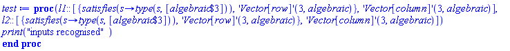 proc (l1::[{satisfies(proc (s) options operator, arrow; type(s, [`$`(algebraic, 3)]) end proc), ('Vector[row]')(3, algebraic)}, ('Vector[column]')(3, algebraic)], l2::[{satisfies(proc (s) options operator, arrow; type(s, [`$`(algebraic, 3)]) end proc), ('Vector[row]')(3, algebraic)}, ('Vector[column]')(3, algebraic)]) print("inputs recognised") end proc