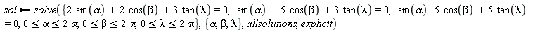 sol := solve({-sin(alpha)-5*cos(beta)+5*tan(lambda) = 0, -sin(alpha)+5*cos(beta)+3*tan(lambda) = 0, 2*sin(alpha)+2*cos(beta)+3*tan(lambda) = 0, 0 <= alpha and alpha <= 2*Pi, 0 <= beta and beta <= 2*Pi, 0 <= lambda and lambda <= 2*Pi}, {alpha, beta, lambda}, allsolutions, explicit)