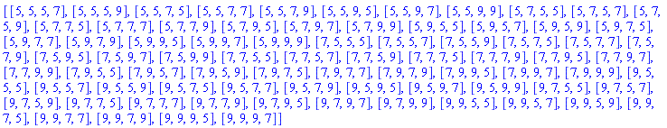 [[5, 5, 5, 7], [5, 5, 5, 9], [5, 5, 7, 5], [5, 5, 7, 7], [5, 5, 7, 9], [5, 5, 9, 5], [5, 5, 9, 7], [5, 5, 9, 9], [5, 7, 5, 5], [5, 7, 5, 7], [5, 7, 5, 9], [5, 7, 7, 5], [5, 7, 7, 7], [5, 7, 7, 9], [5, 7, 9, 5], [5, 7, 9, 7], [5, 7, 9, 9], [5, 9, 5, 5], [5, 9, 5, 7], [5, 9, 5, 9], [5, 9, 7, 5], [5, 9, 7, 7], [5, 9, 7, 9], [5, 9, 9, 5], [5, 9, 9, 7], [5, 9, 9, 9], [7, 5, 5, 5], [7, 5, 5, 7], [7, 5, 5, 9], [7, 5, 7, 5], [7, 5, 7, 7], [7, 5, 7, 9], [7, 5, 9, 5], [7, 5, 9, 7], [7, 5, 9, 9], [7, 7, 5, 5], [7, 7, 5, 7], [7, 7, 5, 9], [7, 7, 7, 5], [7, 7, 7, 9], [7, 7, 9, 5], [7, 7, 9, 7], [7, 7, 9, 9], [7, 9, 5, 5], [7, 9, 5, 7], [7, 9, 5, 9], [7, 9, 7, 5], [7, 9, 7, 7], [7, 9, 7, 9], [7, 9, 9, 5], [7, 9, 9, 7], [7, 9, 9, 9], [9, 5, 5, 5], [9, 5, 5, 7], [9, 5, 5, 9], [9, 5, 7, 5], [9, 5, 7, 7], [9, 5, 7, 9], [9, 5, 9, 5], [9, 5, 9, 7], [9, 5, 9, 9], [9, 7, 5, 5], [9, 7, 5, 7], [9, 7, 5, 9], [9, 7, 7, 5], [9, 7, 7, 7], [9, 7, 7, 9], [9, 7, 9, 5], [9, 7, 9, 7], [9, 7, 9, 9], [9, 9, 5, 5], [9, 9, 5, 7], [9, 9, 5, 9], [9, 9, 7, 5], [9, 9, 7, 7], [9, 9, 7, 9], [9, 9, 9, 5], [9, 9, 9, 7]]