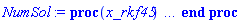 proc (x_rkf45) local _res, _dat, _vars, _solnproc, _xout, _ndsol, _pars, _n, _i; option `Copyright (c) 2000 by Waterloo Maple Inc. All rights reserved.`; if 1 < nargs then error "invalid input: too many arguments" end if; _EnvDSNumericSaveDigits := Digits; Digits := 15; if _EnvInFsolve = true then _xout := evalf[_EnvDSNumericSaveDigits](x_rkf45) else _xout := evalf(x_rkf45) end if; _dat := Array(1..4, {(1) = proc (_xin) local _xout, _dtbl, _dat, _vmap, _x0, _y0, _val, _dig, _n, _ne, _nd, _nv, _pars, _ini, _par, _i, _j, _k, _src; option `Copyright (c) 2002 by Waterloo Maple Inc. All rights reserved.`; table( [( "complex" ) = false ] ) _xout := _xin; _pars := []; _dtbl := array( 1 .. 4, [( 1 ) = (array( 1 .. 24, [( 1 ) = (datatype = float[8], order = C_order, storage = rectangular), ( 2 ) = (datatype = float[8], order = C_order, storage = rectangular), ( 3 ) = ([Array(1..2, 1..21, {(1, 1) = 1.0, (1, 2) = 2.0, (1, 3) = 1.0, (1, 4) = .0, (1, 5) = .9999999999, (1, 6) = .0, (1, 7) = 1.0, (1, 8) = undefined, (1, 9) = undefined, (1, 10) = 1.0, (1, 11) = undefined, (1, 12) = undefined, (1, 13) = undefined, (1, 14) = undefined, (1, 15) = undefined, (1, 16) = undefined, (1, 17) = undefined, (1, 18) = undefined, (1, 19) = undefined, (1, 20) = undefined, (1, 21) = undefined, (2, 1) = 1.0, (2, 2) = .0, (2, 3) = 100.0, (2, 4) = .0, (2, 5) = .0, (2, 6) = .0, (2, 7) = .0, (2, 8) = undefined, (2, 9) = undefined, (2, 10) = 0.10e-6, (2, 11) = undefined, (2, 12) = .0, (2, 13) = undefined, (2, 14) = .0, (2, 15) = .0, (2, 16) = undefined, (2, 17) = undefined, (2, 18) = undefined, (2, 19) = undefined, (2, 20) = undefined, (2, 21) = undefined}, datatype = float[8], order = C_order), proc (R, Y, Ypre, n, EA) EA[1, 8+2*n] := 1; 0 end proc, proc (e, R, Y, Ypre) return 0 end proc, Array(1..1, 1..2, {(1, 1) = undefined, (1, 2) = undefined}, datatype = float[8], order = C_order)]), ( 4 ) = (Array(1..54, {(1) = 2, (2) = 2, (3) = 0, (4) = 0, (5) = 0, (6) = 0, (7) = 1, (8) = 0, (9) = 0, (10) = 0, (11) = 0, (12) = 0, (13) = 0, (14) = 0, (15) = 0, (16) = 1, (17) = 0, (18) = 1, (19) = 30000, (20) = 0, (21) = 0, (22) = 1, (23) = 4, (24) = 0, (25) = 1, (26) = 15, (27) = 1, (28) = 0, (29) = 1, (30) = 3, (31) = 3, (32) = 0, (33) = 1, (34) = 0, (35) = 0, (36) = 0, (37) = 0, (38) = 0, (39) = 0, (40) = 0, (41) = 0, (42) = 0, (43) = 1, (44) = 0, (45) = 0, (46) = 0, (47) = 0, (48) = 0, (49) = 0, (50) = 50, (51) = 1, (52) = 0, (53) = 0, (54) = 0}, datatype = integer[8])), ( 5 ) = (Array(1..28, {(1) = 0.10e-9, (2) = 0.10e-5, (3) = .0, (4) = 0.500001e-14, (5) = 0.10e-9, (6) = 0.5047658755589162e-7, (7) = .0, (8) = 0.10e-5, (9) = .0, (10) = .0, (11) = .0, (12) = .0, (13) = 1.0, (14) = .0, (15) = .49999999999999, (16) = .0, (17) = 1.0, (18) = 1.0, (19) = .0, (20) = .0, (21) = 1.0, (22) = 1.0, (23) = .0, (24) = .0, (25) = 0.10e-14, (26) = .0, (27) = .0, (28) = .0}, datatype = float[8], order = C_order)), ( 6 ) = (Array(1..2, {(1) = .0, (2) = .5}, datatype = float[8], order = C_order)), ( 7 ) = ([Array(1..4, 1..7, {(1, 1) = .0, (1, 2) = .203125, (1, 3) = .3046875, (1, 4) = .75, (1, 5) = .8125, (1, 6) = .40625, (1, 7) = .8125, (2, 1) = 0.6378173828125e-1, (2, 2) = .0, (2, 3) = .279296875, (2, 4) = .27237892150878906, (2, 5) = -0.9686851501464844e-1, (2, 6) = 0.1956939697265625e-1, (2, 7) = .5381584167480469, (3, 1) = 0.31890869140625e-1, (3, 2) = .0, (3, 3) = -.34375, (3, 4) = -.335235595703125, (3, 5) = .2296142578125, (3, 6) = .41748046875, (3, 7) = 11.480712890625, (4, 1) = 0.9710520505905151e-1, (4, 2) = .0, (4, 3) = .40350341796875, (4, 4) = 0.20297467708587646e-1, (4, 5) = -0.6054282188415527e-2, (4, 6) = -0.4770040512084961e-1, (4, 7) = .77858567237854}, datatype = float[8], order = C_order), Array(1..6, 1..6, {(1, 1) = .0, (1, 2) = .0, (1, 3) = .0, (1, 4) = .0, (1, 5) = .0, (1, 6) = 1.0, (2, 1) = .25, (2, 2) = .0, (2, 3) = .0, (2, 4) = .0, (2, 5) = .0, (2, 6) = 1.0, (3, 1) = .1875, (3, 2) = .5625, (3, 3) = .0, (3, 4) = .0, (3, 5) = .0, (3, 6) = 2.0, (4, 1) = .23583984375, (4, 2) = -.87890625, (4, 3) = .890625, (4, 4) = .0, (4, 5) = .0, (4, 6) = .2681884765625, (5, 1) = .1272735595703125, (5, 2) = -.5009765625, (5, 3) = .44921875, (5, 4) = -0.128936767578125e-1, (5, 5) = .0, (5, 6) = 0.626220703125e-1, (6, 1) = -0.927734375e-1, (6, 2) = .626220703125, (6, 3) = -.4326171875, (6, 4) = .1418304443359375, (6, 5) = -0.861053466796875e-1, (6, 6) = .3131103515625}, datatype = float[8], order = C_order), Array(1..6, {(1) = .0, (2) = .386, (3) = .21, (4) = .63, (5) = 1.0, (6) = 1.0}, datatype = float[8], order = C_order), Array(1..6, {(1) = .25, (2) = -.1043, (3) = .1035, (4) = -0.362e-1, (5) = .0, (6) = .0}, datatype = float[8], order = C_order), Array(1..6, 1..5, {(1, 1) = .0, (1, 2) = .0, (1, 3) = .0, (1, 4) = .0, (1, 5) = .0, (2, 1) = 1.544, (2, 2) = .0, (2, 3) = .0, (2, 4) = .0, (2, 5) = .0, (3, 1) = .9466785280815533, (3, 2) = .25570116989825814, (3, 3) = .0, (3, 4) = .0, (3, 5) = .0, (4, 1) = 3.3148251870684886, (4, 2) = 2.896124015972123, (4, 3) = .9986419139977808, (4, 4) = .0, (4, 5) = .0, (5, 1) = 1.2212245092262748, (5, 2) = 6.019134481287752, (5, 3) = 12.537083329320874, (5, 4) = -.687886036105895, (5, 5) = .0, (6, 1) = 1.2212245092262748, (6, 2) = 6.019134481287752, (6, 3) = 12.537083329320874, (6, 4) = -.687886036105895, (6, 5) = 1.0}, datatype = float[8], order = C_order), Array(1..6, 1..5, {(1, 1) = .0, (1, 2) = .0, (1, 3) = .0, (1, 4) = .0, (1, 5) = .0, (2, 1) = -5.6688, (2, 2) = .0, (2, 3) = .0, (2, 4) = .0, (2, 5) = .0, (3, 1) = -2.4300933568337584, (3, 2) = -.20635991570891224, (3, 3) = .0, (3, 4) = .0, (3, 5) = .0, (4, 1) = -.10735290581452621, (4, 2) = -9.594562251021896, (4, 3) = -20.470286148096154, (4, 4) = .0, (4, 5) = .0, (5, 1) = 7.496443313968615, (5, 2) = -10.246804314641219, (5, 3) = -33.99990352819906, (5, 4) = 11.708908932061595, (5, 5) = .0, (6, 1) = 8.083246795922411, (6, 2) = -7.981132988062785, (6, 3) = -31.52159432874373, (6, 4) = 16.319305431231363, (6, 5) = -6.0588182388340535}, datatype = float[8], order = C_order), Array(1..3, 1..5, {(1, 1) = .0, (1, 2) = .0, (1, 3) = .0, (1, 4) = .0, (1, 5) = .0, (2, 1) = 10.126235083446911, (2, 2) = -7.487995877607633, (2, 3) = -34.800918615557414, (2, 4) = -7.9927717075687275, (2, 5) = 1.0251377232956207, (3, 1) = -.6762803392806898, (3, 2) = 6.087714651678606, (3, 3) = 16.43084320892463, (3, 4) = 24.767225114183653, (3, 5) = -6.5943891257167815}, datatype = float[8], order = C_order)]), ( 9 ) = ([Array(1..2, {(1) = .1, (2) = .1}, datatype = float[8], order = C_order), Array(1..2, {(1) = .0, (2) = .0}, datatype = float[8], order = C_order), Array(1..2, {(1) = .0, (2) = .0}, datatype = float[8], order = C_order), Array(1..2, {(1) = .0, (2) = .0}, datatype = float[8], order = C_order), Array(1..2, {(1) = .0, (2) = .0}, datatype = float[8], order = C_order), Array(1..2, 1..2, {(1, 1) = .0, (1, 2) = .0, (2, 1) = .0, (2, 2) = .0}, datatype = float[8], order = C_order), Array(1..2, 1..2, {(1, 1) = .0, (1, 2) = .0, (2, 1) = .0, (2, 2) = .0}, datatype = float[8], order = C_order), Array(1..2, 1..6, {(1, 1) = .0, (1, 2) = .0, (1, 3) = .0, (1, 4) = .0, (1, 5) = .0, (1, 6) = .0, (2, 1) = .0, (2, 2) = .0, (2, 3) = .0, (2, 4) = .0, (2, 5) = .0, (2, 6) = .0}, datatype = float[8], order = C_order), Array(1..2, {(1) = 0, (2) = 0}, datatype = integer[8]), Array(1..2, {(1) = .0, (2) = .0}, datatype = float[8], order = C_order), Array(1..2, {(1) = .0, (2) = .0}, datatype = float[8], order = C_order), Array(1..2, {(1) = .0, (2) = .0}, datatype = float[8], order = C_order), Array(1..2, {(1) = .0, (2) = .0}, datatype = float[8], order = C_order), Array(1..2, {(1) = .0, (2) = .0}, datatype = float[8], order = C_order)]), ( 8 ) = ([Array(1..2, {(1) = .0, (2) = .5}, datatype = float[8], order = C_order), Array(1..2, {(1) = .0, (2) = .0}, datatype = float[8], order = C_order), Array(1..2, {(1) = 100000.000005, (2) = -0.100000000015e-24}, datatype = float[8], order = C_order), 0, 0]), ( 11 ) = (Array(1..6, 0..2, {(1, 1) = .0, (1, 2) = .0, (2, 0) = .0, (2, 1) = .0, (2, 2) = .0, (3, 0) = .0, (3, 1) = .0, (3, 2) = .0, (4, 0) = .0, (4, 1) = .0, (4, 2) = .0, (5, 0) = .0, (5, 1) = .0, (5, 2) = .0, (6, 0) = .0, (6, 1) = .0, (6, 2) = .0}, datatype = float[8], order = C_order)), ( 10 ) = ([proc (N, X, Y, YP) option `[Y[1] = Phi(R), Y[2] = T(R)]`; if -(1-1/X)/X^2 < -1 then YP[1] := undefined; return 0 end if; YP[1] := evalf(1/(1-(1-1/X)/X^2)^(1/2))/X^2; YP[2] := evalf(1/(1-(1-1/X)/X^2)^(1/2))/(1-1/X); 0 end proc, -1, 0, 0, proc (R, Y, Ypre, n, EA) EA[1, 8+2*n] := 1; 0 end proc, proc (e, R, Y, Ypre) return 0 end proc, 0, 0]), ( 13 ) = (), ( 12 ) = (), ( 15 ) = ("rkf45"), ( 14 ) = ([0, 0]), ( 18 ) = ([]), ( 19 ) = (0), ( 16 ) = ([0, 0, 0, []]), ( 17 ) = ([proc (N, X, Y, YP) option `[Y[1] = Phi(R), Y[2] = T(R)]`; if -(1-1/X)/X^2 < -1 then YP[1] := undefined; return 0 end if; YP[1] := evalf(1/(1-(1-1/X)/X^2)^(1/2))/X^2; YP[2] := evalf(1/(1-(1-1/X)/X^2)^(1/2))/(1-1/X); 0 end proc, -1, 0, 0, proc (R, Y, Ypre, n, EA) EA[1, 8+2*n] := 1; 0 end proc, proc (e, R, Y, Ypre) return 0 end proc, 0, 0]), ( 22 ) = (0), ( 23 ) = (0), ( 20 ) = ([]), ( 21 ) = (0), ( 24 ) = (0)  ] ))  ] ); _y0 := Array(0..2, {(1) = 0.1e-9, (2) = 0.}); _vmap := array( 1 .. 2, [( 1 ) = (1), ( 2 ) = (2)  ] ); _x0 := _dtbl[1][5][5]; _n := _dtbl[1][4][1]; _ne := _dtbl[1][4][3]; _nd := _dtbl[1][4][4]; _nv := _dtbl[1][4][16]; if not type(_xout, 'numeric') then if member(_xout, ["start", "left", "right"]) then if _Env_smart_dsolve_numeric = true or _dtbl[1][4][10] = 1 then if _xout = "left" then if type(_dtbl[2], 'table') then return _dtbl[2][5][1] end if elif _xout = "right" then if type(_dtbl[3], 'table') then return _dtbl[3][5][1] end if end if end if; return _dtbl[1][5][5] elif _xout = "method" then return _dtbl[1][15] elif _xout = "storage" then return evalb(_dtbl[1][4][10] = 1) elif _xout = "leftdata" then if not type(_dtbl[2], 'array') then return NULL else return eval(_dtbl[2]) end if elif _xout = "rightdata" then if not type(_dtbl[3], 'array') then return NULL else return eval(_dtbl[3]) end if elif _xout = "enginedata" then return eval(_dtbl[1]) elif _xout = "enginereset" then _dtbl[2] := evaln(_dtbl[2]); _dtbl[3] := evaln(_dtbl[3]); return NULL elif _xout = "initial" then return procname(_y0[0]) elif _xout = "laxtol" then return _dtbl[`if`(member(_dtbl[4], {2, 3}), _dtbl[4], 1)][5][18] elif _xout = "numfun" then return `if`(member(_dtbl[4], {2, 3}), _dtbl[_dtbl[4]][4][18], 0) elif _xout = "parameters" then return [seq(_y0[_n+_i], _i = 1 .. nops(_pars))] elif _xout = "initial_and_parameters" then return procname(_y0[0]), [seq(_y0[_n+_i], _i = 1 .. nops(_pars))] elif _xout = "last" then if _dtbl[4] <> 2 and _dtbl[4] <> 3 or _x0-_dtbl[_dtbl[4]][5][1] = 0. then error "no information is available on last computed point" else _xout := _dtbl[_dtbl[4]][5][1] end if elif _xout = "function" then if _dtbl[1][4][33]-2. = 0 then return eval(_dtbl[1][10], 1) else return eval(_dtbl[1][10][1], 1) end if elif _xout = "map" then return copy(_vmap) elif type(_xin, `=`) and type(rhs(_xin), 'list') and member(lhs(_xin), {"initial", "parameters", "initial_and_parameters"}) then _ini, _par := [], []; if lhs(_xin) = "initial" then _ini := rhs(_xin) elif lhs(_xin) = "parameters" then _par := rhs(_xin) elif select(type, rhs(_xin), `=`) <> [] then _par, _ini := selectremove(type, rhs(_xin), `=`) elif nops(rhs(_xin)) < nops(_pars)+1 then error "insufficient data for specification of initial and parameters" else _par := rhs(_xin)[-nops(_pars) .. -1]; _ini := rhs(_xin)[1 .. -nops(_pars)-1] end if; _xout := lhs(_xout); if _par <> [] then `dsolve/numeric/process_parameters`(_n, _pars, _par, _y0) end if; if _ini <> [] then `dsolve/numeric/process_initial`(_n-_ne, _ini, _y0, _pars, _vmap) end if; `dsolve/numeric/SC/reinitialize`(_dtbl, _y0, _n, procname, _pars); if _Env_smart_dsolve_numeric = true and type(_y0[0], 'numeric') and _dtbl[1][4][10] <> 1 then procname("right") := _y0[0]; procname("left") := _y0[0] end if; if _xout = "initial" then return [_y0[0], seq(_y0[_vmap[_i]], _i = 1 .. _n-_ne)] elif _xout = "parameters" then return [seq(_y0[_n+_i], _i = 1 .. nops(_pars))] else return [_y0[0], seq(_y0[_vmap[_i]], _i = 1 .. _n-_ne)], [seq(_y0[_n+_i], _i = 1 .. nops(_pars))] end if elif _xin = "eventstop" then if _nv = 0 then error "this solution has no events" end if; _i := _dtbl[4]; if _i <> 2 and _i <> 3 then return 0 end if; if _dtbl[_i][4][10] = 1 and assigned(_dtbl[5-_i]) and _dtbl[_i][4][9] < 100 and 100 <= _dtbl[5-_i][4][9] then _i := 5-_i; _dtbl[4] := _i; _j := round(_dtbl[_i][4][17]); return round(_dtbl[_i][3][1][_j, 1]) elif 100 <= _dtbl[_i][4][9] then _j := round(_dtbl[_i][4][17]); return round(_dtbl[_i][3][1][_j, 1]) else return 0 end if elif _xin = "eventstatus" then if _nv = 0 then error "this solution has no events" end if; _i := [selectremove(proc (a) options operator, arrow; _dtbl[1][3][1][a, 7] = 1 end proc, {seq(_j, _j = 1 .. round(_dtbl[1][3][1][_nv+1, 1]))})]; return ':-enabled' = _i[1], ':-disabled' = _i[2] elif _xin = "eventclear" then if _nv = 0 then error "this solution has no events" end if; _i := _dtbl[4]; if _i <> 2 and _i <> 3 then error "no events to clear" end if; if _dtbl[_i][4][10] = 1 and assigned(_dtbl[5-_i]) and _dtbl[_i][4][9] < 100 and 100 < _dtbl[5-_i][4][9] then _dtbl[4] := 5-_i; _i := 5-_i end if; if _dtbl[_i][4][9] < 100 then error "no events to clear" elif _nv < _dtbl[_i][4][9]-100 then error "event error condition cannot be cleared" else _j := _dtbl[_i][4][9]-100; if irem(round(_dtbl[_i][3][1][_j, 4]), 2) = 1 then error "retriggerable events cannot be cleared" end if; _j := round(_dtbl[_i][3][1][_j, 1]); for _k to _nv do if _dtbl[_i][3][1][_k, 1] = _j then if _dtbl[_i][3][1][_k, 2] = 3 then error "range events cannot be cleared" end if; _dtbl[_i][3][1][_k, 8] := _dtbl[_i][3][1][_nv+1, 8] end if end do; _dtbl[_i][4][17] := 0; _dtbl[_i][4][9] := 0; if _dtbl[1][4][10] = 1 then if _i = 2 then try procname(procname("left")) catch:  end try else try procname(procname("right")) catch:  end try end if end if end if; return  elif type(_xin, `=`) and member(lhs(_xin), {"eventdisable", "eventenable"}) then if _nv = 0 then error "this solution has no events" end if; if type(rhs(_xin), {('list')('posint'), ('set')('posint')}) then _i := {op(rhs(_xin))} elif type(rhs(_xin), 'posint') then _i := {rhs(_xin)} else error "event identifiers must be integers in the range 1..%1", round(_dtbl[1][3][1][_nv+1, 1]) end if; if select(proc (a) options operator, arrow; _nv < a end proc, _i) <> {} then error "event identifiers must be integers in the range 1..%1", round(_dtbl[1][3][1][_nv+1, 1]) end if; _k := {}; for _j to _nv do if member(round(_dtbl[1][3][1][_j, 1]), _i) then _k := `union`(_k, {_j}) end if end do; _i := _k; if lhs(_xin) = "eventdisable" then _dtbl[4] := 0; _j := [evalb(assigned(_dtbl[2]) and member(_dtbl[2][4][17], _i)), evalb(assigned(_dtbl[3]) and member(_dtbl[3][4][17], _i))]; for _k in _i do _dtbl[1][3][1][_k, 7] := 0; if assigned(_dtbl[2]) then _dtbl[2][3][1][_k, 7] := 0 end if; if assigned(_dtbl[3]) then _dtbl[3][3][1][_k, 7] := 0 end if end do; if _j[1] then for _k to _nv+1 do if _k <= _nv and not type(_dtbl[2][3][4][_k, 1], 'undefined') then userinfo(3, {'events', 'eventreset'}, `reinit #2, event code `, _k, ` to defined init `, _dtbl[2][3][4][_k, 1]); _dtbl[2][3][1][_k, 8] := _dtbl[2][3][4][_k, 1] elif _dtbl[2][3][1][_k, 2] = 0 and irem(iquo(round(_dtbl[2][3][1][_k, 4]), 32), 2) = 1 then userinfo(3, {'events', 'eventreset'}, `reinit #2, event code `, _k, ` to rate hysteresis init `, _dtbl[2][5][24]); _dtbl[2][3][1][_k, 8] := _dtbl[2][5][24] elif _dtbl[2][3][1][_k, 2] = 0 and irem(iquo(round(_dtbl[2][3][1][_k, 4]), 2), 2) = 0 then userinfo(3, {'events', 'eventreset'}, `reinit #2, event code `, _k, ` to initial init `, _x0); _dtbl[2][3][1][_k, 8] := _x0 else userinfo(3, {'events', 'eventreset'}, `reinit #2, event code `, _k, ` to fireinitial init `, _x0-1); _dtbl[2][3][1][_k, 8] := _x0-1 end if end do; _dtbl[2][4][17] := 0; _dtbl[2][4][9] := 0; if _dtbl[1][4][10] = 1 then procname(procname("left")) end if end if; if _j[2] then for _k to _nv+1 do if _k <= _nv and not type(_dtbl[3][3][4][_k, 2], 'undefined') then userinfo(3, {'events', 'eventreset'}, `reinit #3, event code `, _k, ` to defined init `, _dtbl[3][3][4][_k, 2]); _dtbl[3][3][1][_k, 8] := _dtbl[3][3][4][_k, 2] elif _dtbl[3][3][1][_k, 2] = 0 and irem(iquo(round(_dtbl[3][3][1][_k, 4]), 32), 2) = 1 then userinfo(3, {'events', 'eventreset'}, `reinit #3, event code `, _k, ` to rate hysteresis init `, _dtbl[3][5][24]); _dtbl[3][3][1][_k, 8] := _dtbl[3][5][24] elif _dtbl[3][3][1][_k, 2] = 0 and irem(iquo(round(_dtbl[3][3][1][_k, 4]), 2), 2) = 0 then userinfo(3, {'events', 'eventreset'}, `reinit #3, event code `, _k, ` to initial init `, _x0); _dtbl[3][3][1][_k, 8] := _x0 else userinfo(3, {'events', 'eventreset'}, `reinit #3, event code `, _k, ` to fireinitial init `, _x0+1); _dtbl[3][3][1][_k, 8] := _x0+1 end if end do; _dtbl[3][4][17] := 0; _dtbl[3][4][9] := 0; if _dtbl[1][4][10] = 1 then procname(procname("right")) end if end if else for _k in _i do _dtbl[1][3][1][_k, 7] := 1 end do; _dtbl[2] := evaln(_dtbl[2]); _dtbl[3] := evaln(_dtbl[3]); _dtbl[4] := 0; if _dtbl[1][4][10] = 1 then if _x0 <= procname("right") then try procname(procname("right")) catch:  end try end if; if procname("left") <= _x0 then try procname(procname("left")) catch:  end try end if end if end if; return  elif type(_xin, `=`) and lhs(_xin) = "eventfired" then if not type(rhs(_xin), 'list') then error "'eventfired' must be specified as a list" end if; if _nv = 0 then error "this solution has no events" end if; if _dtbl[4] <> 2 and _dtbl[4] <> 3 then error "'direction' must be set prior to calling/setting 'eventfired'" end if; _i := _dtbl[4]; _val := NULL; if not assigned(_EnvEventRetriggerWarned) then _EnvEventRetriggerWarned := false end if; for _k in rhs(_xin) do if type(_k, 'integer') then _src := _k elif type(_k, 'integer' = 'anything') and type(evalf(rhs(_k)), 'numeric') then _k := lhs(_k) = evalf[max(Digits, 18)](rhs(_k)); _src := lhs(_k) else error "'eventfired' entry is not valid: %1", _k end if; if _src < 1 or round(_dtbl[1][3][1][_nv+1, 1]) < _src then error "event identifiers must be integers in the range 1..%1", round(_dtbl[1][3][1][_nv+1, 1]) end if; _src := {seq(`if`(_dtbl[1][3][1][_j, 1]-_src = 0., _j, NULL), _j = 1 .. _nv)}; if nops(_src) <> 1 then error "'eventfired' can only be set/queried for root-finding events and time/interval events" end if; _src := _src[1]; if _dtbl[1][3][1][_src, 2] <> 0. and _dtbl[1][3][1][_src, 2]-2. <> 0. then error "'eventfired' can only be set/queried for root-finding events and time/interval events" elif irem(round(_dtbl[1][3][1][_src, 4]), 2) = 1 then if _EnvEventRetriggerWarned = false then WARNING(`'eventfired' has no effect on events that retrigger`) end if; _EnvEventRetriggerWarned := true end if; if _dtbl[_i][3][1][_src, 2] = 0 and irem(iquo(round(_dtbl[_i][3][1][_src, 4]), 32), 2) = 1 then _val := _val, undefined elif type(_dtbl[_i][3][4][_src, _i-1], 'undefined') or _i = 2 and _dtbl[2][3][1][_src, 8] < _dtbl[2][3][4][_src, 1] or _i = 3 and _dtbl[3][3][4][_src, 2] < _dtbl[3][3][1][_src, 8] then _val := _val, _dtbl[_i][3][1][_src, 8] else _val := _val, _dtbl[_i][3][4][_src, _i-1] end if; if type(_k, `=`) then if _dtbl[_i][3][1][_src, 2] = 0 and irem(iquo(round(_dtbl[_i][3][1][_src, 4]), 32), 2) = 1 then error "cannot set event code for a rate hysteresis event" end if; userinfo(3, {'events', 'eventreset'}, `manual set event code `, _src, ` to value `, rhs(_k)); _dtbl[_i][3][1][_src, 8] := rhs(_k); _dtbl[_i][3][4][_src, _i-1] := rhs(_k) end if end do; return [_val] elif type(_xin, `=`) and lhs(_xin) = "direction" then if not member(rhs(_xin), {-1, 1, ':-left', ':-right'}) then error "'direction' must be specified as either '1' or 'right' (positive) or '-1' or 'left' (negative)" end if; _src := `if`(_dtbl[4] = 2, -1, `if`(_dtbl[4] = 3, 1, undefined)); _i := `if`(member(rhs(_xin), {1, ':-right'}), 3, 2); _dtbl[4] := _i; _dtbl[_i] := `dsolve/numeric/SC/IVPdcopy`(_dtbl[1], `if`(assigned(_dtbl[_i]), _dtbl[_i], NULL)); if 0 < _nv then for _j to _nv+1 do if _j <= _nv and not type(_dtbl[_i][3][4][_j, _i-1], 'undefined') then userinfo(3, {'events', 'eventreset'}, `reinit #4, event code `, _j, ` to defined init `, _dtbl[_i][3][4][_j, _i-1]); _dtbl[_i][3][1][_j, 8] := _dtbl[_i][3][4][_j, _i-1] elif _dtbl[_i][3][1][_j, 2] = 0 and irem(iquo(round(_dtbl[_i][3][1][_j, 4]), 32), 2) = 1 then userinfo(3, {'events', 'eventreset'}, `reinit #4, event code `, _j, ` to rate hysteresis init `, _dtbl[_i][5][24]); _dtbl[_i][3][1][_j, 8] := _dtbl[_i][5][24] elif _dtbl[_i][3][1][_j, 2] = 0 and irem(iquo(round(_dtbl[_i][3][1][_j, 4]), 2), 2) = 0 then userinfo(3, {'events', 'eventreset'}, `reinit #4, event code `, _j, ` to initial init `, _x0); _dtbl[_i][3][1][_j, 8] := _x0 else userinfo(3, {'events', 'eventreset'}, `reinit #4, event code `, _j, ` to fireinitial init `, _x0-2*_i+5.0); _dtbl[_i][3][1][_j, 8] := _x0-2*_i+5.0 end if end do end if; return _src elif _xin = "eventcount" then if _dtbl[1][3][1] = 0 or _dtbl[4] <> 2 and _dtbl[4] <> 3 then return 0 else return round(_dtbl[_dtbl[4]][3][1][_nv+1, 12]) end if else return "procname" end if end if; if _xout = _x0 then return [_x0, seq(evalf(_dtbl[1][6][_vmap[_i]]), _i = 1 .. _n-_ne)] end if; _i := `if`(_x0 <= _xout, 3, 2); if _xin = "last" and 0 < _dtbl[_i][4][9] and _dtbl[_i][4][9] < 100 then _dat := eval(_dtbl[_i], 2); _j := _dat[4][20]; return [_dat[11][_j, 0], seq(_dat[11][_j, _vmap[_i]], _i = 1 .. _n-_ne-_nd), seq(_dat[8][1][_vmap[_i]], _i = _n-_ne-_nd+1 .. _n-_ne)] end if; if not type(_dtbl[_i], 'array') then _dtbl[_i] := `dsolve/numeric/SC/IVPdcopy`(_dtbl[1], `if`(assigned(_dtbl[_i]), _dtbl[_i], NULL)); if 0 < _nv then for _j to _nv+1 do if _j <= _nv and not type(_dtbl[_i][3][4][_j, _i-1], 'undefined') then userinfo(3, {'events', 'eventreset'}, `reinit #5, event code `, _j, ` to defined init `, _dtbl[_i][3][4][_j, _i-1]); _dtbl[_i][3][1][_j, 8] := _dtbl[_i][3][4][_j, _i-1] elif _dtbl[_i][3][1][_j, 2] = 0 and irem(iquo(round(_dtbl[_i][3][1][_j, 4]), 32), 2) = 1 then userinfo(3, {'events', 'eventreset'}, `reinit #5, event code `, _j, ` to rate hysteresis init `, _dtbl[_i][5][24]); _dtbl[_i][3][1][_j, 8] := _dtbl[_i][5][24] elif _dtbl[_i][3][1][_j, 2] = 0 and irem(iquo(round(_dtbl[_i][3][1][_j, 4]), 2), 2) = 0 then userinfo(3, {'events', 'eventreset'}, `reinit #5, event code `, _j, ` to initial init `, _x0); _dtbl[_i][3][1][_j, 8] := _x0 else userinfo(3, {'events', 'eventreset'}, `reinit #5, event code `, _j, ` to fireinitial init `, _x0-2*_i+5.0); _dtbl[_i][3][1][_j, 8] := _x0-2*_i+5.0 end if end do end if end if; if _xin <> "last" then if 0 < 0 then if `dsolve/numeric/checkglobals`(op(_dtbl[1][14]), _pars, _n, _y0) then `dsolve/numeric/SC/reinitialize`(_dtbl, _y0, _n, procname, _pars, _i) end if end if; if _dtbl[1][4][7] = 0 then error "parameters must be initialized before solution can be computed" end if end if; _dat := eval(_dtbl[_i], 2); _dtbl[4] := _i; try _src := `dsolve/numeric/SC/IVPrun`(_dat, _xout) catch: userinfo(2, `dsolve/debug`, print(`Exception in solnproc:`, [lastexception][2 .. -1])); error  end try; if _src = 0 and 100 < _dat[4][9] then _val := _dat[3][1][_nv+1, 8] else _val := _dat[11][_dat[4][20], 0] end if; if _src <> 0 or _dat[4][9] <= 0 then _dtbl[1][5][1] := _xout else _dtbl[1][5][1] := _val end if; if _i = 3 and _val < _xout then Rounding := -infinity; if _dat[4][9] = 1 then error "cannot evaluate the solution further right of %1, probably a singularity", evalf[8](_val) elif _dat[4][9] = 2 then error "cannot evaluate the solution further right of %1, maxfun limit exceeded (see ?dsolve,maxfun for details)", evalf[8](_val) elif _dat[4][9] = 3 then if _dat[4][25] = 3 then error "cannot evaluate the solution past the initial point, problem may be initially singular or improperly set up" else error "cannot evaluate the solution past the initial point, problem may be complex, initially singular or improperly set up" end if elif _dat[4][9] = 4 then error "cannot evaluate the solution further right of %1, accuracy goal cannot be achieved with specified 'minstep'", evalf[8](_val) elif _dat[4][9] = 5 then error "cannot evaluate the solution further right of %1, too many step failures, tolerances may be too loose for problem", evalf[8](_val) elif _dat[4][9] = 6 then error "cannot evaluate the solution further right of %1, cannot downgrade delay storage for problems with delay derivative order > 1, try increasing delaypts", evalf[8](_val) elif _dat[4][9] = 10 then error "cannot evaluate the solution further right of %1, interrupt requested", evalf[8](_val) elif 100 < _dat[4][9] then if _dat[4][9]-100 = _nv+1 then error "constraint projection failure on event at t=%1", evalf[8](_val) elif _dat[4][9]-100 = _nv+2 then error "index-1 and derivative evaluation failure on event at t=%1", evalf[8](_val) elif _dat[4][9]-100 = _nv+3 then error "maximum number of event iterations reached (%1) at t=%2", round(_dat[3][1][_nv+1, 3]), evalf[8](_val) else if _Env_dsolve_nowarnstop <> true then `dsolve/numeric/warning`(StringTools:-FormatMessage("cannot evaluate the solution further right of %1, event #%2 triggered a halt", evalf[8](_val), round(_dat[3][1][_dat[4][9]-100, 1]))) end if; Rounding := 'nearest'; _xout := _val end if else error "cannot evaluate the solution further right of %1", evalf[8](_val) end if elif _i = 2 and _xout < _val then Rounding := infinity; if _dat[4][9] = 1 then error "cannot evaluate the solution further left of %1, probably a singularity", evalf[8](_val) elif _dat[4][9] = 2 then error "cannot evaluate the solution further left of %1, maxfun limit exceeded (see ?dsolve,maxfun for details)", evalf[8](_val) elif _dat[4][9] = 3 then if _dat[4][25] = 3 then error "cannot evaluate the solution past the initial point, problem may be initially singular or improperly set up" else error "cannot evaluate the solution past the initial point, problem may be complex, initially singular or improperly set up" end if elif _dat[4][9] = 4 then error "cannot evaluate the solution further left of %1, accuracy goal cannot be achieved with specified 'minstep'", evalf[8](_val) elif _dat[4][9] = 5 then error "cannot evaluate the solution further left of %1, too many step failures, tolerances may be too loose for problem", evalf[8](_val) elif _dat[4][9] = 6 then error "cannot evaluate the solution further left of %1, cannot downgrade delay storage for problems with delay derivative order > 1, try increasing delaypts", evalf[8](_val) elif _dat[4][9] = 10 then error "cannot evaluate the solution further right of %1, interrupt requested", evalf[8](_val) elif 100 < _dat[4][9] then if _dat[4][9]-100 = _nv+1 then error "constraint projection failure on event at t=%1", evalf[8](_val) elif _dat[4][9]-100 = _nv+2 then error "index-1 and derivative evaluation failure on event at t=%1", evalf[8](_val) elif _dat[4][9]-100 = _nv+3 then error "maximum number of event iterations reached (%1) at t=%2", round(_dat[3][1][_nv+1, 3]), evalf[8](_val) else if _Env_dsolve_nowarnstop <> true then `dsolve/numeric/warning`(StringTools:-FormatMessage("cannot evaluate the solution further left of %1, event #%2 triggered a halt", evalf[8](_val), round(_dat[3][1][_dat[4][9]-100, 1]))) end if; Rounding := 'nearest'; _xout := _val end if else error "cannot evaluate the solution further left of %1", evalf[8](_val) end if end if; if _EnvInFsolve = true then _dig := _dat[4][26]; _dat[4][26] := _EnvDSNumericSaveDigits; _Env_dsolve_SC_native := true; if _dat[4][25] = 1 then _i := 1; _dat[4][25] := 2 else _i := _dat[4][25] end if; _val := `dsolve/numeric/SC/IVPval`(_dat, _xout, _src); _dat[4][25] := _i; _dat[4][26] := _dig; [_xout, seq(_val[_vmap[_i]], _i = 1 .. _n-_ne)] else Digits := _dat[4][26]; _val := `dsolve/numeric/SC/IVPval`(eval(_dat, 2), _xout, _src); [_xout, seq(_val[_vmap[_i]], _i = 1 .. _n-_ne)] end if end proc, (2) = Array(0..0, {}), (3) = [R, Phi(R), T(R)], (4) = []}); _vars := _dat[3]; _pars := map(rhs, _dat[4]); _n := nops(_vars)-1; _solnproc := _dat[1]; if not type(_xout, 'numeric') then if member(x_rkf45, ["start", 'start', "method", 'method', "left", 'left', "right", 'right', "leftdata", "rightdata", "enginedata", "eventstop", 'eventstop', "eventclear", 'eventclear', "eventstatus", 'eventstatus', "eventcount", 'eventcount', "laxtol", 'laxtol', "numfun", 'numfun', NULL]) then _res := _solnproc(convert(x_rkf45, 'string')); if 1 < nops([_res]) then return _res elif type(_res, 'array') then return eval(_res, 1) elif _res <> "procname" then return _res end if elif member(x_rkf45, ["last", 'last', "initial", 'initial', "parameters", 'parameters', "initial_and_parameters", 'initial_and_parameters', NULL]) then _xout := convert(x_rkf45, 'string'); _res := _solnproc(_xout); if _xout = "parameters" then return [seq(_pars[_i] = _res[_i], _i = 1 .. nops(_pars))] elif _xout = "initial_and_parameters" then return [seq(_vars[_i+1] = [_res][1][_i+1], _i = 0 .. _n), seq(_pars[_i] = [_res][2][_i], _i = 1 .. nops(_pars))] else return [seq(_vars[_i+1] = _res[_i+1], _i = 0 .. _n)] end if elif type(_xout, `=`) and member(lhs(_xout), ["initial", 'initial', "parameters", 'parameters', "initial_and_parameters", 'initial_and_parameters', NULL]) then _xout := convert(lhs(x_rkf45), 'string') = rhs(x_rkf45); if type(rhs(_xout), 'list') then _res := _solnproc(_xout) else error "initial and/or parameter values must be specified in a list" end if; if lhs(_xout) = "initial" then return [seq(_vars[_i+1] = _res[_i+1], _i = 0 .. _n)] elif lhs(_xout) = "parameters" then return [seq(_pars[_i] = _res[_i], _i = 1 .. nops(_pars))] else return [seq(_vars[_i+1] = [_res][1][_i+1], _i = 0 .. _n), seq(_pars[_i] = [_res][2][_i], _i = 1 .. nops(_pars))] end if elif type(_xout, `=`) and member(lhs(_xout), ["eventdisable", 'eventdisable', "eventenable", 'eventenable', "eventfired", 'eventfired', "direction", 'direction', NULL]) then return _solnproc(convert(lhs(x_rkf45), 'string') = rhs(x_rkf45)) elif _xout = "solnprocedure" then return eval(_solnproc) elif _xout = "sysvars" then return _vars end if; if procname <> unknown then return ('procname')(x_rkf45) else _ndsol; _ndsol := pointto(_dat[2][0]); return ('_ndsol')(x_rkf45) end if end if; try _res := _solnproc(_xout); [seq(_vars[_i+1] = _res[_i+1], _i = 0 .. _n)] catch: error  end try end proc